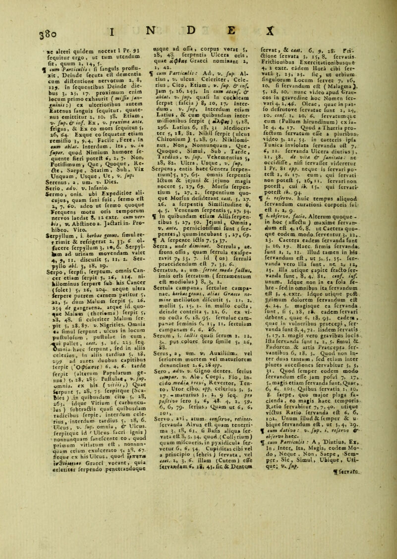 me alteri quidem noceat 1 Pr. 95 fequitur ergo , ut tum utendum fit, quum i, 14, f. cum Particulis : fi fanguis produ- xit , Deinde fecuta e It dementia cum diitentione nervorum 1. 8, 119. in fequentibus Deinde die- bus 3, »3, 17. proximum enim locum primo exhaurit ( mijji» Jan- puinis :) ex ulterioribus autem Eatenus fanguis fequitut» quate- nus emittitur 1, io> 38. Etiam . ■v. fup. (7 inf. Ex , r/. proxime ante. frigus, & Ex eo mors fequitur y, 16, 64. Exque eo fequatur etiam remilfio 3, 9,4. Facile .Fete, In tum ablat. Interdum , Ita , v. m fnptr. quod Nimium humore fe- quente fieri potelt 6, 2, 7- Non, Totifiimum , Que , Quoque , Re* £te, Saepe, Statim , Sub, Vix Unquam , Usque , Ut, v. Jupt Serenus, a. um. v. Dies. Serio , adv. v. Infanio. Sermo , onis. ubi Expeditior ali- cujus, quam fani fuit, fermo elt 1, 7, 60. adeo ut fermo quoque Frequens motu oris temporum nervos laedat 8, ii extr. cum ver- his, v. Abftineoa. Jadariin- Pro- hibeo. Vito. Serpyllum , i. herbae genus, fimul rc- rrimit & refrigerat 1, 33, 6 ol- facere ferpyilum 3, io, 6. Serpyl- lum ad urinam movendam valet 4, 9, 11. discutit f, II, 2. Ser- pyllo abi. 3, 18, 29. _ Serpo, ferpfi, ferptum. omnis Can- cer etiam ferpit f, 214. ni- hilominus fetpere fub his Cancer (folet) 5, 26, 204. neque ultra ierpere putrem carnem patitur y, ai, j. dum Malum ferpit 5, 26. 154 de gangraena, atque id quo- que Malum (theriama) ferpit y, »3, 48. fi celeriter Malum fer pit y, 2S, 87. v. Nigrities. Omnia ea fimul ferpunt , ulcus in locum puftulofum , puitulae in eum , -«ui pallet, enet, j, 16. 223 feq. Omnia haec ferpunt , fed in aliis celerius, in aliis tardius 5> 28, 299 ad aures duobus capitibus lerpit JOipiutrti ) 6, 4, (■ tarde ferpit (alterum Papularum ge- nus) y, 28, 185. Puitulae, v.fup. omnia, ex his {vitiis,) Quae ferpunt y, 18, -,y. ferpitque (Sca- hies ) .i.n quibusdam cito y, 18, 263. idque Vitium ( carbuncu- lus ) fttbtradis quali quibusdam radicibus ferpit, interdum cele- rius, interdum tardius y, 28, 6. Ulcus , v. fup. omnia , 4? Ulcus, ferpitque id 'Ulcus facri ignis) • nonnunquam fanefeente eo, quod primum vitiatum elt , nonnun- quam etiam exulcerato y, 28, 67. fitque ex his Ulcus, quod 'Jp-rr^Too irStooonot Graeci . vocant, quia celetitci ferpendo penetraodoque usque ad ofla, corpus verat y, 28, 43. ferpentia Ulcera oris, quae ctepixf Graeci nominant 2, 1, 42. 5f cum Particulis: Ad, v. fup AI- tius , v. ulcus Celeriter, Cele- rius,. Cito, Etiam, v. fup. & inf. Jam y, 26, 243. In cum aecuf. ablat. v. Jup. quafi In cochleam ferpat tfafeia ) 8, io, 17. Inter- dum , v. Jup, Interdum etiam I-atius , & cum quibusdam inter- milfionibus ferpit ( ) 5,18, 296. Latius 6, 18, 31 Mediocri» tet r, 2*. 82. Nihil ferpit (ulcus Chironium ) y, 28, 91. Nihilomi- nus, Non, Nonnunquam, Que, Quoque, Simul, Sub , Tarde, Tardius, t;. Jup. Vehementius y, 18, 82. Ultra , Usque , v. fup. Serpens, entis haec Genera ferpen- tium5 5, 27, 6y. omnis ferpentis Idum & jejuni & jejuno magis nocere y, 27, 6$. Morftt ferpen- tiuin y, 27, 2. ferpentium quo- que Morftis defiderant eaet. 5, 17. 26. a ferpentis Similitudine 6, 4, y. Venenum ferpentis y, 27, 34. f in quibusdam etiam Aliis ferpeu- tibus y, 27, yo. Jejuni, Omnis, v. ante, perniciolifiimi funt ( fer- pentes,) quum incubant y, 17, 69. A ferpente idis 7, 5,37. Serra , unde diminut. Serrula , ae. frons offis , quam fcrrula exafpe- ravit 7, 33, 7. id ( os) ferrula praecidendum elt 7, 33, 6. Serratus, a, um. fertae medo faSus. imis oris ferratum ( ferramentum cit modiolus ) 8, 3, 2. Serrula campana, fertulae Campa- nae, herbat genus, alias Graece no- mine meliloton difeutit y, 11, 2. mollit y, ty, 2. in mullo coda, deinde contrita y, 22, 6. ex vi- no coda 6, 18, 9y. fertulae Cam- panae ieminis 6, ly, 11. fertulutn Campanam 6, 6, 86. Serum, i. laciis quafi ferum 2, 12, 3. pus cplore fero firnile y, 1$. 88. Serus, a, um. v, Auxilium, vel feriorem mortem vel maturiorem denunciant 1,6,28 opp. Sero , adv. v. Gigno dentes, ferius compar, v. Alo, Coepi, Fio, In- cido media trevi, Revertor, Ten- to, Utor cibo. opp. celerius 5, 3, 17 -maturius 3, 1, 9 feq. pro pofitivo Iero 3, 6, 48. 4, 2, 59. 6, 6, 79. ferius, Quam ut s, 6, 101 Servo, avi, atum. confervo, retineo. fetvanda Alvus elt quam tenerri- ma 3, 18, 61. fi Bafis aliqua fer- rata elt 8, 3, 34. quod (Collyrium) quum mifcucris, in pyxidicula fer- vetur 6, 6, 54. Cupiditas cibi vel a principio v febris ) fervata , vel eaet. 2, 3, 6. illam (Cutem) efTe ftrv wUm 6, 18, 45. fic & Dentem fervat, & eaet. 6, 9, ig. Fri- dione fervata 3, iy, 8. fervatis. Eridionibus Exercitationibusque 4, 1 extr. eadem Horti cibi fer- v-ata. 3, 23, 13. fic, ut orbium finguiorum Locum fervet 7, 16, 10. fi ietvandum elt (Malagma j, y, 18, 10. nunc video apud Grae- cos in gravedine hoc Nomen fer- vari4, 1,46. Oleae, quaeinpas- fo defrutove fervatae funt 2, 14, 10. conf. 2, 20, 6. fervatumque eum (Pullum hirundinum) exfa- le 4, 4, 17. Quod a Tharria pro- fedum fervatum elTe a pluribus-, video 3, 2t, 33. in caeteris ipla Tunica inviolata fervanda eft 7, 6, 12. fervanda Ulcera diutius 3, 11, 38. de vita & fanitale: ne occidifle , nifi lervaffec videretur 1 Pr. 81 opp. neque is fervari po- telt 2, 6, 17. eum, qui fervati non poieit y, 26,11. fervari non potelt, cui ik. t y. qui fervari- potelt ib. 94. 51 i. refervo. huic tempus aliquod fervandum curationi corporis ful- cit 1, 1, 9. 51 i.obfervo, facio. Alterum quoque - in hoc ( affedu ) maxime fervan- dum elt 4,16,8. ut Caetera quo- que eodem modo, ferventur 3, 22,, 13. Caetera eadem fervanda funt 3, io, 19. Haec firmis fervanda. funt 1, 1, 11. Illud tamen in his fervandum elt, ut }, 5, 3y. fer.-- vanda vero Illa funt, ne. 2>- 12, iy. Illa utique papite frado fer- vanda funt, 8, 4, 81. conf. inf. unum. Idque non in ea fola fe- bre - fed in omnibus ita fervandum eit 3, 4.exrr. Idque utique polt primum dolorem fervandum eit 4- 24, y. magisque ea fervanda , funt , fi y, jS, 18. eadem fervari debent, quae 6, :8, 93. eadem, quae in vulneribus praecepi , fer- vanda funt 8, 4, 72. Iisdem fervatis 5, 17, 2. magis vero gravibus locis lita lervanda funt 1, 2, y. fimul hL Pudorem & artis Praecepta fet- vantibus 6, 18, 3. Quod non In- ter duas cantum, fed etiam ititer plures accelfiones fervabitur 3, 5, 31. Quod femper eodem modo fervandum efle jam pofui 7, 17, 1. magis etiam fervanda funt, Quae, 6, 6, ioi- Quibus fervatis 1, 10, 8- faepe, quo major plaga fa- cienda, eo magis haec temporis Ratio fervabitur 7, 7, 40. utique vidus Ratio fervanda eft 6, 6, tot. Unum illud & femper & u- biqtte fervandum eit, uc 3,4, 29. J eum dativo : v. fup. *. refervo ®r okfervo haec. 51 cum Particulis : A , Diutius, Ex, In, Inter., Ita, Magis, eodem Mo- do , Neque , Non, Saepe, <Sem- per, Sic, Simul, Ubique, Uti- que; v. fup. 5} fttrafe.