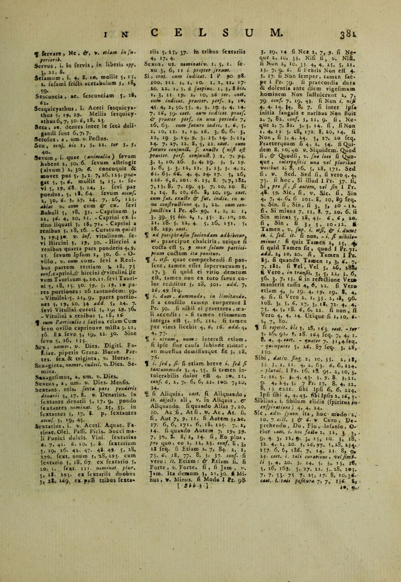 CELSUM, tf fervar® , Ne, &, *. *tiam in fu- perierit. Servus , i. in fervis, in liberis opp, i. »«. 8. Sclamum , i. 4* 8> 1®, mollit 5, 15, i. fefami friiti acetabulum s, 18, 59- , . 0 Sescuncia , *e. fescuncum j, 1», Sesquicyathus, i. Aceti fesquicya- thus 5, 19, 29. Melli* lesquicy- athus6,7> }0. 6, 18, 13. Seta, a«. dentes inter le feta deli- gandi funt 6,7,7- Setofus, a , um. v. Pe£lus. Seu, tonj* i»/* 3>- 3> 40« Sevum, i. quae {Animalia) fevum habent i, }0, 6. fevum aftringic ( alvum ) i, 30, S. concoquit &. movet pus 3, 3,1- 7,16,11}. pur- gat 3, 3, 6. moHit j, 15, 1. fe- vi 3, 19, «8. 5, 14» 3- levi par pondus, 5, 1*. 64- fevum accuf. 2, 30, 6. 3, 17> *4- 7. ***• ai/«r v. tnm cum 4r ex. fevi Bubuli 3, >8, 31. -Caprinum 3, ii, 34. 4, 20, 11. -Caprini ex 1- rino liquati 3. «8,71. - Caprini a renibus 5, 18,16. - Curatum <j»idl 3, 19.J3*. v. inf. vitulinum, fe- vi Hircini 3, 19, ?o. - Hircini a renibus quarta pars ponderis 4v9, 13. fevum Ipfum 2, 30, 6. - O- villo , v. tum cum. levi a Reni- bus partem tertiam 3» '8, 73 •on/.caprini.ifr hircini 6rvitulinilfe vum Taurinum 4,20,11. feviTauri- ni 3, 18, 13- 5°- 59- )> »?• 2« pa- res portiones: 26 tantundem: 39. - Vitulini<3, 21,-9, Pates portio- nes 3, 19, 20. 14 add. 3, 24, 7. fevi Vitulini curati 3, iy, 29. 36, -Vitulini a renibus 3, >8, 16 f tum Paniculi} : farina etiam Cum fevo ovillo caprinove miita 3, 22, }6. £x fevo 5, 19, 22. 30. Sine fevo 3, 16, 133. Sex, numtt. v. Dies. Digiti. Fa- #,iae. piperis Grana- Horae. Par- tes. fex & triginta, k. Horae. Sexaginta, numtr. indetl. v. Dies. Se- mina. Soxagefimus, a, um. v. Dies. Sextus, a, um. u. Dies. Menfis. Sextans , ntis. fexta par} ponderi) denarii 3, 17, 8. v. Denarius, in fcxtante denarii 3, 17, 9. pondo fextantes nominat. 3, 25, 33. in fcxtantes 3, »7> 8. p. fextantes atcuf. 3, 19, 43- Sextarius, i. st. Aceti. Aquae. Fa- rinae. Olei. Padi. Picis. Succi ma- li Punici dulcis. Vini, fextarius «, 7, 41. 6, 10, 5. 8. fextarium 3. 19, 26- 42- 47- 48. 49' S> tS* 170. fext. unum 3, 18,293. cum fextario 5, 18, 67. ex fextario 3, IO, 3. ftxt. III. ntminat piur. 3, it, 293. ex fextariis duobus riis 3, 25, 37. in tribus fextariis 4, 17. 4- Sexus, iis. nominauv. 1. 3, 1. fe • xu 3, 6, 11 i■ propter pexum. Si , conj. cum indicat, i P 90. 98. 100. 112. ly 1, IO. 1, 2, 12. 17- 10. il. i, 3, 6 /aepius. j, 3, 8 bis. 1, 3, n. 19-. i, io, 26 ter. caet. cum indicat, praeter, perf. 1, 10, 43- 4, 2, 50. S 5. 4, 3. 19; 4> 4. 14- 7, 2S, 39. caet. tum indicat, pratf, 4? praeter perf. in una periodo 7, 26, 63. cum futuro indic, 1, 6, 5. 1, 10, it. i, 14, 16. 3, 6, 6. 3, 12, 19 3, 14, 9. 3, 13, 14. 3,21, 14. 7, 17, i2. 8, 5, ai. caet. tum Juturo conjunU. f. exatdo ( ni fi efl praeter, perf. conjunU. ) 2, 7, 94. 3, 2, 10. 26. 3, 4, 29. 3, 5, 19. 3, 6, 3. 3. 12, 11. 3, 13, 3. 4, 1, 61. 63. 66. 4, 4, 14. 17. 5, 26, 126.6,6,101.6,13,8. 7,7,182. 7,1}, 8. 7, 19, 43. 7, 20, 10 8, 2, 14. 8, 10, 66. 8, 20, 19. caet. eum fut. exacto & fut. indit, in ti- na conftruftione 4, 3, 12. cum con- junttivo I Pr. 48. 99. 1, 2, 2, 1, 3, 39. 35 iit. 2, 1, 354 2, 10, 20. 21. 28. 5, 22, 4. 5, 26, »51. 3, 28, 289. caet. U ad periphrafin faciendam adbitetur, ut, praecipue chalcitis, utique fi codta eit 3, 9 mox folum partici- pium coelum ita ponitur. U i. ttfi. quae comprehendi fi pos- fent, tamen edet fupervacuum 5, 17, 3. fi quid ei vitio deratura elt, tamen non ex toto fanus co- lor redditur 5, i3, 301. add. 7, 26, 49 feq. »'. dum, dummodo, in limitando. fi a confilio tamen coeperunt I Pr. 30. fi nihil ei praeterea , rea- li accedit: - fi tamen etiamnum integra elt 5. 26, ili. fi tamen per vires licebic 4, 6, 16. add. 4, 4, 77- , 1. utrum, »«1».- intereit etiam, fi iple fine caufa fubinde rideat, an moefius demidusque fit 3, 18, 76. H i. fed, fi: fi etiam breve 1. fcd fi tantummodo 3, 4, 55. fi tamen in- tolerabilis dolor cft 4, 20, 21. conf. 6, 1, 7. 6, 6, 21. 100. 7,20, 34- fi Aliquis, caet. fi Aliquando, it: abjeti j ali , v. in Aliquis , cr Aliquando, fi quando Alias 7,20, 10. Ac ;fi , At fi, v. Ac, At. fi, fi. Aut 7, 9, 11. fi Autem 3,xe, 17. 6,6, 171. 6, 18, 125. 7,. 2, 14. fi quando Autem 7, 19, 39. 7, }T>, S. 8, 2, 14. fi , Eo plus , pro quo, eo 2, li, 23. tonf. g, 3, 18 feq. fi Etiam 1, 7, 84. 2, s, 75. 6, 18, 77. 8, 3» 37- conf. fi vero: it. Etiam: & Etiam Ii. fi Forte, v. Forte, fi , fi Jam , 7>. Jam. Ita demum 3, 21,30.. i Mi- I Btb) ) 3, 19, 14 fi Nce 2, 7, 9. fi Ne- que 2, 10, 33. Nifi fi, v. Nifi. fi Non 2, io, 33. 4, 4, 15. 5, 2t. 13. 7, 9. 6. fi Febris Non elt 4. f, 17. fi Non femper, tamen fae- pe i Pr. 79. fi praecordia dura & dolentia ante diem vigefimum hominem Non fuitulerunt 2, 7, 79 conf. 7, 19, 43. fi Non ». nifi 4. 4> 14- l4> 8, 7. fi inter ipfa initia fanguis e naribus Non fluit 2, 7, 82. conf. 3, 21, 9. fi. Ne- que 2, 7, 81. 3, 5, 14. fi, fi Non 1, 4, 11 5, 28, 171. 8, 20, 14. fi Non , fi 3, 4, 24. 3, 27, 10 feq. Praeterquam fi 4, 1, 54. fi Qui- dem 8, 10, qo v. Siquidem. Quod fi , & Quodfi, v. fuo loco fi Quo- que , tnlerpofiti} una -vel pluribus vocibut 1, 8, 16. 5, 18, 171. Sed fi, v. Sed. Sed fi, fi vero 4, 4, 75. fi hoc , Si illud I Pr. 37. fi, Si , pro fi, Ji autem, vel fin I Tr. 48. 59. Sic, fi, v. Sic. fi. Sin 4. 7; 4- 6, 6 101. 8, 10, 89 feq. v. Sin. fi , Sin, fi 3, 5, jo - 11. fi. Si minus 7, 12, g. 7, 20, 6. fi Sin minus 5, 28, 43. 6,6, 10. fi , Sin , fi 3, y, io-i2. fi Tamen , v. fup. i. ttfi, i. dum: r%. i. fed. it. fi non, - $. Ji nihilo- minut: fi quis Tarneri 2, 13, ap. fi quid Tamen fit, quod I Pr. 71. add. 2, io, 20. fi , Tamen I Pr. $3. fi quando Tamen 1, 3, 6. 7, 7, 182. fi Vel. Vel j, 26, i8$a fi Vero, in tranfit. 3, 5, 22, 3. 6, 36. 3, 7, 13. fi in refe&ione Vet» manferit tulfis 4, 6, 12. fi Vero etiam 4, 3, 19. 4, 19, ig. 8, 4, 4- fi, fi Vero 2, i, 33. 1, ,Jf 96. 108. 3, J, 6. 17. 3, 18, 72- 4, 4, 7f. 4> 5» '8. 6, 6, 22. fi non . fi Vero 4, 4, 14. Utique fi 1,10, 6. • 2, 7,. 80. H fi repetit, bu 5, 2S, 163. caet. - ttf 5, 26,.91« f, 18, 164 feq. 7, 4, j. 8, 4. 4■e*'t. - ijuatcr 7. 31,4.feq. - <jur,^ute} 3, 26, 87 feq. j, 28, 15°. Sibi, dativ. Jino. i, 10, 33. 2, 1 *, S3- 5, i, n- 4> 2, 63. 6, 6,224. - plural. I Pr- 16, 18. 95. 1, 10, 3. 2, 16, 5. 4, 43. 3, 9, 8. j,!,, 9- 4, 24, 5. 7 Pr. 17. 8, 4, 12. 8, 13 extr. fibi lpfi 6, 6, 224. Ipfi fibi 4, 4,43. fibi Ipfis 1, 16, 5,- Sibilus, i. libilum elidit (fpititsts in ■ exfpiratione) 4, 4, 14. Sic , adv. fynon ita , hoc modo- 2, 10, 7 coit. 3 ir i. v Curo, De- prehendo, Do, Fio , -lnfanio , O- rior caet, i. boc fafi» 2, it, 3. 3, » 9, 4. 3, n, 9. 3, 15, 10. 3, rg, . 52. 4, 1, 20. 3, 26,97. 5,18, 232. ■ 137- 6, 6, 186. 7, iq, 21- 8, 9, i$. caet. i. tali curatione, ve!fimi- li 3, 4, 20. h 14. 5. 3». 1 5. 1«, 5, 26, t6j. 5, 27, 21. 5,. 2.8, 203. 7. 7. 3S- 73 7. 13» 17. 8, 10,36.