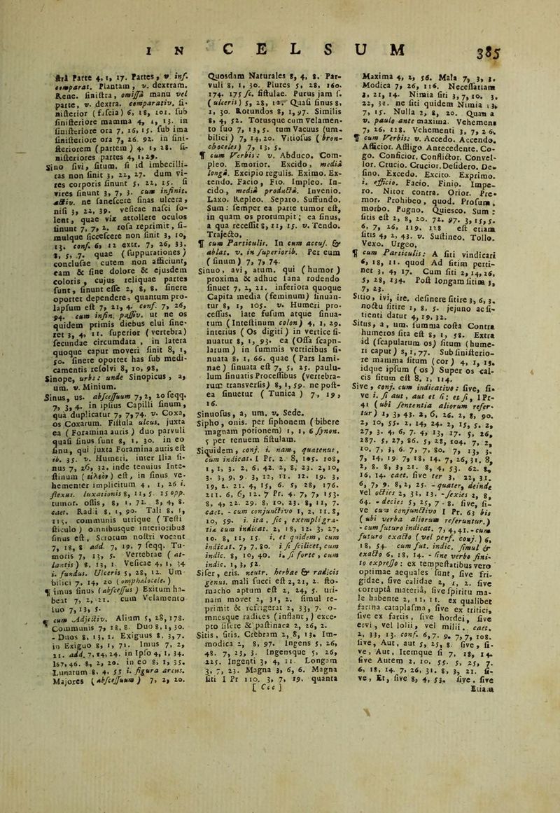 ftrl Parte 4.*. «7- v *«/• nmparat. Plantam , v. dextram. Rene, finiltra, omiff» mana vel parte, v. dextra, compar ativ. fi- nifterior (fafcia) 6, 18, ror. fub finifteriore mamma 4, i, 13. in finifteriore ora 7, 16, ij. fub ima linifteriore ora 7, 26 92- in fini- fteriorem (partem) 4* **• k* nifteriores partes 4, 1.19. Sino livi» fitucn. fi id imbecilli- tas non finit j, 21, 27. dum vi- ics corporis iinunt 5» zit zs* « vires finunt 3, 7, 3- cum infinit. +aiv. ne fanefcere finas ulcera, nifi 3, 22, 3?. veficae nafci Co- lent, quae vix attollere oculos finunt 7, 7, 2. tofa reprimit, fi- mulque ficcefcere non finit 3, 1°, 1,. conf. 6» 12 extt. 7, 26, *, f, 7. quae ( fuppurationes , condufae cutem non afficiunt, eam & fine dolore & ejusdem coloris , cujus reliquae partes funt, finunt efle 2, 8, 8. finere oportet dependere, quantum pro- lapfum eft 7, 21, 4. conf. 7, 2(5, P4. c«/n infin. pajjiv. ut ne os quidem primis diebus elui fine- ret 3, 4, i>< fuperior (vertebra) fecundae circumdata , in latera quoque caput moveri finit 8, i, jo. finere oportet has fub medi- camentis refolvi 8, 10, 98, Sinope, uriis unde Sinopicus, a, um. v. Minium. Sinus, us. abfcejfuum 7, 2, 20 feqq. 7> 3> 4* *n ip^us Capilli linum, qua duplicatur 7, 7» 74- v• Coxa, os Coxarum. Filtula ulcus, juxta ea ( Foramina auris ) duo parvuli 2uafi finus funt g, 1, 30. in eo nu, qui juxia Foramina auris eft it. 33. v. Humeri, inter Ilia fi- nus 7, 2<5, 32. inde tenuius Inte- flinum («Ago,) eft, in finus ve. hementer implicitum 4, 1, 16 «. flexus, luxationis 8, n,J- isopp. tumor, ollis, 8, i, 7*. S, 4, 8- caet. Radii 8, 1, 9°- Tali 8, r, jis. communis utrique (Tefti fi i culo ) o.nmbusque interioribus finus eft, Scrotum noltri vocant 7, 18, 8 add. 7, 19. 7 feqq. Tu- moris 7» M, 3- Vertebrae ( at- lantis) *, 13, 1 Veficae 4, 1, 54 fundus• Ulceris s, 28, 12. Um bilici 7. 14, 2° 1 omphalocele. ) f imus finus (abfcejfus ) Exitum ha- beat 7, 2, zi. cum Vdamenio tuo 7, 13, 5- —- mm ^Adjcdiv. Alium 5, 28, 178. ^Communis 7, 18.8 Duo 8. 1,30. - Duos s, 13. t. Exiguus 8. 3,7. in Exiguo 8, 1, 71. Imus 7, z, X1. add. 7» *4, 24- in lp*0 4, t» 34* 1$7» 46. 8, 2, 20. in eo g, 1, ;s. Lunatum 8. 4. 35 >• figura arcus. Majores (Abfcejfuum ) 7, 2, 20. Quosdam Naturales 8, 4, 8. Par- vuli 8, 1, 30. Plures s> 28, iio. 174. 173 fc, fiftulae. Purus jam f. ( ulceris) 3, 2g, i*.- Quali finus 8, 1, 30. Rotundos 8, 1,97. Similis 8» 4, 32. Totusque cum velamen- to fuo 7, 13,3. tum Vacuus (um- bilici) 7,14,20. Vitiofus ( bron- cboceles) 7, 13, j. cum Verbis: v. Abduco. Com- pleo. Emorior. Excido, medi» longi. Excipio regulis. Eximo. Ex- tendo. Facio, Fio. Impleo. In- cido , medii produtti. Invenio. Laxo. Repleo. Separo. Suffundo. Sum: femper ea parte tumor eft, in quam os prorumpit; ea finus, a qua recellit 8, 21, 15. v. Tendo. Traje&o, $ cum Particulis. In cum accuj. ablat. v. in fuperiorib. Per eum ( finum ) 7, 7, 74- Sinuo, avi, atum. qui (humor) proxima 6c adhuc lana rodendo finuet 7, 2, ii. inferiora quoque Capita media (feminum) finuan- tur 8, 1, ioj. w. Humeri pro. celfus, late fufum atque finua- tum (Inteftinum colon) 4, j, 29. interius ( Os digiti ) in vertice fi- nuatur 8, 1, 93- ea (Olfa fcapn- latum) in fummis verticibus fi* nuata 8, 1, 66. quae ( Pars lami- nae ) finuata eft 7, y, ly. paulu- lum finuatis Proceflibus (vertebra- rum transverlis) 8, 1,39. nepoft- ea finuetur ( Tunica ) 7, 19, 16. Sinuofus, a, um. v. Sede. Sipho, onis. per fiphonetn (bibere magnam potionem) 1, 1, 6 finon. y per tenuem fiftulam. Siquidem, conj. i. nam, quatenus, cum indicat. I Pr. 2, 8, i«y. ios, 1,1, 3. a, 6> 4*- a, 8. 23. 2,10, 3. 3, 9, 9 3, 12, n. «a. 19. 3, 19, t. 21. 4, 15» 6. S, 28, 176. III. 6, 6, 11. J Pr. 4- 7, 7» '33- g, 4, 22. 29. g, IO. 23. 8, I I, 7- cael, - cum conjunffivo t, 2, ix.S, io, 39. i- ita , fic , exempli gra- tia cum indicat, i, ig, 12. 3, 27, IO. g, II, IS i. tt quidem, cum indicat. 7, 7.80. i fi fcilicet, cum indic. 8, 10, 40. i. fi forte , cum indic. 1,3, 3a. Si fer, eris, neutr. herbae & radicis genus, mali fucci eft 2, 21, 2, fto- rnacho aptum eft 2, 24, 3. mi- nam movet 2, 31, 2. fimul re- primit & refrigerat 2, 33, 7. o- mnesque radices (inflant,) exce- pto fiftre & paftinaca 2, 16, 2. Sitis, diis. Crfebram 1, 8, 13» Im- modica 2, 8, 97* Ingens 3, 1 <5, 4«- 7, 23, 3- Ingensque 5, 26, 213. Ingenti 3, 4, 11. Longam 3, 7, 23. Magna 3, 6, 6. Magna liti I Pr 110. 3, 7. i?- quanta L C“ ] 3*5 Maxima 4, t, 3«. Mala 7, 3, t. Modica 7, 16, 116, Neceflanan» 8,21,14. Nimia fiti 3, 7, 10. j, 22, ji. ne liti quidem Nimia , j, 7, is. Nulla 2, g, 20. Quan a v. paulo ante maxima. Vehemen» 7, 16, us. Vehementi 3, 7, 2 6>. T ea™ Verbis: v. Accedo. Accendo. Afficior. Affligo Antecedente. Co- go. Conficior. Confliftor. Convel- lor. Crucio. Crucior. Defidero. De* fioo. Excedo. Excito. Exprimo. 1. efficio. Facio. Finip. Impe- ro. Nuor contra. Orior. Pre» nior. Prohibeo , quod. Profum , morbo. Pugno. Quiesco. Sum : fitis eft 2, 8, 20. 72. 97. 3,iy,,. 7, 26. 119. 128 eft etiam uris 4, 2, 43. v. Suftineo. Tollo. Vexo. Urgeo, cum Paniculis: A fiti vindicari 6, 18, 11. quod Ad fitim perti- net 3. 4, 17* Cum fiti 2,14,2«, 5, as, 134« Poft longam fitim 3, 7, 23. Sttio, ivi, ire. delinere fitirc 3, 6,3. nocftu fitire j, g, j. jejuno ac fi* tienti datur 4, 19, 32. •Situs, a, um. fiumnia cofta Contr* humeros fita eft g, 1, yg. Extra id (fcapularutn os) ficum (hume- ri caput) s, 1,77. Subfinifterio- re mamma litum (cor) 4, 1, ij, idque ipfum ( os ) Super os cal- cis litum elt 8, 1, 114. Sive , conj. cum indicativo : live, fi* ve i. fi aut, aut et /?; et fi, 1 Pr- 41 (ubi fententia aliorum refer- tur) 1, 3, 43. z, 6, 16. 1, 8, 90. а, 10, 33. 2, J4, 24. 2, 13, 3. 2, 27, 3- 4> 6, 7. 4, 13, 17. y, 26, 287. 3, 27, 86. y, zgj 104. 7, 2, *°. 7» 1, 6. 7, 7, go. 7, ij, f. 7, 14. 19 7» 18, 14. 7, 26, 31. 8, 2, 8. 8, 3, 21. g, 4, yj. 62. 16, 14. caet. live rrr 3, 22, 31. 6, 7, 9. 8, 2, 23. - quatert deinde Vel oElies 2, 31, 13. -fexies 2, 8, 64. - decies 3, 23, 7. g. five> fi_ ve cav, confunfjivo l pr. 53 bis ( ubi verba aliorum referuntur.) - cum futuro indicat. 7, 4) +I> . cu futuro exaclo ( vel perf. conj. ) 6, 18, 34. cum fut. indic, fimul (r exaUo 6, 18, 14. - line verbo fini- to exprejjo : ex tempeftatibus vero optimae aequales funt, five fri- gidae, fi ve calidae 1, x> 1. fjve torrupr4 materii, fivefpiritu ma- le habente 2, 11, 11. ex qualibet farina cataplafma , five ex tritici, five ex fartis, five hordei, five ervi , vel lolii, vel milii, caet. 2, 33, 13. conf. 6,7, 9, 7,7, i0g- live, Aut. aut 3, 25, g. five , fi. ve, Aut, Icemque fi 7, ig, j ^ five Autem 2, 10, $$■ 3, 23, 7. б, 18, 14. 7. 26, 31. g, 3, 21. fi- ve, Er, five g, 4, 33. fiye.fire E (ia .a