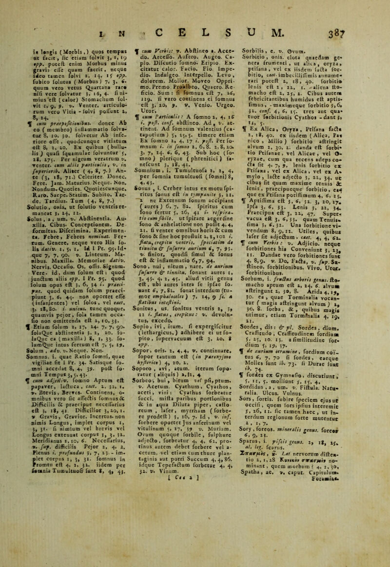 in langis (Morbis,) quos tempus ut facit, fic etiam (olvit 3, 1, 19 epp. potelt enim Morbus minus gravis elie quam fuerit, neque ideo tamen folvi 2, 14, 15 epp. fubico iolutus ( Morbus) 7, 3, 6. quum vero vetus Quartana rara nili vere folvatur 3, 16, 4. fi ni- mius 'eft (calor) Stomachum fol- vit 1, 9, 9. v. Venter, articulo- rum vero Vitia - iolvi poliunt t, 8, 14. 5J cum praepofltionibus. donec Ab eo ( membro) inflammatio folva- tur 8, 10, 30. folvetur Ab infe. riore ofle , quodcunque vitiatum eit 8> t, 10. Ex quibus (bullu- lis ) quali fquamulae folvuntur 3, 28, 175. Per nigrum veratrum v. ▼enter. cum aliis particulis, v. in fuperiorib. Aliter ( 4» 8, 7-1 An- te (3, 18, 71.) Celeriter. Donec. Fere. Jam. Maturius. Neque. Non. Nondum.Quoties. Quotiescunque. Raro. Saepe.Statim. Subito. Tar- de. Tardius. Tum (4, 8, 7.) Solutio, onis. ut folutio ventris re- maneat 3> 14, 12. Solus , a , um. v. Abftinentia. Au- xilia. Cibus- Conceptionem. De formitas. Difcrimina. Experimen- ta. Febre, Febres nominat. Fer- tum. Genere, neque vero His fo- lis dativ. 1,3, 1. Id I Pr. 95. Id* que 7, 7, 90. v. Linteum. Ma- nibus. Maxilla. Memoriae dativ. Nervis. Occafio. Os, ollis. Signum. Vere, id, dum folum eft: quod junftum aliis opp. 1 Pr. 95. quod lolum opus eft 5. 6, 54 >• praeci- pue. quod quidam folum praeci- piunt 3, 6, 44. non oportet elTe (infanientes) vel folos , vel eaet. 3, iS,8o. i unicus, tunc quoque, quamvis pejor, fola tamen occa- no non omittenda eft 1, 10,33. ^ Etiam folum t, 17, 14- 7* 7, 910. folaQue abftinentia 3, 2, 20. Io- laQue ea (maxilla) 8, 33. fo- lumQue intus ferrum eft 7, 5, 19. Solum , adv. v. Neque. Non. Somnus, i. quae Ratio fomni, quae vigiliae fit I Pr. 34. Satisque fo- mni accedat 8, 4, 39. poft fo* mni Tempus 3, 3, 45. 51 cum adjediv. fomno Aptum eft papaver, laftuca , caet. 2, 32, 1. v. Btevis , Breves. Continens, o* mnibus vero fic affectis fomnus & Difficilis & praecipue necelfarius eft 3, 18, 41 Difficilior 3,10,1. v Gravis, Gravior. Incertus, non nimis Longus, implet corpus 1, 3, 31. fi nimium vel brevis vel Longus extenuat corpus j, 3, 31. Meridianus 1,10, 6. Necelfarius, v. fup. difficilis Pejor 2, 4, 2. Plenus i. profundus 3, 7, 25.- im. let corpus 1, 3, 31. fomnus in romtu eft 4, 2, 31. iidem per fesania Tumultuofi funt 8, 4, 43. 5f cum Verbis: v. Abftineo a. Acce- do. ArcelTo. Aufero. Augeo. Ca- pio. Dilcutio fomno. Eripio Ex- citatur calor. Facio. Fio Impe- dio. Indulgeo. Interpello. Levo , dolorem. Molior. Moveo Oppri- mo. Premo Prohibeo. Quaero. Re- ficio. Sum : fi fomnus eft 7, 16, 119. fi vero continens ei fomnus eft 3, 20, 9. v. Venio. Urgeo. Utor, $ cum Particulis: A fomno 1, 4> iS i. pofl. conf. abftineo. Ad, v. at- tinent. Ad fomnum valentius (ca- tapotium ) 3, 15,3. timere etiam Ex fomno 2, 4, 17 i. poft. Per fo- mnum i. in fomno 2, 6,8. 2,8,10. 3, 7, 24. (, 6, 43. Sub hoc (fo- mno ) plerique ( phrenitici) la* nefeunt 3, 18, 41. Somnium, i. Tumultuofa 2, 2, 4, per fomnia tumultuofi (fomni) 8, 4,45- _ Sonus , i. Creber intus exmotufpi- ritus fonus eit in tympanite 3, 11, —x ne Externum fonum accipianc ( aures ) 6, 7, 81. fpiritus cum fono fertur 5, 26, 41 «• refpira- tio cumftbilo. ut fpirare aegerfine fono & anhelatione non poffit 4,4, 21. fi venter omnibus horis & cum fono & fine hoc profluit x, $, 102 i. flatu, crepitu ventris, fpeciatim de tinnitu ir fufurro aurium (, 7, 95, v. finior, quodfi fimul & fonus eft & inflammatio 6,7, 94. Sono , nui , tiitum , nare, de aurium fufurro ir tinnitu, fonant aures 1, 3, 45- 4, 2, 43, aliud vitii genus eft , ubi aures intra fe ipfae fo. nant 6, 7, 81. fonat interdum (tu- mor omphaloceles ) 7, 14, 9 /e. 4 flatibus inteftini. Sonitus, us. fonitus ventris 2, 3, 12 i. flatus, crepitus: v. devolu- tus, excedo. Sopio, ivi, itum, fi expergifeitur (lethargicus,) adhibere ei utfo- pito, (upervacuum eft 3, 10, 8 opp. Sopor, oris. 2, 4,4. v. continuare, lopor tantum eft (in paroxyjmo hyfler ico ) 4, 20, 1. Soporo , avi, atum. iterum fopo* ratur ( aliquis ) a, (2, 4 Sorbeo, bui , biturn vel pfi,ptum. v. Acetum. Cyathum, Cyathos, aceti, vini: Cyathus forbeatur fucci. tnifta paribus portionibus & in aqua Diluta piper, cafto. reum , lafer, myrrham (forbe- re prodelt) 3, 16, 7. Id, v. inf. forbere oportet Jus anferinum vel vitulinum 5, 27, 59 v. Muriam. Ovum quoque forbile, fulphure adjeifto, forbeatur 4, 4, 61. pro- tinus autem debet forbere vel a- cetum.^vel etiam cum thure plan- taginis aut porri Succum 4,4,86. idque Tepefaflum forbetur 4, 4, 32. v. Vinum. I Cee » ] Sorbilis, e. v. Ovum. Sorbitio, onis. elota quaedam ge* nera frumenti, ut alita, oryza, tifana , vel ex iisdem latta lor- itio, enet- imbecillillimis annume* rari poteit 2, 28, 40. forbiti» lenis eft 1, 21, i. -aliena tto- macho eft 2, 25, 2. Cibus autene febricitantibus humidus eft aptis- fimus, -tnaximeque forbitio 3,6. 31. conf. 4, 6, 13. tres aut qua* tuor ferbicionis Cyathos - dant j, U, 3- . 5f Ex Alica, Oryza, Ptifana fafla z. 18, 40. ex iisdem (Alica, Pa» nico , Milio ) forbitio aftringit alvum 2, 30, 2. danda eft forbi* tio Ptifanae, vel Alicae, vel O- ryzae, cum qua recens adeps co- £ta fit 4, 7, 9, lenis forbitio ex Ptifana, vel ex Alica, vel ex A* mylo , lafle adjedto 3, 22, 34, ut cibu^ fit quam maxime tenuis lenis, praecipueque forbitio, ea* que ex Ptifana potifiimnm 4, 6, 13.' 5f Aptiffima eft 5, 6, 31. 3, 20, 17. Ipfa 3, 6, 33. Lenis 3, 22, 34» Praecipua eft: 3, 21, 47. Superi vacua eft 3, 6,33, quam Tenuis» fima 3, 6,32. Una lorbitione vi- vendum 8, 9,12. Utiles, quibus lafer fic adjefhtm. caet. 4, 4, 61. IT cum herbis: v. Adjicio, neque forbitiones hi* Conveniunt 3, 13, 11. Dandae vero forbitiones funt 4, 8,9. v. Do. Fada, v. fup.Sa- ftineo, forbitionibus. Vivo. Utcur. forbitionibus. Sorbum, i. fruUus arboris genus, ft». macho aptum eft t, 24, 6. alvu» aftringunt i, 30, 8. Arida 4,19, 30. ea, quae Torminalia vocan- tur ( magis aftringunt alvum) it 30, 8. forba, & , quibus magi* utimur, etiam Tormfnalia 4, 19, 21. Sordes, dis: ir pl. Sordes, dium. Craffitudo , Craffitudinem (ordium 3. 23, 10. 13. afimilitudine for* dium 3, 19, 37. de aurium cerumine , forditim coi- tus 6, 7, 70 fi fordes, caeque Molles funt ib. 73. fi Durae luat ib. 74. V lordes ex Gymnafio, discutiunt, f> 11, 3. molliunt 3, 13, 4, Sordidus , a , um. v. Fiftula. Natu- ralia. Ulcus. Vulnus. Sors, fortis, fubire fpeciem ejusue occili, quem fors ipfius interemic 5, 26, 11. fic tamen haec, ut in- terdum regionum forte mutentut 1 . «» 7* Sory , foreos. mineralis genus, fore er 6, 9, 23. Sparus, i. pi[cis genus. 2, ig, al. leg. fcarus. Ttrxrpeis, £. Lat nervorum diften- tio 1, 1,18 Kvymbo vorxTtaor no- minant, quem morbum i 4, 2,30, Spatha, ae, v% caput. Capitulum» Foiaaaitc-