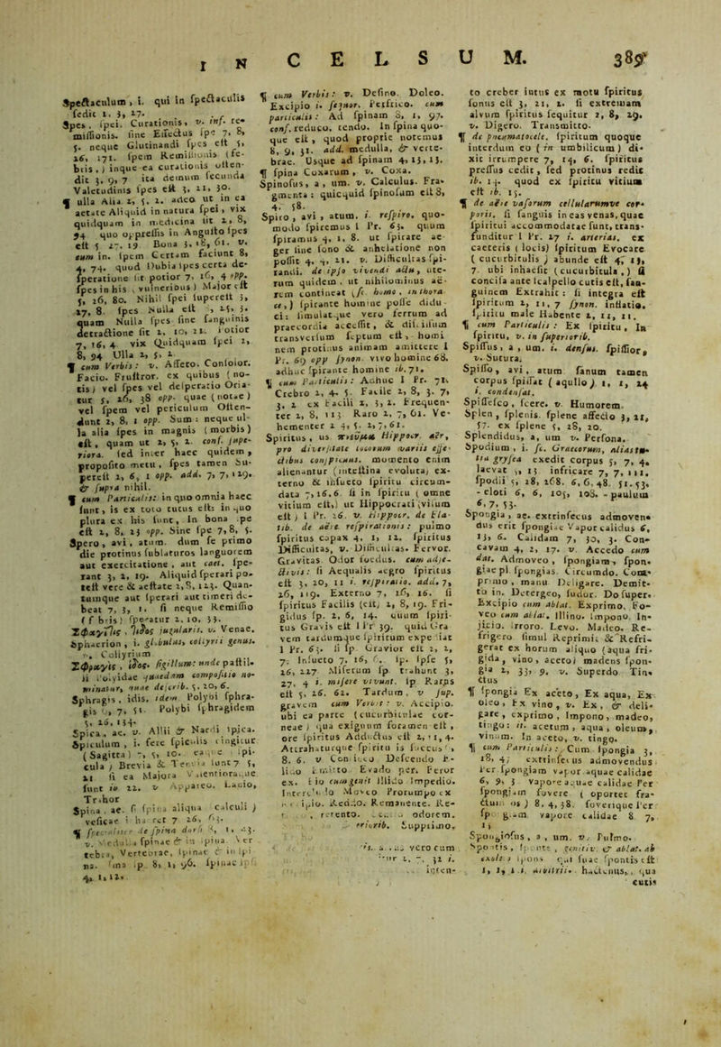 r n Speftaculum , t. qui in fpeftaculiS fedit 1, 3, z-7- . . , Spe», lpei. Curationis, v. tnj. te- miffionis. Une Effectus i pe 7, 0» 5. neque Glutinandi fpes elt 3, ig, 171. fpem Keiniilionis (fc- btis .) inque ea curationis otten- dic )% 9» 7 ita demum fecunda Valetudinis fpes eft 3, 21, 3°- « ulla Alia z, s. Z. adeo ut in ea  aetate Aliquid in natura lpei , vix quiilquam in medicina iit i> 8, 54 quo oj-preilis in Angulto Ipcs eit 5 27. 19 Bona 5. >8, 61. v. eum in. Ipem Certam faciunt 8. 74* quod Dubia Ipes certa de* lperatione (it potior 7. z6> 4 rpp. fpes in his v vulnerious ) Major clt j, z6, 80. Nihil fpei luperelt 3. 17, 8 (pes Nulla eft . M> 3* quam Nulla fpes fine fanguinis detraftione fit z. 10, 11. l otior 7, 16, 4 vix Quidquam lpei z, 8, 94 Ulla z, J. 1 * cum Verbi}: v. Affero. Conloior. Facio. Frultror. ex quibus (no- tis) vel fpes vel delpcratio Oria- tur 5, z6, 38 opp- quae (notae ) vel fpem vel periculum Oiten- dunt 2, 8, 1 opp. Sum : neque ul- la alia (pes in magnis (morbis) cit . quam ut z» 5> z.. conf. jupc- fiera. led int-er haec quidem , propofito metu . fpes tamen Su* percit z, 6, l opp. add. 7, 7, 129. 4r fupra nihil. f tum Particulis: in quo omnia haec iniit. is ex toto tucus eft: in .pio plura ex his lnnt. In bona .pe eft z, 8, 2} opp. Sine (pe 7,8, 3. Spero, avi, atum. dum fe primo die protinus fublaturos languorem aut exercitatione , aut ceti, lpe- rant 3, Z, «9- Aliquidfperaripo- telt vere & aeftate z,S, 1 23. Quan- tumque aut (perari aut timeri de- beat 7, 3, i, fi neque Remifiio ( f b'is ) fpe-atur z, 10, 33- XtfsxytUi - i Ululari}, u. Venae. Sphaerion , i. gl.iulus, collyrii genus. t. Coliyrium ZQpityif . i^of. figUlum: nnde paltil- ii 1'oiyidae quaedam compofilit no- minatur, 'tuae dejerib. 3. 20, 6. Sphragis , ictis, idem Polybi fphra- gis 0, 7, (i Polybi fphragidem 3, z6, 134. Spica , ae. v. Allii & Nardi ipjca. Spiculum , i. fere fpic-Us tingitur ( Sagitta ) -> 3. IO. ea 31 -e ipi- cula j Brevia &. Ter.va lunt7 3, x 1 fi ea Majora V.,lentiora.;ue funt io zz. v Appareo. Lanio, Trihor Spina . ae. f fpiua aliqua calcun ) veficae i ha rct 7 rM- « fpic-ahiir de fpina durii '<, i, ^3. v. dedul . fptnae & in ipi«» ^ er tefcn, Vertebrae, Ir inae & in Ipi na. 1 mi *p 8, Zi 96. fpluac ij 4. I,u, «f cum Virbii: v. Defino. Doleo. Excipio 1. fc]u»r. Petfnco. cum paniculis : Ad fpinam b, 1, 97. conf. reduco, tendo. In fpina quo- que elt , quod proptie notemus 8, 9, 31. «tid. medulla, & verte- brae. Usque ad fpinam 4,13,13. 4J fpina Coxarum , v. Coxa. Spinofus, a, um. y. Calculus. Fra. gmenta: quicquid fpinofum eit8, 4-' (8. . Spiro, avi, atum. t. rejpiro. quo- modo fpiremus l Pr. 6i. quum fpiramtis 4, 1, 8. ut fpirare ae- ger line tono 8t anhelatione non poffit 4, 4> zi. z». Difficultas fpi- randi. de ipjo vivendi atltt, ute- rum quidem, ut nihilominus ae- rem contineat \.f homo, inthora ce,) Ipirante homine polle didu ci: limulatque vero ferrum ad praecordia acceflit, & difiiiitai transverium lc-ptum eft-,-horni nem protinus animam amittere I Pr. 69 opp Jynon. vivo homine 68. adhuc fpirante homine ib. 71. cum Vaiticutis: Adhuc I Pr. 71, Crebro z, 4- 5- Facile z, 8, 3. 7, 3, z cx facili z, 3, z. Frequen- ter z, 8, 113 Raro z, 7, 61. Ve- hementer z 4, 3. z, 7, 61. Spiritus , us srrevpt» Hippocr, *pr, pro diver/ilate locorum variis ejje■ itibus conjpnuas. momento enim alienantur (inteftina evoluta, ex- terno & ihfueto Ipiritu circum- data 7,16.6 (i in fpiritu ( omne vitium elt,! ut Hippocrati (viium elt ) l Pr. 26. v. Hippocr. de tla tib de aere rcfpirationis: pulmo fpiritus capax 4. 1, zz. fpiritus Difficultas, v. Difficultas. Fervor. Gravitas Odor foedus, cum adjt- Etivis: fi Aequalis aegro fpiritus eft 3, ZO, 11 i. rejpiraiio. add. 7, 26, 119. Externo 7, 16, 16. Ii fpiritus Facilis (elt; z, 8, 19. Fri- gidus (p. 2. 6, 14- cfuum fpiri- tus Gravis elt 1 Pr 39. quidGra vem tardumque Ipiritum expe '.iat 1 Pr. 63. Ii fp Gravior elt z, z, 7: Inlueto 7, 16, (. lp. Ipfe J, 26, 12.7 Miferum fp. trahunt 3, ^ i. rmjeie vivunt, (p P.arjns e(t 5, z6. 6z. Tardum, v Jup. gravem cum Verin : v. Accipio, ubi ea parte (cucurbitulae cor- neae ) qua exiguum foramen elt , ore lpiritus Addnftu» elt 2,11,4. Attrahaturque fpiritu is fnccus ’ , 8. 6. v Con ieeo Defcendo P- li:.o c.r,-.itto Evado per. Peror ex. t io cumgenit illido Impedio. Intere1'. Io Moveo Prorumpo ix iv, ipio. Reddo, Remanente. Re- t , rerento. ^e.. .. odorem. J rriorib. Supprimo, ’s. a .yero cum :-nr 1, 7. 31 ioten- to creber intus ex motu fpiritus fonus elt 3, zi, z. Ii extremam alvum fpiritus fequitur 2, 8, 29. v. Digero. Transmitto- de pneumatocele. Ipiritum quoque interdum eo ( w umbilicum ) di- xit irrumpere 7, 14, 6. lpiritus prefTus cedit, led protinus redit ib. 14. quod ex lpititu vitium elt ib. 15. de ai it vaforum celtularumvc c»r* porii. fi fanguis in eas venas,quae lpiritui accommodatae funt, trans- funditur 1 Pr. 27 ». arterias, ex caeceris ( locis) (picicum Evocare ( cucurbitulis ; abunde elt 4,' I), 7. ubi inhaelic (cucurbitula,) ii concifa ante lcalpello cutis elt, fan- guincai Extrahit : (i integra eit Ipiritum z, 11,7 fynon. intiatia. lpititu male Habente 1, u, n. 4i cum Particulis : Ex lpititu, Ib fpiritu, v. in fupenorib. Spiffus, a , um. i. denfus. ipillior» v. Sutura, Spilfo, avi, atum fanum tamen corpus fpiffac ( aquilo) 1, z, 24 ». condtnfal. Spiffefco, Icere- v Humorem Splen , (plenis, fplenc affedo 3, ll, 57- ex Iplene 3, 28, zo. Splendidus, a, um v. Perfona. Spodium, i. ft. Graecorum, alias t»* Ha gryfea exedit corpus J, 7, 4. laevat ,, 13 infricare 7, 7, m, fpodii 3, 28, z68. 6,6,48 Ji.53. - eloti 6, 6, 105, 108. - paulum 6< 7. 5J- Spongia , ae. extrinfecus admoven» dus erit fpongwe Vapor calidus 6, >3, 6- Calidam 7, 30, 3. Con- cavam 4, 2, 17. v Accedo cum dat. Admoveo, fpongiara^ fpon* feiae pl fpongias. Circumdo. Com* pr ino , manu Deligare. Demit- tu Detergeo, furior. Do fuper. Excipio cum ablat. Exprimo. Fo- veo cum at Iat. Illino. Impono. In- jicio. rroro. Levo. Madeo. Re- frigero fimul Reprimit 8c'Refri- gerat cx horum aliquo (aqua fri- g;da? vino, aceto/ madens fpon- gla z, 33, 9, Superdo Tina ttus 1f fpongia Es aceto, Ex aqua, Ex oleo, Fx vino, v. Ex, & deli* gare , exprimo. Impono, madeo, tingo: it. acetum, aqua, oleuo», vinum. In aceto, v. tingo, 4| cum Panuulis: Cum Ipongia 3, 18,4; cxttinfei us admovendus 1'cr fpongiam vapor aquae calidae 6, 9, 3 vapo-e aquae calidae Per fpongi*m fovere ( oportet fra- duiu „$3 8,4,38. foverique l‘er fpo g -m vapore calidae 8 7, 1 > SpongiAfns, a, um. v.- Pulmo. Spo-itis , fp. c ntt , geniti v. er ablat. ab txolo i ipons rui luae fjvontistft J, 1, i 1. utmirii. hactenus,, qua cutis 1