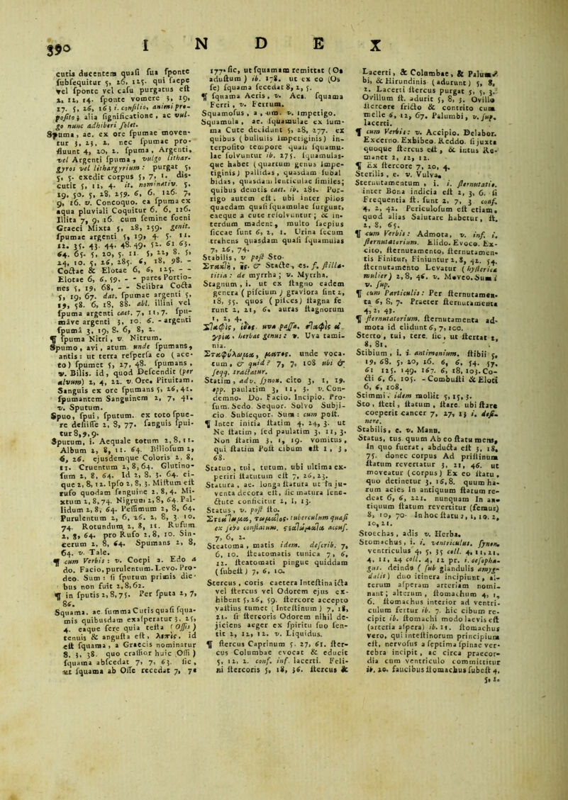 35° cutis ducentem quafi fu* fponte fubfequitur 5, t6. 123. qui faepe vel fponte vel cafu purgatus elt *» it, 14. fponte vomere 3, 19, 17. 5, 26, 163 i. con/itio, animi pro. pojita i alia fignificatione , ac vul- go nunc adbibtri /olet. Spuma , ae. ex ore fpumae moven- tur 5, t}, t. nec fpumae pro- fluunt 4, to, t. fpuma , Argenti, ■vel Argenti fpuma , vulgo lithar- gyros vel lithargyrium : purgat 5, 5, 5. exedit corpus 3, 7« ^*s cutit 3, II, 4- <f» nommativ. 5. »9, 50. 5, 28, 159. 6, 6, It6- 7, 9, 16. v. Concoquo, ea fpuma ex • qua pluviali Coquitur 6, 6, 126. Illita 7, 9, 16. cum femine foeni Graeci Mixta 5, 18, 159. genit. fpumae argenti 3, 19, 4■ T- 1 *• «1. 3f. 43. 44- 48-49* i1, 6la6}' 64,. 63. 3, to, 5. II. 5, “> »• f* 24, IO. 3, 26, 283. 6, t8, 98. - Codae & Elotae 6, 6, 125. - - Elotae 6, 6, 39. - * Psres Po«io- ties 3, 19, 68, - * Selibra Cocta 3, 19, 67. dat. fpumae argenti 3, ij, 38. 6, 18, 88. abi. illini vel fpuma argenti caet. 7, 11,7. fpIl7 ro.ive argenti 3, 10. 6. - argenti fpuma 3, 19, 8. 6, 8, 2. S fpuma Nitri, v. Nitrum, pumo , avi • atum unde fpumans, antis: ut tetra refperfa eo (ace- to) fpumet 3, 27, 48. fpumans , v. Bilis, id , quod Defcendit (per alvum) 2, 4, 22. v. Ore. Pituitam. Sanguis ex ore fpumans 3, 26,41. fpumantem Sanguinem 2, 7, 41» v. Sputum. Spuo, fpui, fputum. ex toto fpue- re denifTe 2, 8, 77- f*ng»>s fpui- tur8,9.9- , q Sputum, 1. Aequale totum 2,8,11. Album t, 8, 11. 64- Biliofum 2, 6, 16. ejusdemque Coloris 2, 8, 11. Cruentum 1,8,64. Glutino- fum 2, 8, 64. Id 2, 8. ?• 64. ei- que 2, 8,12. Ipfo 2, 8, 5. Mirtum elt tufo quodam fanguine 2,8,4. Mi- actum 2, 8, 74* Nigrum 2, 8, 64' Pal- lidum 2, 8, 64. Peflimum 2, 8, 64. Purulentum 2, 6, 26. 2, 8, 3 10. 74. Rotundum, 2, 8, ii. Rufum 2, 8» 64. pro Rufo 2,8, 10. Sin- cerum 2, 8, 64. Spumans 2, 8, 64. v. Tale. cum Verbis : v. Coepi a. Edo a do. Facio, purulentum. Levo. Pro- deo. Sum; Ii fputum primis die- bus non fuit 2,8,62. <fl in fputis 2,8,73. Fer fputa 2,7, 86. r r Squama, ae. lumma Cutis quafi lqua- mis quibusdam exafperatur 3, 23, 4. eaque fere quia teita f Offis ) tenuis & angufta elt, >11 orti, id ett fquama, a Graecis nominarur 8, 3, 38. quo craffior huic Offi ) fquama abfcedat 7, 7, 6 3. fic, •w fquama ab Olle recedat 7, 7« 177*fic, ut fquamam remittat (O» adultum ) ib. 178. ut ex eo (Os fe) fquama fecedat 8, 2, 5. fquama Aeris, v. Aes. fquama Ferri , v. Fertum. Squamofus , a,-ura. impetigo. Squamula , ac. lquamulac ex lum- ma Cute decidunt 5, 28, 277. ex quibus (bullulis Impetiginis) in- tcrpoiito tempore quali iquamu- lae iolvuntur ib. 275. Iquamulas- que habet (quartum genus Impe- tiginis) pallidas, quasdam lubal bidas, quasdam lenticulae fimiles; quibus demtis caet. ib. 281- Por- rigo autem elt. ubi inter pilos quaedam quafi fquamulae furguat, eaeque a cute relolvuntur ; bc in- terdum madent, multo faepius ficcae funt 6, 2, 1. Urina fecum trahens quasdam quafi fquamulas 7, 26, 74. Stabilis, v pojl Sto- 2t**7*, it- & Stade, es. /. ftilla- titia: de myrrha ; v. Myrrha. Stagnum , i. ut ex Itaguo eadem genera ( pifcium y graviora fint 2, 18, 35. quos (pilees) ltagna fe runt 2, 21, 6. auras ltagnorum ',2,4. 'S.letQk, ihf- uva pajf*. rlxtph te •ypiot. herbae genus : v. Uva tami- nia. QvXapa,, ptetT*t. unde voca, tum, er quid? 7, 7, 108 ubi & ]eqq. trattatur. Statira , adv. fynon. cito 3, t, 19- opp. paulatim 3, 11, 3. v. Con- demno. Do. F acio. Incipio. Pro- fum. Sedo. Sequor. Solvo Subji- cio Subfequor. Sum : cum pait. Inter initia ltatirn 4, 24, 3. ut Ne itatiin, led paulatim 3, ii, 3. Non ltatim 3, 1, 19- vomitus, qui ltatim Poft cibum «lt I , 3 , 63. Statuo, tui, tutum, ubi ultima ex- periri itacutum elt 7, 26,23. Statura, ae. longa Itatura ut tn ju- venta decora elt, lic matura lene- dute conficitur 2, 1, 13. Status , v. pofi ito. 2r£«7«,««», rapectJoS- tuberculum quafi ex Jebo conflatum, fiecloopeoelce accufi. 7, 6, 2. Steatoma , matis idem, deferib. 7, 6, 10. iteatomatis tunica 7, 6, 11. lteatomati pingue quiddam ( fubelt) 7, 6, 10. Stercus , cotis caetera Inteftina ida vel ltercus vel Odorem ejus ex- hibent 3,26, 59, Itercore accepto yaltius cumec (Inteltinum ) 7, 18, ii, fi ltercoris Odorem nihil de- jiciens aeger ex fpiritu fuo fien- tit 2, 12, 12. v. Liquidus, flercus Caprinum 3. 27, 61. fter- cus Columbae evocat & educit 5, 12, 2. confinf. lacerti. Feli- ni itcicoris 18, 36. ltercus & Lacerti, 8c Columbae, & Palu»d bi, ik. Hirundinis ( adurunt) 3, 8, 2. Lacerti ltercus purgat s, 3, 3. Ovillum lt. adurit 5, 8, 5. Ovillo itercore frido & contrito cuna meile 6, 12, 67. Palumbi, v. jup. laccrci. 1 cum Verbis: v. Accipio. Delabor. Excerno. Exhibeo. Reddo, fi juxta quoque ltercus ett, bt ictus Re- maner 2, 12, 12. K Ex Itercore 7, 20, 4. Sterilis , e. v. Vulva, Sternutamentum , i. i. fternutatio. inter Bona indicia elt 2, 3, 6. fi Frequentia lt. funt 2, 7, 3 conf. 4, 2, 42. Periculofum elt etiam, quod alias Salutare habetur, lt. 2, 8, 65. lf cum Verbis: Admota, v. inf. i. fternutatorium. Elido. Evoco. Ex- cito, Iternueamenco, lternutamcn- tis Finitur, Finiuntur 2, S, 42. 54. lternutamento Levatur ( hy/lerica mulier) 2,8, 46. v. Maveo.Suaa s v. fup. f cum Particulis: Per fternutamen. ta 6, S, 7. Praeter fternucamenta 4: 2’ 43- fternutatorium. ftermitamenta ad- mota id elidunt 6, 7, ico. Sterto, tui, tere, fic, ut ltertat t. 8, 81. Stibium , i. i. antimonium. Itibii 3, 19, 68. 3, 20, 16. 6, 6, 34. 57. 61 125. 149. 167. 6, 18, 103.Co- di 6, 6. 105. -Combulti & Eloti 6, 6, 108. Stirnmi V idem mollit 3, 13, 3. Sto , fleti, flatum , itare, ubi Itare coeperit cancer 7, 27, ij /. defi. nere. Stabilis, e. v. Manu. Status, tus quum Ab eo ftatu metis. In quo fuerat, abduda elt 3, 18, 73. donec corpus Ad priftinum flatum revertatur 5, 21, 45. ut moveatur (corpus) Ex eo Itatu , quo decinetur 3, 16,8. quum ha- rum acies In antiquum flatum re- deat 6, 6, 221. nunquam In an* tiquum flatum reverticur (femur) 5, 10, 70- In hoc ftatu j, 1,19. 2, 10,21. Stoechas , adis v. Herba. Stomachus, i. /. ventriculus, fyntn. ventticulus 4, 3, 35 coli. 4,11,21. 4, 11, 24 coli. 4, 12 pr. t.oefopha- gtts. deinda ( fub glandulis amyg* datis ) duo itinera incipiunt, al- terum afperam arteriam nomi, nant; alterum, Itomaehum 4, 1, 6. Itomachus interior ad ventri, culum fertur ib. 7. hic cibum re. cipit ib. Itomachi modo laevis eft (arteria afpera) ib. 11. ftomaehus vero, qui intellinorum principium elt, nervofus a feptima fpinae ver- tebra incipit, «c circa praecor- dia cura ventriculo committitur ib. 20. faucibus Itomachus fubelt 4,