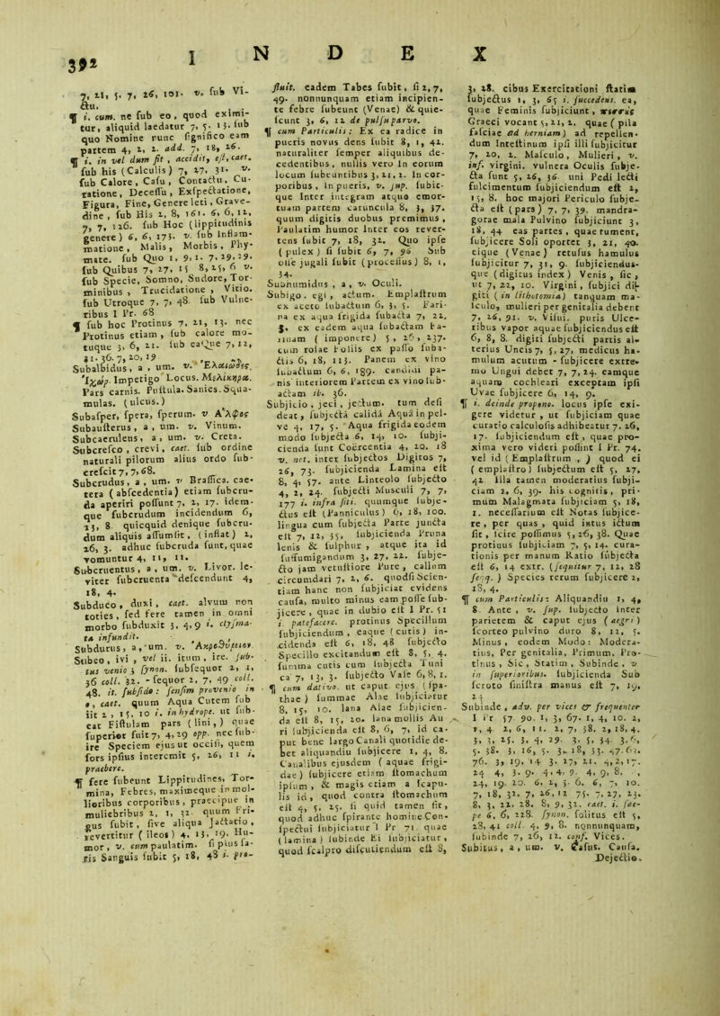 7, u, 5. 7, 26, IOI- v' ft,!» v‘- «u. . ^ i, c»w. ne fub eo, quod eximi- tur, aliquid laedatur 7, 3. 15.1110 quo Nomine runc fignifico eam partem 4, 1, 2. add. 7» I8* l6‘ «r w/ fit , accidit, eft. caet. fub his (Calculis) 7, 47. 1‘- fub Calore, Cafu , Concadit. Cu- ratione, Deceilu, Exipertattone, Figura, Fine, Genere leti, Grave- dine , fub His 1, 8, i<fi. 6. 6,12. 7, 7, 126. fub Hoc (lippitudinis genere ) 6, 6, 173- v- ft'b natione» Malis, Morbis, Pby* nue. fub Quo i, 9> i. 7.19.29. fub Quibus 7, 27. 8,25, d v. fub Specie, Somno, Sudore, Tor- minibus , Trucidatione , Vino, fub Utroque 7, 7, 48. tub Vulne- ribus I l’r. «8 * fub hoc Protinus 7. 21, »3* nec Protinus etiam, fub calore mo- tuque 5, 6, 2.1. lub eaQue 7,12, «1.36.7,10,19 -j, Subalbidus, a , um. E 'ifocop Impetigo Locus. MiXinypcc. Pars carnis. Pultula.Sanies.Squa- mulas. (ulcus.) Subafper, fpera, fperum. v A'A<p»( Subaufterus , a , um. r/. Vinum. Subcaeruleus, a, um. 1/. Creta. Subcrefco , crevi, cact. fub ordine naturali pilorum alius ordo fub- crefcic7,7,68. Subcrudus, a, um. v Braffica. cae- tera ( abfcedentia) etiam fubcru- da aperiri poffunt 7, 2, 17- idem- que fubcrudum incidendum 6, 15, 8 quicquid denique fubcru- dum aliquis aftumltt , (inflat) 2, r6, 3. adhuc fubcruda funt, quae vomuntur 4, 11, 11. Subcruentus, a, um. v. Livor, le- viter fubcruenta defcendunt 4, 18, 4- Subduco, Anxi . caet. alvum non toties , fed fere tamen in omni morbo fubduxit 3, 4,9 *. ctyfma- ta infundit. < , Subdurus, a, um. v. AxpeVvfiio* Subeo, ivi , vel ii. itum, ire. Jub- tus venio •, [ynon. fubfequor i, t, }6 coli. 32. - fequor 2, 7, qg coit. 48. it. fut fi do : fcnfim provenio tn caet. quum Aqua Cutem fub iit 1 » 1 10 *• in hydrope, ut lub- eat Fiftulam pars (lini,) quae fuperier fuit7, 4,29 opp. neclub- ire Speciem ejus ut occili, quem fors ipfius interemit 5, 26, n /. praebere. «f fere fubeunt Lippitudines, Tor- mina, Febres, maximeque in mol- lioribus corporibus , praecipue in muliebribus 2, 1, 32- quum Fri- gus fubit, fi ve aliqua Jartatto , levertitur ( ileos) 4- 13■ J9> bu' mor , v. cum paulatim. fi plus la- tis Sanguis fubit 5, 18, 43 i. pro- fluit. eadem Tabes fubit, 62,7, 49. nonnunquam etiam incipien- te febre fubeunt (Venae) &quie- fcunt 3, 6, ii de pulfu parvo, cum Particulis: Ex ea radice in pueris novus dens fubit 8, 1, 42. naturaliter lemper aliquibus de- cedentibus, nullis vero ln eorum locum fubeuntibus 3,11, i. ln cor- poribus, ln pueris, v. jup. fubic- que Inter integram atqua emor- tuam partem caruncula 8, 3, 37. quum digitis duobus premimus , Paulatim humor Inter eos rever- tens fubit 7, x8, 31. Quo ipfe ( pulex ) fi fubit 6, 7, 96 Sub olle jugali fubit (proceilus) 8, 1, 34- Subhumidus , a , v. Oculi. Subigo, egi, attum. Fmplaftrum ex aceco lubartutn 6, 5, 5. Fari- na ex aqua trigida lubafta 7, 22, J. ex eadem aqua fubadam ta- nuam ( imponere) 5, 26, 137. cuui rolae Foliis ex paffo iuba- dtis 6, 18, 113. Panem cx vino lubartum 6, 6, 189. candidi pa- nis’ interiorem Partem ex vinolub- adtam ib. 36. Subjicio , jeci , jertum. tum deli deat, fubjerta calida Aqua in pel- ve 4, 17, 5. Aqua frigida eodem modo lubjerta 6, iq.> 10. iubji- cienda tunc Coercentia 4, 10. 18 -v. net. inter lubjertos Digitos 7, 26, 73- lubjicienda Lamina elt 8, 4, 57. ante Linteolo fubjedto 4, 2, 24. fubjerti Muscidi 7, 7, 177 i. infra fili, quumque lubje- rtus elt (Panniculus ) 6, 18, 100. lingua cum fubjeda Parte junrta elt 7, 12, 35, lubjicienda Pruna lenis & lulphur , atque ita id f 11 (fumigandum 3, 27. 2.2. fubje- fio jam vecultiore Pure, callum circumdari 7, 2, 6. quodfi Scien- tiam hanc non fubjiciat evidens canfa, multo minus eam polle fub- jicere , quae in dubio elt 1 Pr. 31 patefacere, protinus Specillum fubj i ciendum , eaque ( cutis ) in- cidenda elt 6, 18, 48 fubjefto Specillo excitandum eft 8, 5, 4• furatna cutis cum lubjerta Tuni ca 7, 13, 3. fubjedto Vale 6,8, 1. cum dativo, ut caput ejus ( Ipa- thae ) fummae Alae lubjiciatur 8, 13, 10. lana Alae fubjicien- da elt 8, 15, 20. lana mollis Au ri lubjicienda elt 8, 6, 7, id ca- ut bene largo Canali quotidie de- et aliquandiu (ubjicere 1, 4, 8. Canalibus ejusdem ( aquae frigi- dae) lubjicere etiam ftomachum jplum , & magis etiam a Icaptt- lis id, quod contra itomachum elt 4, 5. 25. ii quid tamen Iit, quod adhuc fpirante homineCen- fpertui fiibjiciatur I Pr 71. quae (lamina) lubinde Fi lubjiciatur, quod fcalpro difeutiendum eit 3, ?■ 28. cibus Exercitationi flati» lubjeftus 1, 3, 63 i. fuccedens. ea, quae Feminis fubjiciunt, xirrii Graeci vocant 3, 21, 1. quae ( pila fafeiae ad herniam) ad repellen- dum Inreltinum ipli illi (ubjicitur 7> 20, 1. Malculo, Mulieri, v. inf. virgini, vulnera Oculis fubje- fta funt 3, is, 36 uni Pedi ledi fulcimentum fubjiciendum eft 2, 15, 8. hoc majori Periculo fubje- fta eft (pars) 7, 7, 39. mandra- gorae mala Pulvino fubjiciunt 3, 18. 44 eas partes, quae tument, fubjicere Soli oportet 3, 21, 40. eique (Venae) retufus hamulus fubjicitur 7, 31, 9. fubjiciendus- que (digitus index ) Venis, fic , ut 7,22, 10. Virgini, fubjici dty- giti {in lithotomia) tanquam ma- lculo, mulieri per genitalia debent 7• 26, 91. v. Vifui. puris Ulce- ribus vapor aquae fubjiciendus efi 6, 8, 8. digiti fubjerti partis al- terius Uncis7, 3,27, medicus ha- mulum acutum - fubjicere extre- mo Ungui debet 7, 7, 24. eamque aquana cochleari exceptam ipfi Uvae fubjicere 6, 14, 9. 1. deinde propone, locus ipfe exi- gere videtur , ut fubjiciam quae curaro calculofts adhibeatur 7. 16, 17. fubjiciendum elt, quae pro- xima vero videri pofiint I Pr. 74. vel id ( Emplaltrum ., ) quod ei ( emplaliro) lubjertum eft 3, 27, 42 Illa tamen moderatius fubji- ciam 2, 6, 39. his cognitis, pri- mum Malagmata fubjiciam 5, 18, 1. neceflarium eit Notas fubjice- re , per quas , quid intus iitum fit , lcire polfimus 3, 26, 38. Quae protinus fubjiciam 7, 5, 14. cura- tionis per manum Ratio ftibjerta eft 6, 14 extr. (/equitur 7, 12, 28 feqq. ) Species rerum fubjicere 2, .iS, 4. cum Particulisr Aliquandiu 1, 4, 8. Ante , v. Jup. lubjerto Inter parietem & caput ejus (aegri) fcorteo pulvino duro 8, 12, 3. Minus, eodem Modo: Modera- tius, Per genitalia. Primum. Pro- tinus , Sic , Statitn , Subinde . v in fuperioribus. lubjicienda Sub feroto fuiiftra manus elt 7, 1 g, 24 Subinde , adv. per vices (y frequenter I Pr 57. 90. t, 3, 67. 1, 4, 10. 2, t, 4 2, 6, I I. 2, 7, 38. 2, 18, 4. 3, 1. if. 3. 4. 29- 3- 5. 34 3-6, 5. 58. 3, 16, 3. 3- 18, 33. 47.62, 76. 3> 19< '4 3- 27, 2i. 4,2, 17. 24 4, 3- 9- 4*4, 9- 4. 9> 8. , 24, 19. 20. 6, 2, 5. 6. 6, 7, 10. 7, 18, 32. 7, 26, 12 75. 7, 27, 23. 8, 3, 22, 28. 8, 9, 32, caet. i. fae- pe 6, 6, 228. fynon. folitus eit 3, 18, 41 coli. 4, s, 8. nonnunquam, lubinde 7, 26, 12. conf. Vices. Subitus, a, um. v, Cafus. Caufa. Dejertio»