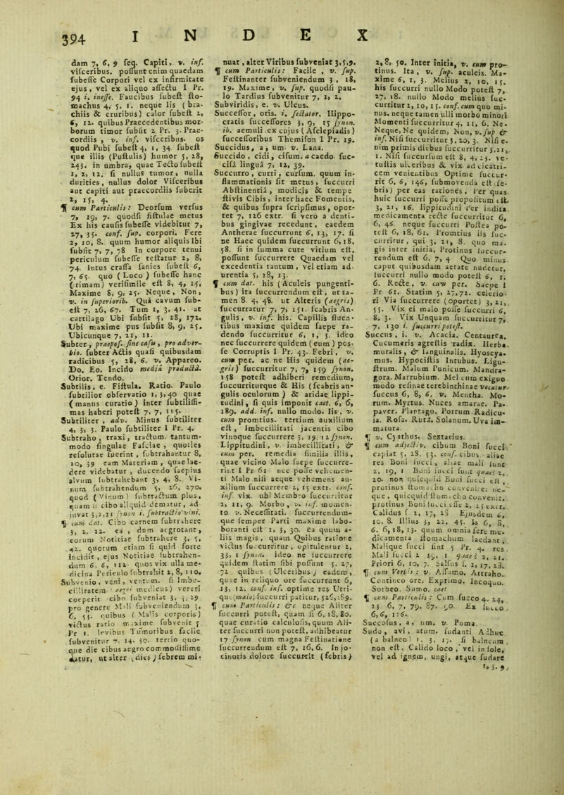 dam 7, 6, 9 feq. Capiti, *. inf. vifceribus. poliunt enim quaedam fubefle Corpori vel ex infirmitate ejus , vel ex aliquo affeftu I Pr. 94 i. ineffc. Faucibus fubeft fto- tnachus 4, 5, 1. neque lis (bra- chiis & cruribus) calor fubelt 1, f, ii. quibus Praecedentibus mor- borum timor fublit 2 Pr. 3- Prae- cordiis , v. inf. vifceribus- os quod Pubi fubeft 4, 1, 34 fubeft que illis (Puftulis) humor 5, 28, 143. in umbra, quae Tedlo fubeit 1, 2, 12. fi nullus tumor, nulla durities, nullus dolor Vifceribus aut capiti aut praecordiis fuberit If> 4’ H cum Particulis •* Deorfum verius 7, 19, 7. quodfi fiftulae metus Ex his caulis fubelfe videbitur 7, 27, 3 5. conf. fup. corpori. Fere 2, 10, 8. quum humor aliquis Ibi Public 7, 7, 78 In corpore tenui periculum fubelfe teftatur 2, 8, 74. Intus cralfa fanies fubeft 6, 7, 65. quo ( Loc° ) fubefle hanc ( rimam) verilimile elt 8, 4, 14, Maxime 8,9,25. Neque, Non, v. in fuperiorib. Qui cavum fub- eft 7, 26, 67. Tum 1, 3, 41. at cartilago Ubi fublit 5, 28, 172. Ubi maxime pus fubfic 8, 9, 25. Ubicunque 7, 21, 11. Subter , pracpof. fine cafu , pro adver- bio. fubter Aftis quali quibusdam radicibus 5, 28, 6. xr. Appareo. Do. Eo. Incido medii produtld. Orior. Tendo. Subtilis, e. Fiftula. Ratio. Paulo fubrilior obfervatio 1,3,40 quae ( manus curatio ) inter fubtilifli- mas haberi poteft 7, 7> 1_ Subtiliter , adv. Minus fubtiliter 4, 3, 3. Paulo fubtiliter 1 Pr. 4, Subtraho , traxi, traftum. tantum* modo lingulae Fafciae , quoties refolutae fuerint , fubtrahantur 8, 10, 59 eam Materiam , quaelae- dere videbatur , ducendo faepius alvum (obtrahebant 3, 4, 8- v mira, fubtrahendum 5, 26, 270. quod (Vinum) fubrraftum. plus, quam ,1 ttboa,tquid dematur, ad juvat 3,2,21 fynon 1. fubtratho'vmi. ifl ium dat. Cibo carnem fubtrahere 3, 2, 22. ea , dnm atgrotanr, eorum Notitiae fu b trahe re 3, 5, 41. quorum etiam fi quid forte incidit , ejus Notitiae lubtrahen- dum 6. 6, 112 quos vix ulla me- dicina Perieulo fubtrahit 2, 8, 110. Subvenio, veni, ventum, fi Imbe- cillitatem ' aerri medicus) vereri coeperit cibo fufcveniat 3, 4,29 pro genere Moli fubveniendum ;, quibus ( MaMs corporis) viiftus ratio maxime fubvenit f J'r 1. levibus Tifmoribus facile fubvenitur 7. 14- 30. tertio quo- que die cibus aegro commodiliime datur, ut alter |diesj febrem mi- nuat , alter Viribus fubveniat 3,5,9. cum Paniculis: Facile , v. fup. Feltinanter fubveniendum 3 , 18, 19. Maxime, v. fup. quodfi pau- lo Tardius fubvenitur 7, 1, 2. Subviridis, e. v. Ulcus. Succeflbr, oris, i. fetator, Hippo- cratis fucceffores 3, 9, 15 fynon. ib. aemuli .ex cujus (Afclepiadis ) fuccelforibus Themifon 1 Pr. 19. Succidus, a, um- v. Lana. Succido, eidi, cifum. a caedo, fuc- cifa lingua 7, 12, 39. Succurro , curri , curfum. quum in- flammationis fit metus, fuccurri Abftinentia, modicis & tempe ftivis Cibis, inter haec Fomentis, & quibus fupra fcripfimus, opor- tet 7, 126 extr. fi vero a denti- bus gingivae recedunt, eaedem Ancherae fuccurrunt 6, 13, 17. fi ne Haec quidem fuccurrunt 6,18, 58. fi in fttmma cute vitium elt, polfunt fuccurrere Quaedam vel excedentia tantum, vel etiam ad- urentia 5, 28, 13. Y cum dat. his ( Aculeis pungenti- bus) ita luccurrcndum elt, ut ta- men 8. 4, 48. ut Alteris (aegris) fuccurratur 7, 7, 151. fcabris An- gulis , v. inf. his. Capillis fluen- tibus maxime quidem faepe ra- dendo fuccurritur 6, 1, 3. ideo nec fuccurrere quidem ( eum ) pos, fe Corruptis 1 Pr. 43. Febri, v. cura per. ac ne His quidem {ae- gris) fuccurritur 7, 7, 159 fynon. 138 poteft adhiberi remedium, fuccurriturque & His (fcabris an- gulis oculorum ) & aridae lippi- tudini, fi quis imponit caer. 6, 6, 189. add. inf. nullo modo. Iis , v. cum promtius. tertium auxilium elt , Imbecillitati jacentis cibo vinoque fuccurrere 5, 19. 11 fynon. Lippitudini , v. imbecillitati , ir cum per. remedia fimilia illis, quae vicino Malo faepe fuccurre- rii.t 1 Pr 61 nec polle vehemen- ti Malo nili aeque vehemens au- xilium fuccurrere 2, 15 extr. conf. inf. vix ubi Membro fuccuriitur 2, 11, 9. Morbo, v. inf. momen- to v. Neceflitaci. fuccurrendum- que lemper Parti maxime labo- boranti elt 1, 3, 30. ea quum a- 11 is magis, quam Quibus ratior,e victus fu, curritur, opitulentur 2, 33, 1 fynon. ideo ne luccurrere quidem (tatim fibi polfunt 5, 17, 72 quibus ( Ulceribus ) eadem, quae in reliquo ore fuccurrunt 6, 13, 12. conf. inf. optime res Utri- quk.{malo) fuccurri patitur, 520,189., Y cum Particulis: (?c neque Aliter fuccurri poteft, quam fi 6, iS, 80. quae curatio calculofis,quum Ali- ter fuccurri non poteft, adhibeatur >7 fynon cum magna Feftinatiane fucctirreudum elt 7, 16,6. Injo- cinoris dolore fuccurrit (febris) 2,8, 50. Inter initia, v. cum pro- tinus. Ita, v. fup. aculeis. Ma- xime 6, 1, 3. Melius 2, 10, 15. his fuccurri nullo Modo poteft 7, 27. 18. nullo Modo melius fuc- curritur 2,10,15. conf. cum quo mi- nus. neque tamen ulli morbo minori Momenti fuccurritur 4, 11, 6. Ne- Neque, Ne quidem, Non, v.Jup i? inf. Nifi fuccurritur 3,20, 3. Nifi e. nim primis diebus fuccurritur 3,21 j 1. Nifi fuccurfum elt 8, 4, 23. ve- tuitis uLeribus &. vix adeicatti- cem venientibus Optime luetur* rit 6, 6, 146, fubmoveuda elt <le- bris) per eas rationes, Per quas huic luccurri poiTe propofirum elt 3, 21, 16. lippitudini Per indita medicamenta redte fuccurritur 6, 6, 45. neque fuccurri Pollea po- teft 0, 18, 61. Promtius iis luc- curritur , qui 3, 21, 8. quo ma. gis inrer initia, Protinus luccur- readum elt 6, 7, 4 Qu0 minus caput quibusdam aetate nudetur, luccurri nullo modo porelt 6, i, 6. Redte , v. cum per. baeoe 1 Pr 61. Statim 5, 27,72. celerio- ri Via fuccurrere (oportet) 3,21, 55. Vix ei malo poire fuccurri 6, 8, 3. Vix Unquam fuccurritur 7, 7, 130 i. fuccurripoteji. Succus , i. v. Acacia. Centaurea. Cucumaris agreltis radix. Herba, muralis, & languinalis. Hyoscya- mus. Hypociltis Intubus. Ligu- ltrum. Malum Punicum. Mandra- gora. Marrubium. Mei cum exiguo modo refinae terebinthinae vocatur* fuccus C, 8, 6. v. Mentha. Mo- rum. Myrtus. Nuces amarae. Pa- paver. Plarrago. Porrum.Radicu- la. Rofa. Rut«. Solanum. Uva im- matura. Y v. C5 athus. Sextarius. 41 cum adjettiv, cibum Boni fucci-.' capiat 5, 28. 53. conf. cibus. aliae res Boni lucci , alue mali (unt 2, 19, 1 Boni lutei funt quae: 1, 10- non quicqiiid Boni fucci elt protinus Itomacho conveni, e; ne- que , quicquid ltom.cho C0r.ver.1t, protinus Boni lucci elfe 2, rsexir. Calidus f 2, 17, 23 Ejusdem 6, 10, 8. Illius 3, 22, 45. H C, S, 6. 6,18,13. quum omnia fere me. dicamenia lfomach-um laedant Malique fucci fint 5 Pr. 4. rcs’ Mali lutei 1 19, 1 cj.sacl 2, 21. Priori 6, 10, 7. ialfus f. 2, 17, 2.3* Y cum Verbis : v. Alfumo. Attraho. Contineo ore. Exprimo. Incoquo. Sorbeo. Sumo, caer Y cum Paniculis: Cum fucco4. 24, 23 <5. 7. 79. 87. 90. Ex futco , 6,6, ia6. Succolus, a, um. v. Poma. Sudo, avi, atura. fudanti Adhut: ( a balneo' 1. 5, 17. fi balneum, non elt, Calido loco ,' vel in Iole, vel ad ign.em, ungi, atque fudare *» i-9,