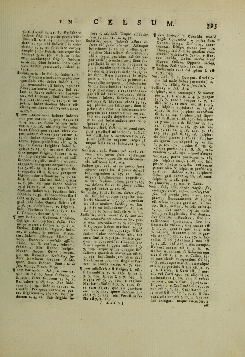 J* ?• • 4» 14. 8i Ex labore ludanti frigidae potio perniciofis» fima eft 1, jf 14, ]n t>„lneo fu. «are j, 33. ubi fi, darie ( in Csli» riario) 1,4, 7. fi /udare corpu» coepit (ubi Febris fuit atque de. crevit) 3, 6, 30. Multum fuda. re • maximeque frigido Sudore *• 4» 12. Sine balneo, loco cali-  j 'eniter peifricari , /udare 4, -«udor, oris, in Balneo fudor 4, 9, 1 / • E xerci rationis aurem plerum» que finis e/Te debet fudor i, 2, *j. evocandus cit ludor, nonper Exercitationem tantum , fed et- iam in Arena calida vel I.aconi- co , vel Clibano , fimilibusque a- 1,ls },2i,ao. conf. 3, 25, 9.2, Im- petus. fudor duobus Modis eli- citur, aut ficco calore, aut balneo 2. 17, 1 ^ cum ^Adjelhvit: habere fudores non per totum corpus Aequales 2> 4. n. an fudor Aliquis oria- tur 2, 17, 16, ubi Frigidus fudor • uter febres non acutas circa ca- put tantum Sc cervices oritur 2, 5, 4. fudor quoque Frigidus in • cata febre pe/tiferus e/t 2, 6, 29- >n fronte frigidus fudor fe quitur 7, 2}, 6. multum fudare maximeque. Frigido fudore 1, 4, it fub Frigido ludore 5, 26,228 ludores Frigidi, malique odoris, tanquam in aegroto corpore oriun tur 5, 26, 39. fi fudor, quum fit, jnaequa.is e It 5, 6, 23. per quem Ingens ludor effunditur 3, 7, 24 Is 3> 6. /i Multus fudor oritur 9®- ex quo fudor Multus oriri lolet 7, 26, 107 necelfe elt Multum ludorem in febribus fub- lequi 2, 1, 36. fudores Nece/farii •j- c-' ^ mali Odoris, v. fri- gidi ubi fudor Omnis finitus eft J’* 1’eftiferus , v. frigidus, ludor Plurimus (equitur 6, 9, 31. l. Tenues oriuntur 3, 26, 37. ^ yttbts: V. Coerceo. Cohibeo. Colligo Conquiefco /. defino. De. mirut materia fudore 2, n, 6. v. Defino. Diffundo. Digero, fudo-’ re. >t calor, & corpus. Discu. **•» ludore. Effundo Elicio. E voco Exerceo /. moltfl, afficio. Finio. curfum , febrem, febricula Fio Habeo. Incipio. Moveo. Noceo. Orior. Prorum- po ex. Remitto. Refolvo, fu- dure hominem Sequor. Subfe- qnor. Sudo fudore. Sum . v. in J»P' Venio. Vinco Vito. ^ cum Pan/cutis: Ad , v. cum us- que. in balneo Ante furforem 3, 8, )to Citra fudorem 1, 6, t Ex fudore 3. 28, 240. per fudo’ rem 3, 3, 19. fudores renues o- rmntur Per quos extremae par- tes frigefeunt 5, 26, S7. p0(/ fu. •erem i, 4, 11. iub fiigido f«. S U M. S9S tlore f, 26, 128. Usque ad fudo* rem 3, 22. 31. 4. 4, 37. Sudatio, onis. fndandi aci ut : it. locus ubi fudor elicitur. Aflasque fudationes 3, 27, 27 v alTus. qua- rundam Naturalium fudationum , ubi a cerra profufus calidus va- por aedificio includitur , ficut fii- per Bajas iu murtetis habemus t, 17. i- maximeque Utiles funt Na- turales & Siccae fudationes , Qua- les fuper Bajas habemus in myr- tetis j, 21, 21. fudor primum la- bore ipfius corporis , deinde etiam Siccis fudationibus evocandus 3, 2S>? paulatimque revocandus ae- ger e/t ad exercitationes , frica- tiones, folem , fudationes, fati- gationes & idoneos cibos 3, 21, *4, plurimique falluntur, dum fe primo die Protinus fublaturoslan- guorem aut exercitatione aut bal- neo aut coada dejectione aut vo- mitu aut fudationibus aut vino fperant 3, 2, 49. Sufficio, feci, fettum. ut omni cor- pori ampliori minorique, fuffici- ant ( filtulae i. catheteres.) 7, 26, f. ubi faitidio urgetur (aeger,) neque fatis sires lufficiunt ‘j, 6, SuSric-o , cui, dum: vel cavi, ca- tum , are. Jubtus frico verfasque (palpebras) quotidie medicamen tis luffricant 6,6, 1C4. Suffumigo , avi , arum. Jubtus fumo affice'c atque ita Id ( quod dolet) fuifumigandum 3, 27, 22 fuffu- migare ( Suffufionemi expedit 6, 6, 202. Vulnus fuffumigant 3,17, 32. delens Vulva lulphure fuffu- migari debet 4, 20, 16. Suffundo , fudi , fufuin. jubter effun- do. fuffufae quoque fanguine mu- lieris Mammae 2, 7, 70. interdum fic idus oculum laedit, ut fan- guis in eo fuffundatur 6, 6, 119. lateque fe Sinus fu (fudit 7, 2, 23. Suffufio , otiis, quidl 6, 6, 200. ho- die cataraSla vel catbarrhafla , qua- fi obex, perlratlatur 6, 6, 200 feqq. fi Colorem habet marinae aquae vel ferri nitentis 7,7,129. fifuf- fufioni Color coerule-us eft, aut auro fimilis 7,7,13«. Duritie qua- dam , v. concreviffef a Latere len- fum aliquem fulgoris relinquit 7, 7, 129* atque ipfius quoque fuf fufionis quaedam Maturitas eft 7, 7, 134- uiffufionis jam alias feci Mentionem 7,7,113. fingulae Par- tes : in plures Partes 7, 7, 144, V cum adjeUivis : fi Exigua f. eft , fi immobilis 7, 7, 129. Ipfius f! 7. 7. >54 Ipfam f. 7, 7, 143. fi Magna «It 7, 7, j 30. e regione Mediae iuftufionis 7, 7, iq0. fe- re vejo Pejor, quo ex graviore ***’ 7> 7> 1J1 • quum Recens in- cidit 7. 7. 11 f- ubi VctuiUorfa- «» en ?, 7. 113- ( D d d 1 ] V * V‘ri,t: .»• Concido, medii l°n£*; c°ncrefco v pofiea fluo. Condo, partes. Defidero, cura- t onern. Diffipo. donec jam non Fluere, fed duritie quadam con- crevifie yideat..r 7, 7,134 t,. Hae- reo Incido. Labo media brevi Moveo Officio. Oppono. Orion Redeo. Relinquo, (enfum.  inclinanda acus Ad ipfam f. eft 7. 7. 143- Sui , fibi, fe v. Compos. fivelCo» ~pia fui male habet ( materia ) i, 10, ij. Sibi, Se v. fuit locis. Suillus, v jub. Sus. ulphur, uris concequit & movet pus 3, 3, 1. aperit J, 4, 3. purgat 3*3, 0. exedit corpus 3, 7> 2, difcutit f, ,, extr. mollit S. 13, 4» itilphur adjiciatur 4, 2, 36. «qua , in qua fulphur decodum j ** }2' 1F- fulphur pici liqui- dae milium {, 28, 272. -fubjicien» da pruna fenis & fulphur 3, 27, II- fulphuris 3, ib, 37. 40. 42. 3-0- 5, 11, 12. 5, 26, 240. 3, 28, 169. 284. 308. 6. 19, 16. fulphu- ns duae partes 3 18,38. fulphu» ns ignem non experti 4, 4, 32. 6»9>a3--par modus 6, 19, 9. -pares portiones 5, 18, 36. - tan- rundem 5, 28, 192. - quod vocatur, pares portiones 5, 18, 34* iulphur accuf. 5. 28, 57. fui. phure adjedo 4.4,62. extrema» partes oleo & lulphure perfricare f ’/> 11 dolens vulva fulphure fuffu mi gari debet 4, 20, 16. cum lulphure 3, 28, 364. Sulphuratus, a, um. v. Lana. Sum , fui , effe. exijlo reapfe, fio , contingo, orior, nafeor, ver/or, prae- fens vel praejio Jum, vivo, caet. piaeter fternutamenta & tuffim eit etiam capitis gravitas, laflitu- do , litis . aeftus , biliofa urina 4, 1, 43. live autem capitis dolo- res , five lippitudo, five dentes» live fpiritus difficultas , five in- teftinorum tormenta , five in- nammario vulvae, five coxae eft 3, is. 7. quoties quid tale erit 3» 26,108. fi aurem quotidie gra- vis^Acceffio e/t 3, 20, 17. t,.Ac- ceiiio. fi id ( Acetum) non eft 1, 3, 28. ubi Aequalitas (rempe- ltatura) autem eft 2, i, 6. v. -Auxilium- fi Balneum no* elt: fi eft 1. 3, 9. v. Callus. fe- re meridianis temporibus Calor, nodurnis atque matutinis fimulquc etiam vefpertinis frigus eft 2, r, i v. Caries, fi Caro eft. fi ner- vi. vel Cartilago, vel aliquid ex eminentibus 3, 26, 134 vulnus tn carne , caet. v. Cornu cervix. («- bi Jynon.) v. Craffitudo.fi Crocum non eft 6, 6, 33. Cruditatem es- le manifeftum eft 2, 7, s. fi Cu- curbitula non eft 3,17, 31. fi neque qui cxiiifgat, neque Cucuibitula «it