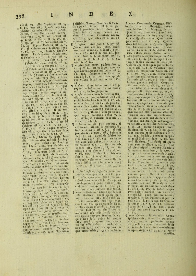 396 eft it. 39- cibi Cupiditas eit 2, 8, ii. non e It 2, 8, 106. conf. Cu- piditas. Curatio Dejectio Diffi- cultas. fi nec Dclor, . ec lachry- imae funt 1, 9, 8 ubi Dolor clt j,, 1, 25. fi Dolor eit }, 17, W* — 19. 41- fi Dolor nullus eit /» ip, 40. fi plus Doloris eit 41 3» aj. fi vehementes Dolores lunt 7,'16, 130. conf. Dolor. Err.pla- Itrutn. Exulceratio. Faltidium. fi Febricula eit , fi non eit 4, -■ 17. fi Febricula fuit 7., 3, 2. Febricula, dum Febris eit 5. 201. fi Febris quoque eit 3.21, i. fi Febris non eit 4. 5.17* neque ebris, neque dolor eit 3, 26, 154- ve fuit (Febris, ) five non luit , 17, i- ubi vero Febris fuit, que decrevit 3,6, 26 i.praeteriit. ange optimum clt, Febrem omni. ,0 non eiie 2, 8, 15- ubiFr.gus uidem eit , feil cavetur 1, 9- 6. \nf. Frigus malus corporis Ha jitus. Hi ros Horror. Is: fi Is (ci- nis) non eit, quilibet alius 7, 1* fi Id non eit 3, 27, 17. 4, 5’ *9- e, 19, 20. 5, 27, 75. 6, 6- ico un ld non eit 5. 27, 43- ubi Id non clt , aliud 5, *7> ld n0i’ eit ; fi ne Id quidem eit 4> 3, conf. 3, 27, 3' fecl lcl.°n ’ quodlibet; fi ne ld quidem eit, quodlibet 5, 27, 5-6. fi ne id quidem eit 2, 15, 8. 3. 27-. 3V 7, 28, 117. fi' ea (aqua, marina ) non eft 3, 27* l6- fi ea non funt 4, 19, 20. 5, 27, 3, 3, 28, 98 Id eft, v. Is, idem. v. Ignis, ine- dia. Inflammatio. Inflatio Lachry- tnae , v. fuf. dolor: & Lachry- ma Livor, nulla per fe Mater a eft , quae pforicum nominatur 6, C, 185. fi tantum Mali eit 6, <J> 44 n’oi non funt Medicamenta compofita 6,6, 188 fynon. adfunt 171. Medicina, v.mf nusquam: it. vulneris Medicina, qui aetate noftra maxiyrus fuit ocularius Me- dicus C. S, 6-9. v. Membranulae. Merus, Minimum, non Multum , cuod putreiceret, fuit 3, 16, 250 Kaufea. Keccfiitas. fi lyrhil horum eft 2, 13,8 v. Nihil aliud Neta. Ordo curatior is f,v\e TletftS^lf f. iit, five non fuit C, 13> '4 fujt Petron quidam 3, 9> 9 '• XA?;* Ihrenitis, v. inf. tum demum. Placa, Plus. Podagra lus. Quan- tum’: fi duae Quartanae iunC 3, iS, cognico igitur eo , Quod ex his eltl i’r. 90. id. Quod clt id, Ouod fininuri eit 3. 9 extr 1. yatus.frrefeni, -« bis quoque, quae in cruribus fu t ii, 20 , 1- V Salutas. fi non clt ( Scammonea ) 3, 20_, 20. Senius. Signum. Singultus. Sitis Somnus. Spatium Sputum Stercus. Ster- nutamentum. Sutura. Tempus. Tertiana., v. inf. tum. Tormina. Triftitia. Tumor. Tunica. fiTus- fis non eit: fi vero eit 3> 22, 41. quodfi protinus initio doler & Tuliis fuit 2, 7, 93. Venti Vi- tium. Ultimum Vomitus, idem, qui fuit, ejus Ufus clt 3, io, 63 antea fuit. i. infum, intus fum 6, 7, 97*9? fynon. intus eit 96. fynon. inclt 102. aut arundo, fi inelt, evel lenda eft : aut fi ea non eit, fer- rum ipfum 7, 5, 20 fynon. conf. 1, 3. 43- 2. 3 3, 2. 7, 1.3, 3. 7. 14» 10. n. 27 iis. i. /itus fum. fynon. pofitus fum 4, I, 3 5 & 3.4 ex eo loco, quo ne- que nervus, neque mufculus eft 3, 26, 104. fragmentum loco luo non eft 8, 7, 17. qua parte quod- que vifcus inteltinumve fit 1 Pr. 42 i duro, dum inflammatio eft 3, 17, 94- v-inflammatio , vel dura: inf. diu , in longinquum. i. ejfe deleo, etiam fapientiae Itu dioiosnuxirqos. medicos efle.fi ratiocinatio hos faceret 1 Pr. 49. v. vinculum ei loco, inf. plus ta- men vidtus vatio eo confert: ea eit - balneum rarum ; quotidiana , fed lenis geltatio ; cibi potiones- que corpori faciendo aptae 7, 3, 11. & hujus quidem recentis u- lus eit 5,18, 10. U i. jacio, vel fio pus quoque, fi eit laeve , album & uniusmodi , fine ullo metu eft 2,8,9. fi poit prandium, cibum, eit, balneum I, 31 <3i. quod de fubito du- rius non eit 3, 28, 135. ea cura- tio vere efle debet, aut certe an te hiemem 7, 7, 33- finisque ad- urendi eit, dum j, 28, 10. fi- nisque ejus fomenti eit, donec 7, 26, 107. Ii fine hoc fricatio fuit 3, 22, 18 conf. frictio. ubi corporis vehemens motus eit, fpi. ricv.s difficultas (lolec accedere) 3, 24, j. fi purgatio 6i.it. 3, 2.4, II. \ i. fieri po/fum , fo/Jibilis fum. non quo curatio ejus rei ulla Iit 8, 1 3, 4. i. valeo, aptus inm. quod ( vinum) ca.lbri movendo eft 3, 27, 44. ea (malagmata,) quae humori. ex- trahendo funt 4, 10, 7- conf. pu ri movendo, urinat movendae. cum ^IdjeSiivii: neque quicquam efle ltultius , quam quale quid vivo homine eit, cale cxiiiima- re efle moliente, imo jam mor- tuo 1 Pr. 88. quod necefle fit ta- le efle, quale mortui fit, non qua- le vivi fuit ib. 70. fimiliaque c- -mnia non efle talia incifo corpo re, qualia integro fuerint ib. 67. qu a hoc ipfo pejus id tempus eit , quod , quum fua natura melius efle debeat , morbi virio non eft 3, 5. 17- ex quibus , li qua erunr arida7, 27,12. v.Acet. Acutus. Communis. Compos-Dif- ficilis. Eredtior. Htimidus. Infir- mus Melior. Par fcientia. Pejor. Quae fit aegri natura 1 Piacf. 86, Quae vero auxilia fine capitis 4, 2, 1 1. Quod coeium , Quod teni. pus anni iit 1 Pr. 113. Qua,es dies fint z, i, 31. v. Qualis . Quar- tus. Semndus. Securior Siccus. Talis. Tenuis. Tolerabilis. Ve- rus. \ etus. Unus. Utilior car/- cum genitivo, cufuscunque is Ae-. tatis clt 2, 8, 93 eamque ( cu. tem J & line doiore &. ejusdem Coloris , cujus reliquae partes funt,, linunt efle 2, 8, 8. vomitus, qui- vatius & mullorum Colorum clt 2, 6, jq. conf. Color- neque enim id malum nili corrupti viciolique Corporis eit 5, 26, xj3 quod (in- lai.iae genus ) robtilti Corporis efle contuevic 3, 18, 65. ex viti-' lib .s vfiltulis) maxima detem &C. quinque eft Digitorum 7, 16, 6. haec maximi Efledtus funt 5, 28, 191. cujuscunque ea ( peftilentfS) Generis eit 2, i, 21. omnia legu- mina , quaeque ex frumentis pa- nificia (lunt, Generis valentiflirai efle 2, iS, 5. ex potionibus vero, quaecunque ex frumento fadta eit, itemque lac, mulfum, defrutum, palfum, vinum aut dulce aut ve. hemens aut multum aut magnae vecuftatis , valer.tiffimi Generis eit, 2, 18, 41. quod (corpus) mali Habitus eft 7, 14, 29. in his quo- rum corpus mali Habitus eit 3, 2S, 2zr. in l.is, quorum corpo- ra mali Habitus funt 3, 28, jo. conf. Habitus. Hiltrionis elt,pat«- vani rem attollere 3, 26, 13. ftd eit circumlpedti quoque Hominis &. novare interdum , & caet. 3, 9, 19. clt enim prudentis Horni-, nis , primum . euin non attingere 5, 2$, 11.. ovum durum valentis-' limae Materiae clt ; molle vel' loibile > in,becilliliimae 2, 18,39. in hoc Icarii boni Medici eit, oftendere 2 io. 2t. ob quam caulam periri Medici eft , non protinus, ut venit, apprehendere m.nu br.chiurn 3, 6, 15. is, qui Mentis, luae non elt 2, 6, 12. ti- mere etiam ex lorono , mali Mor- bi elt 1, 4, 17. v. Odor, cujus Partis fit (morbus 4, n extr. corpus id, quod minime tenue, maximeque lati Pedtoris atque fe- tofi eft 2, 8,13. quod fit Scriq il- lorum p II.* 3> 27, 60. isfiimi -Stomachi elt 1,8, 3. boni , mali Succi lunt quae i 2, 19, 1, 2, 13. 2, 21, cum dativo: fi aequalis Aegra fpiritus erit, fi mollia praecor- dia 3, 20, 11, pcflimrim Aegro eft coelum, quod aegrum fecit z, 1,10. fere remiliius matutinum tempus Aegris eit 3, 5, 15. quia remifia.,