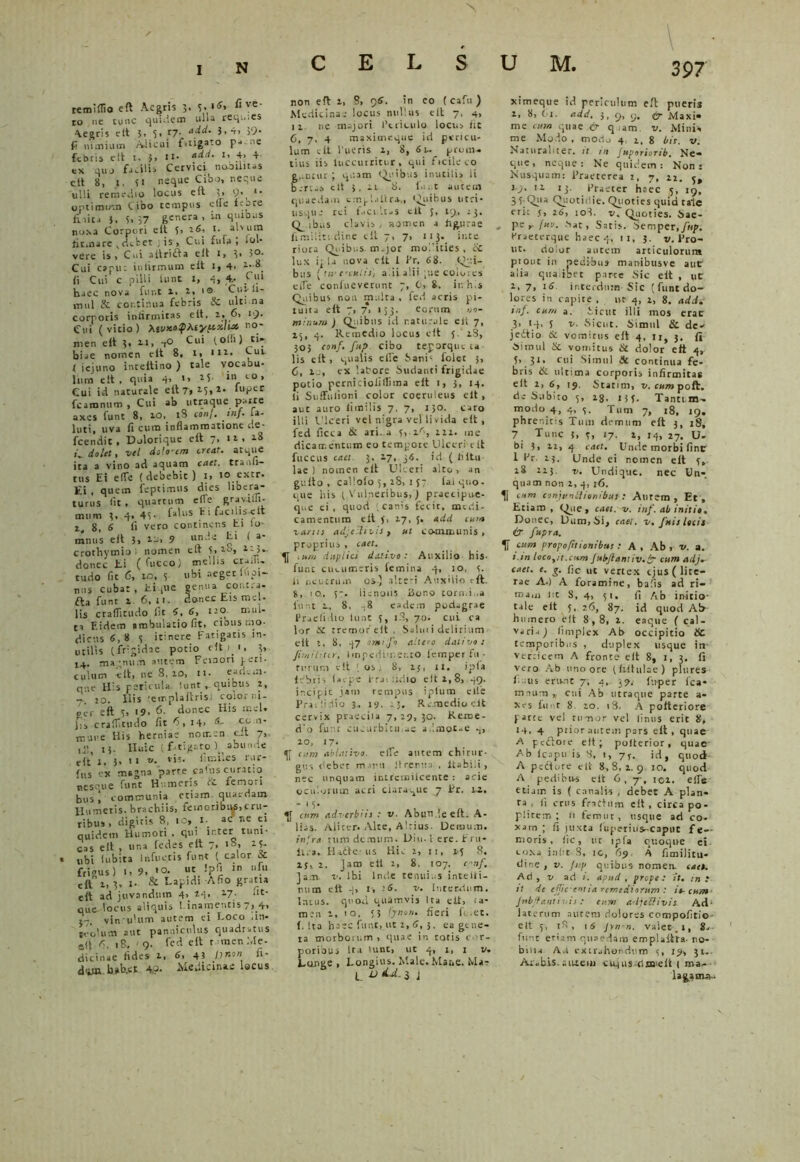 N reraiflio eft Aegris 3. 3. 15' flve' ro nc tunc quidem ulla req..;es Aegris clt 3, 5. t-1- add- S''1 >‘> fi nimium AJicui f.tigato pane febris c * t 1» 3) H* add. 1» 4> 4- ex quo facilis Cervici nooilnas eli 8, 1. 51 neque Cibo, neque ulli remedio locus eft 3> 9- •• optimum Cibo tempus etfe Unce fiiita 3. i. 57 genera , m quibus noxa Corpori eft 3, 16, I. alvum iit.nare ,debet ; is. Cui fufa ; *ol- vere is. Cui aitridta eit 1, 3* >°* Cui capu: iniirmum eft i, 4> ii Cui c pili i iunt 1, 4, 4,- Jui haec nova fur.t 2, 2, 1© Cus-ii- mul Si continua febris St ultima corporis iniirmiras eft, t, 6, 19* Cui (vitio) teuKoQMypzluX’ no' men eft 3, 11, -,0 Cui 1 olli) ti- biae nomen eft 8, 1, m* , UL < iejuno inteitino ) tale vocabu- lum eft , quia 4, 1, 4 5 in <.0, Cui id naturale eftT»i3»1, ‘uPer fcaromim , Cui ab utraque parte axes funt 8, 20, iS toni. inf. ia- luti, uva fi cura inflammatione de- fcendit ■ Dolorique eft 7, 11 , 18 i*, dolet, vel dolo'tm creat• at^ue ra a vino ad aquam cael, tranfi- :us Hi efle ( debebic ) i> 10 extr. ti , quem feptimus dies libera- urus lit , quartum e(Te gravitu- mum 3, 4, 43- fa'uS Ei fucili.s-eit t„ 8, 6 fi vero continens ti io- mnus eft 3» 9 u“4 ( a* .rothymio 1 nomen eft 5.2°, 2-3.- donec Hi ( fuCco) mellis craiiu tudo r.t 6, ic, 3 ubi neget lupi- nus cuba:, tique genua contra- fta funt i 6, 11. donec Eis mei- lis craflitudo (It 6, 6, 11© mul- ta F.idem ambulatio fit» cibus mo- dicus 8,8 3 itinere Fatigatis in- utilis (frigidae potio efti.i, 3, 14- magnum autem Femori peri- culum eit, ne 8. 10, n. eadem- que H's pericula, iunt quibus 2, - io. Ilis 'emplaftrisi color ni- per eft 3, i9, 6. donec His mei. Ii, craflitudo fit 6, 14> a’ mune His herniae notr.en c-t 7, 15. Huic ( fatigato abunde eit 1, 3, tr v. vis. fimi.es rur- fus ex magna parre caius curatio oesque funt Humeris ii femori bus i communia etiam quaedam Humetis, brachiis, femoribitf,cru- ribus, digitis 8, 10, I- ac ne ei quidem Humori , qui ir.ter tuni- cas eft , una ledes eit 7, 18, 23* ubi (ubita Infueris funt ( calor it frigus) I, 9, »0. ut !pfi m nfu eft 1,3,1. & Lapidi-Afio gratia eft ad juvandum 4^ 24. 27. ‘It- que locus aliquis l inamentis 7, 4, 5-. vin ulum autem ei Loco .in- teolutti aut panniculus quadratus eft r\ 18, 9. fed eft rumen Me- dicinae fides 1, 6, 43 />»’« fi' d'i» hab.et 4.3- Medicinae locus non eft i> 8, 96. in eo ( cafn ) Medicinae locus nullus eft 7, 4, 12 ne majori Periculo locus fit 6, 7, 4 maximeque id pericu- lum clt Pueris i, 8, 6u peum. tius iis Uiccurritur, qui ficileco Sfintur ; quam Quibus inutilis ii berua clt 3, ii 8. lui.t autem quaedam trnpi.iiira,, Quibus utri- 115qu e rei f.ici.it-s clt 3, 19, 23. Q^ ibus clavis , nomen a figurae fimiliti dine eit 7, 7, 113. inte riora Quibus m.jor modities , & lux ip U nova eit 1 Pr, 68. Qui- bus (r u-cculis) adialii pie colores eiTe confueverunt 7, 0, 8. ir. h(s Quibus non multa , fed acris pi- tuita eft 7, 7> 153. eorum no- minum ) Quibus id naturale eli 7, 25, 4. Remedio locus eft 5. 18, 303 conf. fup cibo teporque ta- lis eft, qualis efie Sani‘ felet 3, 6, le, ex latore Sudanti frigidae potio perniciofilfima eit 1, 3, 14. Ii Suffuiioni color coeruleus eit, aut auro iimilis 7. 7, r 50. caro illi Ulceri vel nigra vel livida eit, fed ficca & ari. a 3,.2/>, 121. me dicamentum eo tempoie Ulceri eit fuccus caet. 3, 17, 36. id ( Ii itu lae ) nomen eft Ulceri alto, an guito , calloio 5, iS, 1 3- iai quo- que his (Vulneribus,) praccipue- que ei, quod (canis fecit, medi- camentum eft f, 17, 5. add cura larus adjelivis, ut co-mmunis , proprius , caet. ,um duplici dativo: Auxilio his- funt cucumeris lemina 4, 10, 3. ii neutrum os) alteri Auxilio eft. S, 1 0., 5-. ii c noiis ilono tornd,,a funt 2-, 8, ;8 eadem podagrae Praelidio Iunt 5, 18, 70• cui ca lor St tremor'eit , Salui i delirium eit 2, 8, 47 omilfo altero dativo : Jirnil:tir, Impedimento lemper fu • rurum eit (os. 8, 23, U. ipfa febris lae pe 1-rai :idio eft 2,8, 49. incipit jam rempus iptum elie Prailidio 3., 19, .3. Remedio eit cervix praeciia 7,29,30. Keme- d'o funr cucurbitulae a.lmot-e 4, 20, 17. tum ablativo, elfe autem chirur- gus debet manu Itremn . ltabi.i , nec unquam intremilcente : acie oculorum aeri ciaraque 7 Er. ii. - 13* cum adv erbiis : v. Abun.ieeft. A- lias. Aliter. Alte, Altius Demum. iniret tum demum. Diu. I ere. Eru- lira. Hidte-us Hi. 2, 11, 13 8. if, 2. Jam eli 2, 8. 107. conf. Jam. v. Ibi Inde tenuius intelii- mim eit 4, I, 26. v. Interdum. Intus, quod quamvis Ita eit, (a- m:n 2. 10, «3 (ynon. fieri fi .et. f. Ita haec funt, ut 2, 6, 3, ee gt ne- ta morborum , quae in totis cor- j_ u U.. 3 j ximeque id periculum eft pueris 1, 8, 61. add. 3, cj, y. Maxi» mc cum quae ir q .am v. Mini* me Modo , moriu 4 2, 8 bis. v. Naturauter. tt m Juportorib. Ne- que, neque: Ne quidem: Non: Nusquam: Praeterea 2, 7, 22. y, 19. 12 ij. Praeter haec 5, 19, 33-Qiia Quotidie. Qiioties quid taie erit j, 26, io3. v. Quoties. Sae- pe ,. fui/. .Xat, Satis. Semper,fnp. Praeterque haec 4. 11. 3. v.Vto- uc. dolor autem articulorum piout in pedibus manibusve auf alia qua ibet parte Sic eft , utr 2, 7, 16 interdum Sic (funt do- lores in rapite , nc 4, 2, 8. add. inf. cum a. Sicut illi mos erae 3, 14, S v. Sicut. Simul St de- jectio & vomitus eit 4. n, j, fi Simul St vomitus & dolor eit 4, 5> 31* Cl|i Simul St continua fe- bris Si ultima corporis infirmitas eft 2, 6, 19. Statim, v. cumpoft. de Subito 3, 28, 133. Tantum- modo 4, 4, 3. Tum 7, 18, 19, phrenitis Tum demum eft 3, 18, 7 Tunc 3, 3, 17. 2, 14, 27. U- bi 3, 22, 4 caet. Unde morbi finr I Pr 25. Unde ei nomen eft 3, 28 223. v. Undique, nec Un- quam non 2, 4, 26. cum conjunctionibus : Autem, Et, Etiam , Que, caet. v. inf. ab initio. Donec, Dum, Si, caet. v.fnts locis ir fupra. Tf cum propo fit tortibus : A , Ab , v. a. t.tn loco,/t. cum Jnbftantiv.fr cum adj- caet. e. g. fic ut vertex ejus(lite- rac A.) A foramine, bafis ad ri- mam fit 8, 4, 31. fi Ab initio tale eit 5, 26, 87. id quod Ah humero eft 8,8, 2. eaque ( cal- varia) fimplex Ab occipitio Sc temporibus , duplex usque in- verticem A fronte eft 8, 1,3. fi vero Ab uno ore (fritillae) plures ficus eruit 7, 4, 39.. fu-per fca* mrui-n ^ cui Ab utraque parte a- xes funt 8. 20. 18. A pofteriore parte vel rumor vel fimis erit 8, 14. 4 ptior autem pars eft, quae A pefloie eft; pofterior, quae Ab fcapu is 8, 1, 7f. id, quod A pedture eit 8,8,1. 9 10. quod A pedibivs eit 6, 7-, 101. efle etiam is ( canalis , debet A plan- ta , fi crus fractum eft, circa po- plitem ; 11 femut, usque ad co- xam; fi juxta fiiperius-caput fe- moris, fic, ut ipfa quoque ei. coxa infit 8, ic, 69 A fimilitu- dine, v. /up quibus nomen, caet. Ad, v ad i. apud , prope: it. in: tt de edic entia remediorum : io-cum Jubftantivis: eum adjebfivis Ad* i a c erum aurem dolores compofitio eft 5, 18, 16 Jyn-n. valet-.I, 8- funt eriam quaedam emplaftra- no- bilia Ad extrahendum 3, 19, 31- Ar«bi5. aiuem ciqus-dnaelt ( mi. lagaotn..