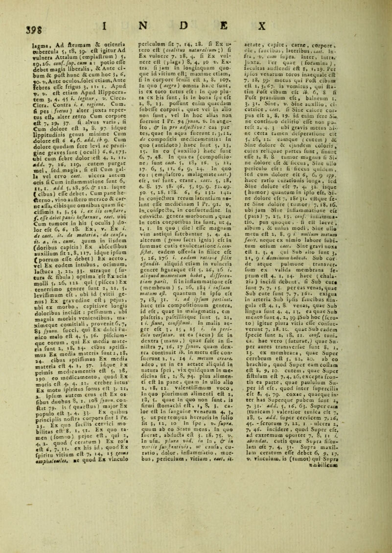 Jagtna, Ad ftrumam & orienria tubercula 5, 18, 59. eft igitur Ad vulnera Attalum (emplaftrum ) 3, 55,16. conf.finp. cum a: potio efle debet magis liberalis, & Ante ci- bum & polt hunc & cum hoc 5, 6. jo- v. Ante oculos.folet etiam. Ante febres efle frigus 5, n> 1. Apud x,. v. eft etiam Apud Hippocra- tem 3, 4. 45 »• hfftur , v. Circa. Citra. Contra i. e regione. Cum. d pes i foetus ) alter juxta reper- tus eft» alter retro Cum corpore eft 7. i?, 37- A alvus varia , fi Cum dolore eft 2, 8, 97 idque lippitudinis genus minime Cum dolore eft 6 6,6. add. ib 9, Cura dolore quodam fere levi ac pruri- gine graves funt (oculi) 6,6, 17}. ubi cutn febre dolor eft 4, 1, n- mdd. 7, i6, 1:9, curem purgat mei, fed magis, fi eft Cum gal- la vel ervo enet, ulcera autem oris fi Cum inflammatione funt 6, 11,1. add 5,18, 96. & 111. isque (cibus) efle debet, Cum pane he- sterno , vino auftero meraco &■ car- re afla, cibisque omnibus quam fic- ciflimis 1, 3, 54 '• ‘x conflare, f, ejfie debe! panis hefltrnus , caer. ubi Cum tumore in his ( oculis ) do- lor eft 6, 6, 18. Ex , v. Ex i. de caet. it. de materia, de caufa, it. a, in. cum. quum in iisdem (doribus capitis) Ex abfceflibus auxilium fit 1,8, 117. idque ipfum (porrum efle debet) Ex aceto, vel Ex eodem intubus, ocimum, laftuca 3, ii, 33- utraque (fu- tura & fibula ) optima eft Ex acia molli 5, 16, in qui (pifces)Ex tenerrimo genere funt i, n, 5- leviflimum eft , ubi id (vitii ge- nis) Ex gravedine eft; pejus, ubi ex morbo , capitisve longis doloribus incidit : peflimum , ubi magnis morbis venientibus, ma- scimeque comitiali, provenit6,7, 8} fynon. fucci, qui Ex dulci fu- rico malo eft 4. 5, 3«- pifeium- que eorum , qui Ex media mate- ria funt i. 18, 14. cibus aptifli- mus Ex media materia funt 1,18, 24. cibus aptiflimus Ex media materia eft 4> i, 37- idque Ex primis medicamentis eft 5, 18, jjo eo medicamento , quod Ex moris eft 4, 4- creber intus Ex motu tpiritus fontis eft 3, n, a ipfum autem crus eft Ex os fibus duobus 8, I. t°8 fynon. con- flat 79. is ( quaettus ) major Ex populo eft 3, 4. 33- , principiis noftra corpora fint I i>r. 2} Ex quo facilis cervici mo bilitas eft 8, 1. Si- Ex quo ta- men (fomno) pejor eit , qui 2, 4, l. quod ( ceratum ) Ex ro a eft i, 7. n- e!t fi’s i^ 1 quod Ex fpiritu vitium eit 7» 14, >5 dfn 410pkalitiles, «e quod Ex vinculo periculum fit 7, 14, 18. fi Ex u* tero eft {coalitae naturalium',) fi Ex vulnere 7, 28, 4. fi Ex vul- nere eft (plaga) 8, 4, JO v. Ex- tra. fi jam In longinquum quo- que id vitium eft; maxime etiam, fi In corpore fenili eit 1, 8, 107. In quo (aegro) omnia haec funt, is ex toro tutus eft: ln quo plu- ra ex bis funt, is ln bona fpe eft 1, 8, 23. poliunt enim quaedam fubefle corpori, quae vel ln alio non funt, vel ln hoc alias non fuerunt I l’r. 94 fynon. v. Inangu- fto , & in pro adjeSlivo : eas par tes, quae In aqua fuerunt 1, 3,1 i. de compofitis medicamentis2 I11 quo (antidoto) haec funt 3, 13, 13. ln eo (auxilio) haec fune 6, 7, 48. In qua ea (compofitio- ney funt caet. 5, iS, 16. 3, 22, 17. 6, 5, 11. 6, 9, 14. In quo eo: (emplaftro, malagmate caet.) eft, vel funt, eratir, caet. 3, :8, 6. 8. 37- 38. 46. 5, 19, 9. 32-49- jo 3, 28, 188. 6, 6, 131. 142. In conjeiftura rerum latentium no- lunt efle medicinam I Pr. 92. v. In.confpeftu, ln cor.fuetudine. In cafnvittu. genera morborum ,quae ln totis corporibus ita lunc, ut 4, 1, j. In quo 3 diei efle magnam vim antiqui fatebantur 3, 4, 41. alterum ( genus facri ignis) eft ln fummae cutis exulceratione /.con- flflet. eadem offenla In filice eft 5, 16, 276 i. eadem ratio-.c filix offendit, aliquid etiam in vulneris genere figuraque eft 3, 16, 26 i. aliquod momentum habet , differen- tiam parii. fi ln inflammatione eft (membrum) 3, 26, 184 i infilam matum efl. quantum In ipfo eft 7, l3, 31. i. ad ipfum perlinet. haec tria compofltionum genera, id eft, quae ln malagmatis, em plafttis, paftillisque funt 3, 21, 1 i. fiunt, confiftunt. In malis ae- ger eft 3, 15 , 23 i. in peri- culo verfatur. ut ea (acus) fit in dextra ( manu , ) quae fuic in fi- niftra 7, 16, 17 fynon. quam dex- tra continuit ib. In metu efle con* fuerunt 2, 1, 14 i. metum creare. adeo , ut in ea aetate aliquid ln natura fpei , vix quidquam In me- dicina fit, 2, 8, 94. plus alimen- ti eft ln pane, quam In ullo alio 2, 18, 12. valentifiimum voco, fnquo plurimum alimenti eft 1, io, 3. quae ln quo non funt, is firuii ftotnachi eft, 1, 8, 3. ca. lor eft ln fanguine Venarum 4, 3, S- ut per tempus horroris ln folio fit 3, 12, 10 In fpe , v. fiupra. quum ab eo Scatu mens, In quo fuerat, abducta eft 3, 18, 75. v. In ufu. plura vid. in In , (j in variis funltntivis . ut caufa, cu- ratio, dolor, inflammatio, mor- bus , periculum , vitium , caet. it. aetate, capite, carne, corpore, oie, faucibus, lateribus , caet. In- fr* > v. tum iupra. Inter, Intra. Juxta. 1 er quae ( foramina ) , facultas audiendi eft S, 1,29. Per iplos venarum toros inaequale eit 7, 18, 39. motus qui Polt cibum eft 1,3,67. is vomitus, qui lta- tim Poft cibum efc it. 6, 8 fi Poft prandium eft, balneum t, 3, 31. Sine, v. Sine auxilio, ci- catrice , caet. fi Sine calore cor. pus eft 2, 8, 19. id enim fere Si,, ne continuo delirio efle non teft 2, 4. 3 ubi gravis metus tri- ne certa tamen delperationc eit 3, 26, 12. eamque ( cutem ) Oc. Sine dolore £c ejusdem coloris, cujus reliquae partes funt, finunt efle 2, 8, 8. tumor magnus fi Si. ne dolore eft & liccus, Sine ullo periculo efc: fi ficcus quidem, led cum dolore eit 6, 6, 9 opp. haec ratio curationis longa , led Sine dolore eft 7, 4, 32. isque (humor) quancum in ipfo eft, 6i. ne dolore eft 7, 1 Se 31. eltque fe- re Sine dolore (tumori 7,18,16. ubi jam Sine inflammatione eft (pais) 7, 23, 13. confi. intiamma- tio. pus quoque , - fi eit laeve , album , & unius modi , Sine ullo metu eit 2, 8. 9 i nullum metum facit, neque ex nimio labore fubi. tum otium catt. Sine gravi noxa Clt I, 3, 4 qui Sub alio funt 3, 21, 9 i dominum habent. Sub cor- de atque pulmone transvet. fum ex valida membrana fe- ptiun eit 4, I, 14. haec ( chala- zia ) incidi debent, fi Sub cut* funt 7> 7, 1 5- pereas venas, quae Sub cute funt 7, 7, 161. exigua in arteria Sub ipfis faucibus ili n - gula eft 4, t, 8. venas, quae Sub lingua funt 4, 4, 13. ea quae Sub mento funt 4, 2, 39 ||Sub hoc (fero- to ) igitur plura viria efle Confue- verunc 7, 18, ic. quae Sub eadem fpecie funt 2, 18, 11. confi. tum. ca. hae vero ( futurae,) quae Su- per aures transverfae funt 8, 1, 13. ex membrana , quae Super cerebrum eft j, 22, 20. ab eo brachio, quod Super eamcoftam eft 8, 9, 10. cutem , quae Super fiftulam eft 7, 4, 26, excepta fron- tis ea parte, quae paululum Su- per id eft, quod inter fupercilia eft 8, 4, 79. coxae, quaeque in- ter has Superque pubem funt z, 7, 31. add. 3. 16, 63. Supeream (tunicam) valentior tunica clt 7, l8, 3. add. fuper cervicem 7,16, 43. - ferorum 7, 22, 1 -ulcera 2, 7, 46. incidere , quod Super eft, ad extremum opoicec 7, S, 11 i. abundat, cutis quae Supra fiftu- lam eft 7, 4, 31. Supra maxil. lam ceratum efle debet 6, 9, 17. v. vinculum, is (tumot)qui Supra ujjbilicuaa