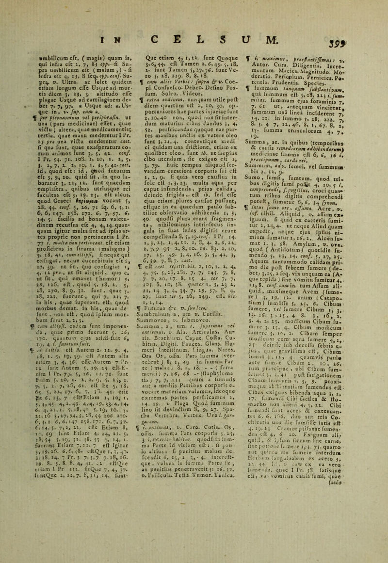 3P* umbilicum efc, (magis) quam is, qui infra eft 2, 7, 8} oppf-di Su- pra umbilicum eft (malum,) -fi infra eft 4, i), S feq. opp. conf. Su- pr^. v. Ultra, ac folec quidetn etiam longum elTe Usque ad mor- tis diem 3, 13, 3. altitudo ede plagae Usque ad cartilaginem de- oet 7, 7, 97. a Usque ad: a> Us- que in , v. fup. cum a. 5f per pleonasmum vel pcriphtafm. ut una (pars medicinae) edet, quae vidu ; altera, quae medicamentis; tertia, quae manu mederetur 1 l'r. IS pro una vidu mederetur caet. fi qua funt, quae exafperatura eo- rum animos funt 3, 5, 41. tonf. I Pr. 54. 71. 10S. 1, 10, 1, 2, 7, 3> 2, 7, 2. 2, 10, 1, 3> S. ni-caer. id, quod eft: id, quod fututum eft }, 9* 20. quid fit , in quo la- boratur 3, 21, ix. funt quaedam emplaftra, quibus utriusque rei facultas eft 5, 19. 13. eft ulcus, quod Graeci ttiptvft* vocant 5, 18, 44. tonf. 5, 26, 71 fq. 6, ?, n 6, 6, 147. ifS, 172. fi, 7, 37. 6, 14, 3. facilis ad bonam valetu- dinem recurfus eft 4, 4,14. quan- quam igitur multa fint ad ipfas ar- tes proprie non pertinentia 1 Pr. 77 i. multa non pertineam, eft etiam proficiens in ftruma (malagma) 5, 18, 41. cumellipfi, fi neque qui exfugat, neque cucurbitula efts, 17, 39. ut iit, quo confugiat i, 4, 12 pro , ut fit aliquid, quo c, ut fit, qua emanet (humor) j, 2fi, 126. eit, quod 3, 18, 1. 5, 28, 270. 8, 9, 31. funt, quae 5, 28, 22i. fuerunt, qui 7, 21, 7. in his , quae fuperant, ell. quod morbus demat, in his, quae de funt , non eit , quod ipfum mor- bum ferat 2, 2, 3. cum ellipji. eadem funt imponen- da , quae prirr.o fuerunt 3. 16, 170. quantum ejus aridi fuit fi, 79, 4 i. furatum fuit. *f ,.b i.sitio, eit Autem 2. 12, 9. 4, 18, 1. 5> 19, $9- eft Autem alia etiam 3, 4, 3fi. ede Autem 7 Pr. ii funt Autem 3, 19. 13 eft E- nim 1 Pr. 77. 5, 2fi, 11. 71. funt F ni m 3, 20, 1. 2, 2, 9, 5, 2;, 2. 7, 5, 2. 7, xfi, 61. eit fct 5, 1S, 65 5, 22, 17. 6, 7, 38. 41: erit £t fi. 13, 7 eltlEciam 1, 10, 1. 3.4> 43 4, 2.45- 4.4. 'JM3-4»I4> 6. 4,21,1. 3.18,41 3,19, IO. 3, 21,16 3,27,94. J. 28, 44 20fi. 2-0. 6,3,1 fi.fi, 147 138.17?. 6,7,37. 6.14,5. 7>2, 12. efie Etiam 8, 1-, 69 liint Etiam 4, 14, 2:. 3, 34 5’ \9> »»• -I**. 33 '» 14, *• fuerunt Etiam 7,31, 7 eit Igitur 5,19,26. 6.6,48. cftQiie I, 3, 40. 3. 1 8. 24. 7 Pr. 3 7> 3) 7 7.18,16. 19, 8. 3- 8. 8, 4, 41. 42 eftQue tiiam I Pr 112. fitQiie 7, 4, 37. (i.ntQue i, n.7- S,jt, 14. funt- Qiie etiam 4, 1,22. funt Quoque 3,6,44. eft Tamen 1, fi, 43. 3, 18, 1. funt Tamen 5,27,76. funt Ve- ro 5, 28, 219. 8, 8, 18. 5J cum aliis Verbis: fnpra & v. Coe- pi. Confuefco. Debeo. Delino Pos- ium. Soleo. Videor. ^ extra ordinem, nunquam utile poft diem quartum eit 2, 10, 30. op- portuniores hae partes injuriae funt 2,10,40 non, quod non fit inter- dum maturius cibus dandus 3, 4, 52. perfricandae quoque eae par- tes manibus unitis ex vetere oleo funt 3,12,4. contentique medi ci quidam una friilione, etiam ex quolibet oleo, funt tb. ut faepius cibo utendum, fic exiguo eit 1, 3, 79. huic tempus aliquod fer- vandum curationi corporis fui eft 1, 2, 9. fi quis vero exuitus in fole eit 1,3,23. multa aqua per caput infundenda , prius calida , deinde frigida, eit ib. fed ede ejus etiam plures caufae podiint, eftque in ea quaedam paulo lub- tilior obfervatio adhibenda 1, 3, 40. quodd plura erunt fragmen- ta , nihilominus intrinfecus lin- gula in fius fedes digitis erunt compellenda S, 5, 19.conf. I Pr 14. 1,3,23. i,4,tt. 1, 8, 4. 2,6,22. 2, 7,9 93 2,8,10.16.83.2,10, 17- 25. 49. 3,4. ifi- 3> 3. 41. 3, 6, 39- 7> 8, 7. caet. 51 eft caet repetit, bis. 2,10,1, 2, 4, 4, 75. 5, 28, 281. 7, 7, 145. 7, 8, 7 7, 20, 17 8, 13 4. 7- 7» 105. S, 10, 38. quater i, 3, 23 2, 11» '4 3» 4» 34- 7» 29. 37» s> 4» 27, funt ter 3, 26, 249. efie bis 1,2,14. 5j Futurus {7c v.ftoloco. Sumbruinus, a, um v. C utilia. Sumtr.oveo, v. fubenoveo. Summus , a , um. i. fupremus vel extremus. v Ala. Articulus. Au- ris. Brachium. Caput. Cofta. Cu- bitus. Digiti. Fauces. Glans. Hu- meri Inteltinum. t ingja. Nares. Ora Os, odis. Pars fumma ver- tebrae ) 8; 1, 49 in fumras Par te ! malas) 8, 1, l3. - - ( ferra menti) 7, 2fi, 68 -- (llaphylcma tis ; 7, 7, .111 quum a luminis aut a mediis Panibus corporis e- vocare materiam volumus, i deoque extremas partes perfricamus 2, 14. 19. v Plaga Quod fummum lino fit devinftum S, 9, 27. Spa- tha Vertebra. Vertex. Uva i.gar- gaicon. 5J i. extimas, v. Caro. Cutis. Os , offis, fumtr.a Pars cotporis 3.15, 3 i, exterior habitui, quodfi in fnm- ma Parte id vitium eli : - fi pau lo altius : fi penitius malum de feer.dic fi, 15, 2 5,-4- inrerelt- que , vulnus in fu mina Parte Iit , an penitius penetraverit 5: 16,37. v. Pellicula. Telia Tumor..Tunica, 5f i. maximus, praejtantijjimus: v. Autor. Cura. Diligentia. Incre- mentum Macies. Magnitudo Mo- deratio. Peric*iluin. Pernicies. Pa- tentia. Prudentia. Species. 51 lummum t annuam fubflantivune. qui lummum eit 3, 28, 223 i.fum. mitas. fummum ejus foraminis 7, 7-61 ut, antequam vincirent, fummum una linea inciderent 7, 14. 22. in fummo 5, 28, 222. 7, 3- 4 7» 12,46. 8, 1, 67. 8, 2, 15. fumma trunculorum 4, 7, Summa , ae. in quibus (temporibus & cau fis remediorum adhibendorum) medicinae fumma eit 6, fi, 16 i, praecipuum , cardo rei. Summum, adv. femel, vel fummum bis 2. 12, 9. Sumo, fumli, fumtum. quod tri- bus digitis fumi pol£c 4, 10, 5 ». comprehendi, f. pugillus, croci quan- tum tribus digitis comprehendi pocelt, fumatur 6, fi, 34 fynon, 5f intus fumo ore , ajfumo. Acre, v. tnf nihil. Aliquid , v. affium ex- iguum. fi quid ex cacteris fumi- tur 2,24,4. ut neque Aliud quam expedit, neque ejus ipfius ni- mium fumatur 2, 16, 2. Aloen fu* mar 1, 3, 58. Amylum , v. ova. cquod ( Antidotum ) quotidie fu- mendo 5, 23, 14. conf. 5, 27, 25. Aquam tantummodo calidam pri- mo die polt febrem fumere (de- bet/ 3,15, 2 feq. vix unquam ea (A* qua tepida) fine vomitu fumicur 4,. ii,S. conf. cum in. tum Adiim ali- quid, maximeque Avem (fume* ) 4> 19. 12. unum (Catapo- tium) fumfide 5, 25, fi. Cibum fumere, vel lumere Cibum 1, 3, 13. 26. 3 , 15 , 4 8. 3 , 16,2. 3- 4> i, 25, modicum Cibum lu- mrre 3, 15, q. Cibum modicum lumere 3, in, 2. Cibum femper modicum cum aqua fumere 4,2,. 25 deinde fub decedit febris e- jus, quae gravidima eit, Cibum iumat 51, ix, 4 quamvis paul® ante fum.it Cibum 2, 10, 26, tum praecipue , ubi Cibum fum- le:ur.t3, 5.41 po/t fatigationem Cibum hinuuris 1, 3, 9. proxi- meque abltinentuin fumendus eit- Cibus exiguus bibenda aqua 3, 2, 17. fumendi Cibi faciles & Ito- raacho non alieni 4, 5, 22. Cibi fumendi funt acres & extenuan. tes 6, 6. 16fi. duo aut tria Co- chlearia uno die fumfide latis eit 4,19,1; Cremor ptifanae fumen- dus clt 4, fi 20. Ex:gtiuro ali. quid , & ipfum (iccum line carne, fir.e potione f.utiere 1, 3, 73. quarto aut quinio die fumere interdur* Herbam. Sanguinalem ex aceto 3, 2'. 44 EI 1 v r/.r» ex ea vero (umenda, quae I Pr. 38 fatisque eli, ea vomiius caufa fumi, quae (ani* >