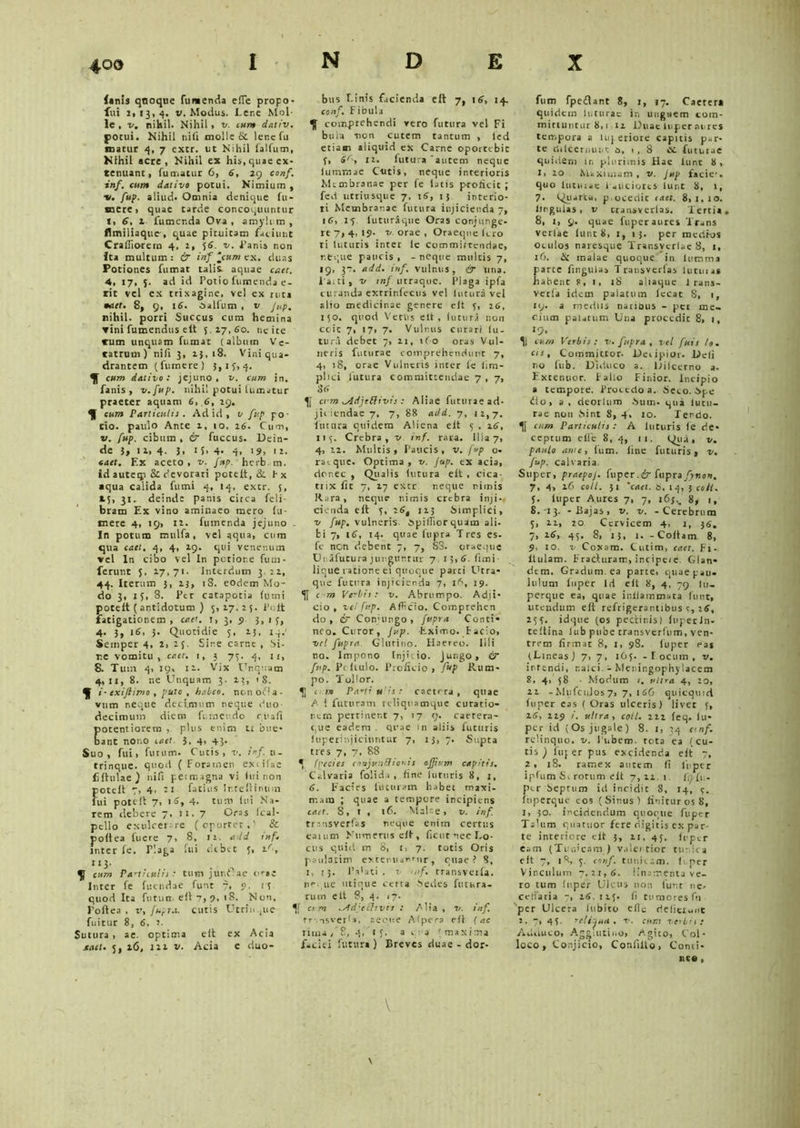 4©o (anis quoque fumenda effe propo- fui 1.13,4. v. Modus. Lene Mol- le , v. nihil. Nihil • v. cum dativ. pocui. Nihil nifi molle & lene fu marur 4, 7 excr. ut Nihil falfum, Nihil acte, Nihil ex his, quae ex- tenuant, fumatur 6, 6, 29 conf. inf. cum dativo potui. Nimium , •v. fup. aliud. Omnia denique fu- nere, quae tarde concoquuntur t, 6, 2 fumenda Ova, amyli m , flmiliaquc, quae pituitam faciunt Craffiorem 4, 2, 56. v. Lanis non ita multum : & inf jcum ex. duas Potiones fumat talis aquae caet. 4, 17, 5. ad id Potio fumenda e- rit vel ex trixagine, vel ex ruta •att. 8, 9, 16. oalfum , v Jup. nihil, porri Succus cum hemina ▼ ini fumendus elt 5,27,60. ne ite tum unquam fumat (album Ve- ratrum) nifi 3, 2}, 18. Vini qua- drantem (fumere) 5,15,4. cum dativo: jejuno, v. cum in. fanis, v.fup. nihil potui fumatur praeter aquam 6, 6, 29. cum Particulis . Ad id , v fup po- tio. paulo Ante 2, 10, 16. Cum, v. fup. cibum, & fuccus. Dein- de 3» 14. 3, 1 i- 4- 4. '9, 12. caet. Ex aceto, v. Jup. herb m. Idauteip & devorari poteit, & ix «qua calida fumi 4, 14, extr. 5, 15, 31. deinde panis citca feli- bram Ex vino aminaeo mero (it- inere 4, 19, 12. fumenda jejuno , In potum mulfa, vel aqua, cum qua caet. 4, 4, 29. qui venenum ▼ cl In cibo vel In potior.e fu in- ferunt 5, 17,71- Interdum 3,21, 44. Iterum 5, ij, iS. eodem Mo- do 3, 25, 8. Per catapotia fumi poteit ( antidotum ) 5,17.25. l’oit fatigationem , caet. 1, 3, 9 3, 1 5, 4. 3, 16, 3. Quotidie 5, 13, iq.' Semper 4, 2> 25. Sire carnt , Si- re vomitu, caet. 1, 3 75. 4, 1 r, 8. Tum 4, 29, 12. Vix Unquam 4,11, 8. ne Unquam 3. 22, '8. i-cxijtimo , puto , habeo, non odia- vum neque decimum neque duo- decimum diem fumeudo cuafi poteniiorem , plus enim tr bue- Dant nono caet. 3, 4, 43. Suo, fui, furum. Cutis, v. inf. u- trinque. quod (Foramen exiifae fifhtlaej nifi permagna vi lirinon poteit 7, 4, -2 fatuis Ir.telHnum fui poteit 7, 16, 4- tum lui Na- rem debere 7. 21,7 Oras fcal- pello exulcer re (oportet,' & poltea fuere 7, 8, 12. add inf. inter fe. Plaga fui debet 5, 26, 2 23' . ., ^ cum Particulis t tum jur.fae orae Inter fe fuendae funt 7, 9, t'5 quod Ita fu tum elt 7, 9, 18. Non, Poftea , v, fupra. cutis Utrin.,ue fuitur 8, 6, 2. Sutura , ae. optima elt ex Acia senet. 5, 26, 221 v. Acia e duo- bus Linis facienda elt 7, 16, 14. conf. Fibula K comprehendi vero futura vel Fi bulea sion cutem tantum , led etiam aliquid ex Carne oportebit 5, 66’, 12. futura autem neque lumraae C-utis, neque interioris Membranae per fe latis proficit ; fed utri usque 7, 16, 13 interio- ri Membranae futura injicienda 7, 16, 15 futuraqne Oras conjunge- re 7, 4,29- v. orae , Oraeqne fero ti luturis inter lc committendae, r.fcque paucis, -neque multis 7, 19, 3“, add. inf. vulnus, & una. Laiti, v tnf urraque. Plaga ipfa curanda exrrinfecus vel lutura vel alio medicinae genere elt 5, 26, 150. quod Venis elt, futura non ccic 7, 17, 7. Vulnus curari fu- turi debet 7, 21, ifo oras Vul- neris futurae comprehendunt 7, 4, 18, orae Vulneris inter fe lim- plici lutura committendae 7, 7, 86 4[ ctm ^AdjeElivis : Aliae futurae ad- jiciendae 7, 7, 88 add. 7, 12,7. lutura quidem Aliena elt 5 , 26, 115. Crebra, v inf. rara. Ilia 7, 4, 22. Multis» Paucis, v. fup o- raique. Optima, v. Jup. ex acia, donec , Qualis futura elt , cica- trix fic 7, 27 extr neque nimis Rura, neque nimis crebra inji-, cienda eft 5, 26, 123 Simplici, v fup. vulneris. Spifiior quam ali. bi 7, 16, 14. quae fupra Tres es- fe non debent 7, 7, S3. oraeque Unafutura junguntur 7 .15,6. fimi lique ratione ei quoque parci Utra- que futura injicienda 7, 1 A, 19. c-m Verbis: v. Abrumpo. Adji- cio, vel fup. Afficio. Comprehen do, 6r Conjungo, fupra Conti- neo. Curor, Jup. Eximo. Facio, vel fupra Glutino. Haereo. Illi no. Impono Injicio. Jungo, ir fup. Pc iiulo. Proficio , fup Rum- po. Tollor. c- w PaYti u is : caetrra , quae A 1 futuram rcliquamque curatio- rem pertinent 7, 17 9. caerera- que eadem . quae m aliis futuris luperinjiciuntur 7, 13,7. Supta tres 7, 7, 88 * (pecies conjutiflioms ojftem capitis. Calvaria foiida , fine luturis 8, j, 6. Facies futuram habec maxi- mam ; quae a tempore incipiens £<trr. 8, t , 16. Malae, v. inf. transvertas neque enim certus eamm Numerus eft, ficut nec Lo- cus quid m 8, t, 7. totis Oris paulatim extenuantur, ctiae ? 8, i, 15. 1’a'ati . v mf. transveifa. ne. ne utique certa Sedes futura- rum elt 8, 4. <7. 4[ ctm ^ddjecltvts : Alia , v. inf trnsverli, aeque Alpera eft (ac rima/8, 4, t f. a qua (maxima f.ciei futura) Breves duae - dor- fum fpedant 8, t, 17. C.ieter» quidem luturae in unguem com- mi rt utitur 8,1-22 Duae 1 u per aures tempora a luperiore capitis par- te dilceriHiur. 6, 1, 8 cc fututae quidem in plurimis Hae lunt 8, l> 20 Maximam, v. Jup facie, quo luturae 1 aiiciorcs lunt 8, 1, 7. Quarta, p.ocedit taet. 8,1,10. lingulas, v cransverlas. Tertia. 8, 1, 9. quae fuper aures Trans verlae lunt 8, 1, 13. per medios Oculos naresque Transverlae 8, 1, 16. & malae quoque in liimma parte fingulas Transverlas futui as habent S, I, 18 aliaque J rans- verfa idem palatum lecat 8, 1, 119. a medus narious - pet me- cittm palatum Una procedic 8, 1, lrd' II cv.m Verbis: v. fupra, vel fuis /0. cis, Committor. Decipior. Deli no lub. Diduco a. Dilcerno a. Extenuor. Fallo Finior. Incipio » tempore. Procedo a. Seco. Spe flo, a, deorlum Sum. qua lutu- rae non Sint 8, 4, 10. Tendo. eum Particulis: A luturis fe de- ceptum elfe 8, 4, 11. Qua, v. paulo ante, fum. fine futuris» v. fup. calvaria Super, praepoj. fuper.& fupra fynon. 7, 4, 26 coli. 31 'caet. a, 14, i coti. 5. luper Aures 7, 7, 165.. 8, 1, 8, -13. - Bajas, v. v. - Cerebrum 5, 21, 20 Cervicem 4, 1, 36. 7, 26, 45. 8, 13, 1. - Coltam 8, 9, 10. v Coxam. Cutim, caet. Fi- ilulam. Fracturam, incipeie Glan- dem. Gradum, ea parte, quae pau- lulum luper Id elt 8, 4, 79 lu- perque ea, quae inllammata funt, utendum eft refrigerantibus e, 26, 255. idque (os pedir.is) fuperJn- teltina lub pube cransverfum, ven- trem firmat 8, 1, 98. luper eas (Lineas) 7,7, 165. - Locum, v. intendi, ralci. 2 Meningophylacem 8. 4> 58 • Modum 1. ultra 4, 20, 22 -MufcnJos7> 7, 166 quicquid fuper eas (Oras ulceris) livec 5, 26, 229 /. ultra, coli. 222 feq. fu- per id (Os jugale) 8. 1, 54 cnf. relinquo, v. lubem. tota ea (cu- tis ) fuper pus excidenda eft 7, 2, 18. ramex autem fi fuper ipfum Sc rotum elt 7,22,1. fn lu- per Septum id incidit 8, 14, 5. ftiperque eos (Sinus) finitur os 8, 1, 50. incidendum quoque fuper Talum quartior fere digitis ex par- te interiore elt 3, 21, 45. fuper eam (Tun!cam ) valentior tut ica eft 7, 18, 5. conf. tunicam, fuper Vinculum 7,21,6. linamenta ve- ro tum luper Ulcus non lunt nc, cetiaria 7, 26. 12.5- fi tumores fu 'per Ulcera iubito effe deficiunt 2. 7, 45. relijua, v. cum verbis: Auduco, Aggiutii.o, Agito, Col- loco, Conjicio, Confilto, Conci- nte ,