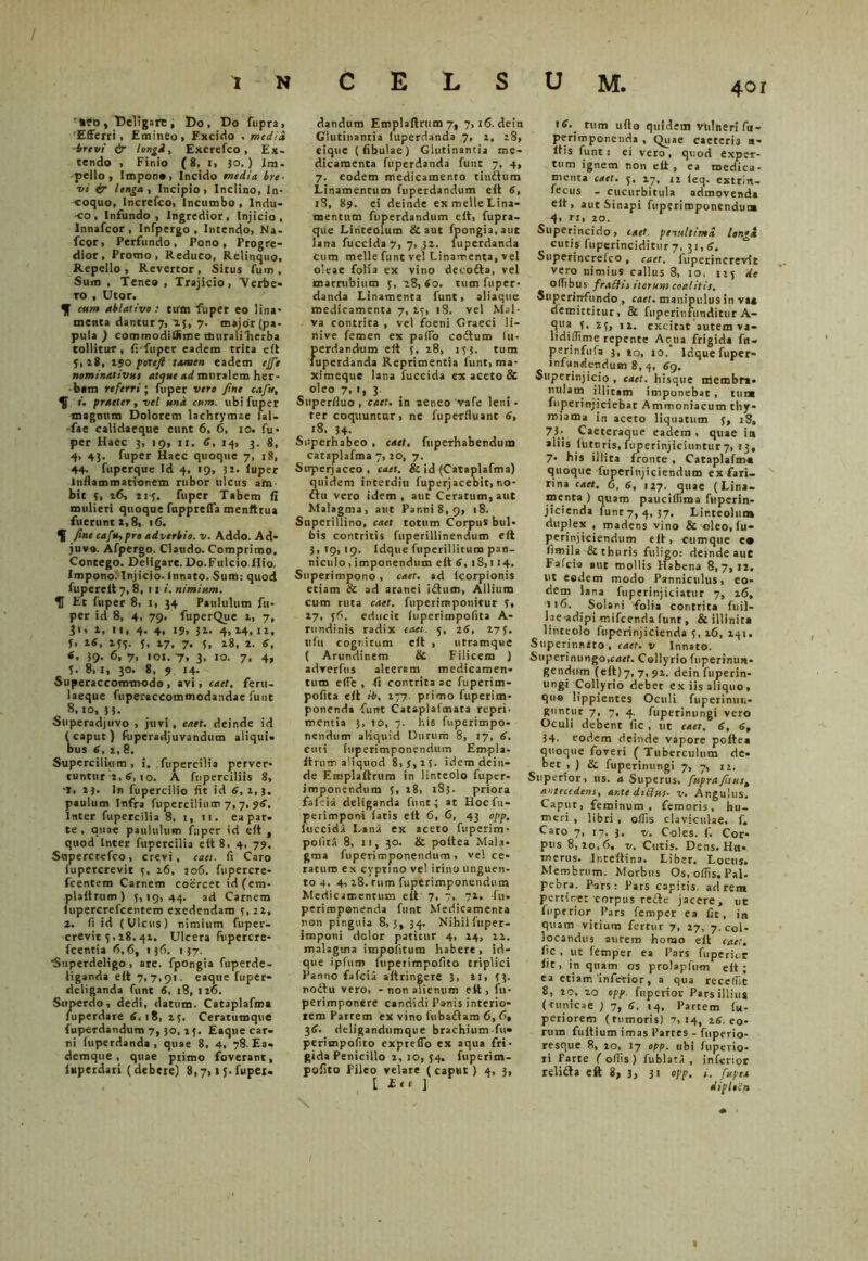 '*?o, Deligare; Do, Do ftipra, 'Efferri, Emineo, Excido . media brevi & longi, Excrefco, Ex- tendo , Finio (8, i, 30.) im- pello, Impono, Incido media, bre- vi 4r longa. Incipio, Inclino, In- coquo, Increfco, Incumbo , Indu- co , Infundo, Ingredior, Injicio, Innafcor , Infpergo , Incendo, Na- fcor, Perfundo, Pono, Progre- dior, Promo, Reduco, Relinquo, Repello, Revertor, Situs fum, Sum , Teneo , Trajicio, Verbe- ro , Utor. J cum ablativo: tum fu per eo lina- menta dantur 7, 15, 7. major (pa- pula ) cotmnodilSme tfturaliherba tollitur, frfuper eadem trita e It 3,28, 150 potefi tamen eadem effit nominativus atque ad muralem her- bam referri; fuper vero fine ea fu, /. praeter, vel una cum. ubi fuper magnum Dolorem lachrymte lal- fae calidaeque eunt 6, 6, 10. fu- per Haec 3, 19, 11. 6, 14, 3. 8, 4, 43. fuper Haec quoque 7, 18, 44- fuperque Id 4, 19, 3 a- luper Inflammationem rubor ulcus arta- bit 3, i<5, 214. fuper Tabem fi mulieri quoque fuppreffa menftrua fuerunt 2,8, 16. H fine cafu,pro adverbio, v. Addo. Ad- juvo. Afpergo. Claudo. Comprimo, Contego. Deligare. Do.Fulcio Hio. Impono. Injicio, innato. Sum: quod fuperelt 7, 8, 11 i. nimium. IT Et fuper 8, 1, 34 Paululum fu- per id 8, 4, 79. fuperQue 1, 7, Ji, 2, n, 4. 4, 19, 31. 4, 14,12, f, 16, 235. 3, 27, 7. 3, 28, 2. 6, 39- 6, 7> <01.7, 3. 10. 7, 4, 3. 8,1, 30. 8, 9 14. Superaccommodo, avi, eaet, feru- laeque fuperaccommodandae funt 8,10, 33. Superadjuvo , juvi , eaet. deinde id (caput) fiiperadjuvandum aliqui- bus 6, 2, 8. Supercilium, i. fupercilia perver- tuntur 2, 6, 10. A fuperciliis 8, f, 23. In fupercilio fit id 6, 2,3. paulum Infra fupercilium 7,7, $6, Inter fupercilia 8, i, 11. ea par- te , quae paululum fuper id eit , quod Inter fupercilia eit 8. 4, 79. Soperctefco, crevi, eaet. fl Caro iupercrevit 3, 26, 206. fnpercre- fcentem Carnem coercet id(em- plaitrum) 3,19,44. ad Carnem fupercrefcentem exedendam 3,22, 2. fi id (Ulcus) nimium fuper- crevit 3,28. 42, Ulcera fupercre- fcentia 6,6, 136. 137. •Superdeligo , are. fpongia fuperde- liganda eit 7,7,91. eaque fuper- deliganda funt 6, 18,120. Superdo, dedi, datum. Cataplafma fuperdare 6, 18, 23. Ceratumque fuperdandum 7,30, 25. Eaque car- ni fuperdanda , quae 8, 4, 78. Ea. demque , quae primo foverant, («perdari (debere) 8,7,15.fupei. dandum Emplaitrum 7, 7,16. dein Glutinantia (uperdanda 7, 2, 28, eique (fibulae) Glutinantia me- dicamenta fuperdanda funt 7, 4, 7. eodem medicamento tindtum Linamentum fuperdandum eit 6, 18, 89. ei deinde ex meile Lina- mentum fuperdandum eit, fupra- qvie Linteolum & aut fpongia, aut lana fuccida7, 7, ,32. luperdanda Cum meile funt vel Linamenta, vel oleae folia ex vino decofta, vel marrubium 3, 28,60. tum fuper- danda Linamenta funt, aliaque medicamenta 7, 23, 18. vel Mal- va contrita , vel foeni Graeci li- liive femen ex paflo codtum fu, perdandum eit 3, 28, 133. tum fuperdanda Reprimentia funt, ma- ximeque lana fuccida ex aceto & oleo 7, 1, 3. Superfluo, eaet. in aeneo vafe leni • ter coquuntur, ne fupe-rfluant 6, 18, 34- Superhabeo , eaet, fuperhabendum cataplafma 7, 20, 7. Superjaceo , eaet. & id (Cataplafma) quidem incerdiu fuperjacebit.no- ftu vero idem , aut Ceratum, aut Malagma, aut Panni 8, 9, 18. Superillino, eaet totum Corpus bul- bis contritis fuperillinendum eit 3, 19,19. Idque fupetiliitum pan- niculo , imponendum eit 6, 18,114. Superimpono, eaet. ad icorpionis etiam & ad aranei idtum, Allium cum ruta eaet. fuperimponitur 3, 27, 36. educit fuperimpofita A- rundinis radix eaet. 3, 26, 273. lifil cognitum eit , utramque ( Arundinem & Filicem ) adverftis alterem medicamen- tum e(Te , fi contrita ac fuperim- pofita eit ib. 277. primo fuperim- ponenda -funt Cataplaimata repri. mentia 3, 10, 7. his fuperimpo* nendum aliquid Durum 8, 17, 6. cuti fuperimpotiendum Empla- itruro aliquod 8,3,13. idem dein- de Emplaitrum in linteolo fuper- imponendum 3, 28, 183. priora fafei-a deliganda funt; at Hocftt- perimpont iatis eit 6, 6, 43 opp. iuccidi Lanii ex aceto fuperim- polita 8, 11, 30. & poitea Mala- gma fuperimponendum , ve! ce- raturo ex cyprino vel irino unguen- to 4, 4,18. rum fuperimponenducn Medicamentum eit 7, 7, 71, fu. periroponenda funt Medicamenta non pinguia 8,3, 34. Nihil fuper- imponi dolor patitur 4, 14, 12. malagma impolitum habere, id- que ipfuro fuperimpofito triplici Panno fafeia aitringere 3, 11, 3 3- no£tu vero, - non alienum eit, fu- perimponere candidi Fanis interio- rem Partem ex vino fuba£tam 6, 6, 36. deligandum que brachium fu» perimpofito expreffo ex aqua fri- gida Penicillo 2, 10, 34, fuperim- pofito Pileo velare (caput) 4, 3, [ £<* ] 401 16. tum uito quidem vrtltieri fu- perimponenda , Quae caeceris n- ltis funt: ei vero, quod exper- tum ignem non eit, ea medica- menta eaet. 5. 17, 22 ieq. extrin- fecus - cucurbitula admovendi eit, aut Sinapi fuperimponenduna 4. n, 20. Superincido, eaet. penultima lengi cutis fuperinciditur 7, 31,6. Superincr-efco, eaet. fuperincrevit vero nimius callus 3, 10, 125 de OlTibus f rati is iterum coalitis. Superinfundo , eaet. manipulus in va* demittitur, & fuperinfunditur A- qua 3, 23, ix. excitat autem va- lidiffime repente Aqua frigida fu- perinfufa 3, 10, 10. Idque fuper» infundendum 8, 4, 69, Superinjicio , eaet. hisque membri- milatri illitam imponebat, tum fuperinjiciebat Ammoniacum thy- miama in aceto liquatum 5, iS, 73- Caeteraque eadem, quae ia aliis luturis, fuperinjiciuntur 7, 23, 7- his illita fronte , Cataplafma quoque fuperinjiciendum ex fari- rina eaet. 6, 6, 127. quae (Lina- menta ) quam pauciffima fitperin- jicienda funt 7, 4, 37. Linteolum duplex , madens vino & oleo, fu- perinjiciendum eit, cumque e* fimila & thuris fuligo: deinde auc Fafcia aut mollis Habena 8,7,12. ut eodem modo Panniculus, eo- dem lana fuperinjiciatur 7, 26, u6. Solani folia contrita fuil- la e-adipi mifcenda funt, & illinit» linteolo ftvperinjicienda 3, 26, 241. Superinnato , eaet. v Innato. Superinungo,eaet. Collyriofuperinun- gendiim (eit) 7, 7,92. dein fuperin- ungi Collyrio debet ex iis aliquo, que lippientes Oculi fupeiinun- guntur 7, 7, 4. fuperintingi vero Oculi debent fle , ut eaet. 6, 6, 34- eodem deinde vapore poftea quoque foveri ( Tuberculum de- bet , ) & fuperintingi 7, 7, 12. Superior, us. a Superus, fiupra fitus, antecedens, ante ditius, v. Angulus. Capur, feminum, femoris, hu- meri , libri , offis claviculae, f. Caro 7, 17, 3. v. Coles, f. Cor- pus 8,20,6. v. Cutis. Dens. H«. merus. Ir.teitina. Liber. Locus. Membrum. Morbus Os, offis. Pal. pebra. Pars: Pars capitis, ad rem pertine:-corpus re£le jacere, ut fnperior Pars femper ea fit, in quam vitium fertur 7, 27, 7. col- locandus aurem homo eit eaet. fic , ut femper ea Pars ftiperict iit, in quam os prolapfum eit; ea etiam inferior, a qua receffit 8, 20, 20 opp. fnperior Pars illius (tunicae ) 7, 6, 14, Partem fu- periorem (tumoris) 7,14, 16. eo- rum fuitium imas Partes - fuperio- resque 8, 10, 17 opp. ubi fuperio- li Parte ( offis) fublati , inferior relidta eft 8, 3, 3< opp. i. fiupee diplein
