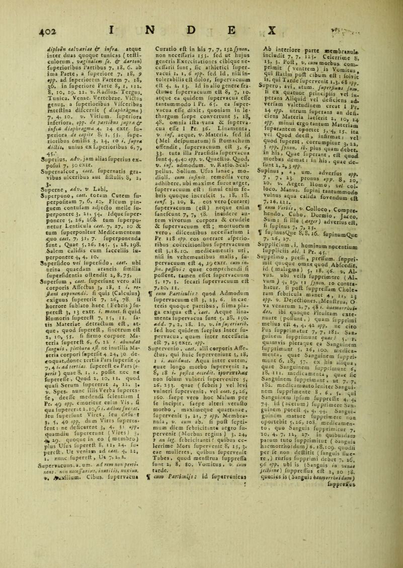 diploen calvariae ir infra, atque inter duas quoque tunicas (t e it i - culorum , vaginalem fe. & darton) fuperioribus Partibus 7, 13, 6. ab Ima Parte, a fuperiore 7, 18, 9 opp. ad fnperiorem Partem 7. iS, 36. in fuperiore Parte 8, 1, 111. 8, 10, 19. 22. v. Radius. Tergus. Tunica. Venae. Vertebrae. Vi£tus genus, a fuperioribus Vifceribus rnteitina difcernit ( diaphrhgma) 7, 4, 10. v. Vitium, fuperiora inferiora, opp• de partibus Jupra (y infiti diaphragma 4, 24 extr. fu- periora de capite 8, 1, fj, fupe- rioribus otniffis 3, 14, 10 i, Jupra ditiis, unius ex fuperioribus 6,7, Supeiius, aetv. jam aliasfupetiuj ex- pofui 7, 30 extr. Supernafcor, caet. fupernatis gra- vibus ulceribus aut filtulis 8, 2, Superne , adv. v Labi. Superpono, caet. totam Cutem fu* perpolitam 7, 6, ro. Ficum pin- guem contufam adjetfto meile lu- perponere 3, n, 54. Idquefuper- ponere 5, 26, 168. tum fuperpo- netur Lenticula caet. 7, 27, 10 & tura fuperponitur Medicamentum quo caet. 7, $i> 7. fuperponenda fiint. Quae 5,26, 245. 5, 28,198. Salem calidis cum faccellis fu- perponere 4, 4, 10. Superfideo vel luperlido, caet. ubi urina quaedam araneis fimilia fuperlidentia oilendic 2,8,73, Superfum , caet. fuperfunt vero alii corporis Affe&us 3, 18, I re- Jiant exponendi, fi quis (Calculus) exiguus ftipererit 7, 26, 78 fi horrore fublato haec ( Febris ) fu- perett 3, 13 extr. i. manet, fi quid Humoris fuperelt 7, 15, 11. fa- tis Materiae detractum elt , at- que , quod fuperelt, fincerum elt 2, 10, 55. fi firmo corpore Ma- teria fuperelt 6, 6, 22 i. abundat [anguis , plethora eft. ne inutilis Ma- ieria corpori fuperfit 4 24, 30 de- coquat,donec tertia Pars fuperfit 4, 7,4 i. ad tertias fuperelt ea Pars (»■ peris) quae 8, 1,1. pofiit r.ec n« fupereffe, Quod 2, 10, 11. quod quali Serum lupererat 2, 12, 3. 2/. Spes, nunc illis Verba fuperes- fe deelTe medendi fcientiam 1 Pr. 49 opp. emoritur enim Vis . fi qua lupererat 2,10,6 i. adhuc fuerat. feu fuperfunt Vires, leu defu-t 3, 4, 40 opp. dum Vires fuperes- fenti ne deficerent 3, 4. 3i opp. quamdiu fupererunt (Vires) 3, 4^ 29. quoque in eo ( membro) plus Ufus fuperelt 8, 11, 24. fu. pereft, Ut veniam ad caet. 4, 22, 1. nunc fuperelt, Ut 7> Supervacuus, a. um. ad rem non perli- nens ■ non necejfariies, inutilis, noxius. v. /yujriiium. Cibus, lupervacua Curatio eft in his 7, 7, 1 $zfynon. non necelfaria 153. fed ut hujus generis Exercitationes cibique ne- cclfatii lunc, fic athletici fuper- vacui 1,1,6 opp. fed Id, nili in- tolerabilis elt dolor, fupervacuum elt 4, 2, 13. Id in alio genere fra- ftuKie fupervacuum elt 8, 7, 10. atque ea quidem lupervacua elfe tantummodo i Pr. 65. ea fupet- vacua elfe dixit, quoniam in le- thargum faepe convertunt 3, 18, 4S. omnia lita vana Sc fuperva- cua elfe I Fr. 36'. Linamenta, v inf. aeque, v. Materia, fed id (Mei defpumatum) fi ftomachuin offendit, fupervacuum elt 3, 6, 33. tuta illa Praefidia fupervacua funt 4, 4,40 opp. v. Quaeltio. Quod, v. inf. admodum, v. Ratio. Scal- pellus. Solium. Ufus lanae , mo- dioli. eam in finit remedia vero adhibere, ubi maxime furor urget, fupervacuum eft : limul enim fe- bris quoque increfcit 3, 18, 18. conf. 3, 20, 8, eos vero (curare) fupervacuum (eft) neque enim fanefcunt 7, 7, 58. insidere au- tem vivorum corpora & crudele & fupervacuum elt; mortuorum vero, dilcentibus neceffarium 1 Pr u8 opp. eos onerare afperio- ribus coercitionibus fupervacuum eft 3,1 8,10. medicamentis uti, nili in vehementibus malis, fu- pervacuum eft 4, jgexrr. cum in- jin. pajjivi: quae comprehendi fi poffenc, tamen effet fupervacuum 5, 17, 3. lecari fupervacuum elt 7. ^0, 11. eum Particulis: quod Admodum fupervacuum eft 3, 23, 6. incae teris quoque partibus, fi ima pla- ga exigua elt , 'caet. Aeque lina, menta lupervacua funt 3, 28, 150. add. 7,2, 28. In, v. in[uferiorib. , fed hoc quidem faepius Inter fu- pervacua , quam inter r.eceflaria elt 7, 25 extr. opp. Supervenio, caet. alii corporis Affe- dtus, qui huic fuperveniur.t 3, 18, 1 i. accidunt. Aqua inter cutem, quae longo morbo fupervenit 2, 8, 18 i. pofica accedit. tpvcrmiXus non folum vulneri fupervenire y, 26,233. quae (febris) vel levi vulneri fupervenit, vel caet. j, 16, 160. faepe vero hoc Malum per fe incipit, faepe alteri vetufto morbo , maximeque quartanae, fupervenit 3, 2t, 7 opp. Membra- nula , v. cum ab. fi poft fepti- mum diem febricitante aegro fu- pervenic (Morbus regius ) 3, 24, j an leg. febricitanti? quibus ce- lerrime Mors fupervenit 8, 13,3. eae mulieres, quibus fupervenit Tabes, quod menftrua luppreffa Innt 2, 8, 80. Vomitus, v. cum tarde. K cum Partisuljs: id fupsiveniesj Ab interiore parte membranul* includit 7, 7, 125* Celerrime 8, J5. 5- Poit, v. cum morbus, com- primit ( ventrem ) is Vomitus, qui ltaum poft cibum elt : foivic is, qui Tarde fupervenit 1,3, 68 ocf Supero, avi, atUm. fiuperfiuus Jum\ Ii ex quatuor principiis vel iH. perans Aliquid vel deficiens adv vertam valetudinem creat I j>r. 24 opp. utrum fuperans an defil ciens Materia laelerit 2, 10, 1+ opp, minui ergo tantum Materiam luperantem oportet 3,4, It vel Quod deelt, infirmati vel quod luperat, corrumpitur 3,11 3 opp. fiynon. ib. plus quam debet.' in his, Quae fuperant , elt quod morbus demat: in his, quae de lunt 2, 2, 3 opp. ^ Supinus, a, um. adverfus opp. 7. 7. 13- pronus opp. 8, jo n,AcficrV Uomo> vv/ col’ loco. Manus, fupini tantummodo vulnus aqua calida fovendum eft 7,26,121. tum Verbis, v. Colloco, Compre- hendo. Cubo, Dormio, Jaceo, »uin: fi ille {aeger) adverlus elt, fi lupinus 7, 7, l}. 8,S, 16. fupinumQue Supplicium , i. hominum nocentium uppiicns abi. I Pr. 43. Supprimo , prefii, preffum. fnppri- mit quoque omne quod Abfcedit, u. ( malagma ) 3, ,8, 4s. v. Al- vus. ubi veiis lupprimere (Al- vum) 4, 19, I I [ynon. 10 contra- hatur. Ii poft fuppreffam Chole. ram febricula manet 4, n, 1, opp. v. Dejeaiones.,Menftrua, O va venarum 2,7, 48«. haema rhoU des. ibi quoque Pituitam exte- nuare (poliunt, ) quam fupprimi melius elt 4, 4, 42 W. ne cito Pus (uppnmatur 7, 7, igj. San. guinein fupprimunt quae! c, r. quamvis pleraque ea Sanguinem lup.pnmunr 3, 26, 100. medica- menta, quae Sanguinem fuppri- munt 6, i8, 57. ex his aliqua, quae Sanguinem fupprimunc 6, 18, 111. medicamenta, quae fic Sanguinem fupprimant, ut 7, 7, 182. medicaniButo leniter Sangui- nem fupprimente 8,6, y. & ui Sanguinem ipfum fupprelfit 4, 4, 74. id (acetum) fupprimere San- guinem p-otelt 4, 4, 44. Sangui- gmnem mature fupprimere non oportebit 5,16, 108. medicamen- to, quo Sanguis fupprimitur 7, 10, 4* 7, 12, 27. in quibusdam paium tuto fupprimitur ( Sanguis hacmorrhoidum) 6, 18,109. quodli per fe non deltitic ( fanguis flue- re,) rurfus fupprimi debet 7, 16, 96 opp. ubi is (Sanguis in venae pectione) fuppreffus eft 2, 10 38. quoties is (Sanguis has/norrhoi dum ) fuppr effis»