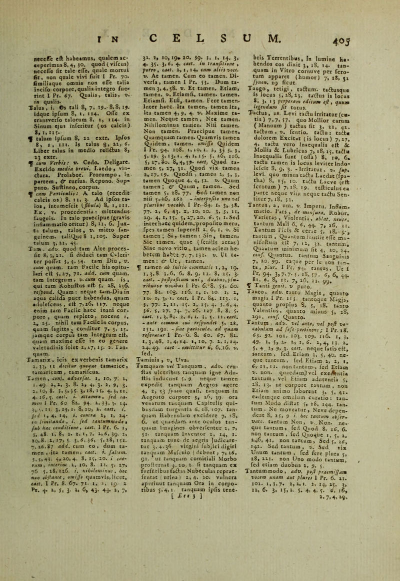 in CELSUM. nece (Te eft habe»mus, qualem ac- ceperimus 8, 4, $0. quod { vifcus) neceiTe fit tale eile, quale mortui fit, non quale vivi fuit I Pr. yo. fimiliaque omnia non eile talia incifo corpore, qualia integro fue- rint 1 Pr. 67. Qualis, talis, v. in qualis. Talus , i. ©s tali 8, 7. 19- 8,8, 19. idque ipfum 8, 1, 114. Offe ex transverfo talorum 8, i, 114- in Sinum ejus inferitur (os calcis) S.i.ii T- ^ talum Ipfum 8, 22 extr. Ipfos 8, 1, m. Is talus 8, xi, 6. Liber talus in medio reliftus 8, 13 extr. qj cum Verbis: v. Cedo. Deligare. Excido media brevi. Laedo > vin- ctura. Prolabor. Prorumpo, in partem , & rurfus. Repono. Sup- puro. Suftineo, corpus. qj cum Paniculis: A talo (recedit calcis os) 8, 11, 3- Ad ipfos ta- los, intumefeit (fibula) 8, 1,111. Ex, v. procedentia: mittendus lauguis. In talo praecipue (gravis inflammatio oritur) 8,11, 6. Jux- t.i talum, talos, v. mitto fan- guinem. taliQuc 8 1,105. Super talum 3, 11, 45. Tam. adv. quod tam Alte proces- iit 8,3,11. Ii diduci tam Celeri- ter polfet },4,54. tam Diu, v. cum quam, tam Facile his opitu- lari e it 5,17, 7«. add. cum quam, tam Integrum, v.cum quam, is, qui tam Robultus eft- 5, 18, 156. refpend. Quam: neque tam-Diuin aqua calida puer habendus, quam adolefcens , eit 7,26, 117. neque enim tam Facile haec inani cor- pore , quam repleto, nocent 1, 1, 13. nihil tam Facile in corpus, quam fagitta , conditur 7, 5, 15. jamque corpus tam Integrum elt, quam maxime e(Te in eo genere valetudinis folet 2,.17, i j. *. fan* quam. Tamarix, icis ex verbenis tamarix 1,33, 11 dicitur quoque tamarice, tamaricum , tamar-ifeus. Tamen, conj. adverfat. 1, 10, 7. i, 1,49 1,1, 3. 8. l, 4, 3. 2, 9, 3. 1, 10, 8. 3,5,55. 3.18, 15. 4, 3, n. 4,, 15,5. cati. i. attamen, fed ta- men i Pr. 60 81. 94. 1, 33, 3. 14. 3,3,11. 3, 13, I. 8, 10, 1. cael, i. Jid 1,4, 14, ». contra 1, 1, 14. in limitando , i. fed tantummodo , jub hac conditione , cael. 1 Pr. C. 1, 3, 48. I, 8, 1. 1, I, 7. 1, 6, 39. 1, 10,8. 1, 17, 5 3,6. 3<M f.28, 151. 7,16.87 add. cum eo, dum ta- men.-ita tamen, cael. i. faltem. 3.5,43. 4, 20, 4- S. 15, 20. i cae- rum, inierim 1, 10, 8. II. 5. 27, 76 5, 18, 126. nihilominus , hoc non objtanie , omijfo quamvis, licet, caet. I Pr, 8. 67. 71- 1, a, 19 2 pt. 4* 1. 5i i- i. <3, 4). 44- 2, 7, ( 32. 2, 10, 19* 20. 39. 3, 1, 14, 3, 4, 35. 3, 6, 4. caet. in tranfitione , porro, caet. 2, i, 14, cum aliis voce, v. At tamen. Cum eo tamen. Di- verfa, tamen I Pr. 53. Dum ta- men 3,4, 58. v. Et tamen. Etiam, tamen, v. Etiamli, tamen, tamen. Etiamli. Etfi, tamen. Fete tamen. Inter haec. Ita tamen, camenlca. Ita tamen 4, 9, 4. v. Maxime ta- men. Neque tamen, Nec tamen. Nihilominus tauien. Nili tamen. Non tamen. Praecipue tamen. Quamquam tamen. Quamvis tamen Quidem, tamen, omijfo Quidem I i’r. 94. 10S. i,»o,i. 2, 33 3. j, j, 19. 3, 13, 1. 4, 1, 15. 5, 16, 116. 5,17,80. 8,4,59- ‘uet. Quod ta- men 5, 27, 31. Quod vix tamen 2,17, 19. Quodfi , tamen i, 3,3, tamen Quoque 4, 4, 52. v. Quum tamen; tr Quum , tamen. Sed tamen 5, 28, 77. Sed tamen non nili 5. 26, 162 - interpoftta uno vel pluribus vocabb. I Pr.84. I, 3, 38. 77. 2, 6, 43. 2, io, 20. 3, 5, n. 19. 4,1,15. 5,27,10. 6.5, i.Sed interhaec quidem,'propofito metu, fpes tamen luperelt 1, 6, 1, v. Si tamen; Si, tamen; Sin, tamen. Sic tamen, quae (fenilis aetas) Sine novo vitio, tamen aciem he- betem habet 7. 7, 131. v. l't ta- men: & Ut, tamen. qf tamen ab initio commatis 1,2, 19. 1,3,8. 3,6. 6. 8, 9, 11. 8, 15, 3. caet. - pojlpofitum uni, duabus, plu- ribus ne vocibus I Pr. C.• 8. 53. fio. 7.7. Si. 103. 116. 1, i, 10. 1, 1, IK I, 3, i. caet. I Pr. 84. 113. I, 3, 77. 2, II, 15. 2, IS, 4. 3.6,4- 36. 5, 27, 74- 7- 127 8, 8, 5. caet. 1,3,83. 2,6,1. 3, 5. 11.«aer. -ante comma cui refpondet 3, 28, 151. 191. -fine particula, ad quam referatur I Pr.-fi. 8. 60. 67. 8l. 1, 3,48. 1,4, 14. 1, 10, 7. 1, I, 14. 24.. 49. caet - omittitur 6, 6,. 16. v, fed. _ T-aminia , v, Uva. Tamquam vel Tanquaro , adv. cru- itas ulceribus tanqium igne Adu- ltis inducunt 5, 9. neque tamen expedit tanquam Aegros agere 4, *> 5? fynen quafi, ranquam in Aegroto corpore 5, 39. ora venarum tanquam Capitulis qui- busdam turgentia 6, 18, 107. tan- quam Habenulam excidere 7, 28, 6. ut quaedam, ante oculos tan- quam Imagines obvertentur 1, 7, 51. tanquam Inventor 2, 14, j. tanquam tunc de aegris Indicare- tur 3,4,34 virgini fubjici digiti tanquam Mafculo ( debent; 7, 16, 91. ut tanquam comitiali Morbo proffernat 4, lOj 2 fi tanquam ex furffiribus faftas Nubeculas reprae- fentat (lirina) 1,4. 20. vulnera aperiuut tanquam Ora iu corpo- ribus 5,4, 1 tanquam ipfis tene- l £“ i 1 acircniious, in lumine ha* bendos eos dixit 3, iS, 14. tan- quam in Vitro cornuve per fero- tum apparet (humor) 7, 18, ti fynon. 29 ficut. Taugo, tetigi, tadVum. tattusque is locus 5,28,23. tachis is locus 8, 3, 13 perperam editum efl, quum legendum fit totus. Tactus, us. Levi tadlu irritatur (cm- t*s) 7,7* 57* quo Mollior earum (Manuum ) tactus fit 3, 11, 41. taftum . v, fentio. taftu: tadU dolorem Excitat (is locus) 7,27, 4. tactu vero Inaequalis elt &C. Mollis & Lubricus 7, 18,15. taftu Inaequalia funt (offa) 8, 10, 6. tactu tamen is locus leviter Indo* lefcic S, 9, 3. - Irritatur, v. Jup, levi, quo minus tactu Laedat (fpa- tha) 8, 15, io. tadtu Laeve (eft ferotum ) 7, iS, 19. teiticulusea parte neque vi41 neque tadlu Sen. titur 7,18, 31, Tantus, a, um. v. Impetu. Inflam- matio. Pars , de menjura. Robur. Varietas, Violentia, ablat. ncutr% tantum Mali 6, 6, 44. 7, ifi, 21. Tantum Picis & cer„e 5, 18, tantum, Quantum inutile eile mu- nifeftura elt 7, ,2, 3*. tantum, Quantum minimum fit 4, 20, 24. conf. Quantus, tantum Sanguinis 7> 10> 99- eaque per (e non tan- ta, plur. I l’r. 94. tantus, Ut I Pr. 94-3,7.7-5, 18, 57. 6, 6, 44. 81. 6, 8, ii. 7, 26, 21. 99, V Tanti genit, v puto. Tanco, adv. tanto Magis, quanto magis I Pr. n 3. tantoque .Magis, quauto propius S, 5, 18. tanto Valentius, quanto minus J, 28, 291. conf. Quanto. Tantupj , adv. vel ante, vel pojl vo- cabulum ad fefe pertinens; I Pr. 18. 63. 9t~ 101. 103. 109. 116. 1, 3, 49- 1, 5» 2, 1, 6. 2,4, 13. 2. 5- 4 2, 9, 3. caet. neque fatis eft, santum , fed Etiam 3, f, 40. ne- que tantum, fed Etiam 2, 2, 1. 6, 11, 11. non tantum > fed Etiam v. non. quaedamjvel exedfentia tantum, vel Etiam adurenria 5, 28. 13. ut corpore tantum , non Etiam animo laborent 3, 5, 41. eademque omnium curatio: tan- tum Modo diltac 5, jg, 144. tan. tum. Ne moveatur, Neve depen- deat S, 25» 9 i. hoc tantum obfer- vato. tantum Non, t/. Non. ne- que tantum, fed Quod 8, 16, 6. non taurum , fed Quoque 1,5, 2. 41. non tantum. Sed 5, 26, 142. Sed tantum , v. Sed vix Unum tantum , fed fere plura 5, 28, 221. non Uno modo tantum, fed etiam duobus 2, 9, 5. Tantummodo, adv. pojl praemifjam vocem unam aut plur es I Pr. 6. 21. 102. I, 3,7. 2, 2, I. 2, 14, 25. 3, 12, 6. 3, I 5, 2. {. 4. 4, 5- 6. 16, 1.7.4. »9.