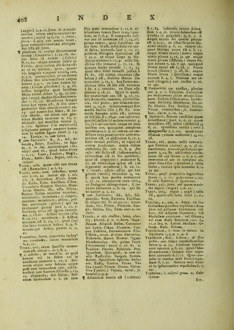 (aeger) 5. 4. 20 fiynon. ib. 6 conti- nendus. etiam amplo conclavi te- nendus ( aeger,) 3, 7, 14. ». fiatuo , {exiit: fi quis non omnia tenet, quae rationalis {medicus) alius pro- bat I Pr. 9S fiynon. pituitam in oculos decurrentem tenent (Catapotia) 5,15.18. do- nec bene id teneat (Ealcta) 8,13,11. neque terrere debet ea Febris, quae eodem die finita eft: ac ne ea quidem, quae,. quam- vis longiore tempore tenuit, caet. a, 3,7. nonnunquam etiam lentae Febres fine ulla remiffione corpus tenent 3,9, 1. ut laxe cutem te. neat (Linum afilriclum ) 7, 4. to* reftus fcalp.ellus quae leviflima Manu teneri debec 7, 19, 17. eae- que (acus) duabus Manibus1 tenen- dae 7,16. 15- Membrana femper inter has venas eit, filo com- prebenfas illas abunde tenet 7.11, 14 qui tamen fine febre , & in- itio Morbi , vel etiam non gra- vibus Morbis tenentur 1, <7, £• Mufculi, qui maxillas tenent 7, i77. Spiritus ( in ompbahctlc) refupinato quoque cotpote tumo- rem in eadem figura tenet 7, i-f» 14. Tunica, v. tum intus. «f cum Particulis: A, A, Ad, A* bunde. Bene, Facilius, In figu- ra , v. in fiup,- ejiciendaque (tu- nica ) cum eo , quod Intus tenet _ 6 I5. Laxe, Leniter, Magis, pjane. Satis, Sic, Super, caet.v. infuper. . Tenax , acis, quum cibi non .tenax eit (llomachus ) 4. 5> **• Tener, nera, tum. robuitus, tener opp. 7.'9, 44 ,dliri°r, 'V' V ,-c. v Aetatibus. Alvus. Arun- do Callo. Caro. Caulibus. Cibus. Cicatrices «Corpus Genera Mem- brum. Omnia. Os, offis. Pifces. Pueros. Pullus, tenerior tenerius . teneriores , teneriora , v. corpus corpora, membrum , pilees . pul- lus. omnesque (pifces) qui ex tenerrimo genere funt 2, n, 5- fervanda alvus eit Quam tenerri- ma 5. i3,6i' Adhuc tenero callo 8 10,123- membrum, fi Adhuc tenerum eft 8, iP, ‘Ff1 (0*> illo loco te necum Adhuc 8, 9, o. tenerosque Adhuc pueros 2, 1, Tenerefco, fcere. papaveris lacbry* ma combutta, donec tenerefeat T^to^avi, arum, fpecillo tentan- dum eit. altene-, an 7, 8, $. cr *' adhibeo, de remediis, ne quid horum vel in febre vel in cruditate tentetur t, 17, 6- Bal- naum neque ante febrem neque polt eam tentandum erit, mfi in- terdum jam horrore difculTo 3» 1 5, 14. aliquando, fed ferius, Bal- neum tentandum 4, 2, 5? tlim Hoc puto tentandum 3,11,6. ni- hilominus tamen Haec tenta.ipos- fitnt, ut 6,8,4. fi comprelTo vul- vae ore Id tentarum eit 7,19, 26, primo tamen, quae Lenilfima ex his funt. id eit, rofae folia vel nar- di fpica, tentanda funt 3, 11, 27. primum Malagma tentandum eit 7 31,jj. ut neque faepe ea Me- dicina tentetur 2, 12,^. redte Me- dicina ilta tentatur 2, 17, 22. fe quoque Multa tentafTe 7, 7, 53. quos ideo Nihil tentafTe judico I Pr. Si. ubi certus circuitus (ie- britim ) eit, facilius Omnia illa tentantur 3,12,5. has Partes me- dicinae folas ab his efie tentatas I Pr. 6 i. exercitas, eo Plura efie tentata 5, 18,32. Quod in quoli- bet tentandum non eit 3, 21, 15. tria Remedia, vomitus, alvidudtio- nis , vini potus, per triduum ten- tare 3,14.6. tentaturumque Re- media fimilia illis 1 Pr. 61. ten- tanda Squama aeris eit, eatenus ne fed ita, fi 3, 18,42 cum infinitivo-. guo (vi) tollere id malum tentent 3, 21, 35/. operam dant, neque ex imis auribus «1«. qnicquam attrahere tentabimus 7, 9, 10. cum ut: ad um- bilicos vero prominentes ante ten- tandum eit, ut abllineant 6,17, t. haec tentari poflunt, ut caput ad cutem tondeatur, mulca eidem ambulatio fit, caet. 6, 8, 4. fine cafiu: ubi finita eit (inflammatio,) tentandum clt in his membtis, quae id (reponere) patiuntur 8, 11, 26. tentandum igitur eit ( ux reponatur membrum) 8, 20, 15. 4f i. invado, afiflcio, affligo, qui hoc genere (morbi) tentantur 4, 14, 8. quum hoc morbo tentarctur 5, ii, 14 articulorum vero vitia, ut Podagrae chiragraeque , fi ju- venes tentarunt 2, 8, 24. qui fic tentantur 4, 3, 20. cum Particulis: Ab, Ad, Ali- quando, Ante, Eatenus, Facilius, In aliquo vel In aliqua re, Inter- dum, Ita, Primo, Primum, Sae- pe, Serius, SLc, Tum, caet. v. In» f“P‘r■ Tentus, c- opp. .craJlus , latus, ooe- fus . plenus, <7. v. v. Acus. 'Axpt- •9sy.itt. Aliquid. Bafim. Caruncu- lae. Cavis. Cibus. Cicatrix. Cor- pus. Cubitus. Ferramentum. Fila. F i It ula , canal. & ulcus. Foramina. Habenula. Homo. Humor. Membranulae. Os. prima Parte (ferramenti) tenui 7, 26. 83 v. Paxillus. Pituita. Pulticula. Pus. Quaedam. Quicquid, v. cum ni- mis. Radiculas. Sanguis Sanies. Solum. Specillum. Spicula. Sudo- res. Telia, Tunica. Venae. Ve- fica ( oculi) Vinum. Uncus. Urina. Uva ( palati. ) Vulnus, tenui , /c. homini 1, 9, 4. Admodum tenuis eft (cubitus) 8,1,83. habenula tenuis Adme dum 7,4,36. tenuis Admodum eft ( vefica in palpebra, 7, 7, j. fi Aeque tenuis die quarto pituita eft 4,1, 52. ut cibus fit quam Ma- xime tenuis 4, 6, 15. corpus id., quod Minime tenue eft 2, 8, 15. neque Nimis tenuis ( homo ) neque nimis plenus 5, 26, 32 opp. neque nimis plenas (filtulas,) neque Ni- mis tenues 7, 26, 7 opp. quicquid Nimis tenue eft 2, 28, 3. Nimis tenuis (fanies) 3., 16, 81. neque Nimis tenue ( fpecillum) neque acutum 8, 4, 7. Nimium aut te- nuis (fanguis ) aut craftus 26, 77 “PP- Comparativ. opp. craflius, plenior caet. q. v. v. Calculus. Collyrium pro medicamento fiolido oblongo. Coi» pore. Coltae. Fiftula ulcus. Intclti- num. Melicera. Membrum Os, os- fis. Pituita. Pus. Radius, Sanies. Ver.ae. tenuioribus , fic, homini- bus , dativ. 2, 10, 12. fiuperlativ. farinae candidae quam tenuifiimae ; genit. 6, 6, 31. quain tenuiflima efie debet (forbitio) 3, 6, 32. tenuiflima tunica ( oculi ) upctwttdiif 7,7, 121. quam tenti- iflimum (vinum aulterum ) 3, 21, 28. Tenuo, avi, arum. redii tenuati- que Cervice (vulva) 4, 1, 38 al. continuata. tetuuri7ue Corpus ap- paret 3,22,87. ubi Febris aut te- nuata eft aut levata 5, 7, 4 i, aut imminuta ejl aut in rcmijfitne tjt. alter Proceflus ( maxillae ) intra latior, vertice iplo tenuatur 8,1, 34 «PP- Tenus, cjuafi praepofitio inguinibus tenus 1, 3, 11. pube tenus }, 20, 6. adi. Eatenus & Quatenus. Tepeo, piti, pere. ubi quam maxi- me tepuit (aeger) 3,6, 31. Tepor, otis, tepor ( aegri ) talis ell, qualis'efie fanis folct 3,6, 10. Tepidus, a, um. v. Aqua, ex in- ferioribus partibus tepidum infun- dere vel ptifanae Cremorem vel Lac, vel Adipem liquatam, vel Medullam cervinam, vel Oleum, vel cum Rofa Butyrum cati. 4, 23,9 feq. v. Locus. Mulfura : O- leurn. Rofa. Vinum. Tepidarium, 1- locus in balneo, in tepidario 1,3.9. 1, 4, 6. Tepefacio , feci, fadlum : & Te- pefio, caet, Idque tepefadlum for- betur 4. 4, 32. Linteum tepefa- cere oportet 3,6,30. quod (Me- dicamentum ) femper ante tepe, fieri convenit 6,7, 13. Quae con- trita in cortice mali Punici tepe- fiant 6,7,31. Succus mali Puni- ci in ipfius cortice tepefadlus 6, 7, 19. Tephrion, i. collyrii genus, v. Col- lyrium. Ter,