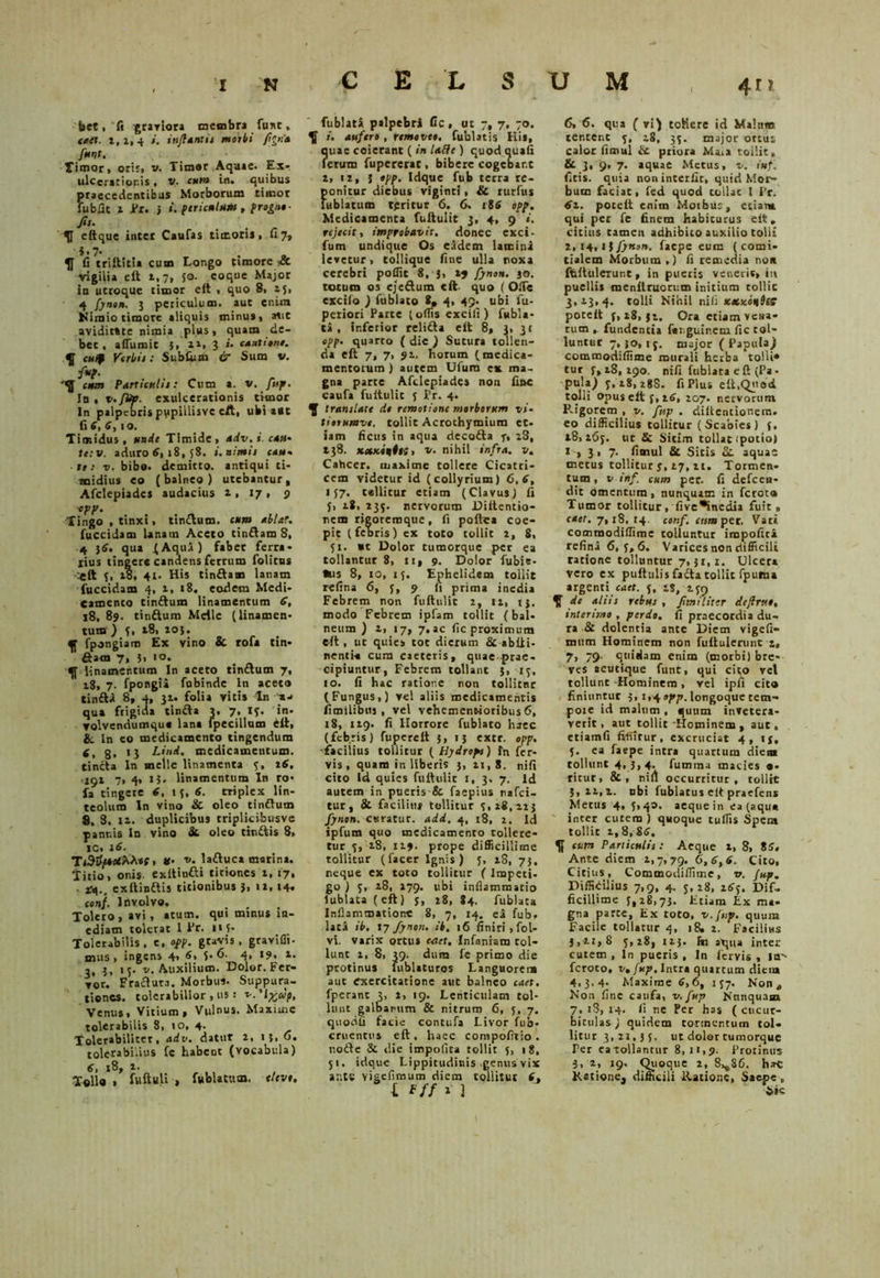 bet, fi graviora membra fuxt, caet. 2,2, 4 i. infantis morbi ffna fmnt. Timor, oris» v. Timor Aquae. Ex- ulcerationis , v. cum in. quibus praecedentibus Morborum timor fubfic i Pr. } i. pcricnlum , fro^n,- fit- , eftque inter Caufas timoris, 117, i-7- 51 fi triftitia cum Longo timore & vigilia e It 1,7, 50. eoque Major in utroque timor eft , quo 8, 15, 4 fynon. 3 periculum, aut enim Nimio timore aliquis minus, atit aviditate nimia plus, quam de- bet, a (Tu mi C 3, 21, 3 i. M«t tene. 5f c»f Verbis: Subfum & Sum v. y*?. cum P4rticr.H1: Cum a. v. fup. In , v.fitp. exulcerationis timor In palpebrispvpiilisve e/t, ubi ait fl 6, 6, 10. Timidus, rade Timide, adv.i cau- te: v. aduro 6, 18, 58. i. nimii cau- 111 v. bibo, demitto, antiqui ti- midius eo (balneo) utebantur, Afclepiadcs audacius 2,17, 9 epp. Tingo , tinxi, timftum. cum ablar. (decidam lanam Aceto tinftam 8, 4 }tf. qua (Aqua) faber ferra- rius tingere candens ferrum folitus C It 3, 28, 41. His tin&am lanam fuccidam 4, 1, 18. eodem Medi- Camenco tinftum linamentum 6, 18, 89. tinftum Meile (linamen- tum ) (, t8, 20}. 5f fpongiam Ex vino & rofa tin- fiam 7, }, 10. 5( linamentum In aceto tinttum 7, 18, 7. fpongii fobinde ln aceto tinfta 8, 4, 32. folia vicis ln a- qua frigida tintta 3, 7, 13. in- volvendumque lana fpecillum eii, & ln eo medicamento tingendum 4, 3, 13 Li/id, medicamentum, tincta In meile linamenta 3, 16. 192 7, 4» t}, linamentum In ro- fa tingere 6, 13, 6. triplex lin- teolum In vino & oleo tinftum 8, 8, 12. duplicibus triplkifcusve pannis ln vino St oleo tin&is 8, IC. 16. Ti3yjt*****f» #• r,. laftuca marina. Titio, onis exitinfti titiones t, 17, arq., exftinftis titionibus 3, 12,14* conf. Involvo. Toleto , avi, itum, qui minus in- ediam tolerat I Pr. »«3- Tolerabilis, e, opp. gtavis, graviffi- mus, ingens 4, 6, 5-6- 4, 19, 2. 3. J. '5- v- Auxilium. Dolor. Fer- vor. Fraftuta. Morbus- Suppura- tiones. tolerabilior, iis •• ^.'lyjdp, Venus, Vitium, Vulnus. Maxime tolerabilis 8, 10, 4- Tolerabiliter, adv. datur 2, 13, 6. tolerabilius fc habent (vocabula) 6, 18, 1. Tollo . fuftuli , fublatum. tlcvt. fublata palpebri fic, ut 7, 7, 70. 5f /. aufero , removeo. fublatis His, ?uae coierant ( in Ude ) quod quafi erum fupererat, bibere cogebar.c 2, >2, { opp. Idque fub terra re- ponitur diebus viginci, & rurfus lublatum teritur 6. 6. 186 cpp. Medicamenta fuftulit 3, 4, 9 «. rejecit, improbavit, donec exci- fum undique Os eadem lamini levetur, tollique fine ulla noxa cerebri poffit 8, 3, 24 fynon. 30. totum os ejeftum «ft quo (OiTe escilo ) fublato 8, 4, 49. ubi fu- periori Parte (odis excifi ) fubla- ta , inferior reli&a elt 8, 3, 31 opp. quarto ( die ) Sutura tollen- da eft 7, 7, 91. horum (medica- mentorum ) autem Ufura cx ma- gna parte Afdepiades non fine caufa fuitulic 5 Pr. 4. 5f tramlate de remotione morborum vi- tittHmve. tollit Acrothymiura et- iam ficus in aqua deco&a f, 28, »38. xaxenit;, v. nihil infra, v. Cahcer. maxime tollere Cicatri- cem videtur id (collyrium) 6,6, 137. tellitur etiam (Clavus) fi J, 28, 235. nervorum Diftentio- nem rieoremqtie, fi poftea coe- pit (febris) ex toto tollit 2, 8, 51. «t Dolor tumorque per ea tollantur 8, 11, 9. Dolor fubie- Ius 8, 10, 13. Ephelidem tollit refina 6, 3, 9 (1 prima inedia Febrem non fuftulit 2, 12, 13. modo Febrem ipfam tollit (bal- neum ) 2, 17, 7. ac fic proximum eft, ut quies tot dierum St abfti- nenti-a cura caeteris, quae prae- cipiuntur, Febrem tollant 3, 13, io. fi hac ratione non tollitnr (Fungus,) vel aliis medicamentis fimilibus , vel vehemenNoribus 6, 18, 129. fi Horrore fublato haec (feb.ris) fuperelt 3, 15 extr. opp. facilius tollitur ( Hydropi) fn fer- vis , quam in liberis 3,21,8. nifi cito Id quies fuftulit I, 3. 7. Id autem in pueris & faepius nafei- tur, St facilius tollitur 3,28,123 fynon. curatur, add, 4, 18, 2. Id ipfutn quo medicamento tollere- tur 3, 28, 119. prope difficillime tollitur (lacer Ignis) 3, 28, 73, neque ex toto tollitur ( Impeti- go) 3, 28, 279. ubi inflammatio lublata (eft) j, 28, 84. fublata Inflammatione 8, 7, 14. ea fub, lata ib, \y fynon. ib, 16 finiri, fol- vi. varix ortus caet, Infanram tol- lunt 2, 8, 39. dum fe primo die protinus fublaturos Languorem aut exercitatione aut balneo caet. fperant 3, 2, 19. Lenticulam tol- lunt galbarum & nitrum 6, 5, 7. quodfi facie contufa Livor fub- cruentus eft, haec corapofitio . uode & die impolita tollit 5, 18, 51. idque Lippitudinis genus vix ante vigeflmum diem tollitur i, l *ff * 3 6, 6. qua (vi) toHere id Malnnt tentent 3, 28, 33. major ortus calor fimul it priora Mata tollit» & 3, 9» 7. aquae Metus, v. inf. (Itis, quia non interfit, quid Mor- bum faciat, fed quod tollat I Pr. 61. poccft enim Moibuc, etiam qui per fe finem habicurus elt, citius tamen adhibito auxilio tolli 2.14,1 bfynon. faepe eum (comi- tialem Morbum.) fi remedia noit ffeftulcrunt, in pueris venerit, iit puellis roenftruorum initium tollit 3,23,4. tolli Nihil niii Kxxonbes poteft 3,28,32. Ora etiam vena- rum , fundentia faiguinctn fic tol- luntur 7,30,13. major (Papula) commodiffime murali herba tolli* tur 3,28,290. nifi fublata eft (Pa. pula) 3,28, 28S. fiPlus eft.Qnod tolli opus eft 3, 26, 207. nervorum Kigorem , v. fup . diftentionem. eo difficilius tollitur (Scabies) 3. 28,263. uc & Sitim tollat .potio) 1,3, 7. fimul Sc Sitis 2t aquae metus tollitur j, 27, 21. Tormen- tum, v inf. cum per. fi defeen- dit omentum, nunquam in ferota Tumor tollitur. five^inedia fuit» caet. 7,18, 14. conf. rora per. Vati comraodillime tolluntur impofici refina 6, 3, 6. Varices non difficili ratione tolluntur 7,31,1. Ulcera vero ex pufttilisfadta tollit fpuraa argenti caet. 5, ts, 239 ^ de aliis rebus , Jimiliter iefrv.e, interimo , perdo, ii praecordia du- ra & dolentia ante Diem vigefi- mum Hominem non fuftulemnt 2, 7, 79. quidam enim (morbi) bre- ves acutique funt, qui cito vel tollunt -Hominem , vel ipfi cito finiuntur 3,1,4»^. longoque tem- poie id malum , quum invetera- verit, aut tollit Hominem , aut, etiamfi fifiirur, excruciat 4, 13, }. ea faepe intra quartum dieaa tollunt 4, 3,4. fumma macies «• ritur, &, nili occurritur, tollit 3,22,2. nbi fublatus elt praefens Metus 4, 3> 4». aeque in ea (aqua inter cutem ) quoque tuflis Spera tollit 2,8,8(3. 5f cum Particulis: Aeque 2, 8, 85, Ante diem 2,7,79. 6,6,6. Cito, Citius, Commodiflime, v. fup. Diffidilius 7,9, 4. 3,28, 2<3j, Dif- ficillime 3,28,73. Etiam £x ma- gna parte, Ex toto, v.Jtsp. quum Facile tollatur 4, 18. 2. Facilius 3,21,8 3,28, 123. fn atjua inter cutem , ln pueris , In fervis , la-- feroto, v. fup. Intra quartum diem 4.3.4- Maxime 6,6, 137. Non „ Non fine caufa, v. fup Nunquam 7, 18, 14. fi ne Per has ( cticur- bitul as) quidem tormentum tol- litur 3, 2Z, 3 j. ut doler tumorque Per eatollantur 8,11,9. Protinus 3, 2, 19, Quoque 2, 8^86. haC Kstione, difficili llationc, Saepe ,