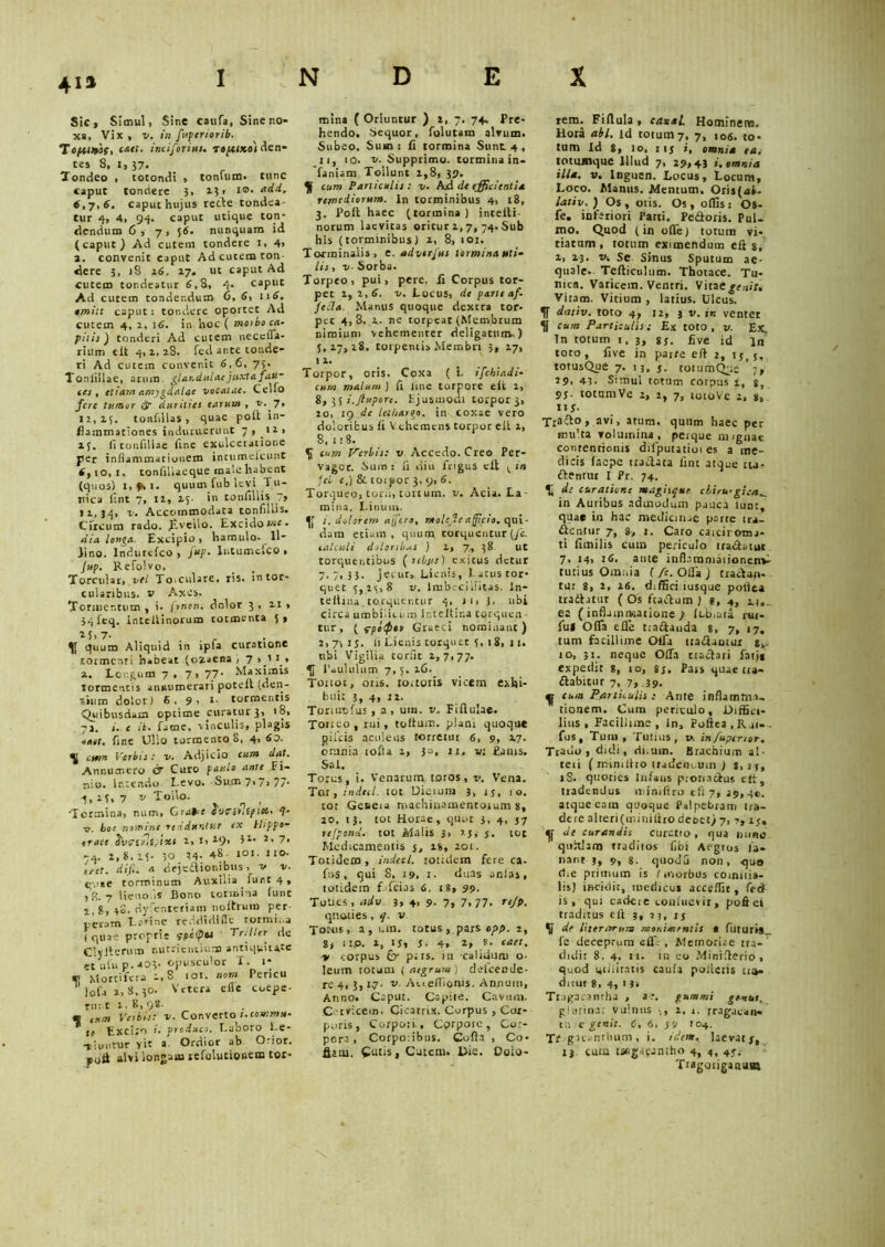 INDEX Sic, Simul, Sine caufa, Sine no- xa, Vix, v. in fuperiorib. Tofusoss, caet. inciforius. to/uko) den- tes 8, I, 37. Tondeo , totondi , tonuim. tunc caput tondere 3, 13, t0, add. 6,7,6. caput hujus recle tondea- tur 4, 4, 94. caput utique ton- dendum 6 , 7 , 56. nunquam id (caput) Ad cutem tondere 1, 4, a. convenit caput Ad cutem ton dere 3, 18 16. 17. ut caput Ad cutem tondeatur 6,8, 4. caput Ad cutem tondendum 6, 6, 116. tmilt caput: tondere oportet Ad cutem 4, i, \6. in hoc ( moibo cu- pitis) tonderi Ad cutem neccffa- rium «it 4, i, 28. fed arte tonde- ri Ad cutem convenit 6,6, 73. Toniiilae, arum, glandulae juxta fau- ces , etiam amygdalae vocatae. Cello fere tumor & durities earum , v. 7, 11,15, tonfillas, quae polt in- flammationes induruerunt 7 , n> 15. fi tonfillae ftne exulceratione per inflammationem intumeicunt 6,10, 1. tonfillaeque male habent (quos) i,9ti. quum fub levi Tu- nica fint 7, 11, 15- in tonfiliis 7> >1,34, v. Accommodata tonfiliis. Circum rado, £veilo. Excido snc. dia longa. Excipio, hamulo. Il- lino. lndurefco , fup. Intumefco > Jup. Refolvo, Torcular, vel To.culare, ris. in tor- cularibus. v Axes. Tormentum, i. /rnon. dolor 3, n, 34 feq. intellinorum tormenta 5, *5,7- . . . r quum Aliquid in ipla curatione tormenti habeat (ozaena , 7 a. Lcr.gum 7.7, 77- Maximis tormentis annumerari potelt (den- tium dolor) 6.9' *• tormentis Quibusdam optime curatur 3, 18, 71. i. e it. fame, vinculis, plagis ia»t. fine Ullo tormento 8, 4, 60. ^ ctrm Verbis: v. Adjicio cum dat. Annumero Cf Curo paulo ante Fi- nio. lr.tendu l evo. -Sum 7* 7> 77- -5,13,7 v Toilo. •Termina, num, Grabie fontlt/Mc 4- ■o. boe nomine redduntur ex Hippo- traee Svcfrlfgixt t, I, ti), 3l- t, 7, -4. 1,8.15. 50 14- 48 ici- no- ffet. difl. a dejeflionibns, v v. c',!»e torminum Auxilia funt 4, lR. 7 lieuoiis Bono tormina funt j.,8, 48. dysenteriam noltrum per- peram Earine reddidifle tormina (quae proprie fpcfpu Triller de Clylterum nutrientium antiquitate et 11 fu p.403. opusculor X. 1* <t| Mortifera 1,8 ioi. nom Pericu iofa 1,8.30- Vetera cile coepe- runt 1,8,98- * eum Verbis: v. Converto 1.comma- to Exci;o 1, produco. I.aooro Xe- liuntur yit a. Ordior ah Orior, poii alvi longam lefolutionemtorr mina ( Oriuntur ) 1, 7. 74» Pre- hendo. Sequor, folutam alvum. Subeo. Sum: fi tormina Sunt. 4 , ii, 10. v. Supprimo, tormina in- famam Tollunt 1,8, 39. cum Paniculis: v. Ad de efficientia remediorum. In torminibus 4, 18, 3. Polt haec (tormina ) intelti- norum lacvitas oritur 1,7, 74. Sub his (torminibus) 1, 8, 101. Torminalis, e. adverjus tormina uti- lis , v- Sorba. Torpeo, pui, pere. Ii Corpus tor- pet 1, 1,6. v. Locus, de parte af- fecla. Manus quoque dextra tor- pet 4,3. A. ne torpeat (Membrum nimium vehementer deligatum.) 5,17,18. torpentis Membri 3, 17, 11. Torpor, oris. Coxa (i. ifchiadi- cum malum ) fi ime torpore elt 1, 8, 35 i.fiuporc. Ejusmodi torpor 3, 10, 19 de lethargo, in coxae vero doloribus fi Vehemens torpor eil 1, 8, 118. ^ cum Verbis: v Accedo. Creo Per- vagor. Suro: fi diu frigus elt ^ in jci r,) & toipor 3, 9, 6. Torqueo, toni, tortum. v. Acia. La- mina. Linum. j. dolorem affero, molede afficio, qui- dam etiam, quum torquentur (/e. calculi doloribus ) 1, 7, 38. ut torquentibus ( rebjis) exicus detur 7.7,33. Jei ur» Lienis, L atus tor- quet 5,15,8 v. Imbecillitas. In- teftina.torquentur 4, ji> 3, ubi circa umbiiict.m Inteltina torquen tur, ( rpoQtv Graeci nominant) 2, 7-, is. 11 Lienis torquet 5, 1 8, 11. ubi Vigilia corfit 1,7,77. H Paulul 11 m 7, 5, 16. Toitot, oris. touoris vicem exhi- buit 3, 4, 11. Toriuofus, a, um. v. Fiftulae. Ton eo, rui, toftum. plani quoque pileis aculeus totretut 6, 9, 27- omnia iofla 1, 3°, 1I, v. Putus. Sal. Torus, i. Venarum toros, v. Vena. Tar, indecl. tot Dierum 3, rj, 10. tor Geneia machinamentorum 8, 20, 13. tot Horae, quot 3. 4, 57 refpond. tot Malis 3, ijy j. tot Medicamentis 5, 18, 201. Totidem, indecl. totidem fere ca- fns , qui 8, 19. 1. duas antas, totidem f. fcius 6, 18, 99. TuUes, aclv 3, 4, 9. 7, 7.77- r*/P. quoties , i], v Tomis, a , um. totus , pars opp. 2, 8> IIP. i, IJj 5 ■ 4, *• eaet, > corpus p;rs. iit calidum o- leum totum j aegrum ) delcende- re 4,3,17- v. AviefTioms. Annum, Anno. Caput. Capite. Cavum. C rvicem. Cicatrix. Corpus , Cor- poris, Corpori., Cprporc, Cor- pora, Corpoiibus. Cofla , Co> flatu. Cutis, Cutem. Die. Coio- retn. Fiflula, eanai Hominem. Hoia abi. Id totum 7, 7, 106. to* tum Id 8, 10, 115 i, omnia ea. totumque Illud 7, 29» 4J i. omnia illa. v. Inguen. Locus, Locum, Loco. Manus. Mentum. Oris(<si- lativ. ) Os , oris. Os , offis: Os- fe. inferiori Parti. Pedoris. Pul- mo. Quod (in offe) totum vi- tiatam, totum eximendum eft 8, i, 23. v. Se. Sinus Sputum ae- quale. Teflictiltim. Thotace. Tu- nica. Varicem. Ventri. Vitae genit. Vitam. Vitium , latius. Ulcus. IT dntiv. toto 4, 12, 3 v. m ventet cum Particulis: Ex toto, v. Ex. In totum t, 3, sy. fi ve id ln toto, five in parte eft 2, tj, j, totusQue 7. 13, j. rotumQuc 7, 29. 43. Simul totum corpus 1, s, 95- tottimVe 2, 2, 7, totoVe 2, 8, m- Tta&° > avi, atum, quum haec per multa volumina, perque nugnae contentionis difputatioi es a me- dicis faepe tradita fini atque tu? dentur I Pr. 74. ^ de curatione magisque cliru-gie in Auribus admodum pauca Iud:, quae in hac medicinae porre tra- dentur 7, 8, t. Caro caiciroma- ti fimilis cum periculo tradatur 7, 14, 16. ante infl-iramaiionenv tutius Omnia ( fc. Otia ) tradun- tur 8, 2, 16. diffici iusque polita tradatur ( Os fcadum ) g, 4, i)o. ea ( inflamn-iatione ) ft-b.uta rut- ful Ofla efle tradanda 8, 7, «7. tum facillime Offa tradamur s,. 10, 31. neque Offa tradari fatj* expedit 8, to, 83. Pars quae tra- dabitur 7, 7, 39. ^ cum Paniculis: Ante inflamm.i- tionem. Cum periculo. Diffici- lius, Facillime, in, Poftea.Rai-. fus. Tum, Tutius, v. infupemor, Trauo j didi, rli.um. Brachium al- teti ( minifho iradetu-um ) 8, ij, iS. quoties infans protiadus elt, tradendus miniflro eft 7, 29,40. atque eam quoque Palpebram tra- dere alteri (miniflro deott) 7, ?, ij. de curandis cnrctio, qua ihibo qurdam tradiios libi Aegros fa- nant 3, p, 8- quodu non, quo die primum is I morbus coinnia- lis) incidit, medicus acceffit, fed is, qui cadere confuevit, poftei traditus eft 3, 23, ij de Uterorum monimrntis • futuris_ fe deceprum eff-- , Memoriae tra-' didit 8, 4. it. in eo Minifterio, quod utilitatis caufa poftetis ua- dnuf 8, 4, 1 3. Tragacantha , ae. gummi ge-nut, glutina: vulnus >, 1, 1. jragacan- ta e genit. C, 6, J9 104. TMgKsnthum , i. idem, laevat 7, tj cum tsegapantho 4, 4, 4y. Tragotiganuas