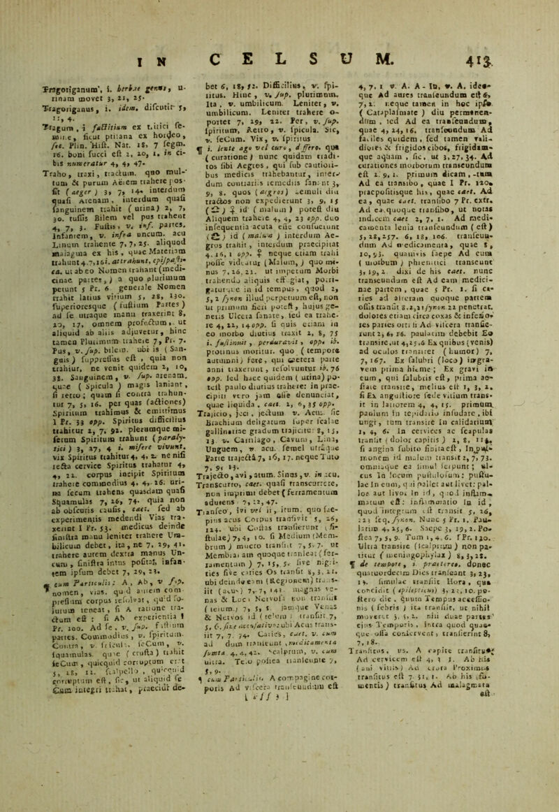Tragoiiganum', i. herbat u* mura movet 3, u, 25- Tragoriganus, i. idem, difcutit' 5» !+■ . . . . . r Tragum , 'i faEfitwm ex t*inci te» wiii.e, ficut ptiiana ex hoi(Jeo» ftt. Plm. ‘Hift. Nat. tS, 7 16. boni fucci eft 2, 10, t. *» ci- bis numeratur 4, 4» 47- Traho, traxi, traduin. quo rnul-' tum fit purum Aeiem trahere pos- fit (aeger ) 3, 7, 14* interdum quafi Arenam, interdum quafi fanguinem trahit ( urina J 2, 7, 30. tuffis Bilem vel pus trahent 4, 7, 3. fultis, v. inf. partes. Infantem, v. infra uncum, acu Linum trahente 7,7,25. aliquod «n.iiaguia ex his, quae Materiam trahunt 4.7,1 &i. attrahunt, epijpafh• ca. ut ab eo Nomen trahant (medi- cinae. paites,) a quo plurimum petunt j Pr. 6 generale Nomen nahit latius vitium s. as, 130. fuperioresque ( fufiium Partes) rui fe utraque manu traxerint 8, 10, 17, omnem profecbutn» ut aliqutd ab aliis adjuvetur, hinc tameu Plurimum traheie 7, Pr. 7. Pus, v. fup. bilem, ubi is ( San- guis ) fupprefius eft , quia non trahiur, ne venit quidem i, 10, 3J. Sanguinem, v. fup. arenam, qu.te ( Spicula ) magis laniant, li retro; quam li contra trahun- tur 7, j, 16. pei quas fafliones) Spiritum trahimus fic emittimus 1 Pr. 33 epp. Spiritus difficilius ttahitur 1, 7, 92- plerumque mi- fetutn Spiritum trahunt flparaly- lia ) 3, »7, 4 .»• miftre vivunt. vix Spiritus ttahitur4, 4, z. ne nifi tefta cervice Spiritus trahatur 4, 4, it. corpus incipit Spiritui» traheie commodius 4. 4,-26- uri- na fecum Uahens quasdam quafi Squamulas 7, 16, 74- quia non ab obfcuris tiuiis, c&h* feu ab experimentis medendi Vias tra- xerint I Pr. 53. medicus deinde jiniftra manu leniter trahere Um- bilicum debet, ita, ne 7. 29» 4«- trahere aurem dextra manus Un- ium , ftniftra intus pofital, infan- tem ipfum debet 7, 29, 23, * eum Particulis; A, Ab, v f.p. ”nomen, vias, qu d amem coni- nrefium cotpus refolvat, qu d O- luiurn teneat , fi A ratione tra- ctum eft : fi Ab experientia ! Pr. 100. Ad fe . v. fup. partes. Commodius , v. Ipirituut- Contra, v ftlcula. feCum, v. Iquatnulas. quie ( crufta ) trahit ieCurn, quicquid conuptum er t 5, 18, 11. fialpello , quieqmd corruptum eft, fic, ut aliqmd le Cum iategri tulvat, praecidi de» bet 6, t«, 52. Difficilius, v. fpi- tttus. Hinc , v, Jup. plurimmn. Ita. v. umbilicum. Leniter, v. umbilicum. Lemtet trahere o~ portet 7, 19» 22. Per, v. Jup. (piritum, Aetro, v. lpicula. Sic, v. feCum. Vix, v. Ipirnus j. iente ago vel curo, i flero, qua (curatione/ nunc quidatn tradi- tos libi Aegtos, qui fub cautioii- bus medicis trahebantur, inier-- dum contrariis lcrnedns fan: nt 3,. 9, g. quos [aegros) -emuli diu tra&os non expedierunt 3, 9, 15 ) + id' ( malum ) poteft diu Aliquem trahere 4, 4, 23 epp. duo infequentia acuta ene coufueiunt {Q ) id ( ma.ua ) interdum Ae- gros trahit , interdum praecipitat 4,16,1 opp. “ neque etiam trahi polle viduatur (Malum, J quo trw- nus 7,26.21. ut impetum Morbi trahendo aliquis tff giat, porri- g.uurqie in id tempus, quod 2, 5, a fynon illud perpetuum eft, non ut prunum £evi poteft, hujus ge- netis Ulcera fanate, tetl ea trahe- re 4, 12, 14 opp. fi quis etiam in eo morbo diutius traxit 1, 8, 75 i. fufiinuit , perduravit , opp. ib, protinus moritur, quo ( tempore autumni) fete, qui eaerera parte anni tiaxeruiit, refolvuntur ib. 76 opp. led haec quidem ( urina) po- teft paulo diutius trahere: inprae- cipiti vero jam talie denuntiat, quae liquida , cael. 2, 6, 35 opp. Trajicio, jeci , jedum v. Acus, fic UrachijQi deligatum luper tcalae gallinariae gradum trajicitur 8, 15, 13. v. Camiago , Cavum, Lina, Unguem, v acu. femel utr&que Pane ttajefta7, 16,17. neque Tuto 7> 9« H- . Traje&o, avt , atum. Sinos ,v. in acu. Transcurro, caet. quafi transcurrere, non iluptiu» debet { ferramentum adurens 7,22,47- Tianfeo, ivi vel ii, irum, quo fae- pj*is acus Corpus trarrfivic j, 26, 114. uoi Collas tranfierunt r fi- ftuiae) 7,4, 10. fi Medium (Mem- brum ) mucro trsnliit 7,5>7- ut Membiai ain quoque tranleo: (fer- ramentum ) 7, >S,.5- fi ve h:g:i- ties fi^e caries Cs tranfit s, 3, 21, ubi deindaeam UVegioncm) tr.i:;s- iit (a^us) 7,-7, '43 magnas ve- nas & Loci Netvola tioti tranlii* ( teium ; 7, 5« J jamque Venas & Nervos id ( telum 1 tranfiit 7, 5, C.fa.e aeeufativ»: ubi Acus trans- jit yf 7. Ca:ie's, cuet, v. tuw ad dum tranleunt xm«:icamenta fumta 4,4,42. scalprum, v. cum ulna. Tc.o poitea uanlcurue 7, t, 9- 5 cum Panhuliu A compagi ne cot- poris Ad vifcera rraiileundijiM eft L i//3 3 4, 7.1 v. A. A - Io, A. ide«* que Ad aures tmnleundum eft 6, 7,2. neque tamen in hoc ipf. ( Cataplalmate ) diu permtnen- dlrm , icd Ad ea traBleundum, quae 4,24,1«. tranfevndum Ad fa.ilcs quidem, fed tamen rali- dioiesN frigidos cibos, frigidam- que aqham , fic, ut 3,27,34- A<d curationes morborum transeundum eft 2.9,1. primum dicam,-tara Ad ea tiantibo , quae I Pr. 120» praepofitisque his, quae caet. Ad ea, quae suet, tranhbo 7 Pr. extr. Ad ea^quoque tranlibo, ut nota* ind.ccm caet 2, 7, 1. Ad medi- camenta lenia tranfeundum (eft) 5, i8,2J7- 6, t8, 106. traitfeuu- riutn Ad n-edicaineura, quae 8, ro, 9}. quamvis faepe Ad eun» ( morbum ) phiemuci transeunt 3,19,2 dixi de his caet. nunc transeundum eft Ad eam medici- nae partem , quae $ Pr. 1. fi ca* ties ad alreram quoque partem offis tranfit $.i,it fyr.on zi penetrat, doloies etiam circa coxas & inferio- res paries orti h Ad vifcera tranfic- vunt 2, 6, is. paulacnu debebit £0 transire,ut 4,25,6 Ex quibus (venis) ad oculos transiret (humor) 7, 7,167. Ex falubri (loco) iwgra- vein prima hieme ; Ex gravi i» eum, qui falubris eft, prima ae- fiaie transue, melius eft r, 3, 2, fi Ex anguiliore fede vitium trans- it in lauorem 4, 4, 15. primum paulum in tepidaiiu infudarc , ibi ungr, tum transire In calidarium j, 4, 6. In cervices ac fcapulas tranfit < dolor capitis J 2,8, u^. fi angina fubito finitaeft , Inj>U)i- monem id maluar transit 2, 7, 73. omniaque ea limul Serpunt j srl- cus In locum puftnlofum: puftu- lae In eum, q ri pallet aut livet: pal- lor aut livoc In id, quod inflati)» matum eft: inflimmatio Iu id, quod Integrum eft transit y, 26, :23 £tc\, fyrion. Nunc 5 Pr. 1. pau- IstiiD 4,15,6. Saepe 3, 19,2. Po» ftea 7, j, 9. Tum 1,4,6. fPr. ijo. Ultia transire (icalpnun ) non pa» titur C meniugophylax ) 8,3,2*. T * temPorf, i. prattereo. donac quatuordecma Dies rranieant 3, 23, 1 4. fimulac sranfiit Hora , qu* corcidlc ( tpiltptilHr) 3, 2t, 10. po- itero die. qnutn Tempus acceffio- nis ( febris ) ita tranltit, ut nihil moveret 3, 5, 2, nili duae parsss' cius- Temporis , intea quod quJ6» que offa confervent, tranlierint 8, 7, 1 8.. Tranfitus. us. A capite cranfitw*; Ari cervicem eft 4, 3 J. Ab ItU ( ani viuis) Au eruta IVoxinu-S tranfitus eft 7 31, 1. Ab his iftl- mentis) tranfitus Ad ra-lagmata eft