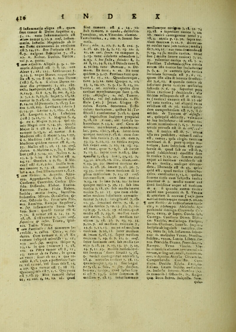 4t< £5 Inflammatio «Uqu« eft , quatn fece tumor & Dolor «equitur 4, 5, it. not* Inflammationis elt «:aw tumor ;,lo, > conf, Inflam- matio. lttflacio. Magnitudo sb 1- m« Pafte extenuatus in verticem eft 7, «4,10. Ane Periculo elt « , 6.9. exiguae Reliquiae 7, 18» 17. v. Rubor. Tunica. Vertex 1 vtl p. *. patee. ^ eum adjtdiv. Aliqui3 4. 9. I. tu- moris Aliquid elt 7, 3, 59. non Altu» f . a8 . n{. Crcbrosoue t. 5,15, j. neque Durus, neque mol- lis eft 7, 14. 3 opp. t. non Durus (eft) 6, 6, 4. ii circa Durus ru- mor diu permanet 5, 16, 180. taftu Iqaequaiis.eit 7, 18. tf. Iple 7.14.9. c t-7> 85 i- 6> *$• 9. 7,1,1.7,17.6. Isque 7, iS,19. tumor is 7>l8,r6. tumorem eum 7,14.14 Id (tumoris j 7, 18,39 La- tus ?, 28,225. Levibus t. (dativ ) 7,14.50- Levior 7, 7,161. 6.r». i3. Longus t. 1.7,8! Lubricus (elt) 7, t- Magnus 6, 6, 0 ex t. Migno 7,10,4- qui ni- mis Magni iunr 7. '4- 3°- Quodn Major is t elt 6, 15, 9- Medio tumore 7, 15,4, «/. tumor i* t. Modicus elt: fi Major7,14» * W- fi t. Modicus (eit ) 6, 6, 5. a Modicus quidem rumor e it 6, 10, 1 r. Mollis elt 7, 18, H 19- «»/• durus, t. Mollem 1,7.81. t Mol- lior (elt) 7. ‘4, lo- *!ll,s *• *• ij,4. 3, 7,14 A 1 Nullus e it 4, 14 11. Omnis r. 1 7,8}. fi Sic- cus ( eft) 6, 6.9 bts incifo Sum- mo ttvmore 7. 14, 18 tumor Ul- liis 4,4,i. fine Ullo tumore i, 6,17. € eum Verbis; u. Accedo. Appa- reo. Apprehendo. Cedo Coepi. Confumo. Contraho. Crefco De- fido. Diffundo. Elabor. Excito. Extenuo. Lacio. Finio Habeo. Incido, media lon*a. Increieo. Indurefco. Minuo, Occalleico. O* cior. Offendo fe. Perm'neo Pre- mo. Remitto. Rumpo Sequitur. v. fup. inflammatio Sono. bub- lum. Sum : quodfl tumor elt 4, 7, 51. fi tumor elt 4> 14, 24. 7, 18, 18. fi elt tumor 7,7, tSlconf. fuptriora & infer. Teneo, lfiri- tus. Tollo. Vinco, v cum Particulis ; Ad tumorem in- * crefeit, v. callus- Circa, v. f:tp. durus. Cum tumore 6. 6, 18 Ex tumore (aliquid minuiffr 1 5, rS, 171 cttif- fup. magno. Ibique r, 13, 11. In quo (tumore ) 5, i3. toi ea 1’atte tumor elt 3 , ti . ,j. tumor ab ea Parte, in quam pS venit ; fimis ab ea , a qua re* C&fut 8,28. 5 opp. a polteriore Par- te vel tu nor. vel (inus 6rir8. 14, a opp. Q«:a tumor eft f . i8 Sl. Quacunquais elt 7. 1, i. Qua parte elt 7.18.39- rumorc “olor fit, au caet. 4i -4* t®* td, quod Sine tnmore eft 4 , 14, n. Sub tumore, v. condo , delitefco. Tumultus, us. v. Vitandus, clamor. Tum ultuofus , a, um. v. Somni So- mnia. Tunc, adv. 1, 10, 7. 1, 8, X04. 3, 4.j6. 49. 55. 1, i. 15. 19 n. 3, ti,4<». caer. fyntt». eo tempore 3, 3.19. tunc celebres admodum 3, 4i 49, *• hoc fa£J» t deinde : 8, 2 , .16 8, 11, 34. 8, n, 8 Deinde tunc 8, 4, 36 feq. tunc ffemum , v. De* mum. Et tunc, v. et. Ne tunc quidem 3, 5, 17. Protinus tunc quo que 8, 15, n. Quandocunque , tunc 3,5,11. tunc Quoque 1, 10, 33. 1, t4. 17. 7, 5, 13. 8, if. 12. Tunica, ae. nervofa, quales fere tunicae membranaeque fune 5,18, 173, ^dbfcejfus , v. inf. Tumor. Crithe, vtl inf. tubercula, v- Fl- ltula (utc.) Jecur. Lingua O- cnlus. Renes. Steatoma. Tefti» culus: tunicarum, quibus hijTe* Iticuli) continentur 7,18.1. quas ab inguinibus incipere pcopotui 7,18,10 .venae , ubi tunicis in- haerebunt 7,24,1. conf. Caro de hemus. membranae, membranu- lae, pars, alba 7, 18,4. inter duas quoque tunicas 7. rS, 6. cum dua- bus luis tunicis 7, 19, 10. eam 7, 19, 53- 7,20. IJ- ea tunica eaque, fub eaque caet, 7, 20, 14 13. 19, ad eam, quae 7,19,6. ab eaque 7, 21,5. fucer tam 7,18,5. «Au rpttifat 7, i3, 4. hae-, ii, 15. 7, 19,36. his 18,10. illa, illam, caec.. 7.19,30, 35. imaeve tunicae da tiv. 7, 18, 38. imam 7, i3, 36, 7, 19, 35. inter imam tunicam & i- pfuin tellicnlum 7, 22, 17 conf. ir.rerinedium cum ima tunica 7,19,14 in ima 7,19, 11. in ima quoque tupica 7, 19, 15. fub ima tunica 7, 18, 37. fub media iinave tunica 7. 21 if qua cum abdo mine tunicae inferiores commic- tur.tur 7, 19. ?• integris abi 7, iS» IO. 35. inteiiori dativ. 7, 18, ?• media tunica 7, 19,15. 53. 7, 20. 1 j fe qq. 7,22,5. 19 adeam.quse media eft 7, 19, 6. mediae tuni- cae dativ. 7,18,38. mediam tu- nicam 7, 18, 36. 7, 19, 29. 33. 7,21,7. ad mediam tunicam 7, 19,6. 7,10,13. usque ad mediain , tunicam yA 20, 1 i. inter mediam bc imam 7, 18, 25. fuper mediam tunicam 7, 19, 6. 7, 12, 5. conf. inter fuimsim caet. lub media tu- nica 7. 28, 34 7,19.13.30.7.10, 14. 7,2! 15. mediis tunicis levi- ter innexus ' (inus feroti) 7, iS, ()• tunica conteguntur nervofa 7, 1R.4. nervof.rs tunicas 7, 18, u, qiiamciinque 7. 19, 35 fine iangui vi j, iS, 4. (ilis, t/. fup. duabus, fuiami , tunica, cuae ipfiusfcro ti eft 7, «9,6. inter fammam & mediam 7, iS, i>. inter fummarn mediamque tunijpim 7,1!, 31. 74 19, tS. a luperiore tunica 7, 10, 10. tunica conteguntur tenui 7, 18,4. tertia /, 19, 30. fuprattr- tiam tunicam 7,22,7. donec a*, te oculos cata jam tunica ( media) fit 7,10, 21,- non tota demenda «Jt 7->9, 14 /e. media tunica, totae hae ( media imave turdea) 7, Mi 15. ralentior tunica 7, 18, 5. Tonfillae, Tubercula cyflica. omnia' autem illa tunica fua includuntur 7» 6, 4. in caeteris ipfa tur.ic* invioiata fervanda eft 7,6, quum ilta alba & intenta feoften- clic 7, 6, 13. fi quando tamen ah inferiore parte tunicae mufcui,l$ iiihaelit 7, 6, 14. fuperior par* illius (tunicae ) decidenda, alia ibidem relinquenda eft ib ubi to- ta (tunica) exsrnia elt ib. 15. ubi vel tota tunica, vel aliquid ex e* reliduro elt ib. iS. tunica quid- dam comprehenfum eft 7,7, g de crithe. dt Tumore & abfeeffn ■ ut, quicquid abfcedit, velamen- to (uo includatur: id antiqui tu- nicam nominabant 7, t, 5. Cunica omnis nervofa eft ib 6. conf. tl!- lm. fi tunica eft ib. 7. oetu-* ulla res prohibet, etiam fi callus elt, tamen, quia cingit, tunicam nominari ib. 8. pure quoque ma- turiore , haec interdum eile con- luevic ib. quod fub ea eftif. 9. quod fabfcedens) confiftit fere in cunica 7,11, 4t. fumma cutis iisque ad tunicam excidenda elt eb. 42. tunica , undique circum- data , liberanda eft ib. 43, quie- quid eit , quod cur.ica ( broncho, celes,- continetur7, 15,1. quibus fumma cucis cum fubjedla tunica exuritur tb. 3. medio tumor uni Ii neat inciditur usque ad tunicam ib 4 fi quando autem tunica eximi non potuerit ib. 8. Venata & arteriam & nervum ( vafa jptrm mattea) tunicamque eorum 7, 20,10. ^ cum Verbis: de telticulorum tuni- cis , v. Abrtirapo. Abfcindo. Ap- prehendo Attingo.Circumdo Co1. loco, extra. & fuper. Condo, fub. Contego. Contineo Demo. Didu- co. Excido, mcd:a tenga. Excipio, hamis. Glutinor, inter fe. impico. Incipio ab ingninib Increfco, cir. ca, intet fe, fub. Inflammo. Inhae- reo.- ‘t. mufculus Venae. Innefto. Inlideo , venaa. Laedo. Libero. Pa- teo. Praecido. Promo. Protraho,eo. Rumpo. Vexo Vincio. Vio- lo. it tur.icisaliarum partium vel vi- tiorum, ut linguae, oculi, tumorum, cati, v Aperio. Attollo Circum io. Comprehendo. Con.lilo. Con- tineo. Decido. Ejicio. Excidio, Eximo. Lxuro Incido, media hn- pa. Includo Incerta. Nomino /Vj. in tumorib.) Offendo, fe. Re.jo- qu*. Seco. Sciro. Subjeifta. Sum. qttix-