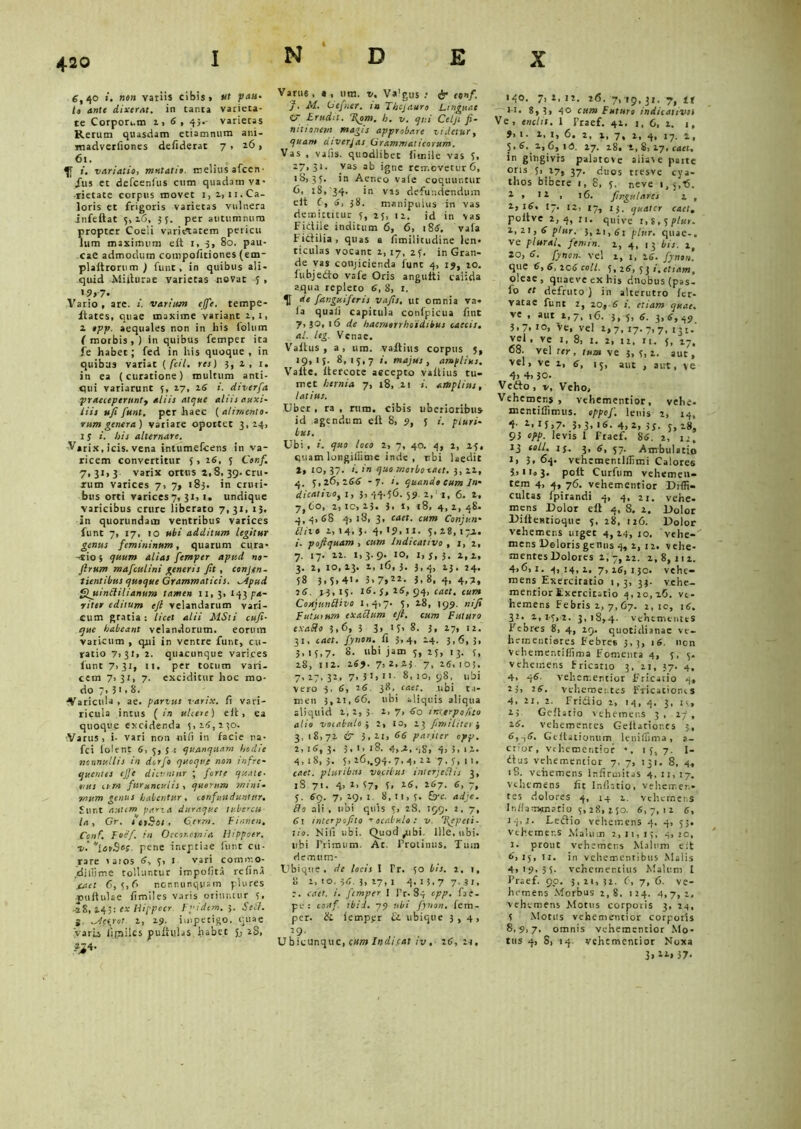 6,40 ». »9» variis cibis» ut petu- lo ante dixerat, in tanta varieta- te Corpon.m i» 4 , 43.- varietas Rerum quasdam etiamnum ani- madverfiones defiderat 7 > 26, 61. i. variatio, mutatio. melius alcen• Jus et defcenlus cum quadam va- rietate corpus movet i, 2,11.Ca- loris et frigoris varietas vulnera infeftat 5,16, 35. per autumnum propter Coeli varietatem pericu lum maximum elt 1, 3, 80. pau- cae admodum compofitiones (em- plaltrorum ) funt, in quibus ali- quid Miilurae varietas novat i , »9» 7- Vario, are. i. vanum effe. tempe- ftates, quae maxime variant 2,1, 2 opp. aequales non in his folum ( morbis , ) in quibus femper ita fe habet; fed in his quoque , in quibus variat ( fcil. res) 3, 2 , 1. in ea (curatione) multum anti- qui variarunt 3, 27, 26 i. diverfa praeceperunty aliis atque aliis auxi- liis uji funt. per haec ( alimento- rum genera) variare oportet 3, 24, 1 s i. bis alternare. V»rix, icis, vena intumefeens in va- ricem convertitur 5, 26, 5 Conf. 7,31,3 varix ortus 2,8, 39. cru- rum varices 7. 7» 183. in cruri- bus orti varices 7, 31, 1. undique varicibus crure liberato 7,31, 13. in quorundam ventribus varices funt 7, 17, 10 ubi additum legitur genus femininum, quarum cura- -tio 5 quum alias femper apud no- firum mafculini generis Jit , conjen- tientibtss quoque Grammaticis. ^ipud Qjtinililianum tamen 11,3, pa- riter editum ejl velandarum vari- cum gratia : licet alii MSti cuji- que habeant velandorum. eorum varicum , qui in ventre funt, cu- ratio 7i3t. 2. quacunque varices funt 7,31, 11. per totum vari- cem 7,31, 7. exciditur hoc mo- do /> 3' > 8. ■Varicula, ae. parius varix, fi vari- ricula intus (in uhere) e ii, ea quoque excidenda 3,24,230. ■Varus, i- vari non ni fi in facie na- fci iolrnr 6, 5, 5 t quanquam hodie nonnullis in derjo quoque non infre- quentes ejje dicuntur ; forte quale■ t,us eum furunculis , quorum mini- mum genus habentur, confunduntur. Sunt anum paria duraque tubercu- la , Gr. 1 etSot . Gerra, Finnen. Conf. Foef in Oeconomia Ihppoer. v.‘[cvSo;. pene ineptiae funt cu- rare laros 4, 3, 1 vari comiv.o- diiijme tolluntur impolita refina taet 6, 3,fi ncnnunqyam plures •pullulae fimiles varis oriuntur 3, -28, 243: ex Hippocr Fpidem. 3. Self. i ^Acirot 2, 25). impetigo, quae Varis iipiiles pullulas habet 5j 2S, _ZJ4. Varu6 , a t iim, v% Valgu$ : & conf. M. Gcficr, ia Thcjauro Linguae C7 Erudit. T\om. h. v. qui Ceiji fi~ tutionem magis approbare zidetury quam aiverjas Grammaticorum. Vas , vafis. quodlibec iirnile vas 5, 27,3*. vas ab igne removetur 6, iS, 35. in Aer.eo vale coquuntur fi, 18, 34. in vis defundendum eit C, 6, 38. manipulus in vas demittitur 5, 25, 12. id in vas Fidile inditum 6, 6, 184. vala Fidilia , quas a fimilitudine len- ticulas vocant 2,17, 25, in Gran- de vas conjicienda funt 4, 19, 20. iubjedo vafe Oris angulti calida aqua replero 4, 8, 1. H ete fanguiferis vajis. ut omnia va- ia quali capitula conlpicua fitit 7, JO, 16 de hacmorrhoidibus caecis, al. leg. Venae. Valtus , a, um. vallius corpus 5, 19,13. 8,15,7 ’• maju*, amplius. Vaite. ltercote aecepto vallius tu- met hernia 7, 18, .11 i. amplius, latius. Uber , ra , rura, cibis uberioribus id agendum elt 8, 9, J i. pluri- bus. Ubi , i. quo loco 2, 7, 40. 4, 2, 25, quam longiffime inde , rbi laedit 2, 10,37. i. in quo rr.orbocatt. 3,22, 4. 5,26>244 -7- quando cum In- dicativo, 1, }, -44- j6. 59. 2,1, 6. 2, 7, fio, 2,10,23. 3, t, 18, 4,2,48. 4, 4, 48 4* 3* caet. cum Conjun- Clixo 2, 14, $. 4, 19, 11. 5*28, 172. i- poftquam , eum Indicativo , 1,2, 7. 17. 22. 1,3.9. 10, 1,3,3. 2,2, 3. 2, 10, 13. 2, 16, 3. 3, 4, 23. 24. 58 3, 5,41 - 5> 7»22- 3.8, 4, 4,7, 24. 23, 15. 14. J, 24, 94, cacf. cbct Coxjunflivo 1,4,7- 5> 19 9- ni fi Fututum cxachim tfl. eum Futuro cxafto 3,6» 3 3» * i» 8. 3» 27, 12, 31, eaet. fynon. Ii 3,4, 24. 3,6,3, 5. 15,7. 8. ubi jam 5, 25, 13. 5, 28, 112. 269. 7,2.23 7, 14,103. 7,17, 32, 7, 3 J» 1 >■ 8, 10, 98, ubi vero 3, 4, 26. 38, c«er. ubi n- men 3,21,46. ubi aliquis aliqua aliquid 2,2, 3 2, 7, 60 rnurpofito alio voiabulo ; 2, 10, 23 fimiliter •, 3, 18,71 & 3,11, 44 pariter opp. 2, 14, 3- J, 1, l8. 4,2, 58, h i. *z. 4,18,3. 5> 26,.94. 7> 4> 22 7.5, n. eaet. pluribus vocibus inlerjeSlis 3, iS 71. 4, 2, 57, 5, 26, 287. 6, 7, 5. 49. 7,29,1. 8,11,5. &-c. adje. Ilo ali , ubi quis 5, 28. 199. 2, 7, 61 mcerpojito •» ocal-ulo : v. 1{epeti- lio. Nili ubi. Quod ^ubi, Ille, ubi. libi Primum. At. Protinus, Tuin demum- Ubique , de locis I Tr. 50 bis, 1, 1, 8 2, 10. -34. 3, 17, 1 4,13,7 7,31, eaet. i. femper I Pr-84 cpp. fae- pe : conf. ibid. 79 ubi fynon. lem- pcr. & iempjir & ubique 3,4, 29- U bicunquc, cum Indi eat iv. 24, n. 140. 7, 2, 12. 26. 7, 19,31. 7, tt H. 8*3» 4° cum Futuro indicativos Ve, entlit. 1 Praef. 42. 1, 6, 2. 1, 9, 1. 2, 1, 6. 2, 2., 7, 1, 4, i7. i, 5,4, 2,6, 10. 27. 28. 1, S, 17, eaet. in gingivis palatcve aliave parte oris 5, 27, 37. duos tresve cya- thos bibere 1, 8, 5. neve 1,5,6. 2 > 12, 16. fingulares v , 2, i4. 17. u, 17, jj. qKatcr eaet. poitve 2,4,21. quive 1,8,5plur. I, 21, 4 p/«r. 3, zi, 61 plur. quae-, ve plural, femin. 2, 4, 13 bis. 2, 20, 4. fynon. vel 2, 1, 26. fynon. que 6,6,ic6cotl. 5, 24, 5 j ». etiam, oleae, quaeve ex his duobus (pas- io et defruto ) in alterutro ier- vatae funt 2, 20, 4 i. etiam quae. ve , aut i,;, 16. 3, 5, <?. 3,6,49 3,7, 10, ve, vel 2,7, 17.7,7, 131. vel, ve 1, 8, 1. 2, 12, u. 5, 2-, 68. vel ter , tuos ve 3, 5, 2. aut, vel, ve 2, 6, 15, aut , aut, ve 4, 4» 30. Veflo , v. Veho, Vehemens, vehementior, vehe- mentiffimus. oppof. lenis 2, 14, 4- 2,15,7. 3» 3. '«• 4,2, 33. 5,28, 93 opp. levis 1 Praef. 84. 2, u, 13 eoll, ij. 3, 6, 57. Ambulatio 2» 3. 64. vehementlllimi Calores 3, » < •« 3. poit Curfum vehemen- tem 4, 4, 76. vehementior Diffi- cultas fpirandi 4, 4, 21. vehe- mens Dolor elt 4, 8. 2. Dolor Diltentioque 5, 28, 126. Dolor vehemens uiget 4,24, 10, vehe- mens Deloris genns 4, 2,12. vehe- mentes Dolores 2,7,22. 2,8,112. 4,6,2. 4,14,1. 7,16,130. vehe- mens Exercitatio 1,3, 33. vehe- menrior Exercitatio 4,20,26. ve- hemens Febris 2, 7, 67. 2,10, 16. 32. 2,1-5,2. 3,18,4. vehementes Febres 8, 4, 19. quotidianae vc- liementieres Febres 3,;, i4. non vehementiffima Fomenra 4, 5,5. vehemens Fricatio 3, 21, 37. 4, 4, 44. vehementior Fricatio 4, 25, 24, vehementes Fricationes 4. 21. 2. Fridio 2, 14, 4. 3, 15., 25 Gcllatio vehemens 3, 17 , 24. vehementes Geitaciones 5, 4,-,4. Geitationum leniffima, 0.- error, vehementior 15, 7. I- dus vehementior 7, 7, 131. 8, 4. iS. vehemens Infirmitas 4. 11, 17. vehemens fit Inflatio, vehemen- tes dolores 4, 14 i. vehemens Inflairwnatio 5,28, 250. 4,7,11 6, 14,;. Ledio vehemens 4. 4, 53. Vthemer.s Malum 2,11,15, 4,20, 1. prone vehemens Malum eit 4,15, 11. in vehementibus Malis 4,i9.3 5. vehementius Malum I Praef. 90. 3,21,32. (, 7, 6. ve- hemens Morbus 2,8, 124. 4,7,1. vehemens Motus corporis 3, 24, 5 Motus vehementior corporis 8,9,7- omnis vehementior Mo- tus 4, 8, 14. vehementior Noxa 3» 21» 37-