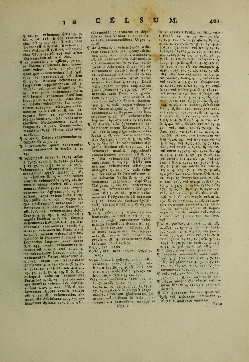 s i2, »7. vehemens Sitis 3, 7, 1«. 7. 16. fi Sol vehemen. dor eft 3. 2«. 4«- fi vehemens Torpor eft ».8.1««. fivehemen- tius Vitium elt 5, 6.37. vehemen- tius Ulcus 5. 16, ‘fi *l,ur di fi intuendum ejt. •»>«. e.0*. «T de Hcmediii , i. <#M*» f®' • «t Valens, adhibenda funt etiam- num vehementiora 5. 16* i°7« quae quo vehementiora Jint 0,0, j, 9 ( vehementiotibus uti licat 6,4,9. Acetum vehemens ad languincm fupprimendum elt 5, 16,08. vehemens Aliquid 5, w. oa. nec polle vehementi malo, nili laeque vehemens Auxilium, fuccurrere ». u> >5- .Aux‘l“? ut minus vehemens , ita magis tutum i.it. ij. Malagma vehe- mentius ex his eft 5> J8- 5*- ca' tapotia funt ex vehementibus Medicamentis s, 45,1. vehemen- •tioribus Medicamentis tollitur fungus 6, 18 ewr. Omnia vehe- mentia5.48.35. Vinum vehemens 4, 18, 4i> , f i. acris. Cafeus vcbementior va- cuitate fit 4, 30, 7, «r i. fericulo fui. quum vehementes ” notae terruerunt in morbi: j, 2, 24, . L, fl vehementi datrw. i. *'*»1S ab lat- 2,7.67. i- M.i. 3« 7. 26. 3,18,4. 5,41,37. 4.2.3U 4> 4. 53- cat*’ Vehementer, vehementius, vehe- mentiflime. ofjof. leniter 7 , 26 , 55. -leviter 8, 4. 6■ non tamen nimium vehementer 5. 47, z8- fu- tura fi nimis crebra eft f vehe- menter Afficit 5. ^6, 145. venae vehementer Agitantur 4, 4, 8 1. pulfant. aqua vehementer intus Compulfa 6, 7. 100 i. magna vs. -qua (diftentione nervorum) ve- hementer ipfe oculus Convullus cit 6,6,405. vehementius dolor Crevit 4. 3. »9- fl vehementius unguis Ducitur 7, 7. 29. fanguis vehementer Erumpit 4, 10,54- tx ulceratis vehementer oculis 6, 6,115. vehementius Fluit alvus 4.14, 5. manum vehementer Im- primere in fricatione 5. i3, 49-ve- hementius Imprimi acus debet 7,7« 143- venter vehementer ln tentus eft 4> 9> *■ c‘nf 5» 2r, 2. ne vehementer Laedat 4. 4> 5«>- vehementer Venae Moventur 4, 7. 77- caput caet. vehementer Perfricare 4,4, 19* 39* conf‘ 3» 1 5> 8. 3,44,40. 3.23. 2J. 22. 4.2.23. 49. 53- 4. f.31- 4. '?» 8 6. 8, 4. quicquid animum vehementer Perturbat 3.'8.74- 8U* per om- nia membra vehementer Relolu- ti funt 3.27* 3* *dd■ ‘bid’ 6vve* dementer Rupta cervix veficae eft 7. 17. 28. vehementius ali- quem ifta Sollicitant 4.2» 54’ ve* hementer Spirare 1,4, 5- 2,7,01. vehementer et vomicus et deje- ftio et litis Vexant 4, n, n.iic- ca tuffis vehementifiime Urget 4, 4> 58. fl de \emediis : vehementer Adu- rere venas 7.7.177-. campofitio- nes, quae vehementius Adurunt 5, 18, 58 os ferramento Adurendum elt vehementius 7, 7, 6z. vehe- mentius Adurentia 6, 18, 105. ne vehementer Erodat finapi 4.2, 24. vehementius -Erodentia 5, 16, 243. medicamenta, quae vehe- menter Exedunt 5,27,13. Exelt vehementer corpus emplaltrum [quod /equitur) 5, 19, 44. vehe- mentius idem Facit auripigmen- tum 5, 42, 20. vehementius cl» catricem Inducit ficcum linamen- tum 5, 46, 408. aeg,to vehemen- ter Nocet aliquid 4, 16, 7. quae vehementer et Reprimunt et Re- frigerant 2, 33. 16. vehementius Reprimit fquama aeris 5, 26,206. fl de Morbis, alia (fnppurata) ve- hementer cutem Extenuant 7, 2, 18. tertia impetigo vehementius Rodit 5, 28, 478. cutis vehemen- tius Roditur a papula 5, 48, 287. fl i. q. firmiter, id vehementer Ap- prehendendum elt 7, 19, 44. ve- hementer maxilla Apprehenfi concutiendum mentum elt 8, n, 7. lino vehementer Altringcre umbilicum 7. >4» 25. fafeia non nimium vehementer Altringere malagma 3, n, 53- <ptia vehe- menter rnrfus fe Commtferunr o- rae calvariae frattae 8, 4. 45- ve- hementer regularum capitibus Deligatis 7, >4. 20. non tamen nimium vehementer ( Deligan- dum elt) 5. 27, 28. paulo vehe- mentius Deligandum elt ceratuih 8,5.17. interiori tunicae {te It i - culi) vehementer Inhaeret Capros 7,18,5. fl i. q, admodum , magnopere, ve- hementius os Eotefum elt 5, 28, 171 r. magis, curatiorem vehe- menter Impediunt dentes 6 , 15, 15. inde tenuius inteltinum elt, in Imus vehementer Implicitura 4, r, .6. tumor vehementer ln* crevic 7, 18,14- vehementer Sub- federunt oculi 4,6,7. Veho , ere. unde Vecto, are: nave reflari longe 3, 44,27. Vehiculum, i. gdlatio acrior eft, vehiculo { quae fit) 2, 15,7. ve- hiculo fcdifie ,, 19. 18. qui oto die in vehiculo fedit 1,3.17- ve- hiculum i. vettto 3, 44, 47- Vel, in disjundione l Praef- 75. 4, «5,7. 4, iS, 35. 40 41- 1.3.45- 2> 24,1. 6. 10 i,- 1.48,5, 2, 33,5. 17 7, i\. 6 caet. in exemplis propo- nendis , interdum gladiatorem in arena , vel militem in acie , vel viatorem a latronibus exceptum \Ggg 3 ] fic vulnerari I Praef. 71. vel, velr J Praef- 24 34. 75 bis. 94 biy, 1, 4.9 '4- 15- 1,3, 46, 4, 8, 53. 2,15,7. 2, 17,6. 4,19,5. 4,24,3, 3*6.34 35- CAet- vel ter 1, 2, 1, 1» I». II. 1. 14, 3. 4, l6, 7. 2, 17, 19. 2» 28, 5. 1, 30, 4. 3, 6, 36. 3. 7, 18. 3, 10, 3. caet. vel quater 2, 30, 3. 3, 19, 8. 4, 6, 4. 4, 19, 30. 5, 16, 107. 8, 9, 16. vel quinquies 4, 4> 9 3* 5,-44. 30. 5, 26, 211. 5, 18. ity. 180. tum vel etiam i, 33, 9, vel quater , tum 4,9, 11, vel eciam Vel novies 4,15,9-11. denique aut 4.4, II. vel odies 4, 33, 15 conf. Sive, vel fepties 5,1,6. 5,16,114. vel fexitj 5, 27, 67. dijiingu ab Aut 2,12,4. 3. 5,43,3.5,16,107. 414. J,i8, 154. 6,7,71. 6,18,43. 144. 7, 26, 1 - 2. vel ter , deinde aut bis 3, 18,80. vel, aut, pro vel , vel 1,5,6. 1,3, 50 2,8,54. 2,1 5* 7. 5> 10. 6,6, 87. vel, vel, coli. 7.J5,i. 4> 7. 6 coli. 4, 6, 16. aut 6,6,46. vel, deinde auc ter 1, J, 45- vel, aut, vel 6, 7, 19 v. Aut. vel, ve 1,8,1 2,12,11, 9, 27, 68. vel ter, tum interdum et- iam 7,29,19. vel ter, tum ve 3» 5, 4. ve , vel 4, 7, 17. 7, 7, 1 3«, vel, vel certe 4,1/36. 8,10, 10. vel certe i, 3, 13. 49. 3, 6, 61. 4, *, 59-4, f.49- 5. 27, 53- 7.27. 35. vel certe , aut 4,2, 19. vel et- iam 4,8,53. 4, i2, 11. 2,17, 5. 2, 35>9. 5. 6, 49 inlerpofita voce 4, «7> 4 4, 20, 17. 5, 17, 7. 5, 26. 154 plnrHus voce, interpofitis. 7, 2, 12. 7, 5, 45 interpofita voce. 7, 16, 9. caet. vel , vel etiam 2,8, 53. 4. 17.5. 2,33,9. 4,4.86. 5,46, 162, 273- 7> 29, 16. 8, 4, 3- 8, 4,45- vel vel, vel etiam 5, 26, 61, 5,28, 148 7, 8, 6. vel magis etiam 4, 19,18. vel potius4, 2, 18. vel quo- que ir.terpofito vocabulo 2,12,41.8. 10,30. ne vel , vel i. ut neque, neque 4, 17, 6. neque vel, vel ‘« et nec, nec 3,4, 39- v. live, vel fl i. et , pariter, ac, caet. 1, IS, 28. 2, 18, 4. 1, 29,6, 2 30,1. 9. 4, 33» 27. 5,10,15- 5- 26, 17. 40, fynon. item 1,30, 9, vel, vel , pro ct, ct tam, quam 1, 45, 2, {coli. 3,) 2, 49.5. 2,-3®.9. ‘o. (coli. 2,31,3.) 2,33,12. 3,6,34. 5, 26, 181. fl i. fere, paene , caet, 3,11. I. fl particula intendendi, quin , adeo, caet. 1, 3j 5 vis, vel, vel , 7, 14, 18 i vel ptaecipue 4, 9, 9. 5, 28, 103. 6, 2S, 47. 7. 7, 117- »• c!uin tantummodo 5, 27,75. fl vel, vel, pro five, five 4, 46, 4. 3.5. 3* 3- 18, 15- caet. 1/. Si vel. fl altero quoque die vinum vel a- quam bibere 4, 12, 11 i• invicem, alternis. fl Eft quaedam fanies , quae vel i%cvp vel ju.tA,'inrtp» nominatur 5. 46,71 ». quaedam, quaedam. Vella