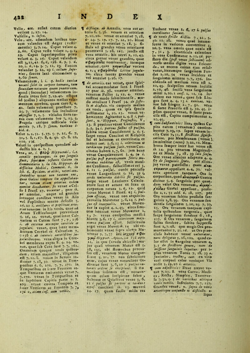 4** INDEX Vello > are. relini cutem diutius vellere 3> 17, i4- VulfelU, v. infra. Velo , are. admodum levibus tan- tum valandus e£t Aeger (velti- jnentis) 3,7,14. Caput velare 4, 2,60. Caput veite velare 1,4,1, 19. Caput fuperimpofito pileo velare 4, 3, 16. Caput velandum «it 3,11,41. 6,6, 198. 6, 9, 3 6, io,i. 6, 14, 3. 7, 11., 19. Fauces velandae 3, n, 19 ». collum /ape* riut, fauces lana circumdare 4, t, 60 fynon. Velamentum , i. hodie tunica focari folet in corpore humano, tam fecundum naturam quam praeter eam, 2uod (fecundae) velamentum in* antis intus fuit 7,19,41. eltque id (calius ) aliquanto melius vela- mentum cerebro, quam caro 8, 4, 41. fatis velamenti praeltare 7, 15, 7. velamento fuo includitur abfcejfus 7, 1, 5. vitiofus finns to- tus cum velamento luo 7, 13, 3» Fropiia utrique tefticulo vela- menta 7, 18, 7 fynon. tunicae »- bid. 6. Velut 1,1,51. 5,17, 5- 7* 7. 31,5. 8,1,67. 8, 4. 41- d7- 8, io, 100. 1 06. - Veluti in confpeftum quendam ad- dudtis his 4- t>. 1. . , Vena, ae, «. (pAeip Hippocrati, i,e. canalis quicunque, in quo janguic fluit, fiquiiem teftante Galeno in Commentario i. in lib. Hippocr. do Officina Medici, Comment. 6. in lib. 6, Epidem. et alibi, veteri con. futtudine venae non tantum eae , quae Galeni tempore ita appellaban- tur , verum etiam arteriae eodem aomine donabantur, ftc venae a Cei. fo I Praef. 17, vocantur , quae ib. 96 arteriae. usque ad grandes intusque conditas venas in Alis vel Poplitibus mucro defedit f, a6, io i. axillares et popliteae arte- riae venaeque. in his venis., quae ad Anum Tefticulosque perveniunt f, 16, n, venae, quae inter Cal- variam et Cutem funt 7*7’ 1 5° i. ab externa utrmqne carotide et jugulari, venae, qu.a inter mem- branam Cerebri et Calvariam 7, 7 I 56 i. ab internis carotidibus ju- gularibusque, vena aliqua in Cere- bri membrana rupta 8. 4* 14* ve* nae, quae fub Cute iunt 7. 7* '6l* Omentum quoque venis quibus- dam , etiam majoribus, illigatum elt 7,11,8. venae in Scroto in- flantur 7, i3, 50. venae in Tem- poribus 6, 6, 101, 7, 7* I71* 'n Temporibus et inter Frontem at- que Verticem eminentes venae 7, 7,170. venae in Temporibus et in fuperiore Capitis parte 7: 7. S79 ve^ae contra Tempora et inter Verticem ac Frontem 7, 7, ip6 v, etirnn inf. cum verbis. dijlingu. ab Arteriis, vena aut ar- teria 6, 5,36. venam et arteriam 7,10,10- venae et arteriae 7, 18, 6- 24. 7, 19, 17. 7, n, 10. binae et venae et artetiae 7, 18, 3. fi- ftula ad grandes venas arteriasve penetravit 5, 28, 165. jun&a eft vena arteriis, his nervi i, 10,43. circa guttur venae grandes, quae c<p»ytriois nominantur, itemque arteriae .quas scaposriJief vocant 4, 1,4 trtpxyirtS't; Latine jugula- res. circa lauces grandes venae vel arteriae 5,16, 17. H de arteriis, eae venae, quae fpiri* tui accommodatae funt 1 Frae£ 17 quae ib. 96. vocantur arteriae, venarum Pulfus 3, 19* 4- venae noftrae modo fubmittunt fe , mo- do attollunt I Praef 34. de fyfto- le. et diaftole. vis corporis melius ex venis, quam ex ipfa fpecie aeltimacur 1, 10, 13- venae, ve- beraenter Agitantur 1, 4, 8 1. ftU- fant, v. i Hippocr. Prognofttc. V , 13. ii protinus venae Conciderunt 3>f. 34». parvus fabius efi pulfus. fubito venae Conciderunt 3, 6, 5. faepe venas Concitat ct Refolvit fol et balneum et exercitatio et metus caet. 3,6,13 celeriorem st tardiorem pulfum /aeif. vena» Con- citatas habere 2,7, 61. jam bene venae Conquieverunt 3.4, 5® «■ pulfus pofi paroxysmum febris mo- deratus redditus eft, venis maxi- me Credimus, fallaciflimae rei 3, 6, 11 i. pulfui. corde percuffo venae Languefcunt 5, 16, 39 1, corde vulnerato debilis fit pulfus. faepe venae Lentiores Celerio- resve funt et aetate et fexu et corporum natura 3, 6, 11. quid venas Moveat l Praef. 63 », pul- fum efficiat, venae non aequis in- tervallis Moventur 3,6,14 », pul- jus eft inaequalis, venae Moven- tur is capite 4,1,45. circa fron- tem intentae venae Morentur 1, 2,7. venas confpedhis medici Movet 3,6, 17 i. celeriorem majo- remve puljtim efficit, lollicitudo aegri venas Movet ib. 14 ubi ve- hementer venae lnpra ulcera Mo- ventur 7, 7,77 i7ti irx,vW rQu” yfcqi Hippocr. ^tpbor. lib Vtl.eph- 11. in quo (crudo abfceffu ) ma- jor quali venarum Motus elt 5, 28, 145, ubi ftomachus percus- fus e it, venarum Motus elangue- fiunt 5, 16, 37. non febricitare cum, cujus venae naturaliter Or- dinatae funt 3,6,10 i. putjusna- turali ordine fe excipiunt, fi Ito mactius infirmus eft , nonaun- qnam etiam incipiente febre , Subeunt et Quiefcunc venae 3, 6, II i. pulfus fit parvus et tardus: oppof- concitari ib. 13. moveri 14. 17. quam facile mille res Turbant venas 3, 6, 17 i. pulfu, inordinatos faciunt, de venis Jirilde di edis. 7,11,5. 10, 11. 16. vena* quae intumc- fcens in varicem convertitur j, 16-, 5. vena omnis quae noxia elt 7* 3* > 3- cicacricula celerrime in vena Confirmatur 1,10,56. po- ftero die {poft venae fedlionem) ad- verto inedio digito vena Frican- da , ut recens coitus ejus refol- vatur,iterumqne fanguinem Fun- dat 1,10, j4 venas Incidere et fanguinem mittere 7,7, 176, In- cidenda ad medium vena eft 1, 10,49. fcalpellus venam Incidit i,io, 46. lncifa'vena fanguinem mitti i,io,i conf. 1, n, 14. in- cidere eas venas, quae fub Lin- gua funt 4, 4, 13 i. caninae, ve- nae fub Lingua 1,7, 91. vena fi forte Praecifa eft 1, 10, 45. i- pfius quoque venae, fi forte prae, cifa elt, Capita comprimuntur 1, «0,41* TI cum Subftantivis: lina, quibus Ca* ira earum (venarum) contine- untur 7,19, 19. fuper venam in- cifa Cute 7,31.8 ftriffiorc fignifi- catione. per Membranam (venae X immittitur (acus; 7, 21, n. Mem. brana femper inter has venas elt ib. 14. pro venarum Magnitudi- ne et Modo 7, 18, 39 lato f en fu. Ore venae alicujus adaperto 4, 4, 67 de f anguinis fputo. ore alicu- jus venae patefafto: quam ut»- gipcutrir appellant 4,4, 72. vul- nera aperiunt tanquam Ora in corporibus, quod »ixr*pc£t Graece dicitur 5,4. fanguinis per quae- dam velut Ora venarum , ttipctpf- p'*i&»S Graeci appellant , profu- fio 2,1, 51 add. 6, 18, 107. per Ora venarum fubita profufio lan- guinis 2,8,39. Ora venarum fun dentia fanguinem 5,20, 15. 7, 30, 15. Ora venarum, tanquam capi- tulis quibusdam turgentia , quae faepe fanguinem fundunt 6, 18, 107. fi Ora venarum , fanguinem folita fundere , fubito fupprefla funt 1,7,48. quo magis Ora pro- moveantur 7, 30. 1 C. ut Ora p:ae- clufa habeant venae' vulneratae, nunc deligatae 3, z6, 101. quod ca- lor efiet in Sanguine venarum 4, 3,5 de flriStiorc genere, nam de miffione fanguinis loquitur, per i- pfos venarum Toros 7, 18, 39 0. juniculos , traSius , caet. ex vino toti corpori calor venisque Vis redit 3,19,10 i. arteriis, cum adjeflivis : Duae tresve ve- nae 7,12. 8. vena Curva, Modi- ca, K.e£ta , Simplex, Transver- fa 7, 32.. 4- 5 de varicibus aliisque venis noxiis. Inferiores 7,7, 157. Grandes venae , v. fupra de venis aneriisque conjunffe et diftintte. a. liqua