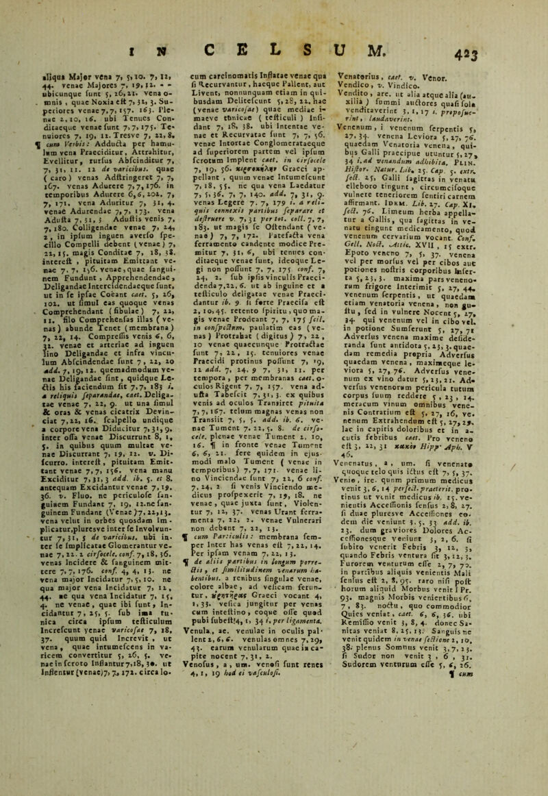 «Uqn» Major vena 7, 5,10. 7, U, 44. venae Majores 7, 1 9,52. * - ubicunque funt 5,16,11. vena o- . mnis , quae Noxia elt 7, 32, 3. Su- periores venae 7,7, 157. 163. Ple- nae i.io, 16. ubi Tenues Con. dicaeque venae fune 7,7,175. Te- nuiores 7, 19, 11. Tresve 7, n, 8. q[ exn» Verbis: Addutta per hamu- lum vena Praeciditur, Attrahitur, Evellitur, rurfus Abfcindilur 7, 7, 31, ii. Il dt varicibus, quae ( caro ) venas Adftringeret 7, 7, 1C7. venas Adurere 7,7,176. in temporibus Adurere 6,6,101. 7, 7, 171. vena Aduritur 7, Ji, 4. venae Adurendae 7,7, 173. vena Adutta 7, 3t, 3 Adultis venis 7, 7, 180. Colligendae vtnae 7, 14, i, in iplum inguen averfo fpe- ■cillo Compelli debent (venae) 7, 21,15. magis Conditae 7, 18, ?S. interelt , pituitam Emittant ve- nae 7.7, 156. venae,quae fangui- nem Fundunt , Apprehendendae , Deligandae lntercider.daeque funt, ut in fe ipfae Coeant cact. 5, 16, loi. ut fimul eas quoque venas Comprehendant (fibulae) 7, 11, 11. filo Comprehenfas illas ( ve- nas) abunde Tenet (membrana) 7, 12, 14. Compretfis venis 6, 6, 1. venae et arteriae ad inguen ino Deligandae et infra vincu- lum Abfcindendac funt 7, 12, 10 add. 7, 19,12. quemadmodum ve- nae Deligandae fint, quidque Le- flis his faciendum fit 7,7, 183 d reliquis feparandae, cact. Deliga, tae venae 7, 22, 9. ut una fimul & oras & venas cicatrix Devin- ciat 7,12, 16. fcalpello undique a corpore vena Diducitur 7,31,9. inter ofia venae Discurrunt 8, 1, 3. in quibus quum multae ve- nae Discurrant 7, 1 9, 12. v. Di- Icurro. interelt, pituitam Emit- tant venae 7,7, 156. vena manu Exciditur 7,31,3 c.dd. 5. et 8. antequam Excidantur venae 7,19. 36. v. Fluo, ne periculofe fan- guinem Fundant 7, 19, 12.ne fan- guinem Fundant (Venae f-j, 21,13. vena velut in orbes quosdam lm - plicatur,pluresve inter fe Involvun- tur 7, 31, j de varicibus, ubi in- ter fe Implicatae Glomerantur ve- nae 7,211 cirfocele. conf. 7, 18, 56. venas Incidere & fanguinem mit- tere 7,7, 176. conf 4, 4, 13. ne vena major Incidatur 7,5,10. ne qua major vena Incidatur 7, 11, 44. ae qua vena Incidatur 7, 15, 4. ne venae, quae ibi funt, In- cidantur 7, 15, 5. fub iaaa tu- nica circa ipfum telticulum Increfcunt yenac varicofae 7, 18. 37. quum quid Increvit , ut vena, quae intumefeens in va- ricem convertitur 5, 16, 5. ve- nae in feroto Inflantur7,i8, ut Inflentur (venae)7>7,172. circa lo- cum carcinomatis Inflatae venae qua fi Recurvantur, haeque Pallent, aut Livent, nonnunquam etiam in qui- busdam Delitefcunt 5,28, 21. hae (venae varicofae) quae mediae t- maeve ttinicae ( tcfticuli ) lnfi- dant 7, l8> 38. ubi Intentae ve- nae et Recurvatae funt 7, 7, 56. venae Intortae Conglomerataeque ad fuperiorem partem vel ipfum ferotum Implent cact. in cirfocele 7, 19, 56. sci(roxttAafv Graeci ap- pellant , quum venae Intumefcunt 7,18, 55. ne qua vena Laedatur 7» 5. )6, 7, 7, 140. add. 7, 31, 9. venas Legere 7. 7, 179 i. a reli- quis connexis partibus feparare et defruere v. 7,31 per tot. coit. 7, 7, 183. ut magis fe Oltendant (ve* nae) 7, 7, 172. Patefafta vena ferramento candente modice Pre- mitur 7, 51, 6, ubi tenues con- ditaeque venae funt, ideoque Le- gi non poliunt 7, 7, 175 conf. 7, 14, 2. fub ipfis vinculis Praeci- denda 7,22, 6. ut ab inguine et a telticulo deligatae venae Praeci- dantur ib. 9. fi forte Praecifa eft 2,10,45. retento Ipiritu , quo ma- gis venae Prodeant 7, 7, 175 fcil. in eonfpcUxm. paulatim eas (ve- nas) Protrahat (digitus) 7, 22, 10 venae quaecunque Protraftae funt 7, 22, 15. tenuiores venae Praecidi protinus poliunt 7, '9, 11 add. 7, 14, 9 7, 31, u. per tempora, per membranas caet. o- culos Rigent 7, 7, 157. vena ad- ufta Tabefcit 7,31,3. ex quibus venis ad oculos Transiret pituita 7, 7, 167. telum magnas venas non Transiit 7, 5, 5. add. ib. 6. ve- nae Tument 7. 22, 5. 8. de cirfo- cele. plenae venae Tument 2, 10, 16. in fronte venae Tument 6, 6, 11. fere quidem in ejus- modi malo Tument ( venae in temporibus) 7,7, 171. venae li- no Vinciendae funt 7, 22, 6 conf. 7, 24, 2 fi venis Vinciendo me- dicus profpexerit 7, ij, 18. ne venae , quae juxta funt, Violen- tur 7, 12, 37. venas Urant ferra- menta 7, 22, 2. venae Vulnerari non debent 7, 22, 13, cum Paniculis: membrana fem- er Inter has venas elt 7, 22, 14. er ipfam venam 7, 22, 13. de aliis partibus in longum porre- Hts , et fimilitudinem venarum ha- bentibus. a renibus fingulae venae, colore albae, ad veficam ferun- tur, Graeci vocant 4, 1,33. vefica jungitur per venas cum inteitino, eoque ofie quod pubi fubeitf4, 1, 34 per ligamenta. Venula., ae. venulae in oculis pal- lenti, 6, e. venulas om nes 7,29, 43. earum venularum quae in ca- pite nocent 7, 31, 1. Venofus, a , un. venofi funt renes 4, i> 19 hod ei vafculo/i. Venatorius, cact. v. Venor. Vendico, v. Vindico. Vendito, are. ut alia atque alia (au- xilia ) fummi auflores quafi fol« venditaverint 3, 1, 17 1. propojue- rint, laudaverint. Venenum, i venenum ferpentis 5, 27. 34- venena Leviora 5,17, 76. quaedarn Venatoria venena, qui- bus Galli praecipue utuntur 5,27, 34 i.ad venandum adhibita. Pun. Hiflor. Natur. Lib, 25. Cap j. fxtr. fe£t. 2(» Galli fagittas in venatu elleboro tingunt , circumcifoquc vulnere teneriorem fentiri carnem affirmant. Idkm. Lib. 27. cAp. Xi. feli. 76. Limeum herba appella- tur a Gallis, qua fagittas in ve- natu tingunt medicamento, quod venenum cervarium vocant. Conf, Geli. Noli, ^ittic. XVII , ,5 extr. Epoto veneno 7, 5, 37. venena vel per morfus vel per cibos auc potiones noftris corporibus bifer- ta S, 23,3. maxima pars veneno- rum frigore Interimit 5, 27, 44. venenum ferpentis , ut quaedam etiam venatoria venena, non gu- ltu , fed in vulnere Nocent 5, 27, 34- qui venenum vel in cibo vel. in potione Sumferunt 5, 27, 71 Adverlus venena maxime defide- randa funt antidota 5, 23, 3. quae- dam remedia propria Adverfus quaedam venena , maximeque le- viora 5, 17, 76. Adverfus vene- num ex vino datur 5,23,21. Ad- verfus venenorum pericula tutum corpus fuiim reddete 5 , 23 , 14. meracum vinum omnibus vene- nis Contrarium eft 5, 27, tC, ve. nenum Extrahendum eft 5, 27, 29. lac in capitis doloribus et in a- cutis febribus caet. l>ro veneno eft 3, 22, 31 xecxoe Hipp- Apb. V 46. Venenatus, a, um. fi venenat» quoque telo quis idtus eft 7, 5, 37. Ver,io, ire. qunm primum medicus venit 3, 6, 14 perfeci.praeterit, pro- tinus ut venit medicus ib. 15. ve- nientis Acceffionis fenfus 2,8, 17. fi duae pluresve Acceffiones eo. dem die veniunt 3.5, 53 add. ib. 23. dum graviores Dolores Ac- ceffionesque veniunt 3, 2, 6. fi fnbito venerit Febris 3, 12, 5, quando Febris ventura fit 3,12,3. Furorem venturum efie 2, 7, 70. in partibus aliquis venientis Mali fenfus eft 2, 8,95. raro nifi poft horum aliquid Morbus venit I Pr. 93. magnis Morbis venientibus C, 7, 83. noitu , quo commodior Quies veniat, caet. 6, 6, 36. ubi Kemiffio venit 3,8,4. donec Sa- nitas veniat 8, 25, 13. Sanguisne venit quidem in venae feBiont 2, 10, 38. plenus Somnus venit 3,7,23. fi Sudor non venit 3 , 6 , 31. Sudorem venturum eflc 5, c, 26. K cum