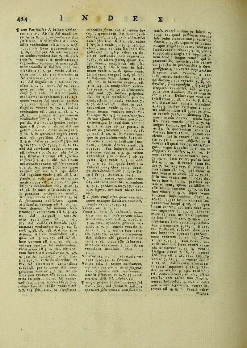 eum Particulis: A balneo 'venien- tes i, 3, i(. Ab his Ad maxillam venturus 8, 7, i in traBatione ftve fcripliont. A vilceribus Ad inte- gi na veniendum elt 4, 11, 1. conf 4,7,1 ubi fynon transeundum elt 5,28,1. lemper Ab interiore par- te acubus venientibus 7, 16, 19 i. trajcBis ventus A mediterraneis regionibus veniens, A mari 1,1,8. membranulis A finiftro rene ve- nientibus 4> 1, 3o venio Ad ea, quae caet. 7, 1.8, 1. in ficribendo. ut Ad extremas partesveniam 4, 11, 1. Ad (ingulorum curationes ve- niam 3, 1, 1. nunc Ad ea loca , quae propofui , veniam 4, 4, 80. conf. 7, 7, 148. ut Ad ccmpofica medicamenta veniamus 5, 18, 19:. quum venero Ad crurum varices 7, 7, 183. limul ac Ad Ipecies lingulas venero 7, 19, 2. Ad ea veniendum elt, quae 1, 18, l. 4, 28, 1. in primis Ad pulmonem veniendum elt 4, 7, 1. his pro- pofitis, Ad fir.giiUs fpecies venien ■ dum t It 7, 20, t. donec Ad an- gulum (oculi) eniac chirugus 7, 7, 26 i. in operatione unguis perve• viat, ubi fpecillum Ad os venit 8,4,9. Ad os ventum elt (fpeciUo) 4,18,170. conf. 7,33, 3. 8, 2, 11. *bi Ad cervicem velicae ventum elt cathetere 7,16, 10. ubi Adii. • es filtulae ventum elt (fpccille et ferro ) 7, 4, 5. ubi Ad imum mucronem ventum elt (ferramenta,) 7,5,16. Ad quem (locum) quum ventum elt acu 7, 7, 141. dolor Ad jugulum venit 5,26, 48 ». a- fcendit. fi validioribus etiam re- mediis opus elt, Ad eas compo- fitiones veniendum elt , quae 5, 18., 58. in omni filio fradiove os- fe protinus antiquiores medici Ad ferramenta veniebant 8,4, 34 i, ferramenta adhibebant. quum Ad ferulas ventum elt 8, 10, 50. tum demum Ad manum fcal- prumque veniendum elt 8, 4, 43. tit Ad fcalpslli curatio- nem veniendum fit 7 , 4 , 35, Ad calida et humida (epi- themata) veniendum elt 3, 10, 8. conf. 5,18,58. 13S 6,6,77- tum demum Ad ea veniendum elt , quae caet. 3, 21, 17. ubi Ad ci- bum ventum elt 1,1, 17. ubi ia vulnere ventum Ad inducendum cicatricem eit 5, :6, 181. ubi ven- tum fuerit Ad curationem 7, 17, 2- jam Ad fanitacem venit cor- pus 2, 3,6. veniliis ulceribus et Vix Ad cicatricem venientibus 6,6, 146. per fudorem Ad inte- gritatem venitur 3,3.19. Ad ul- tima jam ventum elTe 2,6.2. con- trita ex aceto, donec Ad cratfi- s.idinem mellis venerint 6, j, 7 i, redafla fuerint, ubi Eo ventum eit 7,7,143 fcit, acu, in depofuione cataraBae fynon. 142 ad quem lo- cum ; quumjam ho venit ( cal- culus ) iaet. 7, 26, 431» lithotomiae adminijlrationc. fi tx alto calor C febri Lis ) venit 3, 5, 3. genera eleae , quae veniunt Ex locis fri- gidis caet. 1, 3,64. cibus ex fic cis et aeltuolis locis veniens 1, 3,65, ab altera parte, quam Ex qua venit, recipienda eit ( fa- gitta) 7,5, 16. fi quis In bal- neum venit 1, 4, 6, quum venit In balneum (aeger) 3,6, 58, ubi In balneum venit (homo) 2, 17, 16. ubi in balneum ventum elt 4, 2, 64. In confpectum calcu- lus venit 7, 26, 5© in lithotomia conf. ibid. 77. fublata palpebra fic, ut ejus perniciofi pili In confpedum curantis veniant 7, 7, 70 de trichia/i illud in con troverfiam venit 3, 11, 6c. In fuum locum veniunt nervi mu- fculique 8, LO, 8 in extenfionc fru- Borum ofjium. facilius morbi cu- rationesque In notitiam venient 4,1,2. tumor ab ca parte, In quam os (luxatum) venit 8, 18, 3. add. 8, 20, 2. humerus quo- que In periculum venit 8,10,80. ea acus veniat ln finillram (ma- num ) , quam dextra continuit 7,16,17. Per fudorem ad inte- gritatem venitur 3, 3, 19. telum extrahitur ( ex corpore ) ab ea parte , ^iia venit 7, 5, 3. add. eb 5. et 20. id, quod iiieft (in vulnere) ea. Qua venic , forci- pe extrahendum eli 7, 3,19 JR.a- ro I Pr-93 Subito 3, 12,. 3, H evenio, notae , quid aut intus fit, aut venturum (it, oitendunC 2, 7,2. quidam etiam 7, 27, 14 ve- nire legunt, ubi xane editur eve- nire. II i. fum. emplaifra, quae non nifi, quum utraque facultate opus elt, utenda veniant 5, 19, 24. Venor, ari 1, 1, 2. Venatio, onis. i. animantia vena- tione eapt a, et ir.de paratui cibus, ferina caro, caet. 1,6, 3. 2,iG, 4. 5,26,201. ejusdem ger.eris ve. ratio 4, 9, 7- omnis venatio 2, 10,2. 2, 24,3. omnis fere vena- tio 5,28,79. neque venationem dari debere nifi generis durio, ris 4, s, 28, cibus elfe debet ma- xime ex venatione 3. 27, 18. ex venatione maxime lepus 2 , 31 > 3- Venatoiius, a, ttm. venatoria ve. ner.a 5,17,34 v. Venena. Venter tris. i. tavum quodctittque, inprimis quo panes aliae /insula- ris , viftera , eaet. continentur : stotX 1« Hippoer. ut 2,7, 55 ex ^d- piiorism• Sell. VI. .ytphor. 10 magis proprie de parte corporis fosb thorace fila, qu> Jpeciatim infimns appellari folet ytnzti, tum fui s coti- * IUDCIC T 4.14 OS, quod pedinem vocans lub pube transversum, ventrem firmat 8, 1,98. caput et pedes ma n usque frigidas habere , ventre et lateribus calentibus 2, 4, i0 Praecordiis, magis ad iupp^';'0. nem tendic longus tumor quf jn praecordiis, quam is qui in ventre eft z, 7, 83. in praecordiis ^n- XOfdgusF,!,, in ventre trte't h.ppoer. Coae. Praenen. T - iuflammatio jocinoris , auc 'prae-' coi diorum, ^aut ventris i, £ ' •»7rotlos, r, vrroTcestfy* , $ Bippocr. PraediBor. Lib. \ CL 30,4. cum Subfant. Dolor venrtis infi-ft11'1, 1>°lor£:squi ventrem infeitarunt 5, 28, ,3.. t,. Fiflul Ft.catmne ventris utendum 4, 20, 9. m hac Fridione a ven- ire ablhnendum eit 3,21, 37, Mo- tu ventris 7, 16,14. idemque (Tu- mor) modo dextra, modo fini- , ra Parte ventris (eft) 2, 7i I4, longus Tumor, qui i„ ventre eft >b. 83. m quorundam ventribus Varices funt 7, 17, 10. eorum Va- ricum , qui m ventre funr, cura- no 7, 3 r, 2. cum ^AdjeBivis: fi venter eltquafi Fermentatus, Pin- N guis , atque Kugofus i, 8, ic6 <* Bippocn Praeditior. 1, 34, 10. j. mus venter i. infima ventris ‘pars. 7» *9> S• Imo ventre polita fune ma 4, 1, 39. fi venter Imus fe- det 7, ,,9 fj V£Bter mus tumet ib. 129. „bi dolor in Imo ventre et coxis eft 2, 7, iZ 1 m Imo ventre aut in coxa do- lares liint i, 12,10. pertinet et. iam ad rem , quam calidillimum e»e imum ventrem 7,29, 10. fub Imo ventre 7,19,3. fuper imutn ventrem imponendum finapi 4,^ 20, 10. fliper Imum ventrem Im. ponendum finapi 4,20,10 fuper Imum ventrem mulieris duas ma- nus imponere 7, 29, 35 fuper I mum ventrem mulieris imponen- da lana fuccida caet. 7, 29,45. ca- taplalmata Imo ventri inguinibus- que circumdare 4,21,5. fi ven- ter Mollis eft 2, 8, 10. duas ma- rius imponere oportet fupra Sum- mum ventrem 4, ,3, i,> Xoto ventri 4,11, 3. eum Verbiscu. curbuulas fine ferro ventri et co- xis Admovere 4, 12, 4. venter Deligari debet 7, 16, 21. venter Difcifliis eft 5, 26, H4. Dffciflb ventre 7, 21, 9. fi venter Dolet 4,11,10. calida cataplafmata to- ti ventri Imponere 4, 12, 3. T(ho- dius ad Scriion. p 292. toto v en- tri , convenientibus , ut ait , libris omnibus cum editis tum JCriptis. venter Iudurcfcit 4,22,1 cutis cum reliquis tegumentis, venter In- tentus eft 4, 9, 1. ventre vehe- menter s