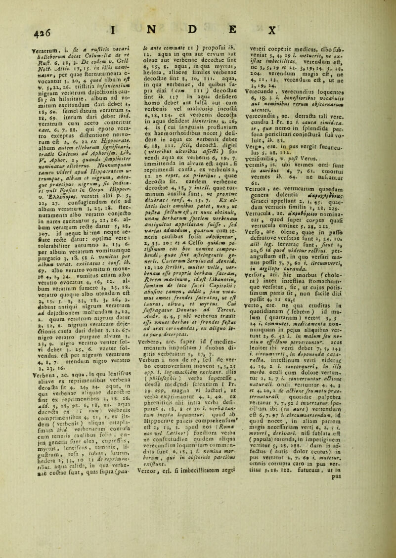 4*6 Veratrum, i. Jic a rufticis vocari belleborum docet Columella de re Rufi- 6, 38, 3. De eodem v. Geli Holi- lAttic. 17, IJ. in illis nomi- natur, per quae fternutamenta e- vocantur 3, 10, 4 quod album eft V. 5,22,16. triftitia infanientium nigrum veratrum dejedtionis cau- {3; in hilaritate, album ad vo- mitum excitandum dari debet 3, 18, 60. femel datum veratrum 3» 18, 69- iterum dari debet ibid. veratrum cum aceto conteritur saet. 6, 7, 88. qui epoto vera- tro exceptus diftentione netvo- ium eft 2, 6, 22 ex Hippocrate. album autem elleberum fignificari, tradit Galenus ad Aphorifm. Lib. V, Apbor. 1 , quando /impliciter nominatur elleborus Nonnunquam tamen videri apud Hippocratem u- Irumque, album et nigrum, adeo- que praecipue nigrum, fic indica- ri vult Foefiut in Oecon Hippocr. v. 'EXXtnoptc. veratri albi p. 5, 22, 17. confugiendum erit ad album veratrum 3, 2.3, rS- nuta menta albo veratto conjecto in nares excitantur 5, 2t, 26. al- bum veratrum redte datur 5, 28, 107. id neque hi;me neque ae- flate redte datur: optime vere: tolerabiliter autumno 2, n» 6- per album veratrum vomicuinque purgatio 3, tS, i8 i. vomitus per album verat, excitatus : conf. tb. 67. albo veratro vomitum move- re 4, 2, 34. vomitus etiam aibo veratro evocatus 4, 16, i*- al‘ bum veratrum fu mere 3, 2 5, • 8- veratro quoque albo utendum eft 2, 13» 5* 3, 23, r8. 3» l6> *■ dabant antiqui nigrum veratrum ad dejjdiionem moliendam 2,12, 1, quum veratrum nigrum datur 2, 12, 6. nigrum veratrum deje- ctionis caula dari debet 3, 18, 67- nigro veratto purgare alvum 3. 23, 9. nigro veratto venter lol- vi debet 3, 25, 6. venter fol- vendas, eii per nigrum veratrum 4, 8, 7. utendum nigro veratro 3, 23, 16. Verbena , ae. aqua, in qua Icntilcus aliave ex reprimentibus verbeaa decodta fit 4, 14* aqua, in qua verbenae aliquae decidite fint ex reprimentibus 3, ’ 8. 26. adi. 5, 18, 98. 6, 18, 94- aT-V> decodta ex ( i eum) verbenis comprimentibus 4, 21, t. ex iis- dem ( verbenis ) aliqua cstapla- fimta ib:i verbenarum contufa cum teneris caulibus foiia .cu- jus generis funt olea, cuprefiiis, myrtus, lentifcus , tamarix, li- g ultrum, rofa , rubus, laurus, hedera J, 3 3, u de reprimm- tibus. aqua calida, in qua verbe- aae eoftae funt, quas fu pia 'pau- 10 ante commate 11 ) propofui ib. 11. aqua in qua aut ervum aut oleae aut verbenae decodtae fint 6, 15, 8. aqua, in qua myrtus, hedera , aliaeve fimiles verbenae decodtae fint 8, 10, 111. aqua, in qua verbenae, de quibus fu- pra dixi < com 111 ) decodtae fint ib. 117 in aqua defiderc homo debet aut (alia aut cum verbenis vel malicorio incodta 6,18,124* ex verbenis decocta in aqua defideat lientericus 4, 16, 4. is ( cui (anguinis profluvium ex haeraorrhoidibus nocet) defi- dere in aqua ex verbenis debet (, 18, 111. /cil» decodta. digiti ( veteribus ulceribus affetti ) fo- vendi aqua ex verbenis 6, 19, 7. immittenda in alvum elt aqua.fi reprimendi caufa, ex verbenis 1, 11 20 repet, ex prioribus , quae decodta fit. eaedem verbenae decodtae 4, t 8, 7 intell. quae tor- minum auxilia funt, ut proxime dixerat: conf, 4, 15, 7. Ex al- latis locis omnibus patet, rsen , ut pojlea fa&um eft , et nunc obtinuit, unam herbarum fpeciem verbenam antiquitus appellatam fuij/c , fed varias admodum, quarum cum te- neris caulibus folia adhibentur, Z, 33, 10: et a Cclfo quidem po■ tijjimum eas hoc nomine compre- hendi, quae fint aflringentis ge- neris. Caeterum Servias ai Aeneii. 12, 110 feribit, multos velle , ver- benam cjfc proprie herbam J'aeram, Rorem marinum, id.eft Libanotin, fumtam de loco fa ri Capitolii: abufive tamen , addit , jam voca- mus omnes frondes /aeratas, ut eft laurus, oliva, et myrtus Cui fuffragatur Donatus ad Terent. Andr. 4, 4, 3 ubi verbenas tradit ejfe omnes herbas et frondes feftas ad aras coronandas , ex aliquo lo- co puro decerptas. Verbero, are. fuper id (medica- mentum impolitum ) duobus di- gitis verberatur j, 27, 7. Verbum i non de re, fed de ver- bo coutroverfiam movent 3,3,25 opp. i. logomachiam excitant, illis ( philofophis ) verba fuperefle , deefle medendi fcientiam 1 Pr. 39 opp, magna vi iudtari , ut verba exprimantur 4, 2, 40 ex phreniticis alii intra verba defi- piunt 3, 18, 3 et 10 i. verba tan- tum inepta loquuntur. quod ab Hippocrate paucis comprehenfum* eft 13, 3. apud nos {Roma nos vel Latinos) foediora verba ne confuetudine quidem aliqua verecundius loquendum commen- data funt 6. 18, 3 ’■ nomina mor. horum , qui in olfcoenis partibus exiflunt. Vereor, eri. fi imbecillitatem aegt» vereri coeperit medicus, ciboTub. veniat 3, 4, 29 i. metuerit, ne ex- iftat imbecillitas, verendum eft, ne 3, St 19 « 21. 3,19, 14. 5, 28, 204. verendum magis eft, ne 4, 11. 13. verendum elt, ut ne 3,19, 24. Veiecunde , verecundius loquentes 6, >8> 3 *• boneftioribus vocabulis aut nominibus rerum ebjcoenarum utentes. Verecundia , ae. detradta tali vere, cundia 1 Pr. 82 >. cauta timidita. te , qua nemo in fplendida per- fona periclitari conjedtura fua vo- luit, ib. st. Verg», ere. in pus vergit furuncu- lus 5. i3. 112. verifimilis, v. poft Verus. yerinis, is. ubi vermes orti funt in auribus (, 7, 61. emortui vermes ib. 64. ne nafi.am.ur 61. Veiruca , ae- verrucarum quaedam genera dolentia tisipe%opfctu? Graeci appellant 2, 1, +J. quae- dam verrucis fimilia 2, 18. 129. Verrucula, ae. dKpobvpcsot nomina- tur , quod fuper corpus quafi verrucula eminet 5, 28, iiz. Verfo, are. oleae, quae in pafi» defrutove verfatae funt 2, 24, 10. alii teg. lervarac funt, fscut 2, 20, 6 id quod videtur rctiius. pet- anguftum eft, in quo verfari ma- niis pofltt 7, 7, 60 i. circumverti, in aegilopt curanda. yeifor, ari. hic morbus (chole- ra ) inter inteftina ftomachnm- que verfatur, fic, ut cujus potis- fixnura partis fit, non facile dici poflit 4, 11 ex,t yerto, ere. ne qua cruditas in quotidianam ( febrem ) id ma- lum (quartanam) vertat 3, 5 24 i. commutet, medicamenta non- nunquam in pejus aliquibus ver- tunt 2, 6. 41 i. in malum Jeu no- xiun effrBum pervertuntur, acus leniter ibi verti debet 7, 5, 143 i. circumverti , in deponenda cata- racta. inteftinum verti videtur 4, 14, 2 i. contorqueri, in illo morbo oculi cum dolore vertun- tur 2, 2, 7 i. convertuntur attione naturali, oculi vertuntur 4, 4, 3 et 4, 20, 2 de attione feu motuprge- ternaturali. quotidie palpebra veitarur 7, 7, 52 i invertatur, fpe- cildjin ibi (in aure) vertendum eft 6,7,97 i. circumvertendum, id quod nocer , in aliam partem magis neceflariam vertj 6, 2, 5 i. moveri, derivari, nifi fublata elt ( papula) rotunda,in impetiginem ve.-titur 5, 28, 288. dum is af- fectus ( auris dolor rcutus) in pus vertatur 2, 7, 69 i. mutetur. omnis corrupta caro in pus ver- titur 5,28, 122. fututum, ut in pus