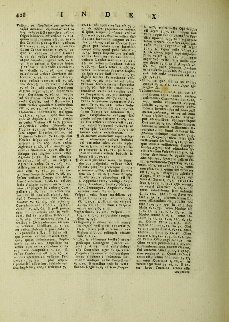 Tefica, ae. /impliciter pro urinari* vefica humana: clejcribitur 4, 1 34 feq. veficae fafta mentio 7, 26117. frigus inimicum eft veficae 1. 9. 4i quum quid innatum eft, ut in ve- fica Calculus 3, 16, 4. fiad vclkaa it Cancer 7, 27, 8. fi in ipfam ve - iicam Cancer tendat 7, 27, 5. us- que ad veficam tendit Cancer 6, 18, 61. vefica Cervice plena atque carnofa jungitur caet. 4, L, 34- iter urinae a Cervice hujus. ( veficae ) defcendit ad colem , in mafculis 4, 1, 36. quo magis calculus ad veficae Cervicem de - fcendat 7, 26, 24. ubi ad Cervi- cem veficae ventum elt 7. 26, 10. delapfi in Cervicem calculi 7, 26, 61. ubi veficae Cervicem digitus urget 2i 7» 40 fuper vefi- cae Cervicem 7, 26, 45. usque ad Cervicem veficae 7, 26, 45. tonf. Cervix, cui ( ftomacho ) cum vefica quoddam Conforrium. eft 7, 27, 15. ad veficae > fcilie. Dolorem , conveniens malagma 3, 18,61. vefica in ipfo finii ner- vofa & duplex 4. J> 34 *• fundo. in vefica Vitium elt 2, 7, 33, cum lAdjeRivis: vefica Nervoia et Duplex 4,1, 34- vefica ipfa So- luta atque Liberior elt ib. ad Ultimam veficam 7» l6< 59- Verbis: frigus ad veficam Ad- mittere 7, 26, 109. dum vefica Agitatur 7, 26, 9.8 i. molefie a fi. eitur in lithotomia, quum diu fru- Itraque per digitos vefica effcc Agitata 7, 26, 81. ne effugiat calculus, id elt, ne faepius Agitanda vefica fit 7 , 26, 40. Altringitur vefica fub in i e fu a- tris aceti 7» 2.6 , 101. in an* gultum Compulfa vefica 7, 26, 32. ipfam veficam Compellere filtii- lam {catheterem) 7,26,10.. oricu- lario c'yltere acetum nitro mix- tum per plagam in veficam Com- pellere 7, 16. 114. in vefica non tuto vel hi ( calculi afperi , fpi- nofi ) Conquiruntur vel Attra- huntur 7, 26, 6’-. ubi veficam Convulnerarunt afperi . fpinofi calculi 7, 16, 62. fi poft potio- nem liquor omnis r.on in vefi- cam , fed in inteltina Defcendit 1, 8, 103. per ureteres ihde ( a renibus ) Defcendentem urinam in veficam Diltillare 4. 1, 3 3- ex vefica Dolenti fi purulenta li- rina procedit 2,8,2. fi fpina ali- qua tcalculi veficae inhaeret, eam- cue, quum deduceretur. Dupli, cavit 7,. 16, 63. . txpellere ex vefica cum urina calculum vide- tur haec compofitio 3, 20, 18. vefica Exulcerata elt 2,7, 29. a lenibus ureteres, ad yeficam Fe-. untur 4. l, 3 3- fi plus_ aequo ( potionis) affumitur, fubinde ve- fica Impletur, eaque Irritatur 7» 27,22. ubi Iocifa vefica eft 7, 7, 5* d* tyftico palpebrarum tum‘orc. ll (pina aliqua (caUuLi) veficae Inhaeret 7,26,63. in vefica riif- “Culter Invenitur exiguus calcu- lus 7>16,79' vefica cervice Jun- gitur per venas cum inreltino coque olfe, quod pubi lubelt 4, r, 34- 1<Jnga inquificione (calculi) vefica Laeditur 7, 26, 80. ne veficam Laedar medicus 7 , 26 , 3J. ne veficam Laedant calculi 7,26, 75. Laeli vefica 7, 26, 3fi. Vefica in feminis fuperne Lapfa, ab ipfa vuiva Suftinerur 4,1, 35. digitis leniter Peitradlanda vefi- ca eft 7, 26, 113- ne ad ipfam veficam ferramentum Perveniat 7> 26, 86. iub his (mollibus a renofisve calculis) tardius vefi- ca Purgatur 7, 27, 31. antequam fefica. Purgata elt 7, 27, 33. jn vefica fanguinem concretum Re- manliffe 7, 26, 112. vefica Solu- ta atqus liberior eft 4, i, 34, ve- ficam Tuetur os coxarum 8, i, 9«. caraplafmata veficam Ur. gendo vulnus irritant 7, 26, 110. quibus vefica Vulnerata eft 5,26, 19. vefica Vulnerata 5,26, 63. ne vefica ipfa Vulneretur 7, 7, 3 de tumore cyjlict palpebrarum, de aliorum animalium vtficis urina- riis. admoyere veficas bubulas vel utriculos oleo calido reple- tos 4>3>io. inflatis veficis pulfa- re tumores 3, 21, 51. pullandus leniter inflatis veficis bubulis is locus eft j, 27, 23. de aliis Jimilibus rebus, in fupe rioribus palpebris veficae nafei folent, pingues gravesque 7, 7, 2 j. tumores cyftici. effundit Humo- rem ib. 3. ei ib, 3, eam ib. ipl* ib. bis. tenuis admodum eft ib. 5. Apprehendere, Colligi, Evel- lere, Incidere, Incifa , Nafcun- tur, Prorumpat, Sequitur, Vul- neretur, caet. ib, 2-5. Vefper , eris, inter meridiem et vefperem 3, 3, 24. velpere 3. 3, 18. 3,17,1. 3.18,49. 50. veiperi 4, 19. 11, 17. illitum a velpere usque mane 6, 3,12. Vefpertinus, a, um. yefpertinura frigus 1,2,4, yefpertinis tempo- ribus 2, 1, 3. Veltigium, i. donec nullum aquae (hydropis) veltigium appareat 7, 15,9. etiam polt curationem ve- ltigium aliquod relinquit vitium oculi 6, 5. 1 4. Veltis, is. eademque (vefte ) crura pedesque Contegere ( debet ae- ger) 3, 6, 2s* levi veite debet effe Conredtus aeger 3, 19, u /tragulis , tegumentis, collocarique juxta ( debere ) (edentem ho- minem undique yeite Contedtnm 6,9,29. fi manibus quis in veite floccos Legit 2,6, >3 i. in firagu- e'ftlefJrermohi °Peried«» vpn. ^ 3 *. 1’ il- nequa fine vefte neque fine calceamentis Pro- d.re oportet 1,3, go i. :cguJ„„ tl ius corporis exteriore capitiique vefte multa Tegendus eft aeger 3. caput vefte Velare 4, pileo*velare* «P™ aeger Sub veite Vati*. mulia' m“ dceb« 3, s, 28 Si. Sub yeite primum 'paulum in tepidario mfudare, ibi ungui i, 4.6. Sub vefte ungendus eit ae- o~r 3 i. Veitio, ire. qU0 melius os veftiat Veft.mentum, i. ut a genibus ad umbilicum aqua tenear, caete-a veftimentis Circumdata fint 7, ifi, InieaaT U Veftiu,e,It3 corpori injecta 4, 4, s,. curiofe veft j. mentis Involvendus eft homo pcjl motum fudorem , ut ne ad eum fngus afp.ret 2> 37, l2. aIij c® put cervicali^ veft.mentisquV , Dt febricitantem baminem multis veftimentis O- penebat, ut finaul calorem in. gentem fitimque excitaret 3, o, l° '-Anguli, °|eo inter ipfa’ veitimenta Perfundi ,.,2.,«. L que multis reftimentis Strangu- landus aeger, fcd admodum le- vibus tantum Velandus eft 3, 7, ,4 pedes demittere i» aquam cali. d*m oportet, fuperque pallam da- non eit 2, t0, z. quum jatii vetus res cit 8, 2S 7. magisque calefacit Adeps, fi vetus eft 2, 33, ,j. vc. teres Au£tores 3, 27, a, vetus Ca- leus 2,21,2. 2, 28,2 opp. recens-. »n veteri Cicatrice 7, 32,4. fi vetus Condyloma jam induruit ij. is, :o2. paulum ex Favo ve- te,e 4> '9. 29. alterum recens Li- num alligandum eft, edufto vc-. tere 7, 4, 30 opp. in veteribus Malu fi, 6, 73. vetus Morbus eft },&,.Ji. 3, 23, s. 3, 27,19. in Morbo vetere 2, s, s. vetus 0- leum 3, 27, rj. fi, 6\ ° S8. Oleum vetus 5, 4, 3. olei veteris hemina j, i9( ,2. J2> olei veteris partes duas <5,6,195. Olei veteris p. femis s, 19, 46. Oleo vetere 3. 23, 24. 4. 3, >2.6,6. ,94 ex Vetere Oleo ungi 3, u, 4 ex Oleo vetere permulceri 3,23,20. fi membrana non novam Plagam fed veterem habet 7,17, g oppof. item recens ib. 7. Quod (vuInus) vetus eft, futura non coit 7, 17 7. vetus Quartana 3, 1«, 4. j,J vetere Quartana 3, 16, j. fi in- ter haec Tormina vetera efle coeperunt