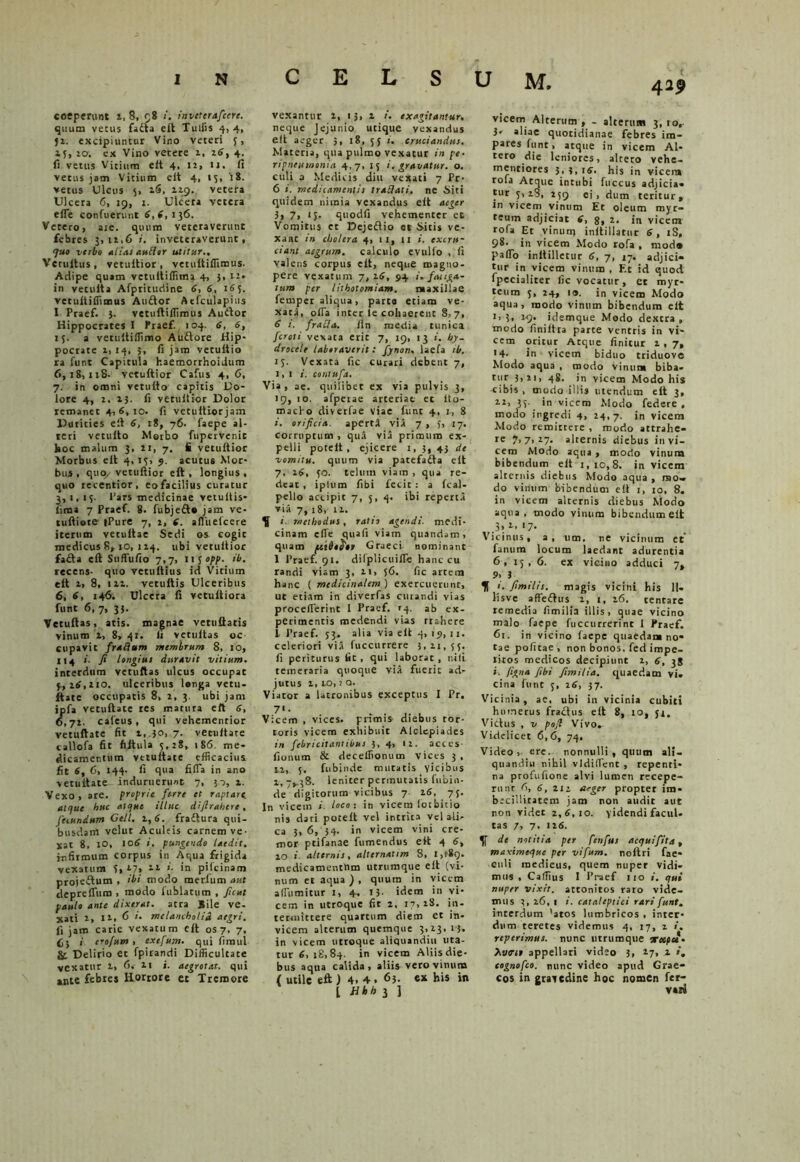 coeperunt l, 8, 98 /. inveterafcerc. quum vetus fadia eft Tuffis 4,4, 52. excipiuntur Vino veteri 5, 15, 20; ex Vino vetere 2, 16, 4^ fi vetus Vitium elt 4, 12, U. fi vetus jam Vitium elt 4, 15, 't8. vetus Ulcus 5, lS, 119. vetera Ulcera 6, 19, 1. Ulcera vetera efle confuerunt 6,6, 136. Vetero > aie. quum veteraverunt febres 3,11,6 i. inveteraverunt, <7uo verbo aiias aulior utitur.. Vctultus, vetultior , vetuftiffimus. Adipe quam vetuftiffima 4, 3. n» in vetulta Afpritudine 6, 6, 165. vetultiffimus Audtor Atfculapius I Praef. 3. vetuftiffimus Audtor Hippocrates I Praef. 104. 6, 6, 15. a verultiffimo Auftore Hip- pocrate i, 14, 5, fi jam vetultio ra fur.t Capitula haemorrhoidum 6,18,118. vetultior Cafus 4, 6, 7. in omni vetulto capitis Do- lore 4, 2, i}, fi vetultior Dolor remanet 4,6,10. fi vetultiorjam Durities elt 6, 18, 76. faepe al- teri vetulto Morbo fupervenie hoc malum 3, 2:, 7. fi vetultior Morbus elt 4, 13, 5. acutus Mor- bus 1 qury vetultior eft , longius , quo recentior, eo facilius curatur 3,1,13. Pars medicinae vetultis- firaa 7 Praef. 8. fubjeft* jam ve- tuftiore iPure 7, 2, 6. afluelcere iterum vetultae Sedi os cogic medicus 8, io, 114. ubi vetultior fadta eft Suffufio 7,7, iij opp. ib. recens- quo vetultius id Vitium eft i, 8, 12,1. vetultis Ulceribus 6, 6, 146. Ulcera fi vetultiora funt 6,7, 33. Vetuftas, atis. magnae vetnftatis vinum 2, 8, 41. ii vetuftas oc cupavit fraflum membrum 8, 10, 114 *• fi longius durAvit vitium. interdum vetuftas ulcus occupat y, 16,110. ulceribus longa vetu- ftate occupatis 8, 2, 3. ubi jam ipfa vetuftate res matura eft 6, 6,71. cafeus, qui vehemenrior vetuftate fit 1, 30, 7. vetultare callofa fit fiftula 5,28, 186. me- dicamentum vetuftate efficacius fit 6, 6, 144. fi qua fifi'a in ano vetuftate induruerunt 7, 30, 1. Vexo, are. proprie ferre et raptare, atque huc atque illuc difirahere , fecundum Geli. 1,6. fradtura qui- busdam velut Aculeis carnem ve. xat 8, 10, 106 i, pungendo laedit. infirmum corpus in Aqua frigida vexatum 5, ll> 11 ’■ in pifcinam proiedtum , ibi modo merium aut deprelTum , modo fublatum , ficut paulo ante dixerat, atra Jile ve- xati 2, 11, 6 ». melancholia aegri. fi jam carie vexatum eft os 7, 7, 65 i erofum > cxcfttm. qui fimul & Delir'0 et fpirandi Difficultate vexatur 1, 6. H i. aegrotat, qui »nte febres Horrore et Tremore vexantur 1, 13,1 exagitantur, neque Jejunio utique vexandus eft aeger 5, 18, 53 i. cruciandus. Materia, qua pulmo vexatur in pe. ripneuwonia 4,7, 15 i. gravatur, o. culi a Medicis diu vexati 7 Pr- 6 i. medicamentis traSlati. ne Siti quidem nimia vexandus eft aeger 3, 7> <5. quodfi vehementer ee Vomitus et Dejeftio et Sitis ve- xanc in cholera 4, 11, 11 i. excru- ciant aegrum, calculo evulfo , fi valens corpus eft, neque magno- pere vexatum 7, 16, 94 i. f'nuga- tum per lithotomiam. maxillae fernpcr aliqua, parta etiam ve- xata, olTa inter le cohaerent 8,7, 6 1. fracta. /In media tunica fercti vexata erit 7, 19, 13 i. hy- drocele laboraverit: fynon. laefa ib. 13. Vexata fic curari debent 7, 1,1 i. contufa. Via, ae. quilibet ex via pulvis 3, 19, 10. afperae arteriae et Ito- maebo divetfae viae funt 4, 1, 8 i. orificia, aperti via 7 , J, 17. corruptum, qui via primum ex- pelli potelt, ejicere 1, 3,43 de vomitu, quum via patefafta eft 7. 26, 30. telum viam , qua re- deat , iplum fibi fecit : a Ical- pello accipit 7, 5, 4. ibi reperta via 7, 18, 11. ^ i. methodus, ratio agendi, medi- cinam effie quafi viam quandam, quam pctbo^cr Graeci nominant 1 Praef. 91. difplicuifle hanc cu randi viam 3, n> 56. fic artem hanc ( medicinalem ) exercuerunt, ut etiam in diverfas curandi vias proceilerint 1 Praef. »4. ab ex- perimentis medendi vias rtahere 1 Praef. 33. alia via eft 4, 19, 11. celeriori via fuccurrere 3,11,55. fi periturus fit, qui laborat, nili temeraria quoque via fuerit ad- jutus 1, 10,1 Q- Viator a latronibus exceptus I Pr. 7'- . - . . Vicem , vices, primis diebus tor- toris vicem exhibuit Aiclepiades in febricitantibus 3, 4, 11. acces- fionum & deceffionum vices 3 , n, 5. fubinde mutatis vicibus 1, ->38. leniter permutatis fubin- de digitorum vicibus 7 16, 75. In vicem i loco : in vicem lotbitio nis dari potelt vel intrita vel ali- ca 3, 6, 34. in vicem vini cre- mor ptifanae fumendus eft 4 6, 10 i alternis, alternaum 8, medicamentlim utrumque elt (vi- num et aqua ) , quum in vicem alfumitur 1, 4, 13- idem in vi- cem in utroque fit 2, 17,18. in- termittere quartum diem et in- vicem alterum quemque 3,23. >‘S» in vicem utroque aliquandiu uta- tur 6, 18,84. in vicem Aliis die- bus aqua calida, aliis vero vinum ( utile eft ) 4. 4. 63. ex his in l Hhh 3 1 U M. 429 vicem Alterum , - alterum 3, 10, 3* aliae quotidianae febres im- pares funt, atque in vicem Al- tero die leniores, altero vehe- mentiores 3,3,16. his in vicena rofa Atque intubi fuccus adjicia- tur 5,28, 159 ei, dum teritur, in vicem vinum Et oleum myr- teum adjiciat 6, 8, 2. in vicem rofa Et vinunj inltillatur 6, iS, 98. in vicem Modo rofa , moda pafio inltilletur 6, 7, 17. adjici- tur in vicem vinum , Et id quod fpecialiter fic vocatur, et myr- teum 5, 24, 10. in vicem Modo aqua, modo vinum bibendum elt i> ?, 19. idemque Modo dextra , modo finiltia parte ventris in vi- cem oritur Atque finitur 1.7, 14. in vicem biduo triduove Modo aqua , modo vinum biba- tur 3,21, 48. in vicem Modo his •cibis , modo illis utendum eft 3, 22, 35. in vicem Modo federe , modo ingredi 4, 24, 7. in vicem Modo remittere , modo attrahe- re 7,7,27. alternis diebus invi- cem Modo aqua , modo vinum bibendum elt 1,10,8. in vicem alternis diebus Modo aqua , mo- do vinum bibendum elt i, 10, 8. in vicem alternis diebus Modo aqua, tnodo vinum bibendum eft 3, 1, 17. Vicinus, a, um, ne vicinum et fanum locum laedant adurentia 6, 15, 6. ex vicino adduci 7, 9> 3 H i. fimilis. magis vicini his 11- lisve affe&us 1, 1, 16. tentare remedia fimilia illis, quae vicino malo faepe fuccurrerint I Praef. 61. in vicino faepe quaedam no- tae pofitae, non bonos, fed impe- ritos medicos decipiunt 1, 6, 38 i. (igna fibi fimilia. quaedam vi. cina funt 5, 26, 37. Vicinia, ae, ubi in vicinia cubiti humerus fra&us eft 8, io, 51. Victus , v pofi Vivo. Videlicet 6, 6, 74. Video, ere. nonnulli, quum ali- quandiu nihil vldiflTent , repenti- na profufione alvi lumen recepe- runt 6, 6, 212 aeger propter im» brcillitatem jam non audit aut non videt 2,6,10. videndi facul- tas 7, 7. 126. notitia per fenfus aequi fit a , maximeque per vifum. noftri fae- ouli medicus, quem nuper vidi- mus , Caffius 1 Praef 110 i. qui nuper vixit, attonitos raro vide- mus 3, 26, 1 i. cataleptici rari funt. interdum 'atos lumbricos , inter- dum teretes videmus 4, 17, 2 i. reperimus. nunc utrumque eexpet- titrtt appellari video 3, 27, 2 i, eognofeo. nunc video apud Grae- cos in gravedine hoc nomen fer-