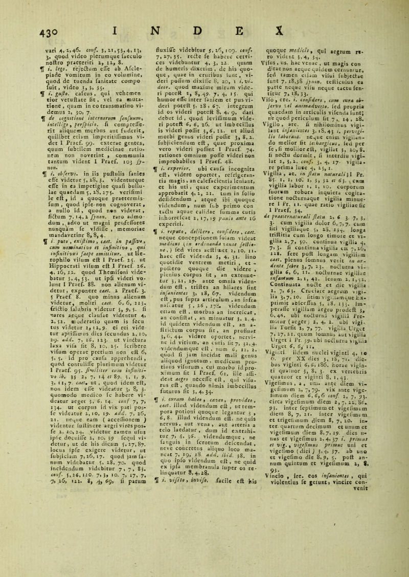 vari 4.->4<5. conf. 3,11,55.4, 15, 3. quod video plerumque faeculo noftro praeferiri 2, 12, 8. i, lego. rejfedtum effe ab Afcle- piade vomitum in eo volumine, ?uod de tuenda fanitate compo uit, video 1, 3, 35. ». gufio. cafeus , qui vehemen tior vetuftate fit, vel ea muta- tione , quam in co transmarino vi- demus 2, 50, 7. de cognitione internorum fenfuum, intclligo, perfpicio. fi compreffe- rit aliquem merbus aut fuderit, quilibet etiam imperitiflimus vi. det I Praef. 99. exterae gentes, quum (ubtilem medicinae ratio, nem non noverint , communia tantum vident 1 Praef. 103 fy- non. /. obfervo. in iis pullulis fanies effe videtur 5, 2S, 3. videnturque effe in ea impetigine quafi bullu- lae quaedam 5, 28, 275. verifimi Ie elt , id a quoque praetermis- fum , quod iple- non cognoverat, a nullo id, quod non viderat , fidium 7.14,2 fynon. raro admo- dum , adeo ut magni profellores nunquam fe vldiffe , memoriae mandavetinr 8,8,4. puto , exifiimo , enet, in pajfivo , cnm nominativo et infinitivo , qui infinitivus faepe omittitur, ut He- rophilo vitum elt i Praef. 25. ut Hippocrati viium elt I Praef. 26. 4, 16, 12. quod Themifoni vide- batur 3,4,53. ut ipfi videri vo- lunt 1 Praef. 88. non alienum vi- detur, exponere caet. 2 Praef. 3. 5 Praef 8. quo minus alienum videtur, moliri caet. 6,6, 213. fridtio Calabris videtur 3, 9, 5. fi nares aeque claufae videntur 4, 2, 52. moderatio quam is fecu tus videtur 2,12,9. ei rei vide tur apcifliirus dies fecundus 2, 10, 29. add. 7, 26, 123. ut vindtura laxa vifa Iit 8, 10, 25. Icribere vifum operae pretium non elt 6, 5, 5. id pro caufa apprehendi , quod contuliffe plurimum videtur 1 Praef. 95. fimiliter cum infiniti- vo ib. 35 2, 7, 14 et 89. 3, i> 9. 3, 1 1, 7. caet. ut , quod idem elt, non idem elfe videatur 3, 8, 3. quomodo medico fe habere vi- deatur aeger 3, 6, 14. conf 7, 7, 134. ut corpus id vix pati pos- fe videatur 2,10, 19. Add. 7, 26, 21. neque eam ( acceflionem ) videntur lultiliere aegri vires pos. fe 2, io, 24. videtur tamen ufus iple docuifle 2, 10, 59 fequi vi- detur, ut de his dicam 5,27,87. locus ipfe exigere videtur, ut fubjiciain 7,26,17. quod jam fa- num videbatur 5, 28, 70. quod incidendum videbitur 7,7, 83. conf. 5,26,110. 7,3, 10. 7, 17, 7, 7, 26, i2 2. 8, 4, 69, fi parum fluxiffe videbitur 3.26,109. conf. 7,27,35. redle fe habere ceivi- ces videbuntur 4, 3, 22. quum de humeris dixerim , de his quo- que , quae in cruribus lunt , vi- deri polium dixilfe 8, 20, 1 i. vi- deor. quod maxime mirum vide- ri potett 2, 8, 49. 7, 4, 15. qui humor effe inter faniem et pus vi- deri potelt j, 28, 67. integrum id os videri potelt 8, 4, 9, dari debet id , quod leviifimum vide- ri potelt 6, 6, 26. ut imbecillus is videri poflit 3,6, 12. ut aliud morbi genus videri polfit 3, 8, 2. fubjiciendum elt , quae proxima vero videri poffmt 1 Praef. 74. rationes omnium poffe videri non improbabiles I Praef. 48. i. experior, ubi caufa incognita elt, videre oportet, refrigeran- tia magis , an calefacientia leniant, et his uti, quae experimentum approbarit 4,2, 21. tum in folio defidendum , atque ibi quoque videndum, num fub primo con tactu aquae calidae fumma cutis iuhorrelcat 2,17,19 paulo ante 16 experiri. i. reputo, delibero, confidero , caet. neque conceptionem folam videat medicus {in ordinanda venae /cilio- ne,) fed vires aeltimet 2,10, 11. haec effe videnda 3, 4, 31. lino quotidie venerem metiri , et - poliero quoque die videre , plenius corpus Iit , an extenue- tur 3,21, 29. ante omnia viden- dum elt , trilles an hilares fint infanientes 3, 18, 67. videndum elt , pus fupra articulum .an infra nakatur 5 , 26 , 178. videndum eciam elt , uiorbus an increlcat , an confiltat, an minuatur 3, 2,4. id quidem videndum elt , an a- lirictum corpus fit, an profluat 3,6,44. vidore oportet, nervi- ne id vitium, an tutis lit 7, 32, 4. Videndum que elt, num 6, 12, 2. quod fi jam incidat mali genus aliquod ignotum , medicum pro- tinus vilurutn , cui morbo id pro- ximum fit I Traef, 61. ille affi- deat aegro neceffc elt, qui vifu- rus elt , quando nimis imbecillus fututus fit 3,4, 34. •I »'• eurum habeo , caveo, provideo , cael, illud videndum elt, ut tem- pora potioni quoque legantur 3 , 6,8. illud videndum elt, nequis nervus, aut vena, aut arteria a telo laedatur , dum id extrahi- tur 7, 5, 36. videndumque , ne fanguis in ferotum defeendat , neve concretus aliquo loco ma- neat 7, 19, 18 add. ibici. 38. jn quo ipfo videndum elt , ne quid ex ipfa membranula luper os re- linquatur 3, 4, 28. II i. vifito, invifo. facile elt hia quoque medicis, q„l aegrum rs- ro vident 3,4, 3.,. Viius , us. hae venae , ut magis con dirae non aeqne quidem cernuntur, fed tamen ciiam vilui fubjettae lunt 7, 18,38 jynon, telticulus ea parte neque vilu neque tactu fen- titur 7, 18, 33. Vilo , ere. t. confidero, euno cura ob- Jervo zel animadverto, fed propria quaedam in articulis vifenda lunt; ne quod periculum fit 7,, 14, 28. Vigilo , are. fi qihilominus vigi- lant infanientes 3, 18,43 '• pervigi- lio laborant, neque enim vigilan- do melior fit lethargicus, led per fe ,li molliorelt, vigilat 3, 20,8. ii no£tu dormit, fi interdiu \igi- lat 2, 3,2. conf. 3, 4, 17. vigila, re prima luse 4, 25, j. Vigilia, ae. in fiatu naturali Jl Pr. 85. 1, 1, icC i, 3, 52 et 63. vciub vigilia labor 1, i, 10. corporum fuorum robora inquieca cogita- tione nodturnaque vigilia minue- re 1 Pr. 11. quae ratio vigiliae fit I Praef, 34. de praeiernaturali fiatu 2, 6 3. 7, j, 3- cum vigilia dolor 6,7,7. cum liti vigiliaque 5, 28. 134. longa triltitia cum longo timore et vi- g»1»» 1.7. 50. continua vigilia 4, 7.3. fi continua vigilia cu 7,26, 12S. fere polt longam vigiliam caet. plenus fomnus venit in ar- dente febre 3,7, 23. nodi urna vi- gilia 6, 6, 11. nodlurnae vigiliae infamum 2,1,42. lcnum 2,1,52. Continuata nodte et die vigilia 2, 7, 63. Cruciare aegrum vigi- lia 3,7,10. fitiui vigiliamquelix. primit ablceffus 5, 28. 233. Im- p er a fle vigiliam aegro prodelt 3, 6,415. ubi nodi urna vigilia Pre- mitur (aegerj 2, 4, 2. ubi vigi. lia Torfit 2, 7, 77. vigilia Urget 7, 27, 21. quum lonnuia aut vigilia Urget 1 Pr. 39. ubi noclurna vigilia Urget 6, 11, Vigu.ti. iiriem nuclei vigi nti 4, 10 O. per XX dies 5, 18, 71. die- bus viginti 6,6,186. horae vigin- ti quacuor 3, 8, 3. ex vertebris quatuor et viginti 8, 1,43. Vigelimus , a , ursi, ante diem vi- gefimum 2,7,79. v‘x “«te vige- Iimum diem 6,6,6 conf. 2, 7, 93. circa vigefimum diem 2,7,22,86. 95. inter feptimum et vigefimum diem 8, 7, 21. inter vigefimum et trigeiunum diem 8, 7, 20. in» ter quartum decimum et unum et vigelimum diem 8,7,19. dies 11- II us et yigefimus 2,4, 37 i. primus et vig. , vigefimus primus uni et vigefimo ( diei J 3>4> 37- ab uno et vigefimo die 8,9, 5. polt an- num quintum et vigefimum 1, S, 9i- . „ . Vincio , ire. eos infanientes , qui violentius fe geiunt, vincire con- venit