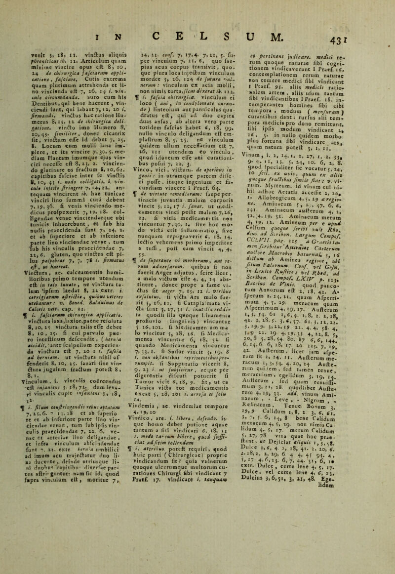 43i venit 3. 18, it. vin£his aliquis phreniticus ib. n. Articulum quam minime vincire opus e it 8, 10 , 14 de chirurgica fafciaritm appli- catione , fafciare. Cutis extrema quam plurimum attrahenda et li- no vincienda elt 7, 26, 14 i. ni ti- tulo circumdanda. auro cum his Dentibus, qui bene haerent, vin- ciendi (unt, qui labant 7, 12, 10 firmandi, vinttus hac ratione Hu- merus 8,15, 22 de chirurgica deli- gatione. vinfto imo Humero 8, 10,43. fimilirer , donec cicatrix fit, vinftum ede Id debet 7, 23, S. Locum cum molli lana im- plete, et ita vincire 7, 30, 3. me- diam Plantam imumque ejus vin- ciri necelTe eft 8,23, 2. vincien- do glutinare os frattum S, 1 o, 62. capitibus fafciae inter fe vinttis 8, 10, 43 i. nodo colligatis, i. vin- culo injecto firingere 7, 14,22. an- tequam vincirent it. hae tunicae vinciri lino fumma cura debent 7, 19, 36. ii venis vinciendo me- dicus profpexeric 7,19, 1 8- col- ligendae venae vinciendaeque ubi tunicis inhaerebunt , et fub his nodis praecidenda funt 7, 24, 1. et ab fuperiore et ab inferiore parte lino vinciendae venae , tura fub his vinculis praecidendae 7, 12, 6. gluten, quo vinttus elt pi- lus palpebrae 7, 7, 78 i. firmatus eji , ut haereat. Vinttura , ae. calceamentis humi- lioribus primo tempore utendum eft in talo luxato , ne vinttura ta- lum 'ipfum laedat 8, 22 extr. i. corrigiarum afiritlio , quinus veteres utebantur: v. Bened. Balduinus de Calceis vett. cap. 21. 1. fafciarum chirurgica applicatio. vinttura laxa,laxior,paene reioluta 8,10,23 vinttura talis e(Te debec 8, 10, 23. fi cui parvulo pue- ro inteftinum defcendit , ( hem a accidit, 'ante fcalpellum experien- da vinttura eit 7, 20 1 i. faftia ad hermam, ut vinttura nihil of fenderit 8, 10, 13. fanari fine vin- ttura jugulum tractum potcft 8, 8,1. Vinculum , i. vinculis coercendus -eit mjaniens 3.18,72. dum leva- ri vinculis cupit infaniens 3, iS, I1' ^ filum confiringendis rebu; aptatum 7,23,6. 7 14,28 et ab fuperio re et ab inferiore parte lino vin- ciendae venae, tnm fub ip fis vin- culis praecidendae 7, 22. 6. ve- nae et arteriae lino deligandae , et infra vinculum ablcindsndae funt 22, extr hernia umbilici ad imum acu trajettatur duo li- na ducente, deinde utriusque li- ni duobus'capitibu1 divcrfae par- tes aftrirguntur: nam fic id, quod fnpra vinculum elt, moritur 7, 14, 2i. conf. 7, 17,4. 7, 2t, 3. fu- per vinculum 7, 21, 6, quo f«e- pius acus corpus transivic, quo- que plura loca injectum vinculum mordet 3, 26, 124 de futura vul- nerum : vinculum ex acia molli, non nimis torta,ficut dixerat ik. 122. 1f i. fafcia ehirurgita. vinculum ei loco ( ani, in condylomate curan- do) linteolum aut panniculus qua. dratus eft, qui ad duo capita duas anfas, ab altera vero parte totidem fafcias habet 6, 18, 99. nullo vinculo deligandum eft em- plaftrum 8, 5, 25. ne vinculum quidem ullum neceffarium elt 7, 26, 111 utendum eo vinculo, quod idoneum eife ani curationi- bus pofui 7, 22, 3. Vinco, vici , vitium, de operibus in genii: in utramque partem difie- ri polle . itaque ingenium et fa- cundiam vincere l Praef. 64. de virtute remediorum: faepe per- tinacia juvantis malum corporis vincit 3, 12, 17 i. fanat, ut medi- camentis vinci polfit malum 7,26, 11. fi vitia medicamertis nen vincuntur 7.30, !« live hoc mo- do victa erit inflammatio, live nunquam repugnaverit £, 18, 14. lettio vehemens primo impeditur a tulfi , polt eam vincit 4, 4, S3- de fuperante vi morborum, aut re- rum advcrfarum. quibus ii non fuerit Aeger adjutus , fctre licet , a malo vittura elle 4, 4, 14 abs- tinere , donec prope a fame vi- ttus fit aeger 7, 25, ri i. viribus exfolutus. Ii yitta Ars malo fue- rit 3, 26,12. fi Cataplalmata vi- tta funt 3,27,31 i. ir.ut.lin reddi- ta quodii illa quoque Linamenta profluvio fanguinis) vincuntur 5. 26, 102. fi Medicamen um ma io vincitur 5, 28, 16. fi. Medica- menta vincuntur 6, 18, 52. Ii quando Medicamenta vincuntur 7,33,1. fi Sudor vincit 3, 19, 8 i. non objlantibus repriment ibus pro- rumpit, fi Suppuratio vicerit 8, 9, 23 i. ut Jubjicitur , neque per digerentia difcuti potuerit fi Tumor vicit 6, r8, 9. fit, ut ea Tunica vitta tot medicamentis exeat 5, 28, 201 i. arrofa et folu ta. Vindemia , ae. vindemiae tempore 4. 19, 10 Vindico, are. i. libero, defendo, is- que homo debet potione aquae tantum a liti vindicari 6, 18, 11 ». modo tactum bibere, quod fuffi- ctai adfttim tollendam i. attribuo potcft requiri, quod huic parti ( Chirurgicae! proprie vindicandum fit ? quia vulnerum quoque ulcertimque multorum cu- rationes Chirurgi fibi vindicant 7 Praef. 17. vindicate i. tanquam eo pertinens judicare, medici re- rum quoque naturae fibi cogni- tionem vindicaverunt I Praef. 16. contemplationem rerum naturae non temere medici fibi vindicant 1 Pcaef. 95. aliis medicis ratio- nalem artem , aliis ufum cantum fibi vindicantibus 1 Praef. 18. in- temperantes homines libi cibi tempora , modum ( menfuram ) curantibus dane : rutfus alii tem- pora medici» pro dono remittunt, fibi ipfis modum vindicant 2» 18, 3. in nullo quidem morbo plus fortuna fibi vindicare ars, quam natura poteft 3, j, u. Vinum , i. 2, 14, 1, 17> r_ ly JJ$ 9- 4. ■ 1, U. 5, 14, >0. 6, 2, 8. quod fpecialiter fic vocatur 5, 24, 10 fcil. ex uvis, quum ex alsit quoque frudibus fimile fiat: v. vi- rium. Mj-rteum. id vinum cui ni- hil adhuc Aetatis accedit 2, z£, i- Allobrogicum 4,5, 29 a regio- ne. Aminaeum 3, g7. 6, g, Aminaeum aulterum 4, 2, 5*. 14.19, 32. Aminaeum merum 4, 19» 11. Amineum per e apud Ce 1 fum quoque feribi vult Rho. dius ad Scribon. Largum Compof. CCtril. pasr. 325- a Graecis ta. men fcrihnur ‘Apuruios Caelerum. auctore Macrobio SaturnaL }, tS dictum ab Aminea regione, ubi ' Jitum Falernum Conf. vel Gejn. in Lixie0 Ruflico : vel Rhod. ad ocribon. Compof. LXlV p. 123. Raccius de Xtnis. quod pauco- rum Annorum eft 1, tg, 42. a- fperum 2, 24, n, quam Afperri* muui 4, 3, 29. meracum quam Afperrimum 4, 19, ,7. Aufterum 1, i. 34- 61 i,6, 4. ,, 8, 2. 2, 18, 42. 2.2S.S. 3.*,57- «1-3.12.22! 3.19.9- 3,22,19 22. 4,4, j8. 4. 5,9 22. 29 4, 19,33 4, 22,8. 3, 2 0,8 3.28.34. So. 87 <3, <3, ,4+: 6, 14,0 6, 18, 17. 10 125. 7, 199 42. Aufterum , licet jam afpe! rum fit 2, 24, 1,. Aufterum me- racum 1, 3, 34. 4, 20, 24 Allite- rum quidem, (ed tamen tenue, meraculum , egelidum 3, 19, ,x Aullerum , fed quam tenuilfi. mtim 3,21, 28. quodhbet Aufte* rum 4, 19, 33. #dd. vinum Ami- naeum , - Leve , - Nigrum , . Kclinatuin , Tenue- Bonum 2 i9,9 Calidum 1,8, 2 3, g, et’, 5, 7, s. 6, 14, g bene Calidum meracum 4, 5, 29. n0n nimisCa- liduna 4, 5, ]7 nserum Calidum 3, *7> 78 vina quae hoc prae* itant, ut Dejiciat aliquis i. cej K‘'l<e .,<3, 4 t, .8, 41. 2, 201,6. 2,28,2, 2, 29, 6 4 4, 43 93, 5, 17 4.6,23. 6, 7, 44. 51, 6, 1 • extr. Dulce, cerre lene 4, 3, i7. Dulce, vel certe lene 4, 6, 23. Dulcius 3,6,51, 3, 11, 48. Ege- lidum
