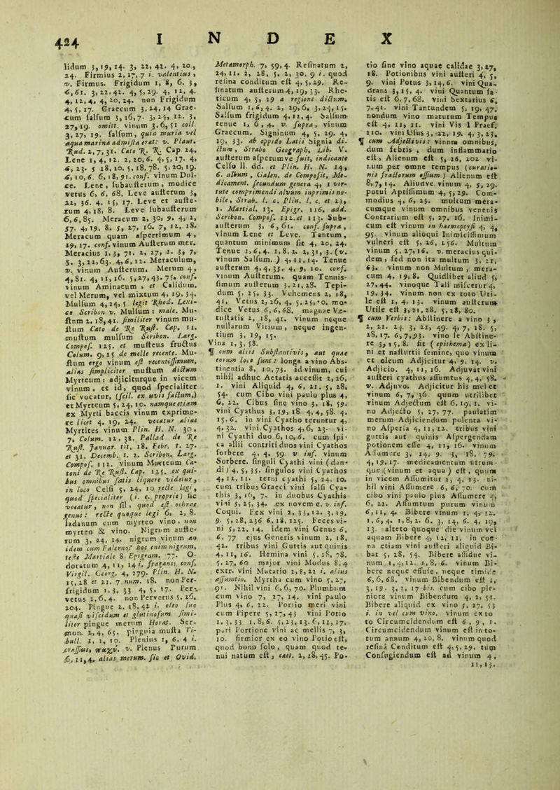 4H lidum 19, 14. 3, 22, 4*- 4> 10 * 44. Firmius 2, 17, 7 valentius > 4'. Firmus. Frigidum 1, 8, 6. 3, «,61. 3,22,42. 4,5.19- 4. >*• 4- 4,12,4.4,20,24. non Frigidum 4,5,17. Graecum 3,24, 14 Grae- cum falfum 3,16,7. 3.24» **-• 5. 17,19. omitt. viruim 3,6,51 coli. 3,27, 19. falfum, qun* mune, vel aqua marina admifia er At: v. Plaut. *2(nd. 2, 7, 31. Garo T(. ^ Cap 24. Lene 1,4,11. 2,20,6. 4.5. «7* 4> 4,13. j 18,10.5,18,78. 5,223,19. 4, io,6 6, 1 8, 91. conf. vinum Dul- ce. Lene , fubaulterum , modice verus 6, 6, 68. Leve auiterum 3, 41, 36. 4, 1 5> 17. Leve et auite- rum 4, 18, 8. Leve iubauiteruin 6,6,85. Meracum 2, 30, 9- 4> *« J7- 4> 19. 8. j, 17, 16. 7, »«>. «8. Meracum quam afpernmum 4 , 19, 17. conf. vinum Auiterum mer. Meracius 1,3, 71. 1, 27, I. 3» 7» 5. 3, 21,63. 4, 6, 11. Meraculum, ■v. vinum Auiterum. Merum 4 , 4,81. 4,11,16. 5,47,45* 75. «/• vinum Aminaeum > et Calidum, vel Merum, vel mixtum 4, 19, 3-j. Miilfum 4,24,5 legit 'Rhod. Lexi- co Scribon v. Mullum : male. Mu- ftnm 2. 18,41. Jimiliter vinum mu- Itum Cato de 1{c %ujl■ Cap. 11. multum mulfum Scribon. Larg. Compof. 115. et muiteus fruftus Cotum. 9,15 de meile retente. Mu- ltum ergo vinum efl rccentijjimum, alias Jimpliciter multum dittum Myrteum: adjiciturque in vicem vinum , ec id, quod fpecialiter fic vocatur, (fcil. ex uvis faflum,) et Myrteum 5, 24, 10. namque etiam ex Myrti baccis vinum exprime- re licet 4. 19, 24. vocatur alias Myrtites vinum Plin. H. N. 30 , 7. Colum. 12, 38. Pallad de T(e •Rufi. Januar. tit. 18. Febr. t. 17. al 31, Decemb. t. 1. Scribon. Larg. Compof, 112. vinum Mwrteum Ca- toni de T{e \ufl. Cap. 125. ‘x bus omnibus fatis liquere videtur, in loco Celfi 5, 14, 10 teCle legi, quod fpetialiter (i. e. proprie) lic vocatur, non lil , quod efl ochrae genus: retft quoque legi 6, 1,8. ladannm cum myrteo vino .non myrteo & vino. Nigrum auite- rum 3, 24, 14- nigrum vinum an idem cum FaUrno? boc tnttn nigrum* teife Martiale 8 Epigram. 77. O doratum .4, 11, 14 '• fratans: conf. virgit. Ceorg. 4, 279. Ph»■ H. .V. 15,18 et 21. 7 num. 18. non Per- frigidum 1 > 3. 33 4» 5> *7- *>e^- vetus .1,6.4- non Pervetus 5, 26, 204. Pingue 2, 18,42 >• oleo fur. qua.fi vifeidum et glutinofum. fimi- liter pingue vr.erum Horat. Ser- mon. t,4, 65. pinguia multa Ti- buli. 1. 1, 10. Plenius 1, 6, 4 crajjius, sr«JJir. v. Plenus Turum .6,21,4, alias merum, fio et Qvid. Metamerph. 7, 59,4. Refinatum 2, 24, 11. 2, 28, 5. 2, 30, 9 i. quod relina conditum elt 4,5,29. Re- linatum auiterum4, 19, 33. Rhe- ticum 4, 5, 29 a regione ditium. Salium 1,6,4. 2, 29,6. 3,24,15. Salium frigidum 4,12,4. Salfum- tenue 1, 6,4. v. fupra, vinum Graecum. Signinum 4, 5, 29. 4, 33- ab oppido Latii Signia di. Ilum, Strabo Geograph, Lib. V. auiterum afperumve fuit, indicante Celfo 11. dd. et Ptin. H. N. 14, 6. album , Calen, de Compofit, Me. dicament. fecundum genera 4, 1 vir- tute comprimendi alvum inprimis no- bile, Strab. I. c. Plin. I. c. et 23, l. Martial. 13. Epigr, ix6, add. Scribon. Compof. iiv.et 113. Sub* auiterum 3, 6,61. conf. fupra , vinum Lene et Leve. Tantum, quantum minimum ile 4, 20, 24. Tenue 1,6,4. 1,8,2. 2,31, 3. (v. vinum Salfum.) 4,11,14. Tenue auiterum 4,4,33. 4, 9, 10. cor.f, vinum Auiterum. quam Tenuis- limum auiterum 3,21,28. Tepi- dum 5, 25, 33. Vehemens 2, 18, 41, Vetus 2, 26, 4. 5, 25,'o. mo- dice Vetus 6,6,68. magnae Vi- tuitatis 2, 18, 41. vinum neque nullarum Virium, neque ingen- tium 3, 19, 15. Vina 1,3, 38. 1f cum aliis Subfiantivis, aut quae eorum lo.o funt : longa a vino Abs- tinentia 8, 10,73. id vinum, cui nihil adhuc Aetatis accedit 1, 26, 1. vini Aliquid 4, 6, 21. j, 28, 54. cum Cibo vini paulo plus 4, 6, 22. Cibus iir.e vino 3, 18, 59. vini Cyathus 3, 19, 18. 4, 4, 58 4, 15,6. in vini Cyatho teruntur 4, 4.32. v in i Cyathos 4,6, 23. vi- ni Cyathi duo 6,10, 6. cum fpi • ca allii contriti duos vini Cyathos forbere 4, 4, 59 v inf. vinum Sorbere, finguli Cjathi vini (dan- di /4. 5, 35. Ungulos vini Cyathos 4,12,11. terni cyathi 5, 24, 10. cum tribus Graeci yini falli Cya- this 3, !(>, 7. in duobus Cyathis viii 5, 25, 34. .ex novem c. v.inf. Coqui. Fex vini 2, 33,12. 3,19, 9- 5,28, 236 6.18,125. Feces vi- ni $,22, 14. idem vini Genus 6, 6, 77 ejus Generis vinum i, 18, 42. tribus vini Guttis aut quinis 4, 11, 16. Hemina vini 5, 18, 78. 5,27,60 major vini Modus 8,4 extr. vini Mutatio 2,8,22 i. alius ajfurntio. Myrrha cum vino 5, 27, 91- Nihil vini 6,6,70. Plumbum cum vino 7, 27, 14. vini paulo Plus 4, 6, 22. Portio meri vini cum Pipere 5,27,45 vini Potio 1.3,35 1.8, 6. 5, 23, 13. 6, n, 17. pari Portione vini ac mellis 7, 3, 10. firmior ex eo vino Potio elt, quod bono folo , quam quod te- nui natum elt, eaet. 2,18,45. Po- tio fine vino aquae calidae 3,17, 18. Potionibus vini auiteri 4, 5, 9. vini Potus 3, «4.6. vini Qua- drans 3,15, 4. vini Quantum la- tis elt 6,7,68. vini Sextarius (, 7,41. vini Tantundem 5, tg, 47. nondum vino maturum Tempu* elt 4, ir, 11. vini Vis 1 Praef. 110. vini Ufus 3, 12, 19. 4,3,23, cum Mdjeilivis: vinnni omnibus, dum febris , dum infiammatio elt, Alienum elt 5, 26, 102 vi- num per omne tempus {curatio- nis fraSorum ojfium ) Alienum elt 8,7,14. Aliuclve vinum 4, 3, 29. potui Aptiflimum 4, 5, 29. Com- modius 4, 6, 25. multum mera- cumque vinum omnibus venenis Contrarium elt 5, 27, 16. Inimi- cum elt vir.um in haemoptyfe 4, 4, 95. vinum alioqui Inimiciflimum vulneri elt 5, 26, 1.56. Multum vinum 5,27,16. 2/. meracius qui- dem, fed non ita multum 3, 21, 63. vinum non Multum , mera- cum 4, 19,8. Quidlibet aliud 3, 27,44. vinoque Tali mifcerur4, '9, 34. vinum non ex toto Uti- le elt 1, 4, 13. vinum auiterui» Utile elt 3,21,28. 5,28, 80. H cum Verbis: Abitinere a vino 3 , 2, 11. 14. 3, 22, 49. 4, 7, 18. 5, 18,17. 6,7,93. vino te Abltine- re 3ai5,8. fit ( epithema) ex li- ni et nalturtii femine, quo vinum et oleum Adjicitur 4, 9. 14. v. Adjicio. 4, 11, 16. Adjuvarvini auiteri cyathus aliumtus 4,4, 58. v. Adjuvo. Adjicitur his mcl ee vinum 6, 7, 36 quum utrilibet vinum Adjeftum elt 6,19, 1. vi- no Adjecto 5, 27, 77. paulatim merum Adjiciendum polenta vi- no Afperla 4, 11, 11. tribus vini guttis aut quinis Afpergendam potionem elfe 4, 11, 16. vinum Aifiimarc 3, 14, 9. 3, 18, 79. 4,19.17• medicamentum utrum- que (vinum et aqua) elt, quum in vicem AlTumitur 1, 4, 15. ni- hil vini Afliimert 6, 6, 70. cum cibo vini paulo plus AfTumere 4, 6, 22. Aflumrum purum vinum 6,11, 4. Bibere vinum 1, 4, 12. 1,6, 4. 1,8, 2. 6. 3, 14, 6- 4, 19, 13. alteto quoque die vinum vel aquam Bibere 4, 12, 11, in coe- tia etiam vini auiteri aliquid Bi- bat 5, 28, 54. Bibere aflidue vi- num 1,4,12. 1,8, 6. vinum Bi- bere neque effide, neque timide 6,6,68. vinum Bibendum cit 1, 3,19. 3,1, 17 bis. cum cibo ple- niore vinum Bibendum 4, 2, 51. Bibere aliquid ex vino 3, 27, 53 1. in vel cum vino, vinum ex to to Circumcidendum elt 6,9, 1. Circumcidendum vinum elt in to- tum annum 4, 20, 8. vinum quod refina Conditum e It 4,5,29. tum Confugiendum elt ad vinum 4, 11,13.