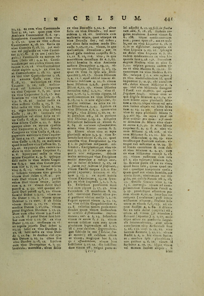 It, ij. e* cnm vino Conterenti* fune 5, 26, 240. quae cum vino Aminaeo Conteruntur 6, 6, 141. fcorpionem Contritum cum vino 5, 17» 5«* q«»e ex vin0 aultet0 Conteruntur 6, 18. 10. fimila ex vino Contrita 6, iS,75- juS mal- vae vel juglandis ex vino Contri- tae j, 17,81. fi ex ore (exitfan- oUis >) Continuifle eo merum vi- num (fatis elt) 4, +1 81. Conti- nendumque ore crebro vinum me- racum 7,11.18 vino Contrahitur dolor capitis 4,1,7- ex vino le- ni Contunduntur $, 18, 10. quae ex leni vino Contunduntur 5, 18, ,5. amurca Coda cum vino 6 18, i)- malicorium ex vino Coquere 5> 16, iSS- malico- rium vel fortulam Campanam ex vino Coquere 6, 6, 85. quae ex vino Coquuntur 6. 18, 17* ma- licorium ex vino Coctum 5» iS, 151. 6, 18, 96. inulae radix ex vino an Itero Coda 4, 22, 8. hi- bifei radix ex vino Coda 4. *4, 14. nigra hedera ex vino aultero Cocta t, 18,87 lenticula vel marrubium vel oleae folia cx vi- no Coda 6, 18,9. lolii farina ex vin* diluto Coda 4, 22, 6. folia quoque oleae ex novem cyathis vini Coquuntur 6, 18. 15- lertula Campana ex vine Coda 6, 18,95. papaveris cortices in vino Coquen- di funt 4. 24. 27- mala cotonea in vino Coda 5,28,85. ex malicorio quod in aultero vino Codum fit, 7, 15,41. ex populo alba cortex ra- dicis in vino mixto Coquitur 6, 9, 6. hyoscyami radix in vino mixto Coquitur 6, 9, 6. quinque folii radix in vino mixto Coqui- tur 6,9,5. non v'no Curare pue- rum licet j, 7, 10. Curari oculos vino 6, 6, 15- vinum Dare 3, 7, 5. infirmis nunquam ejus generis vinum Dari debet 1,18,42. po. terit Dari vinum 3,6,51. poteit etiam Dari vinum tenue , anile- rum 4, 9. 1° vinum dulce Dari potelt 4. 4- 95- vini quoque ali- quid Dari notelt 4,6, 11. vinum homini Dabat 5,9,15. vinum ra- de Datur 5 11, 1 vitium quum Dabitur 5, 12 extr. fi ab initio vinum Dedit 4, it, 17. vinum modice Datum 5,16,204. vinum potui frigidum Dandum 5,22,41. Dare cum cibo vinum 5,9,6add. j.io, iS. fi potui Datae fune her- bae cum vino 5,27, 6*. ex vino Datur 5,13,11. eryfimum ex vi tio tepido jejunis Dari debet 5, 15,33 lafer ex vino Dandum 5, 17, 78. lolii radix ex vino Dan- da 5, 27,64. >n duobus vini cya- this Datum 5, 25, 54- cibus fine vino Dandus 5,18, 59. Lycium cum vino Decoquitur 6, 7, 42. lenticula , marrubio , oleae foliis ex vino Decodis 5,11, 5. oleae folia ex vino Decoda , yel mar- rubium 5, 28, 60, lenticula cum malicorio mixta, quae utraque cx vine Decoda fint , vel rubus , aut oleae folia eodem modo De- coda 7,17, 10 .1 1. vinum, in quo malicorium Decodum , aut in quod galla candens ctnjeda fit 7, 11,21 8, 10, 116. vino , in quo marrubium decodum fit 5,7,63. tritici hemina in vino Aminaeo aultero Decoquitur 4, 19, 32. vi- no venerique Deditus 5, 16, 33, quae ex vino in ipfo ufu Deli- quantur 5, 10, 1 7. vinum Dilutum 1,4, 11 i. aqua additi. tenuius de- biliusve redditum 4, 12, 6. vinuna bene Dilutum 5,9,6. potio vini Diluti 6,n, 17, vinum Dilutius meracius oppofl. 1,3,71.. vino di luta 5,20, 14 i, in vine liquata, id medicamentum ex vino Diluitur 6, iS, 14 i. in vino dijfolvitur, li- quidius redditur, ea trica ex vi- no Diluuntur 6, 7, 45. Lycium ex vino Dilutum 5,8,9. quum ulus exigit, vino Diluta 5,10,14. u- bi utendum elt , id in potione vini Diluitur 5,23, 23* reliquias Difcutiunt balneum et vinum 5, 5, 64 de oculorum inflammatione. mixto vino Eluere aurem 6, 7, 51. Eluere ulcus vino et aqua pluviatili mixto 7, 3, 9. vino E- luenda funt ulcera 5, 18, iS. quae contrita vino Excipiuntur 5, 20, 8 i. in paftillum rediguntur, mi- fcentur, Excipiunturque vino ve- teri 5, 13. 10 i in pilulam ope li- quoris vini rediguntur. deinde multo meracoque vino Excipiunt medici demorfum a rtsbiojo cane, qui in balneo defudavit 5, 27, 15 i. ftatim po[t fudorem id propinant,. vinum Exedit corpus 5,7,4. Ex- periri (oportet) balneum et vi- num 3, 13, 3. ex myrti baccis vinum Exprimere 4. 19,24 fpon- gia ex vino txpreiTa 5,2,5. 7,2, 19. Exlorbere portionem meri vini cum pipere 5, 27, 45. vino Fovendum eil membrum 8, io, 116. conveniet Foveri ulcus pa- ri portione vini ac mellis 7, 3, 10. Fugere oportet vinum 3, 23, 12. ex vino calido Gargarizandum 6, 14,8. celerius tamen panis man- dendus quam vinum Gultandum in cervicis d ijlentionibtts empros. thotono , caet. 4, 3, 23. Infundere vinum in aurem 6, 7 53. vinum merum calidum cum ruta quam plurimum Ingerendum eft 5, 27, 78 i. potui dandum. Ingerendum- que fubinde ia eas ( iafeias fra- gi membri) eil calidum oleum et vinum, magisque hoc 8, io, 92 i affundendum, vinum lene Inlliilatur 5,20,19. diu Initillan- dum vinum elt, exigua patte 0- l / ‘ > J Ici adjeda 8, 10, 29/c/V. in fracho ram.add. 6, 18, 98, fcabros an- gulos oculorum Laevat vinum 6, 6, 188. idque medicamentum tum, prour opus elt , aut ex mei- le, aut ex vino Liquatur 5, 18, ;y 1. tn eo dijfolvitur. catapotia ex vino Liquata 5, 25, 16. fphiagil ex dulci vino Liquata 6, 7, 51. eadem medicamenta ex vino Li- quanda funt 5, 18 197. linteolum duplex Madens vino ec oleo 8, 7,11. triplex pannus eodem vi- no et oleo Madens 8, 10,11. li- namentum ex vino Madens 8, 10, 86. rofaque ( i. e. oleo rofaceo ) ct vino Madefaciendum id. quc>d imponitur 7, 19,41. ubi utendum elt, dulce vinum Mifcetur 6 7» 44. vini vim Mifcendo frangere J Praef. 110 de .ebrio, qui aquam frigidam haufit. villum cum a- qua frigida Mixtum 4,11,1-,. vi- num bibere aqua pluviatili Mix- tum 4 19,13. idque vinum vel me- rum iorbet aliquis vel bibit Mix» tum 4, 19, 34 opp. eluere ulcus vitio et aqu« pluviatili Mixto 7, 3,9 alti leg. ex aqua : quod re• blius videtur pro cuma nifi omni- no delendum fit. Mixio vino elue- re aurem 6,7,31, in vino Mixto coquisur 6, 9, 5. 6. 9. oleo vi- num Milcere 5, 28, 156. ei vi- num Milcetur 6, 11, 21. his vi- num Mifcendwm 4, 24, 19. con« tunditurque Punicum malum > vi- noque tali mifcetur 4,19,34. Ii. ni leir.en contritum & cum dul- ci vino Mixturn 4, 4, 45. cum eo vino Mifcentur contufa 5, 18, 10. vinum aulierum cum rofa (i. e. olo rofarutn ) Mixtum 6, 7, 53. firmior potio elt ex eo vino» quod bono lolo , quam quod te- nui : quodque temperato coelo, quam quod aut nimis humido, ant nimis liceo, nitniumque aut fri- gido, aut calido Natum elt 2, 18, 45. ©milio Graeco vino 3, ,4, 141. intermijjo. vinum ad coni- piimendum Itomachum Porelt 4, 5, 37. prodcltque afTumtum pu- rum vinum 6,11.4. interhas cu- rationes ( orulorum ) poit inter» mifiionem aliquam , 1’rofunt bal- neum et vinum 6,6, 133. ad vi- num Redice 4, i, 64. fi difeus- fus ex toto dolor (capitis) elt, etiam ad vinum [fc bibendum ) Reverti ( oportet ) 4, 2,17. mul- tique etiam cx profluvio fangui- his intermorientes, ante ullam curationem vino Reficiendi ftr.t 5, 16, 1 56. conf. 5, 19, 21. vino tantum Remoto 3,19,15. vinum Rodit 5, 6, 4- hic vinum Sorle- re , morbus iple ( pleuriticus ) non patitur 4, 6, 10. vinum id Sorbetur 4, 19, 31. idque vinum vel metum Sorbet aliquis , fit bibit
