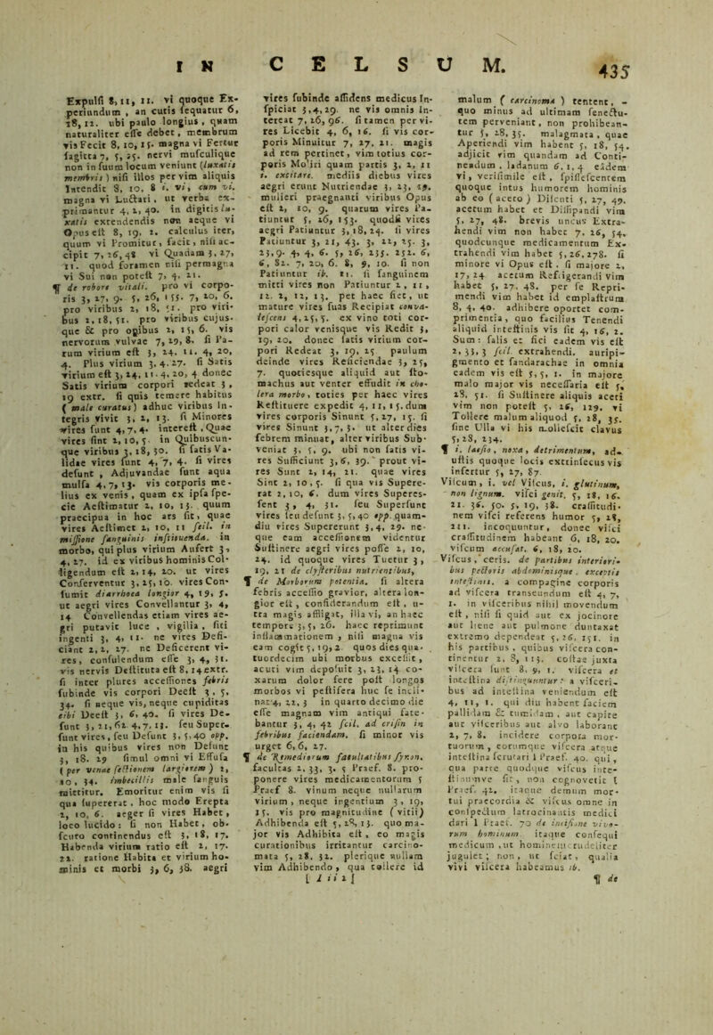 Expulfi 8) 11, ii> vi quoque Ex- pcriundum , an cutis icquatur 6, 18,12. ubi paulo longius, quam naturaliter effle debet, membrum vis Fecit 8, io, I {• magna vi Fertur fagicta 7, f, nervi mufculique non in fuum locum veniunt (luxatis membris ) nifi illos per vim aliquis Intendit 8, IO, 8 «. vi, cum vi. magna vi Luftati. ut verba ex- primantur 4,1,40. in digitis lu- xatis extendendis noti aeque vi Opus elt 8, 19. t. calculus iter, quum vi Promitut, facit, nili ac- cipit 7, 16, 4* vi Quadam 3. 17, 11. quod foramen nifi permagna vi Sui non potelt 7, 4. 11. fjf de robore vitali, pro vi corpo- ris 3, 17, 9- U 155. 7, to>,6. pro viribus i, 18, *i. pro viri- bus 2,18,51. pto viribus cujus- que & pro opibus i, 1?, 6. vis nervorum vulvae 7* 29> 8- ^ l’a- rura virium eft 3, 14. n- 4» 2<?* 4. Plus virium 3,4.27- fi Saris virium eft 3,14, 11 ■ 4, 20, 4 donec Satis virium corpori vedeat j , 19 extr. ii quis temere habitus ( male curatus) adhuc vitibus In- tegris vivit 3, 2, 13- fi Minores arires funt 4,7,4. interefi , Quae vires fint 1, 10, 5. in Quibuscun- que viribus 3, 18, 3°- fi fatis Va- lidae vites funt 4, 7, 4- fi vires defunt , Adjuvandae funt aqua trntlfa 4, 7» >3- vis corporis me- lius ex venis , quam ex ipfa fpe- cie Aeftimatur 2, 10, 15. quum praecipua in hoc ars fit, quae vires Aeltimet 1, 10, n ftil. in mijftone fan^uints tnftisuenda. in morbo, qui plus virium Aufert 3, 4,27. id ex vitibus hominis Coi- figendum eft 2,14, 20. ut vires Conferventur 3,25,10. vires Con- lumic diarrhoea longior 4, 19, J. ut aegri vires Convellantur 3, 4, 14 Convellendas etiam vires ae- gri putavit luce , vigilia , fiti ingenti 3, 4> ««• ne vires Defi- ciant 2,i, 17 ne Deficerent vi- res , confidendum eflfe 3, 4, 3i- vis nervis Deflituta eft 8, I4extr. fi inter plures acceflioties febris fubinde vis corpori Deeft 3 , 5, 34. fi neque vis, neque cupiditas tibi Deeft 3, 6' 40- fi vires De. funt 3, it<fil 4.7> feuSuper- funt vires, feu Defunt 3, 5,40 o\>p, in his quibus vires non Defunt 3, 18. 19 fimul omni vi Effufa ( per venae fediouem largiorem ) 1, 10. 34. imbecillis male farguis mittitur. Emoritur enim vis fi qua (upererat . hoc modo Erepta i, 10, 6. aeger fi vires Habet, loco lucido : G non Habet, ob- fcuro continendus eft 5, '8, 17. Habenda virium ratio eft l, 17. 2i. ratione Habita et virium ho- minis et morbi 3, 6, 38- aegri vires fubinde allidens medicus In- fpiciat 5,4,29. ne vis omnis In- tereat 7, 16, 96. fi tamen per vi- res Licebit 4, 6, 16. fi vis cor- poris Minuitur 7, 27, 11. magis ad rem pertinet, vim totius cor- poris Mo.iri quam partis 3, 2, n 1. excitare, mediis diebus vires aegri erunt Nutriendae 3, 13, 19. mulieri praegnanti viribus Opus eft 1, 10, 9. quarum vires Pa- tiuntur 5, 16, 153. quodfi vires aegri Patiuntur 3,18,24. fi vires Patiuntur 3, 21, 43. 3, 11, 25. 3, 23,9- 4’ 4. 6• f> 2*. 2JJ- 2S2- 6> 6, Si. 7, 20, 6. 8, 9, 10. fi non Patiuntur ib. n. fi fanguinem mitti vires non Patiuntur 1, 11, 12. 2, 12, 13. pet haec fiet, ut mature vires fuas Recipiat conva- lefcens 4,15,5. ex vino toti cor- pori calor venisque vis Redit 3, 19, 20. donec fatis vitium cor- pori Redeat 3, 10, 15 paulum deinde vires Reficiendae 5, 13, 7. quoriesque aliquid aut ito- machus aut venter effudic in eho- lera morbo, toties per haec vires Reftituere expedit 4, 11,15. dura vires corporis Sinunt 5,17, 15. fi vires Sinunt 3,7,3- ut alter dies febrem minuat, altet viribus Sub- veniat 3, 5, 9. ubi non fatis vi- res Sufficiunt 3,6, 39. prout vi- res Sunt 1, 14, ii. quae vires Sint 2, 10,5. fi qua vis Supere- rat 2, 10, 6. dum vires Superes- fent 3 , 4, 31. feu Superfunc vires feu defunt 3,5, 40 epp. quam- diu vires Supererunt 3,4, 29. ne- que eam accefflionsm videntur Suftinere aegri vires pofie i, 10, 14. id quoque vires Tuetur 3, 19, 21 de clyfteribus nutrientibus, T de Morborum potentia, fi altera febris accefflto gravior, altera lon- gior eft, confiderandum eft , 11- tra magis affligit, illa vi, an haec tempore 3,5, 16. haec reprimunt inflammationem , nili magna vis eam cogit 5, 19,2 quos dies qua. tuordecim ubi morbus excedit, acuti vim depofuit 3, 13, 14 co- xarum dolor fere poft longos morbos vi peltifera huc fe indi- nar4, 12, 3 in quarto decimo die effle magnam vim antiqui fate- bantur 3, 4, 42 ftil. ad eri/in in febribus faciendam, fi minor vis urget 6, 6, 17. f de 'Remediorum facultatibus fyrton. facultas i. 33, 3. 5 1’raef. 8. pro- ponere vires medicamentorum 5 Pracf 8. vinum neque nullarum virium , neque ingentium 3 , 19, 13. vis pro magnitudine (vitii) Adhibenda eft 5,18,13. quo ma- jor vis Adhibita eft , eo magis curationibus irritantur carcino- mata 5, 28. 31. plerique «ullam vim Adhibendo, qua callere id [ l H 2 I malum ( carcinoma ) tentent, - quo minus ad ultimam feneftu- tem perveniant, non prohibean- tur 3, 2-8, 35. malagmata, quae Aperiendi vim habent 5, 18, 54. adjicit vim quandam ad Conti- readutn . ladanum 6,1,4 eadera vi, verifimile clt , fpiflefcentem quoque intus humorem hominis ab eo ( aceto ) Dilctiti 5, 17, 49, acetum habet et Dilfipandi vira 5, 17, 48- brevis uncus Extra- hendi vim non habet 7, 25, 34, quodcunque medicamentum Ex. trahendi vim habet 5,26,278. fi minore vi Opus eft. fi majore 1, 17,24 acetum Refiigetandi vim habet 5, 27. 48. per fe Rcpri- mendi vim habet id emplaftrum 8, 4, 40. adhibere oportet com- primentia, quo facilius Tenendi aliquid ir.teftiuis vis fit 4, ts, 2. Sum : falis et fici eadem vis elt 2,33,3 f(H extrahendi, auripi- gmento et fandarachae in omnia eadem vis eft 5,5, 1. in majore malo major vis necefflaria elt f, 28, 51. fi Stiltinere aliquis aceti vim non poteft 5, 16, 129. vi Tollere malum aliquod f, 18, 33. fine Ulla vi his ruoliefcic clavus 5,28, 234. ? 1. latfio, noxa, detrimentum, ad» uftis quoque locis cxtiinfecus vis infertur 5, 17, S7. Vilcum, i. vel Vileus, i. glutinum, non lignum, vifei genit. 5, 18, , <. 21. ji. 50. s, 19. ?*- crafiitudi- nem vifei referens humor 5, 18, 2n. incoquuntur, donec vifei crallitudinera habeant 6, 18, 20. vifcum accufat. 6, 18, 20. Vifcus ceris, de partibus interiori• bus pedoris abdeminisejut. exceotit tntefhms. a compagine corporis ad vifcera transeundum eft 4, 7, 1. in vilceribus nihil movendum eit , nifi fi quid aut ex jocinore aut liene aut pulmone duntaxat extremo dependeat 5, 26, 151. in his partibus . quibus vifcera con- tinentur 2, 8, 115. coftae juxta vifcera funt 8, 9, 1. vifcera et inteltina diftinguunsur a vifceri- bus ad inteltina veniendum eft 4, n, 1. qui diu habent faciem pallidam Ez tumidam, aut capite aut vilceribus aut alvo laborant 2, 7, 8. incidere corpora mor- tuorum , eorumque vifcera artute inteltina fetutari 1 Praef. 40. qiii , qua parce quodque vifcus inte- ftinumve fit, non ccgnovetit 1 Praef. 41. itaque demum mor- tui praecordia iSC vifcus omne in confpeitum latrocinantis medici dari 1 Praef. 70 de ineifione vivo- rum hominum itaque confequi medicum ,ut homineuicrudefiter jugulet; non, ut fciat, qualia vivi vifcera habeamus ib. It de