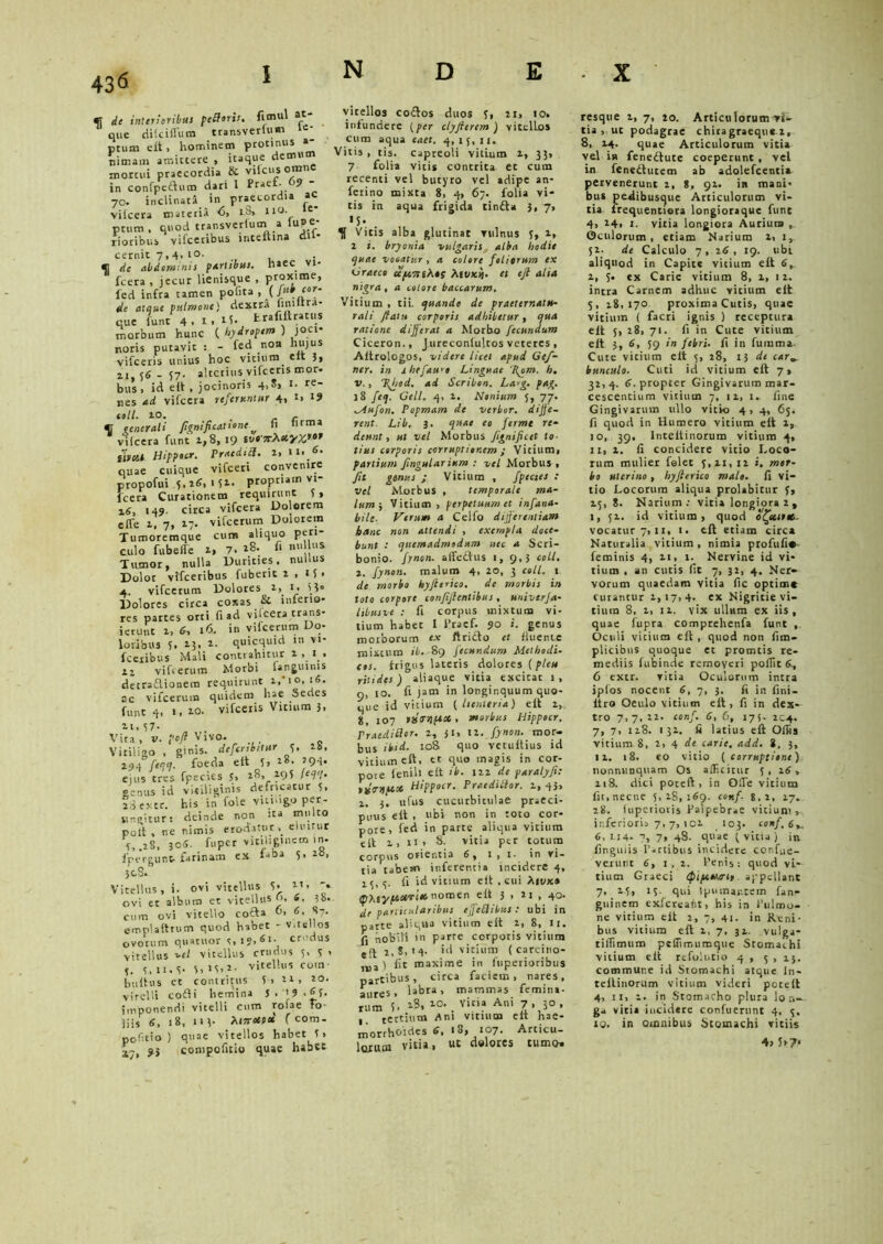fT de interioribus petforis. fimul at que ditciifum transverlum i=- ptum eit > hominem protinus »- nimam amittere , itaque demt mortui praecordia & viicusomne in confpeftum dari 1 Pt»“- ’9 - 70. inclinata in praecordia * vilcera materia 6, Lb> e ptum , quod transverium a luj»e- rioribus vifcctibus inteuina di cernit 7,4,10. <] de abdominis partibus, haec vi- fcera , jecur Henisque , proxime, fed infra tamen pofita , (Jub ‘or‘ de atque pulmone) dextra finiltra- que funt 4,x,i5. fc.rafiftrat..S morbum hunc ( hydropem ) joci- noris putavit : - fed non hujus vifceris unius hoc vitium elt 3» 21,56-57. alterius vifceris mor. bus, id eit , jocinoris 4,8» 1. re- nes ad vifcera referuntur 4, 1, coli. 10. . r C. C uner ali /ignificat tone fi nrma vilcera funt 1,8,19 sua7T^sotyx.tof linat Hippocr. Praediti. 2, it. 6. quae cuique vifceri convenire propofui 5, 26, 151. propriam vi- fcera Curationem requirunt 5 > z6, 149. circa vifcera Dolorem efle 1, 7, 17. vifcerum Dolorem Tumoremque cum aliquo peri- culo fu belle a, 7. rS. « nu }* Tumor, nulla Durities, nullus Dolor vifceribus fuberit 1,15» 4. vifcerum Dolores 2, 1, 53» Dolores circa coxas &• inferio- res partes orti fi ad vilcera trans- ierunt 1, 6, 16. in vifcerum Do- loribus 5. 13. *• quicquid m vi- fecribus Mali contrahitur 2,1, 12 vifcerum Morbi lan£uims detraflionem requirunt 1, 10,16. ac vifcerum quidem hae Sedes funt 4, 1, 20. vifceris Vitium 3, n, 57- Vira , v. po/l Vivo. . Vitiligo , ginis. defertbitur 5. ib, 294 feaq. foeda eit 5» 28, eiirs tres fpecies 5, 28, 295 /««. genus id vi-ciliginis defricatur 5» fgextr. his in fole vitiligo per- Sinpitur: deinde non ita multo poit , ne nimis eroditur, eiiurur 5,.28, 305. fu per vitiliginem in. fpereunt. farinam ex f„ba 5,28, } 08. Vitellus, i. ovi vitellus 5> 2t, '• ovi et album et vitellus o. »• cum ovi vitello cocta 0, 6. 87. emplaittum quod habet - Vitellos ovorum quatitor s.i?>Sl' crudus vitellus uel vitellus crudus 5, 5 > 3, 11. 5. 5, 15,2. vitellus coin• bufhis et contritus 5, 22, 20. vitelli cofii hemina J, '9 -£5. imponendi vitelli cum roiae Fo liis 6, 18, 113- Ai7retfcc f cora- politio ) quae vitellos habet 5> ■j.], ?3 compofitio quae habes vitellos co£tos duos 5, 21» «o. infundere (per clyjierem ) vitellos cum aqua eaet. 4,15,11. Vitis, tis. capreoli vitium 2, 33, 7 folia vicis contrita et cum recenti vel butyro vel adipe an- ferino mixta 8, 4, 67. folia vi- tis in aqua frigida tinfta 3, 7, «5-. . , Vitis alba glutinat vulnus 5, 2, 2 i. bryonia vulgaris alba hodie quae votatur , a colore foliarum ex Graeco uycttiA*r Att/*ij. et eft alta nigra, a colore baccarum. Vitium , tii. quando de praeternatu- rali ftatu corporis adhibetur, qua ratione differat a Morbo fecundum Ciceron., Jureconlultos veteres , Aitrologos, videre licet apud Gef- ner. in ihefauu Linguae Tgom. h. v., Tlfiod. ad Scribon. La<g. pag. 18 feq. Geli. 4, 2. Nonium 5, 77. Aufon. Popmam de verbor. diffe- rent. Lib. 3. quae eo fermt re- deunt, ut vel Morbus Jignificet to- tius corporis corruptionem ; Vitium, partium ffngularium : vel Morbus , Jit genus ; Vitium , fpectes : vel Morbus , temporale ma- lum ; Vitium, perpetuum et infana- bilc■ Verum a Celfo differentiam hanc non attendi , exempla doce- bunt : quemadmodum nec a Scri- bonio. fynon. aifedhis 1, 9,3 coli. 2. fynon. maluro 4, 20, 3 coli. 1 de morbo hyfterico. de morbis in toto corpore confijlentibus, univerfa- libusve .- fi corpus mixtum vi- tium habec I Pracf. 90 i. genus morborum ex ftritlo et fluente mixtum ib. 89 fecundum Methodi- cos. frigus lateris dolores {pleu nitides) aliaque vitia excieat 1, 9, 10. fi jam in longinquum quo- que id vitium ( lienteria) eft 2, 8, 107 PtSTttptcC, morbus Hippocr. Praeditior. 2, ji, 12. fynon. mor- bus ibid. 108 quo vetuftius id vitium eft, et quo magis in cor- pore leniit eit ib. 122 de paralyfe: pjmitcx Hippocr. Praeditior. 2, 43, 1. 3. ufus cucurbitulae praeci- puus eft , ubi non in toto cor- pore, fed in parte aliqua vitium elt 1, n, 8- vicia per totum corpus ofientia 6, 1 , i- in vi- tia tabem inferenti» incidere 4, 25,5. fi id vitium elt , cui Afvx» IpAsnomen eft 3 , 21 , 40. de particularibus effeti ibus : ubi in parte aliqua vitium eit 2, 8, 11. fi nobili m parre corporis vitium eft 2,8,14- 'd vitium (carcino- ma) fit maxime in fuperioribus partibus, circa faciem, nares, aures, labra, mammas femina- rum 5. 2S, 20. Vina Ani 7 , 30 , , tertium Ani vitium eit hae- morrhoides 6, 18, 107. Articu- lorum viti», ut dolores cumo» resque 2, 7, io. Articulorum vi- tia , ut podagrae chiragraeque z, 8, 24. quae Articulorum vitia vel in feneftuce coeperunt , vel in feneftutem ab adolefcentia pervenerunt 2, 8, 91. in mani- bus pedibusque Articulorum vi- tia frequentiera longioraque fune 4, 24, 1. vitia longiora Aurium , Oculorum, etiam Narium 2, 1, 52. de Calculo 7 , 26 , 19. ubi aliquod in Capite vitium eft 6, 2, 5. ex Carie vitium 8, 2, 12. intra Carnem adhuc vicium eft 5, 28,170 proxima Cutis, quae vitium ( facri ignis ) receptura elt 5, 28, 71. fi in Cute vitium eft 3, 6, 59 in febri, fi in fumma. Cute vitium eft 5, 28, 13 de car bunculo. Cuti id vitium eft 7, 32,4. 6. propter Gingivarum mar- cescentium vitium 7, 12, 1. fine Gingivarum ullo vitio 4, 4, 65. fi quod in Humero vitium eft 1, 10, 39, lntelfinorum vitium 4, n,2. fi concidere vitio Loco- rum mulier felet 5,21,12 i. mor- bo uterino, hyflerico malo- fi vi- tio Locorum aliqua prolabitur 5, 25, 8. Narium; vitia longiora 2 , 1, 52. id vitium, quod o^ettr*- vocatur 7, 11, 1. eft etiam circa Naturalia vitium, nimia ptofufi*- feminis 4, 21, 1. Nervine id vi- tium , an cutis fit 7, 31, 4. Ner-^ vorum quaedam vitia fic optime curantur 1,17,4. ex Nigritie vi- tium 8, i, 12. vix ullum ex iis, quae fupra comprehenfa funt , Oculi vicium eft , quod non fim- plicibus quoque et promeis re- mediis fubinde removeri pofiit 6., 6 extr. vitia Oculorum intra ipfos nocent 6, 7, 3. fi ir. fini. Itro Oeulo vitium elt, fi in dex- tro 7,7,22. conf. 6, 6, 175. 2C4. 7, 7, 118. 132. fi latius eft Olfis vitium 8, 2, 4 de carie, add. i, 3, 11. 18. eo vitio (corruptione) lionnv.nquam Os alFicitur 5 , 16 , 218. dici poteft, in O.Te vitium fit, necne 5,28,169. conf 8,2, ij. 28. fupetioris Palpebrae vitium, inferioris 7, 7,102 .103. «»/, 6^ 6,1.14- 7, 7, 48. quae (vitia) in finguiis Partibus incidere confue- venint 6, 1,2. Penis: quod vi- tium Graeci (fnpcn.ir h appellant 7> 2.5» 15. qui tpuinar.tein fan- guinem exfcreafit, bis in Pulmo- ne vitium eit 2, 7, 41. in Reni- bus vitium eft 1, 7, 32. vulga- tiflimum peflimumque Stomachi vitium eit refolutio 4,5, 15. commur.e id Stomachi atque ln« teitinorum vitium videri poteft 4, 11, 1. in Stomacho plura lon- ga vitia incidere confuerunt 4, 5. to. in omnibus Stomachi vitiis 4» 5*?*