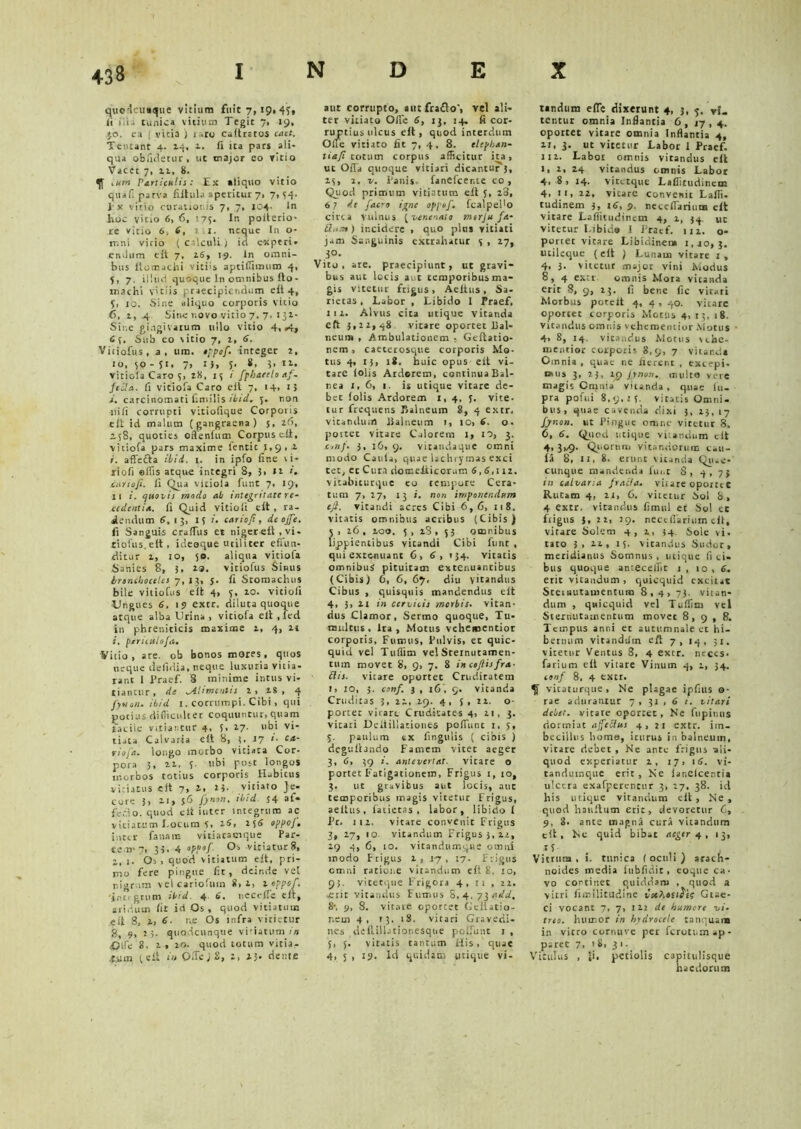 quedctmque vitium fuit 7, 19, 47, ii iila tunica vitium Tegit 7, 19, jo. ea ; vicia ) taro caitratos cact. Tentant 4. 14, 1. ii ita pars ali- qua obfuletur, ut major eo vitio Vacet 7, 11, 8. tum Particulis: Ex aliquo vitio quaf; parva fiitula aperitur 7. 7,34. Ex vitio curationis 7, 7, 104. In hoc vitio 6, 6, 175. In poiterio- re vitio 6■, 6, tt. neque In o- irini vicio ( calculi ) ici experi- endum e it 7, 16, 19. in omni- bus ftomachi vitiis aptiffitnum 4, 5, 7. illud quoque In omnibus fto- roachi vitiis praecipiendum e ii 4, 3, 10. Sine aliquo corporis vitio 6, 1, 4 Sine r.ovo vitio 7. 7. 132- Sine gingivarum ullo vitio 4» »4» 6 {. Sub eo vitio 7, t, 6. Vitiofus, a, um. oppof- integer 2, io, 30 - 51. 7, r J, J. 8. i. i*- vitiola Caro 5, 28, 13 i fphaetlo af- Jccla. fi viciofa Caro ei t 7, 14» i> i. carcinomati fimilis iiid. 5. non ni fi corrupti vitiofique Corporis eit id malum (gangraena) s, 26, 238, quoties oftenfum Corpuse.il, viciofa pars maxime lentic 1,9,1 i. affecta ilii. 1. in ipfo fine vi- riofi offis atque integri 8, 3> 12 ». cur tofi. ii Qua vitiola funt 7, 19, 11 i. quovis modo ai integritate re- cedentia. ii Quid vitiofi eit , ra- dendum 6. 13, 15 i. cariofi, de ojfe. fi Sanguis craffus et niger eil , vi- tiolus.ett, ideoque utiliter effun- ditur 1, 10, 50. aliqua vittofa Sanies 8, 5, 2.9. vitiofus Sinus Irtnehoceles 7,13. $• ii Stomachus bile vitiofus eit 4, 3, 10. vitiofi Ungues 6. 19 extr. diluta quoque atque alba Urina , viciofa eit , led in phreniticis maxime t, 4, it i. ptruulofa. Vitio, are. ob bonos mores, quos neque defidia, neque luxuria vitia- ram 1 Praef. 8 minime intus vi- tiantur , de -Alimentis 2 , 28 , 4 Jyuen. iiid i. corrumpi. Cibi, qui potius difficulter coquuntur, quam facile vitiantur 4, 5, 27- ubi vi- tiata Calvaria eit 8, 3..17 *• ca' riofa. longo morbo vitiata Cor- pora 3, 22. 3. ubi post longos morbos totius corporis Habitus vitiatus eit 7, 2, t*. vitiato Je- core 5, ai, $6 fynon, iiid. 54 af* (Vilo. quod eit iuter integrum ac vitiatum Locum 7, 26, 256 oppoj, inter fanare vitiacacique Par- tem'7, 33. 4 oppof Os vitiatur 8, 1. Os , quod vitiatum eit, pri- mo fere pingue fit, deinde vet nigram vel cariofutn 8,1, 2 oppof. 'intrgrum iiid 4 6. necefle eit, aridum iit id Os, quod vitiatum efi 8, l, 6. r,.e Os infra vitietur 8, 9, 15. quodcunque viriatum in Olfe 8, 1, 20. quod totum victa,- jfjim (eit i» Offe/S, 2, »3. dente aut corrupto, autfra&o', vel ali- ter vitiato Oile 6, 13, 14, fi cor- ruptius ulcus eit, quod interdum One vitiato fit 7, 4, 8. elephan- tia/i totum corpus afficitur ita, ut Offa quoque vitiari dicantur 5, 13, 2. v. Panis- fanefeente co, Quod primum vitiatum eit 5, 28, 6; de [aero igne oppof. fcalpedo circa vulnus {■venenato mtrju fa- incidere , quo pltts vitiati jam Sanguinis extrahatur 3 , 27, 3°- Vito, are. praecipiunt, ut gravi- bus aut locis aut temporibus ma- gis vitetur frigus, Aeitus, Sa- rietas. Labor , Libido I Praef, 112. Alvus cita utique vitanda eft 3,22,48 vitare oportet Bal- neum , Ambulationem , Geftatio- nem , caeterosque corporis Mo- tus 4, 13, 18. huic opus eit vi- tare iolis Ardorem, continuaBal- nea 1, 6, 1. is utique vitare de- bet folis Ardorem 1,4, 7. vite- tur frequens Balneum 8, 4 extr, vitandum Balneum 1, 10, 6. o- pottet vitare Calorem 1, 10, 3. conf. 3, 16, 9. vicandaque omni modo Caula, quae lachrymas exci tet, et Cura domeiiicorum 6,8,112. vicabiturque eo tempore Cera- tum 7, 27, 13 i. non imponendum ejl. vitandi acres Cibi 6,6, 118. vitatis omnibus acribus (Cibis ) 5 , 26 , 100, 3 , 28 , 53 ot22nibus lippientibus vitandi Cibi funt , qui extenuant 6, 6, 134. vitatis omnibus pituitam extenuantibus (Cibis) C, 6, 67. diu vitandus Cibus , quisquis mandendus eit 4, 3, 21 in cervicis merhis. vitan- dus Clamor, Sermo quoque, Tu- multus, ira, Motus vehementior corporis, Fumus, Pulvis, et quic- quid vel Tuflim vel Sternutamen- tum movet 8, 9, 7. 8 in coftisfra- Ciis, vitare oportet Cruditatem 1, IO, 3. eonf. 3 , 16 , 9. vitanda Cruditas 3, 22,29. 4, 3, 22. o- portet vitare Cruditates 4, 21, 3. vitari DciiilUtiones poffunc t. 5, 3. paulum tx fingulis ( cibis ) deguilando Famem vitet aeger 3, 6, 39 j. antevertat, vitare o portet Fatigationem, Frigus 1, 10, 3. ut gravibus aut locis, aut temporibus magis vitetur Frigus, aeiius, fatictas , labor, libido i Pr. 112. vitare convenit Frigus 3, 27, 10 vitandum Frigus 3, 22, 29 4, 6, 10. vitandumque oami modo Frigus 2 , 17 , 17. Frigus cmni ratione vitandum eit 8. 10, 93. viteeque Frigora 4,11, 22. -erit vitandus Fumus 8,4.7i add, 8-, 9, 8. vitare oportet Geitatio- nern 4, 13, 18. vitari Gravedi- nes deffillationesque poliunt 1, 3, 3. vitatis cantum His, quae 4, 5 , 19. Id quidam utique vi- tandum effe dixerunt 4, 3, 3. vi- tentur omnia Inflantia 6, 17,4. oportet vitare omnia Inflantia 4, 11, 3. ut vitetur Labor 1 Praef. 112. Labor omnis vitandus eit 1, 2, 24 vitandus omnis Labor 4* 8 , 14. vitetque Laffitudinem 4, 11, 22, vitare convenit Lafli. tudinem 3, 16, 9. necciTarium eit vitare Lafliuidintm 4, 2, 34. uc vitetur Libido I Pracf. 112. o- portec vitare Libidinem 1,10,3. utileque (eft ) Lunam vitare 1, 4, 3. vitetur major vini Modus 8, 4 extr omnis Mora vitanda erit 8, 9, 23. fi bene fic vitari Morbus porelt 4, 4 , 40. vitare oportet corporis Motus 4, 13, 18. vitandus omnis vehementior Motus 4, 8, 14 vitandus Motus vcbe- mentior corporis 8,9, 7 vitand» Omnia , quae ne fierent , excepi- mus 3, 23, 2p Jynon. inulto vere magis Cmnia vitanda , quae iit- pra pofui 8,9,13. vitatis Omni- bus, quae cavenda dixi 3, 23, 17 Jynon. ut Pingue omne vitetur 8, 6, 6. Quod utique vitandum clt 4, 3v9- Quorum vitandorum cau- ia 8, 11, 8. erunt vitanda Qiue- cunque mandenda funt S, 4, 73 in calvaria fracta- vitare oportcC Rucam 4, 21, C. vitetur Sol b, 4 extr. vitandus fimul et bol ec frigus 5,22, 29, neccffarium cil, vitare Solem 4, 2, 34 Sole vi. taro 3, 22, 15. vitandus Sudor, meridianus Somnus , utique fi ci- bus quoque antecellit 1 , 10, 6- erit vitandum , quicquid excitat Sternutamentum 8,4, 73. vitan- dum , quicquid vel Tuflim vel Sternutamentum movet 8,9, R. Tempus anni et autumnale et hi- bernum vitandilm eft 7, 14, 31. vitetur Ventus 8, 4 extr. neces, farium eit vitare Vinum 4, 2, 34. eonf 8, 4 extr. ^ viraturque. Ne plagae ipfius o- rae aduramur 7,31,6/. vitari deiet. vitare oportet. Ne fupinus dormiat ajfeClus 4,21 extr. im- becillus liome, iturus in balneum, vitare debet , Ne ante frigus ali- quod experiatur 2, 17, 16. vi- tandumque erit. Ne iar.elcentia ulcera exafperenrur 3, 27, 38. id his utique vitandum eft. Ne, quod hauitum erit, devoretur C, 9, 8. ante magna cura vitandum eit, hc quid bibat aeger 4, 13, 15 Vitrum, i. tunica foculi) arach- noides media fubfidit, eoque ca- vo continet quiddam , quod a vitri fimilitudine vethoiidis Gtac- ci vocant 7, 7, 122 de humore vi- treo. humor in hydrocele tanqium in vitro cornuve per ferotnm ap- paret 7, i 8, 31. Vitulus , Ji. petiolis capitulisque haedorum