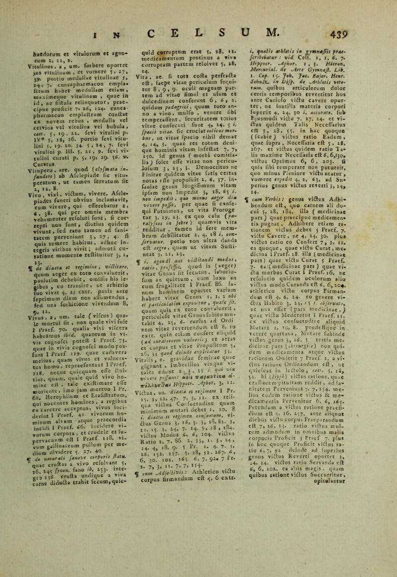 haedorum et vitulorum et agno» rum 1, ii, i. Vitulinus, a , um. forbere oportet pus vitulinum, et vomere 5 . i 7, 39, poitio medullae vitulinae 5. 24, 7. enneapharmacon empla. ltium habet medullam etiam , maximeque vitulinam , quae in id, ne fiitiila relinquatur, prae- cipue proficit 7> 16, 114. ennea- pharmacon emplaltrum confiat ex novem rebus , medulla vel cervina vel vitulina vel bubula, mei. f, 19, 22. fevi vitulini p. IV* 5, 18, 16. portio fevi vitu- lini 5, 19. i°. 3+- f . 14 , 7- fevi vitulini p. 111. 5, 21 . 9. fevi vi- tulini curati p. 5, 19, 29. v. Curatu*. Vicupero • are. quod (clyfmata in- fundere) ab Afclepiade (ic vitii, peratum , ut tamen fervatum fit 1,11,8. Vivo, vixi, viduro, vivere. Alcle- piades funeri obvius inclamavit, eum vivere, qui efferebatur 2, 6 > qui per omnia membra vehementer refoluti funt, fi cor- repti non funt, diutius quidem vivunt, fed raro tamen ad fani- tatem perveniunt 3,27,4. fi quis temere habitus, adhuc in- tegris viribus vivit; admota cu- ratione momento refiituitur 3, 2, »3- . ■ de diaeta et regimine , vitlitare. quum aeger ex 'toto convaluerit, paulatim debebit, omiiiis his le- gibus , eo transire, ut arbitrio fuo vivat 4, 1; extr. panis ante feptimum diem non affumendus , feci una forhitione vivendum 8, Vi viis” a, um. tale f vifcus) qua- \c mortui fit , non quale vivi fuic I praef. 70. qualia vivi vifcera habeamus ibid. quantum in vi- vis cognofci poteit I Praet. 73. quae in vivis cognofci modopos- funt I Praef. i 19- q«ae cadavera melius, quam vivus et vulnera- tus homo, «praetentant I Praef. 118. neque quicquam elle l.ul- tius, qiiam, quale quid vivo ho- mine e it , tale exiltimare elle morience, imo jam mortuo 1 Pr. 6X Herophiiura et Erahltratum, ou’i nocentes homines , a regibus excarcere acceptos, vivos inci- derint 1 Praef. 4> vivorum ho- minum alvum atque praecotdia incidi i Praef. 66. men ere vi- vorum corpora, et crudele et lu- nervacuum elt 1 Praef .18. vi- vum gallinaceum pullum per me- dium dividere 5. 27, 40. «T de naturali fanove corporis Jtatu. ' quae cruftas a vivo refolvant 5, 26, 24S fjnon. fano ih. 15 }• inte- £t3 1(«. crulta undique a viva carne diduda trahit fecum, quic- qttid corruptum erat 5, 28, 12. medicamentum protinus a viv* corruptam pateem relolvet 5, 28, 14. Vita , ae. fi tota cofta perfrada elt, faepe vitae periculum fequi- tur 8,9,9- oculi magnam par- tem ad vitae fimul et uftim et dulcedinem conferunt 6 , 6 , 2. quidam podagrici, quum toto an- no a vino, mulfo , venere fibi temperaffent , fecuritatem totius vitae confecuti funt 4, 24, 5 i. fpacii vitae, (ic cruciat colicus mor- bus , ut vitae fpacio nihil demat 4, 14, 3. quae res totam deni- que hominis vitam infefiat 7, 7» 150. id genus ( morbi comitia- lis ) folec effe vitae non perien- Jofum 3, 23, 3. Democritus ne Finitae quidem vitae fatis certas notas e fle propoluit x, 6, 37. in- faniae genus longiffunum vitam ipfam non Impedit 3, 18, 63 1. non impedit, qua minus aeger dm vivere pojjit. per quae fi c»nfe- qui rotuimus, ut vita Proroge tur 3, 19, 25. ex quo cafu (pa- ratyfeos in jebre ) quamvis vita redditur , tamen id fere mem- brum debilitatur 2, 4, 18 i. con- fervaUtr. potio non ultra danda elt aegro, quam ut vitam Sufii- neat 3, 11, 23. (f >. mendi aut viflitandi modus, ratio, profeffio• quod is (aeger) vitae Genus (ic fecutus . laborio- fum an quietum , cum luxu an cum frugalitate I Praef. 86. la- num hominem oportet varium habere vitae Gentis 1, 1, 2 ubi et particulatim exponitur, quate Jit. quum quis ex toto convaluerit , periculofe vitae Genus fubito.mu- tabit 4. ii» «• rurfus ad °rdl nem vitae revertendum et. 8, ro extr. quin etiam confert auqtud (ai curationem vulneris p et aetas et cotpus et vitae Pfopohtum 3, 26, 31 quod deinde explicatur 33. 'italis, e. gravidae feminae quae oianant , imbecillos vixque vi- tales edunt 2.1 ,33 f- V“ v'? vivere pojfunit tsifii -expoivlixu ce,- *iXXvr3*‘ H'Pe“r- Pbor• 3> lz' 'idhts, us. diaeta et reiimera I Pr, 15. 3, 22, 47- 7. 3* 1 *• ex rcli' qua vidus Confuetudine quam minimum mutari debet 1, 10, 8 1. diaeta et regimen confuetum. vi- dus Genus 3. 15. 5- 3> 18,82. 3. 2?, 1$. 3, 24> 7- 14- 18 viftns Modus 64 ^04* vicius Katio 2, 7* 86. 2, 33, 1. 3 > 24 1 14. 4, 18, 9. 5 Pr- 1. 4- 7. r. 16, 152. 2 57- 5» 28, 52. 267. 6, 6, 30, 102. 163- <>» 7> 92» 7 * c' 2. 7, 3. • 7- 7. U4- _ [ cum -ddjeflivts: Athletico vidu corpus firmandum eft 4» ^ extr. i. qualis athletis in gymnufiis prae- feribebatur : vid. Cefi. 1, 1, 6. 7. Hippotr. -Aphor. 1 , 3. Hicron. Mercurial. de -Arte Gymnaft. Lib. 1. Cap. 15. Joh. Jac. Bajer. Henr. Schulz.. in Difp. de ,Athletis vete- rum. quibus articulorum dolor cerris temporibus revertitur hos ante Cutiofo vidu cavere opor- tet , ne inutilis materia corpori iuperlit 4, 24, 30 accurato, fub F.jusmodi vidu 7, 27, 24. et vi- dus quidem Talis Neceffarius elt J, 18, 55. in hac quoque ( fcabie) victus ratio Eadem , quae fupra , Neceffaria elt j , 28, 267. et vidus quidem ratio Ta- lis maxime Neceffaria elt 6, 6,130. vidus Optimus 6, 6, ,203. fi quis fibi temperare non potuerit, quo minus Pleniore vidu litatur , vomere expedit 4, 2, 63, ad Su- perius genus vidus rcrerti 3, 24, i+. ^ cum Verbis: genit* vidus Adhi- bendum elt, quo carnem ali do- cui 5, 28, 1S4, illa ( medicinae pars) quae praecipue medicamen» tis pugnat , Adhibere etiam ra. tionem vidus debet 5 Praef. 7. vidu Cavere, ne 4, 24, 30. plus vidus ratio eo Confert 7,3, u. ea quoque, quae vidu Curat, me. dicina 1 Praef. 18. illa (medicinae pars) quae vidu Curat J Praef. 7. ea (medicinae pars) quae vi- du morbos Curat i Praef. 16. ne refolutio qoidem oeniorum alio vidus modo Curanda elt 6, 6,204. athletico vidu corpus Firman- dum eit 4, 6, 24. eo genere vi- dus Habito 3, 23, / 5 t. obfervalo, ut una effet ( pars medicinae , ) quae vidu Mederetur 1 Praef. 15. cx vidus confuetudine aliquid Mutare :, io, 8. prodeltque i n vetere quartana, Mutare fubinde vidus genus 3, 16, 5 tertia me- dicinae pars (ihnurgiu) nen qui- dem medicamenta atque victus, rarionem Omittit 7 Praef. 2. a vi- dus ratione Ordinandum elt , ut quiefcat in ledulo , raei. 5, zs, 52. hi X(ippi) vidus ratione, qtiae crafforem pituitam reddit, ad fa- nitatera Perveniunt 7, 7,154. me- litis eodem ratione vidus &L me- dicamentis Pervenitur 6, 6, 16?. Petendum a vidus ratione praeli- dium elt s> 26, 257. ante aliquot diebus vidu corpus Praeparandum elt 7, 26, 23. ratio viftus mul- tum admodum in omnibus malis corporis Proficit 5 Praef 7. plus in r.oc quoque Proficit vidus ra- tio 6, 7, 92 deinde ad lupeiius genus vidus Reverti oportet 3, ;4, 14. vidus ratio Servanda elt 6, 6, 102, ea abis magis, quam quibus ratione vidus Succurritur, opitulantur