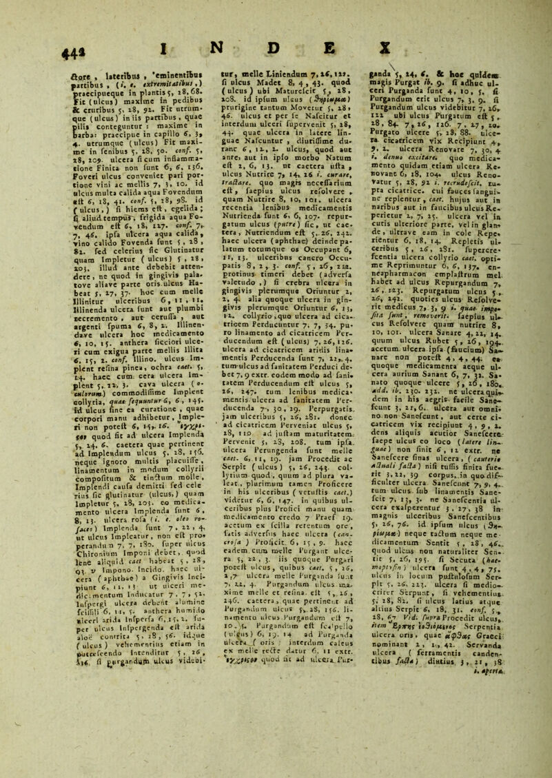 44* Rott , lateribus > 'eminentibus partibus. (i. e. extremitatibus,) praecipueque in plantis 5, 18, 68. Fit (ulcus) maxime in pedibus & cruribus 5, 18, 91. Fit utrum- que (ulcus) iniis partibus , quae pili* conteguntur : maxime in barba: praecipue in capillo 4, 3, 4. utrumque (ulcus) Fit maxi- me in fenibus y, 18, 50. conf. 5, *8, 103». ulcera ficum inflamma- tione Finita non funt 6, 4, tj6. Foveri ulcus conveniet pari por- tione vini ac mellis 7, 3* »o. ulcus multa calida aqua Fovendum «it 4, 18, 41. conf. 5, 18, 98.. id ( ulcus,) fi hiems eit, egelida; C(. aliud te mpuT; frigida aqua Fo- vendum eit 4, 18, 117. conf. 7,. 7, 44. ipfa ulcera aqua calida, vino calido Fovenda funt y , 18 , 8x. fed celerius fle Glutinatur quam Impletur ( ulcus) 5,18» ioj. illud ante debebit atten- dere, ne quod in gingivis pala, tove aliave parte oris ulcus Ha- beat 5, 17, 37- huc cum meile Illinitur ulceribus 6, 11 , it. Illinenda ulcera funt aut plumbi recremento , aut cerufla , _ aut argenti fpuffla 4, 8, v. Illinen- da,ve ulcera hoc medicamento 4, jo, iy. anthera ficciori ulce- ri cum exigua parte mellis Illita 6. 13, 1. conf. lilino, ulcus Im- plent refina pinea, ochra caet. y, 1:4. haec cum; cera ulcera Im- plent 5, ix, 3- cava ulcera ( »• culorum) commodiflime Implent collyria, pua». fequuntur 4, 4, * *45• id ulcus fine ea curatione , quae corpori manu adhibetur , Jmple- ri non poteit 4, 14». 16. tyxt1' S«t quod fit ad ulcera Implenda 5, 24. 4. caetera quae pertinent ad implendum ulcus y, 28, 1 y6. neque ignoro multis placuifle, linamentum in modum collyrii compofitum & tinftum molle. Implendi caufa demitti fed cele rius fic glutinatur (ulcus,) quam Impletur y, x8, 20 j. eo medica- mento ulcera Implenda funt 4, 8, 13. ulcera rofa (i. t. oleo ro- /Mi) Implenda funt 7 . xx > 4-. ut ulcus Impleatur, non e(l pro» perandun 7, 7. 180. fuper ulcus Chironium Imponi debet, quod lene aliquid catt habtat y , x8, v Impono. Incido, haec ul- cera ( aphthae) a Gingivis Inci- piunt , 1 i> * 5 u? tilccri inc* rijc««nentum Inducatur 7, 7 » Sl% Infpergi ulcera debent alumine fciiTlli 6, 11, y- anthera humjdo ulceri arida Infperfa 6,.iy,x, fu* per ulcus Inlpergenda eit arida aloii contrita y> 28, y4. idque ( ulcus ) vehementius etiam in pliteefcendo Intenditur y , 0.6, fi ^prgandiijn ulcus videbi- tur, meile Liniendum 7,14,11*. fi ulcus Madet 8, 4,43. quod (ulcus) ubi Maturefcit y, x8, 108. id ipfum nisus (Snpiotftx) prurigine tantum Movetur y, 18» 44. ulcus et per fe Nafcitur et interdum ulceri fupervenit y, 18, 44* quae ulcera in latere lin- guae Nafcuntur , diuriflime du- rant 4, IX, x. ulcus, quod aut ante, aut in ipfo morbo Natum eft 1,6, 13, nt caetera ulta , ulcus Nutrire 7, 14, is i. curare, tradare. quo rnagrs necelfarium eit, faepius ulcus refolvere , quam Nutrire 8, 10, 101. ulcera recentia lenibus medicamentis Nutrienda funt 4, 6, 107. repur- gatum ulcus (puere) fic, ut cae- tera, Nutriendum eit 5,.24, 242. haec ulcera (aphthae) deinde pa- latum totumque os Occupant 6, it, 13. ulceribns cancro Occu- patis 8, x , 3. conf. y , x6, 2ui. protinus- timeri debet (adverfa valetudo ,) fi crebra ulcera in gingivis plerumque Oriuntur 2, 2, 4. alia quoque ulcera in gin- givis plerumque Oriuntur 4, 13, 11. collyrio ,quo ulcera ad cica- tricem Perducuntur 7, 7, 34, pu- ro linamento ad cicatricem Per- ducendum eft (ulcus) 7, x4,ix4. ulcera ad cicatricem aridis lina- mentis Perducenda funt 7, 22», 4. tum-ulcus ad fanicatem Perduci de- bet 7,9 extr. eodem modo ad fani- tatem Perducendum eft ulcus y, x4, 247. tum lenibus medica- mentis ulcera ad fanitatem Per- ducenda 7-, 30,29, Perpurgatis, jatn ulceribus y, i4, 281. donec ad cicatricem Perveniat ulcus y, x8, 110 ad juftam maturitatem. Pervenit y, x3, xo8. tum ipfa. ulcera Perungenda fune meile caet. 4, 11, 19. jam Procedit ac Serpit ( ulcus ) y, i4, 243. coi- lytium qiiod , quum ad plura va- leat , plurimum tamen Proficere in his ulceribus ( vecuftis caet.) videtur 4, 6, 147. in quibus ul- ceribus plus Profici manu quam medicamento credo 7 Praef 19. acetum ex fcilla retentum ore, latis adverfus haec ulcera (can. croja ) Proficit. 6, ly , 9. hacc eadem, cum r&elle Purgant ulce- ra y, 22 , 3. iis quoque Pnrgari poteit ulcus, quibus caet. y, 24, x ,7' ulcera meile Purganda iu.,e 7, xx, 4. Purgandum ulcus uxa. xime meile et refina. eit y ,.x4, 246. caetera, quae pertinent ad Purgandum ulcus f,. xS, iy4. li- namenta ulcus Purgandum eit 7, 10, y. Purgandum eft fcalpeilo ( ulgus ) 6, it). 14 ad Purganda ulcera f oris : interdum cafeus ex meile redit datur 6, 11 extr. quod at ad ulcera. Pur- g*nda\, 14, t. & hoe quidem magis Purgat ib. 9. fi adhuc ul- ceri Purganda funt 4, 10, y, fi Purgandum erit ulcus 7, 3, 9. fi Purgandum ulcus videbitur 7, x6, txx ubi ulcus Purgatum eft y , 18 , 84. 7,x4, 1x6. 7 , 2.7 , 20. Purgato ulcere y, 28, S8. ulce- ra cicatricem vix Recipiunt 4,. ?. x. ulcera Renovare 7, 30, 4 *• elenuo excitare, quo medica- mento quidam etiam ulcera Re- novant 6, 18, 104. ulcus Reno- vatur y, 28, 91 r. reemdefeit. tu- pra cicatrice, cui fauces fangui- ne replentur, caet. hujus aut in naribus aut in faucibus ulcus Re. perietur 1, 7, xy. ulcera vel in cutis ulteriore parte, vel in glan» de, nltrave eam in cole Repe» rientur 6, 18, 14. Repletis ul- ceribus y, x4, xSi. fupercre- fcentia ulcera collyrio caet. opti- me Reprimuntur 6, 4, 137. Cn- neapharmacon emplaltrum mei. habet ad ulcus Repurgandum 7, x4,123. Repurgatum ulcus y, x4, 242. quoties ulcus Refolve- rit medicus 7, 3, 9 i. ejuat irrepo» fiui funt, removerit, faepius ul- cus Refolvere quam nutrire 8, 10, 101. ulcera Sanare 4,22, 14. quum ulcus Rubet y, x6, 194.. acetum ulcera ipfa (faucium) Sa«- nare non poteit 4, 4, 44; e«r quoque medicamenta aeque ul- cera aurium Sanant 6, 7, 3*. Sa- nato quoque ulcere y, 16, 180.. add. ib. 230. 232. ne ulceraqui^ dem in liis aegris, facile Sane- fcunt 3, 21,6.. ulcera aut omni- no non Sanefeunt, aut certe ci- catricem vix recipiunt 4 , 9 , x. dens aliquis acutior Sanefeere,- faepe ulcus eo loco (latere lin~ guac) non finit 4, ix extr. ne Sanefcere finas ulcera , ( cauteri» aditali faila ) nifi tuffis finita fue- rit 3,22, 39 corpus,..in quodif— ficulrer ulcera Sanefeunt 7, 9, 4». tum ulcut. £ub linamentis Sane- fcit 7, 13, 3. ne Sanefcentia ul- cera exafperentur 3 . 27 , 38 in magnis ulceribus Sancfcentibus y, 24, 74. id ipfum ulcus {Sn- pt&iftx) neque tadhim neque me- dicamentum Sentit y , 28 , 44-. quod ulcus non naturaliter Sen- tit y, 26, 195. fi Secuta (hat- moptrfn) ulcera funt 4,4, 7$, idcus in locum puftntofum Ser- pit y, x4, 223. ulcera fi medio-, crittr Serpunt, fi vehementius- y. 28, 82, fi ulcus latius atque altius Serpit 4, 18, 31. eonf. y.^ x8, 4-7 Vid. Cupra Procedit ulcus». item Epxrn toBibfCit»! Serpentia ulcera oris . quae etipBxt Graeci: nominant x , 1,, 41. Servanda ulcera ( ferramentis canden- tibus fatta) diutius, j , 11 , 38 i. apertu. v.