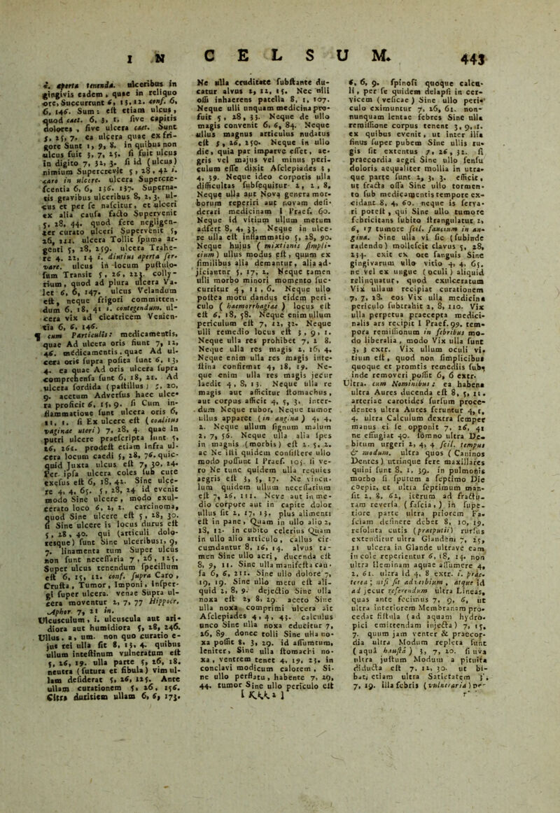 *. cptrta tenenda. nlcecibus in gingivis eadem , quae in reliquo -ore> Succurrunt 8, *$.**•• *>nf- o« 6, 148. Sum; e it etiam ulcus, quod cael. 6. i, I. live capitis dolore* , live ulcera caet. Sunt S. 23,7. ea ulcera quae ex fri- gore Sunt ■> 9% U. in quibus non ulcus fuit 3, 7, 15. fi fuit ulcus in digito 7, }i> 3- fi >tl (ulcus) nimium Supercrevit 5 > 28 • *• AAt» in ulcere, ulcera Supercre* ■fcentia 6, 6, U6. i}> Superna- tis gravibus ulceribus 8, 2.3. ul- cus et per fe nafcitur, et ulceri «x alia caufa fa£to Supervenit j, 28, 44. quod fere negligen- *er curato ulceri Supervenit 5, »6, irr. ulceta Tollit fpuma ar- genti 3, 28, 239. ulcera Trahe- re 4. 12, 14 *■ diutius aperta fer. vare, ulcus irt -locum puitulo- fum Transit 3 . 16, ait. colly- rium, quod ad plura ulcera Va. let 6, 6, 147. ulcus Velandum elt, neque frigori committen- dum 6. 18, 4« «. contegendum. w\~ cera vix ad cicatricem Venien- tia 6, 6, 146. « CMm Particulis: medicamentis, quae Ad ulcera oris fiunt 7, 11, 46. medicamentis , quae Ad ul- cera ori* fupra pofita lunt 6, 13, 4. ea quae Ad oris ulcera fupra «oraprehenfa funt 6, 18, 11. Ad ulcera fordida (paltillusj ao. g. acerum Adverfus haec ulcc* ra proficit 6, I3>9- ^ **** ii animatione funt ulcera oris o» ii, r. fi Ex ulcere eit (coalitus vaginae uteri) 7, 18, 4' quae ln putri ulcere praeferipta iunt 5, 16, i6i. prodeit etiam Infra ul- cera locum caedi 3, 18, 78. quic- quid Juxta ulcus eil 7, 3°, Fer ipfa ulcera coles _fub cute exefus elt 6, 18, 4l- Sine ulce- re 4, 4. 63. 3, 18, 14 id evenit modo Sine ulcere, modo exui- serato loco 6» i» t. carcinoma* quod Sine ulcere elt 5 , 18, 30. fi Sine ulcere is locus durus elt j , 18 , 40. qui (articuli dolo- resque) funt Sine ulceribus:, 9, 7. linamenta tum Super ulcus non funt neceflaria 7,16, 125. Super ulcus tenendum fpeeillum elt 6, 13, it. conf. fupra Caro , Crulta , Tumor, Imponi. Infper- gi fuper ulcera, venae Supra ul- cera moventur a, 7, 77 Hippocr. ^ipher 7. *« , . Ulcusculum, 1. ulcuscula aut ari- diora aut humidiora f, 18, 246. Ullus, a, um. non quo curatio e- jtt* rei ulla fit 8, 1), 4- quibus ullum inteftinum vulneratum elt 5, 16, 19. ulla parte 3, t6, 18. neutra ( futura et fibula ) vim ul- lam deiiderat 3, 111- Ante ullam curationem 3, a6, 13 8. Citra duritiem ullam fi, 8» 173. Ne ulla cruditate fubftante du- catur alvus 2, ia, 13. Nec nili oifi inhaerens patella 8, 1, 107. Neque ulli unquam medicina pro- fuit 3, 18, 35- Neque de ullo magis convenit 6, 8, 84. Neque ullus magnus articulus nudatus elt 3, a8, a 30, Neque in ullo die, quia par imparve eflet, ae- gris vel majus vel minus peri, culum efle dixit Afclepiades 3 , 4, 39. Neque ideo corporis ulla difficultas fubfequitur a, 1,8. Neque ulla aut Nova genera mor- borum reperiri aut novam de Ii - derari medicinam 1 l’raef. 60. Neque id vitium ullum metum adfett 8, 4, 33- Neque in ulce- re ulla elt inflammatio 3, iS, 90. Neque hujus ( mixtionis J,impii• cium) ullus modus plt, quum ex fimilibus alia demantur, alis ad- jiciantur 5, 17, a. Neque tamen ulli morbo minori momento fuc- curritur 4, 11,6. Neque ullo poitea motu dandus eidem peri- culo ( haemorrhagiae ) locus elt elt 8, 18, 58. Neque enim ullum periculum elt 7, ia, 31- Neque ulli remedio locus eit 3,9,1. Neque ulla res prohibet 7, 1 8. Neque ulla res magis a, 16, 4, Neque enim ulla res magis iute- llina confirmat 4, 18, 19. Ne- que enim ulla res magis jecur laedic 4 , S, 1 3. Neque ulla re magis aut afficitur itomachus, auc corpus afficit 4, 3, 3, inter- . dum Neque rubor. Neque tumor ullus apparer (in angina ) 4, 4, a. Neque ullum lignum malum a, 7, 36. Neque ulla alia fpes in magnis (morbis) elt 1.5. a. ac Nc ilii quidem conliltere ullo modo polTuuc 1 1’raef. 103. fi ve- ro Ne tunc quidem ulla requies aegris eit $, 5, 17. Ne vincu- lum quidem ullum necelTarium elt 7, 16, m. Neve aut in me- dio corpore auc in capite dolor ullus fit i. 17, 13. plus alimenti elt in pane, Quam in ullo alio 2, jS, ia- in cubito celerius Quatn in'ullo alio articulo , callus cir cumdantur 8, 16, 14. alvus ta- men Sine ullo acri, ducenda elt 8, 9, 11. Sine ulla manifeita cau • fa 6, 8, a 11. Sin.e ullo dolore 7, 19, 19. Sine ullo metu eit ali- quid a, 8, 9. deje&io Sine ulla noxa elt a> 8, 29. aceto Sine ulla noxa comprimi ulcera aic Afclepiades 4,4, 43. calculus unco Sine ulla noxa educitur 7, 16, 89 donec tolli Sine uHa no- xa poflic 8, 3, 29. id afTumtum, leniter, Sine ulla itomachi no- xa, ventrem tenet 4. 19, 23. in conclavi modicum calorem , Si- ne ullo perflatu , habente 7, 29, 44. tumor Sjne ullo periculo elt t 1 f , 6, 9. fpinofi quoque calcu- li, per fe quidem delapfi in cer- vicem ( veficae ) Sine ullo peri«‘ culo eximuntur 7, 16, 61. non- nunquam lentae febres Sine ulla reroiflione corpus tenent 3,9,.!. ex quibus evenit , ut inter ilia finus fuper pubem Sine ullis ru- gis fit extentus 7, 28, 32. fi praecordia aegri Sine ullo fenfu doloris aequaliter mollia in utra- que parte funt 2, 3, 3. efficit, ut fratta ofla Sine ullo tormen- to fub medicamentis tempore ex- cidant 8, 4, 80. neque is ferya- ri potelt , qui Sine ullo tumore febricicans fubito llrangulatur 2, 8, 17 tumore fcil. faucium in an- gina. Sine ulla vi fic (fubinde radendo) mollefcic clavus 3, 28, 234. exit ex ore fanguis Sine gingivarum ullo vitio 4, 4, C3. ne vel ex ungue (oculi) aliquid relinquatur, quod exulceratum Vix ullam recipiat curationem 7, 7, 28. eos Vix ulla medicina periculo fubtrahit 2, S, 110. Vix ulla perpetua praecepta medici- nalis ars recipit I Praef. 99. tem- pora remiflionum in febribus mo- do liberalia , modo Vix ulla funt 3, } extr. Vix ullum oculi vi. timn eit, quod non fimplicibut quoque ec promtis remediis fub. inde removeri poffit 6, 6 extr. Ultra, cum Nominibus 1 ea habena ultra Aures ducenda eit 8, 3, xt. arteriae carotides furfiim proce- dentes ultra Aures feruntur 4, t, 4. ultra Calculum dextra fempec manus ei fe opponit 7. 28, qt ne effugiat 40. fomno ultra De- bitum urgeri 2, 4, 4 fcil. tempus & modum, ultra quos ( Caninos Dentes ) utrinque fere maxillares quini funt 8. 1, 39. in pulmonis morbo ii fputum a fepeimo Dic coepir» et ultra feptiraum man- fit 2, 8. 62, iterum ad fraftii- nra reverla ( fafeia , ) in fupe- riore parte ultra priorem Fa. fciam definere debet 8, io, 19. refoluta cutis (praeputii) rurfus extenditur ultra Glandem 7, 23, n ulcera ia Glande ultrave eam incole repedentur 6, 18, 14. non ultra Heminam aquae affumere 4, 2, 61. ultra Id 4, 8 extr. t. prae. tcrea ; ni f fit adverbium , atque id ad jecur referendum ultra Lineas, quas ante fecimus 7, 9, 6, ut ultra interiorem Membranam pro- cedat fiitula (ad aquam hydro- pici emittendam injefta) 7, 13, 7. quum jam venter & praecor- dia ulira Modum repleta funt (aqua h.iufia) 3, 7, 10. fi uva nhra juitum Modum a pituita didufta eit 7, 11, ;o. uc bi- baci etiam ultra Satietatem 3's 7,19. illa febris (vulneraria) vr- r'