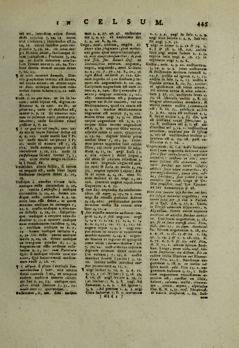 44 S vel ori, interdum etiam fronti rtde Injicitur 7, 29, 19 uncus alae ( infamis ) Injiciendus eft 7, 29, 28. uncus Injeftus putri cor- p.itculo 7, 291 2«. uti intus nu- gis Maneat uncus, faciliusquc il- lum (calculum; Producat 7, 2«, 19. ut facile calculum conclu- lum Teneat uncus 7, 16, »4. Tra- here dextra manus uncum debet 7. 29, 23. ^ de aliis recurvis hamulis. Dio- cJis graphilcus lamina eft ferrea, vel aenea etiam, ab alteto capi- te duos utrinque deorlum con- verto* Uncos habens 7, 5, 25- add. »*• 17- Unde. s. ex quo loco, ut ita in lo- cum , unde lapius eft, digitus re- ftituatur s, 19 extr. eo fit, ut pilus eo , unde vi abdudus eft, redeat 7, 7, 7*. fic emortui ver- mes iu primam auris partem pro labuntur, unde facillime educi poliunt 6, 7, 64. f i » qua re vel caufia, caet. un- de etum locus fabulae fadus eft t, 6, lix. unde morbi iint I Pr. i), unde moibi co:-perint I Pt. <1. unde ei nomen eft 7, 28, 22s- unde nomen quoque ci eft impolitum j, 12, 272. unde id tetQi\*[xet Graeci vocant 7,7, ros. unde multo magis veiilimi- le I Ptaef. «8. Undelibet, altera fafeia, fi totum os aequale eft, unde libet fupei fraduram incipere debet l, 10, ii. Undique i. omuihus tircum locis. undique vcfte circumdata 5, 27, 52. tunica {abfcejfiut) undique circumdata 7, iz, 43. homo un- dique vcfte conte&us 6, 9, 29. emis laxa efle debet ut quam maxime undique os contegat 7, H, 8- crufta undique a viva car- ne diduda St 28, 12. fcalpello- ue undique a corpore vena di- ucitur 7, 31.9. oportet undique eam membranam excidere 7, 28, 7. excifum undique os 8, 3, 29. homo undique inclutus 6 , 9, 3« fiil. velle, uncus undique laevis 7, 29, it. donec undique os irtegrura patefiat 8, 2 , 4. fragmentum olfis undique tefo- luture 8. 7 , XI- cum Particula Qua: fi undique viriola caro ex- cidat, Qua hujuscemodi medica- men «xeft j, 28. t». i. ubique, fi plura ( eapirula kae- morrhoidum ) lunt, non omnia fiinul curanda fint, ne tempoie eodem undicie tenerae cicatri- ces fint 7, 30, }|. undique vari- cibus crure liberaro 7,31, 13: oault ante 11 quacunque. Wndtcimus , a, ism, d-n andpei- mus 3, 4> 37- 4<- 47- undecimo die 3, 4. 47- ab undecimo die 3- 4, 44 *» 9» 2*. Ungo, unxi, unctum, ungere, il- linere olea pinguietvc: quod medici- nae genus apud veteres lairoahpci- ca arte comprehenfium erat; de qua vid Job. Jac. Baitri DtJ]. de latToalipttcc veterum, unguere, ungui, unguenda, apud Cillum 4.4, 12. 7 » 30 ,14. i, 10, 38 legit Jibid adScrib p. 123. Ce- raio liquido id ( os fi actum ) le- mier eft unguendum 8, 10, 31. Coilynum ungendum eft ante li- tum 6, 6, 140. Eo ( compofito f. mixto) ungitur cicatrix 3, 16, 287. commodum elt , palatum ungere vel Fille taurino, vel ct> Medicamento, quod tx motis eft 4, 4, it. lenibus Medicamentis ungendus eft oculus 7,7, 112. mulio Oleo ungi 1, 3, 10. Oleo corpus ungendum elt 3, 6, 37. coipus Oleo leviter ungendum eft 6, $t 8. ungatur Oleo veiere, adjeClo aceto et nitro, episepticus 3, 13, 24. digitos leniter prius unitos Oleo 7, 26 , 34. extre- mae partes ungendae lunt calido Oleo, cui cerae paulum fit adje- ftum 4, 11, 19. ungi Rofa (i. t. oleo rofaceo ) debet lingua , cui cerae fit paulum adje&um 3, 10 extr. ungenda lingua elt mix tis tntet fe Rola et meile 3, 10, 13. ungere oportet (caput) Ro- fa et aceto 4, t, rs. oleo Vi- num mifcere et fic ungi 3, 281 236. convenit ungere caput iiino Unguento 6, 6, 73. f cum Ex: ungendus Ex calefacien- tibus eft aeger 3, 27, 79 j. cum. ungi Ex cerulTa pullulae debent St 28, 261. perfricandae parres manibus undis Ex vetere oleo funt 3, 11,4 U fine adjetla materia unthonis: un. gere 3, 6, 7 ficti aegrum, ungt •» '» 4 1. 3. 24- 33- r» 4, 3- i» * . «• 3 , J3 , 16. 17. 3 , 22 , 16. ungere caput 1,4, 7. ungi cor- pus etiam in acutis ci recentibu» morbis oportet 2, 14, 9. urgen- da femina tt inguina et quitquid juxta ulcus [baemrrrboidem ) elt 7. 30,24. undae manus indicem digitum primum denti miertte (in vulvam; 7.29,6. undis manibus fovete (partes) 3, 19, 22. leniter undis manibus coi- pus peimulcere 4, 23, 1. ^ ungi leniter 1, 10, 2. 3, 6. 31. 4. 23, 1 (,*/. leviter: ) 7, 26 34, t, 10, 38 ungi leviter 4, 19, 11 (4/. leniter: ) 6, 5,8 ungi Ad flammam t, 4* i- - Ad ignem 1, 3, 9. -Ad prxnam 1,4, f. ungi Citi» fndorrm 1,6, i, lintrarium l Kk k I J v- '» 3. 9. ungi In fole «, 3, 9. ungi Sine balneo t, 4, 9, Sub ve- lle ungi 3, 6, 3». H ungi m balnee l, 3, 10 & 24, 4, *,7 & 58 Sv »8- 236. calirt* loco ungi atque fudere 1, 3, 9» tepido loco ungi 4. 19, 17. jn tepidario ungi 1,4, (, Undio , onis. 2, 3, 21. unctiones 4, U 24. 4, 9, 4. inter undionem CL frictionem multum intcrcit i, *4» 9- undio ad ignem >, 2, 15. undio in fole 1, 2, 13 undio • liquido cerate 8, 10, 73. unctio- ni apiifiimum elt vetus oleum , vel nitrum aceto Si oleo admix- tum 3. 27, 15. unctiones lenes 4, 24. 28. liberalis undio 4, S, 13. longior ulterioribus membris , Sc mollis tamen undio (communit elt t 8, 10, 75. calefacit ur.dio I» }• 61. opus eft undione 4, j, 8. liceat undio 1, 3, 6j. die, quo ab undione vacat febricitant 3, • 4. 8- undione uti 4, 2, 48. un- ctionibus uti 3, 14, 1. undionibu* utendum, maxime pet fe ipfunt J. 27. 28 unitionibus lenibns u- tenctum elt 4, 24, 18. polt un- clioncm 6, 7. 76. , Unguentum , ti. i.q. hodie linimen- tum ( nam unguenta hodierna cras. J'er 11 funt ctmptfltionis,) appellari cen/uetnt : conjlar.s ex e leo , com- muni fcihcet illo olivarum, ede. raht floribus aut herbis infstjie, additis faepe etiam aromatibus, £r, quo mag: j haereret, pauca cera, refi- na , fi./r.i libris , ficut videre Ice t in exemplis fub vocab. Ungo & Utt- dio propofuis. conf. \ob. Kjuchert. ad Ser Samonicum p. 98, Hir.e olea quoque ipfa floribus aut ber» bis Ti.fuja vocantur unguenta : nort tamen pura per Je olea v. Pallad. de re 'Kjsfl. Lib. 4. tit. 9. Galen. ‘n^ Exe-efi verborum Hippocratis, v. Aryvoflsot. Nomen autem unguenta accipiunt ab adietlis floribus herbis- ve. Crocinum unguentum 3, 18, 42. fit ex faece exprefli eroci. Plin. hifl. Nat. 21 , 20 fegm. Harduini 82. Irir.um unguentum 3, 18, 41, 4 4- 28 3. 18, ij <Jr 14 3, 19, 4°- i. 24. 3^5. 3, 26, 174. 6. <» 7S- *, 7. 6 & 27. add Plin. H. N. 13, 1. oleum Irinum Seri- bon. Targo, quem vide. eonf. Iri- num fimpliciter ita ditium. Fit en radice Iridis Illyricae aut Floren- tinae Plin. n, 7. Nardinum un- guentum 3, 18, 9. ex nardo vel fpica nardi, add rlin »3, 1. un- guentum Sufinum 3, 11, 3. Sufi- num unguentum tenuiifimum o- innium elt: conttat ex lilii», balano, calamo, meile, cinamo* ma , croco, myrto , afptlatho Flin. H. N. 1,31. eonf. Tbetphraft. de Odorib. Viofcerid. i, 63, Sufi* num