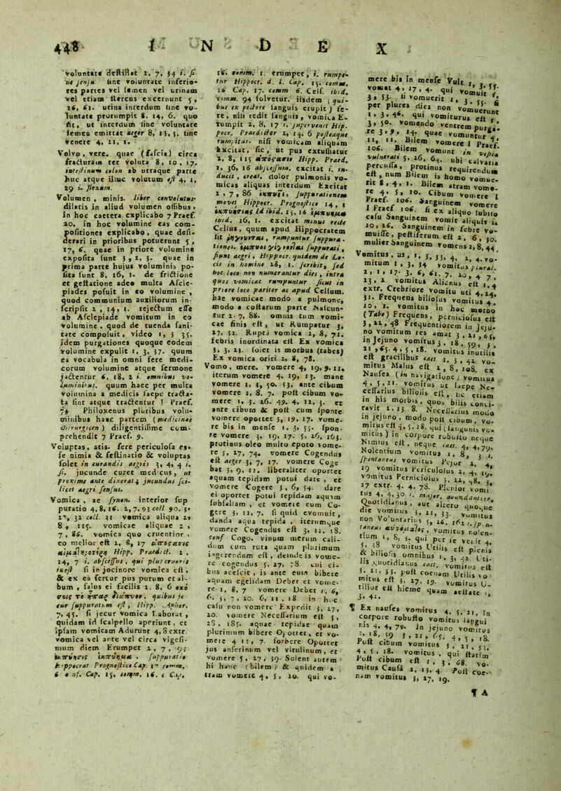 voluntat* deftittat 1. 7, 34 i. fi ne jenju Une voluntate inferia* tes partes vel leincn vel urinam vel etiam ltercus excernunt 5, it, St. utina interdum line vo- luntate prorumpit 8. 14, 6. quo At» ut interdum line voluntate (emeo emittat aeger 8, l),|, Une venere 4. 11, 1. Volvo, vere, quae (fafeia) circa fraduraia ter voluta 8, 10, 17. intejlinum colon ab utraque parte huc atque illate volutum ejt 4, j, 19 u flexum. Volumen , minis, liter convolutus' dilatis in aliud volumen oflibus > In hoc caetera explicabo 7 Praef. 20. in hoc volumine cas eoo- politiones explicabo, quae defi- derari in peioribus potuerunt 3 , 17, 6. quae in priore volumine expolita funt J , i, 3. quae in prima parte hujus voluminis po- lita funt 8, 16, ]• de fridtioue et geltatione adeo multa Afcle- piades pofuit in co volumine , quod communium auxiliorum in- fctipfit i , 14, t. rejeftum e (Te ab Afclepiade vomitum in eo volumine . quod de tuenda fani- tate compofuic, video t, 3 35. fdem purgationes quoque eodem volumine expulit 1, 3, 37. quum ea vocabula in omni fere medi- corum volumine atque fermone jaftencur S, 18, l i. omnibus vo. Jjtminibus. quum haec per multa volumina a medici* lacpe trafta* ta lint atque tradentur ! 1’raef. 74 Philoxenus pluribus volu- minibus hasc partem (medianae dhirurgictn ) diligentilfimc com- prehendit 7 Pracf. 9. Voluptas, atis. fere periculofa es* fe nimia & feftinatio & voluptas folet in curandis aegtii 3, 4, 4 fi. jucunde curet med’cus, «r proxime ante dixerat4 jucundus fici- licet aegri fenfus. Vomica , ae fiynon. interior fup puratio 4, 8, 16. 1,7.93 coli 90.3* t’, 31 coli. 31 vomica aliqua 1» 8, 113. vomicae aliquae i , 7 , 8S. vomica quo cruentior , eo melior eit 1, 6, 17 «'(re^ecoif xiftxlt!;OTt£>) Hipp. Praedi ct. 1 , 14, 7 1. tibficejfus , qui plus erueris imft fi in jocinore vomica eli , & ex ea fertur pus purum et al- bum , falus ei facilis 1, 8, 6 txi trttf to Tsrceg fianvoo, quibus te eur fuppuracm efi , Hipp. .Apiior. 7, 45. fl jecur vomica faborat , quidam id Icalpello aperiunt, et iplam vomicam Adurunt 4, 8 extr. vomica vel ante vel circa vigefi- smim diem Erumpet 1,7, 9; iffrrtirtmt Ixcrtirtuec , fuppuratio tappocrar Prognojlict Cap. p comm. i t nf. Cap. 15. serqm. 1 (. t Cap. is. tenrm. t. erumpet, i. rumpe- tur Hippocr. d. I. Cap. 15. comm. 16 Cap. 17. comm S. Celf. tini, comm. 94 lolvetur. iisdem j qui- bus ex pedore languis erupit ) fe- re, nili redit languis, vomica E- tumpit i, 8, 17 f. Jupervenit Hip. pocr. Prae didor 1, 14. 6 pofieaque rumpitur, nili vomicam aiiquam Excitat, fic, ut pus cxtuliiatur X, 8, 113 acrorctrir Hipp. Prati. s, 36, 16 abjcejfuta. excitat i. in- ducit , tteat. dolor pulmonis vo- micas aliquas interdum Excitat X • 7 , 86 ixnuit, Jupf arationem movet Htppoer. Prognojhco 14, 1 iKTtvntrtHS Id ibid. 13, 16 ipcxvnfe.es tbid. 16, l. excitat minus reUe Cclfus, quum apud Hippocratem ht pnyrtetTXi , rumpuntur Juppura . tiones. 'tfeirvoi yiy tofi tu juppurati , fiunt aegri, Htppocr. quidem de Lo- cis in liomine 18, 1. /cribit, fied hoc loco non numerantur dies , intra quos vomicae rumpuntur ficut in priore loco pariter ac apud Cellum. hae vomicae modo a pulmone, modo a coltarum parte ISalcun- tur i■ 7, 88. omnis tum vomi- cae Anis cIt , ut Rumpatur 3, »7. 31. Rupta vomica 2, 8, 71. febris inordinata eit Ex vomica 3, 3> xj. folet is morbus (tabes) Ex vomica oriri 2, 8, 78. Vomo, mere, vomere 4, 19,9.11, iterum vomere 4, 19, 13. mane vomere 1, 3, 50. <3, ante cibum vomere 1, 8, 7. polt cibum vo- mere 1. 3, t6. 49. 4. ix. 3. et ante cibum ic polt cum lpontc vomere opottet 3, 19. 17. vome- re bis in menfe 1, 3, 55. fpon- »e vomere 3, 19, 17. 3, 16, 163. protinus oleo multo epoto vome- re 3» l7, 74, vomere Cogendus eli aeger 3, 7, 17. vomere Co^e tat 3*9.11. liberalicer oportet aquam tepidam potui dare , et vomere Cogere 3 , 6, 54. dare ei oportet potui tepidam aqmm fubfallam , et vomet e eum Co- gere 3, u, 7. f quid evomuit, danda aqua tepida , iterum^ue vetnere Cogendus eft 3, u, 18. cenf Cogo, vinum merum cali- dum cum ruta quam plmimum ingerendum eit, deinde is vouie- re cogendus 3, 27, 78 cui ci- bus acefcit , is ante eum bibere aquam egelidam Deber ct vome- re 1, g, 7 vomere Debet 1, 6, I-'. 3, 7» xo. C, ii. 1S in li.ic calu non vomere Expedii 3, 27, ^ xo. vomere Neceirarium eit 5, 28, 187. aquae tepidae quacn plurimum bibere Ojoriet, er vo- meie 4 11* 7. forbere Oportet jus anferinum vel vitulinum , et vomere 5, 17, 39. Solent autem bi hanc ( bilem ) & quidem a iram vomere 4, j, 10. quj vo. mere bis in menfe Vult , vomat 4, 17 , 4. qili i» ii- Ii vomuerit i, , fi per plures dies non vo*”;* • . 3* 4<- qui vomiturus eit , 3 . 5°- vomendo ventrem se i,9, 14. quae vomuntur\ Vos Bile' ^ 1’raef* lotf. Bilem vomunt in vulnerat, 5. l6, llbi perculfa , protinus requirendum te a V ,0 rer *tram vom». p* V 5 ’ /°\ C,*>um vomere I I Prarf I 8 tB vomere I * raef 106. /, ex ajlv]uo {u|,n(} calu Sangumem vomit aliqui, 1. JO, x«. Sanguinem in febre vu- L pe<tlftrum «It 1. 6, ,0 mulier Sanguinem Vomens 2, 8, 44* Vomitu,, us.,, j. ,}> 4, t * mitum I , 3, 34 vomitus plural. x, l, I7- 3, s, St. 7, io, 4 7 13. x vomitus Alienus eit t i extr. Crebriore vomitu uti 4,14 3i- Frequens biliofus vomitui ? vomitu, in hoc motoo f/)ir^UenS, P«»i«*fus eit J,»x,48 Ftequentiorcin in lciu- no vomitum res amat 3 , llJ,6( in Jejuno vomitus 3, 18 , 5Q . Vn’V 4 |-L’ ,8‘ vomitl‘s inutilis* eft gracilibus eaet 3 , 41 vo mitus Malus eit i, 8, loS! ex Naufea (1» navigatione j vomuus ‘J'.11’ v?.m,t‘'s u t lacpe Rc- fn h-TL CU* etiam in his mgibis, quos bilis conci- ravit i. 13 8. NccelJariiis modo *n jejuno, modo polt cibum, vo- m.tus eit 4, jtI g. Hlli ( u„KUIlis vc. mitus) in corpore robulio neque ^'mius eit , neque cati. 4, 4,7,.. Kolentuun vomitus 1,8 /j Jpontaneus vomitus JVjor \ * fi 19 vomitus Ecriculolus 2, 4’ „ * vomitus Perniciolus 5. 12, f 27 extr. 4. 4. 78. pk.„ior tu, 4. 4.3° -. maj.r, abundant,,r. Quotidianus , aut altero ouo.ue die vomuus 3. 21 i. ‘ 1 r TuTi*T“xlt('vomitiis «■■•!«- ‘ fq ’ Ptr fe vei.it 4. 5» vomirus L]ti iv r{t ■ & omnibus ,. s. /Th ■squotidianus cact. Vomi'Ills tft miti,; «dior eit hieme quam .citate ,, Ex naufea vomitus 4. 3 Jt r corpore robufto vomitus iappui Q5 4. 4, 79- Jn jejuno vomuus pLlt ’r/h9 4» 3 , t8. ruit cibum vomitus 3, jt 3, Pott VOnitUS • qui 1 olt cibum eft 1 , j , 68 vo omus Caufi a, 4 j.oJt nam vomuus J, X7. 19. % A