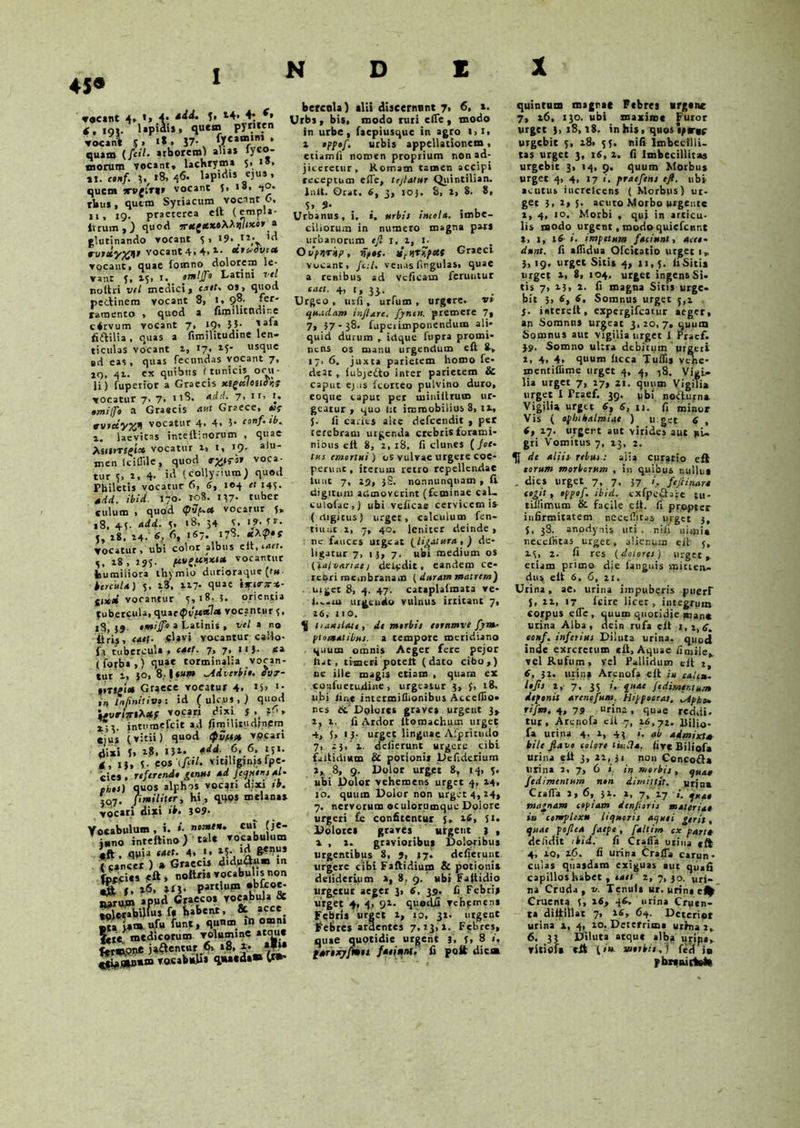 45® f. t4. 4; *• vocant 4, »> 4* . 4. 19». lapiai» , quem pynten vocant y, «*. J7- &««>»*. quam (/«I- arborem) alia* lyco- morum vocant, lachrym* 5, 1 . 11. em/. V «8, 46. lapidi* ejus, quem xvgirqr vocant 5. 1». rUu* , quem Syriacum vocant 0, n, ig, praeterea elt (empla- Itrum , ) quoti iret^ttxoMtqUxbr a glutinando vocant 5, «9. rvtuyXV vocant 4. 4. a- ttteoovrot vocant, quae fomno dolorem le- vant 5» 1^1 i* oTnlJpt Latini vel noltri vel medici» cart- os, quod pectinem vocant 8, i, 98. r_er' ramento , quod a fimuitndinc clrvum vocant 7, 19. 55- aa‘a fidilia . quas a fimilitudine len- ticulas vocant 1, 17. *S' usque ad eas, quas fecundas vocant 7, iq, 41. ex quibus (tunicis ocu- li) fuperior a Graecis xt£c(loiipKt vocatur 7. 7, 118. add. 7, 1 r, T. #OT///i a Graecis aut Graece, */? vocatur 4, 4. 5’ conf‘ ‘b- e. laevitas inteltinorum , quae Asitmgf» vocatur 1, 1, 19. alu- men lciffile, quod voca- tur y, t, 4- id (collyrium; quod Pbiletis vocatur 6, 6, 104 <1 143. add. ibid. 170- roS. 1)7. tuber culum , quod (pSp-ea vocarur 3» 18, 4 5- add- 5> ‘8’ 34 *• r‘ j, 18. 14. 6, fi. 167- J7S- Vocatur, ubi color albus clt, c<»cr- ,, 18, jgy. ftv^etixt» vocantur humiliora thymio durioraque (tu- berculo) 5. i3, 117- qua« tviirar*- C»tai vocantur y,i8- 5. orienda tubercula, quae^vf**?* vocantur 3, 18, J9- .«//T» a Latinis , vel a no liris, «uf- -4'av‘ vocantur callo- fa tubercula, cart. 7, 7, nj. ca ( forba,) quae torminalia vocan- tur l, 30, 8. | tam ^Adverbii. cvt- tmglet Graece vocatur 4. »5> *• ir> infinitive: id (ulcus,) quod \*vrhrt**f vocari dixi 5 V'» intumefeit ad fimUitudjnem eius (vitii) quod vpeari dixi J. 1$. «)»• 6: J.51’ *, ij, eost/W. vitjliginisfpe- cies . referende gtnue ad fequene Al- phee) quos alphos vocari dixi ib. jq7. jimiliter, hi , qqos mclanas vocari dixi ib. jo9. Vocabulum, i. »• n»»*** cu‘ |ie- i»no inteflino) tale vocabulum «ft, qv>a taet• 4» ■> l3- < cancer ) * Graeci* didu&x.* m fofcics -eft, noltm vocabulis non «§t »6. Part!u« •b^co'- I^rum apud Graecos vocabula & tolerabilius f* pabent, & acce Ita iam ufu funt, qunm in omn. Le medicorum volumine ateme fermpne ja£ientur 6» »8, x- *f|* qtvow*® vocabuli» q«u«da® (*»• bercola) alii discernunt 7, 6, t. Urbs , bis, modo ruri ciTe , modo in urbe, faepiusque in agro l,i, a eppef. urbis appellationem, etiamli nomen proprium non ad- jiceretur, Komam tamen accipi receptum efle, tejlatur Quintilian. Init. Orat. 6, 3, 105. 8, a, 8- 8, 5. 9- . , Urbanus, i, «. Urbie incoli, imbe- cillorum in numero magna pars urbanorum tjl I, 2, I. Otipurkp, vip»s. titqT%poc{ Graeci vocant, /c;/. veu.islingulas» quae a renibus ad veficam feruntur taet. 4, 1, 33.. Urgeo, urfi, urfum , urgere, ve quadam inflare, fynen. premere 7, 7».57-38. fupeiimponendum ali- quid durum , idque fupra promi- nens os manu urgendum eft 8-, a7, 6. juxta parietem homo fe- d«at , lubjefto inter parietem & caput ej.is fcorteo pulvino duro, eoqtie caput per miniilrum ur- geatur , quo Iit immobilius 8, iv, J. Ii caries alte defeendit , pet tetebram urgenda crebris forami- nibus elt 8, 2,18, fi clunes (foe- tae emortui) os vulvae urgere coe- perunt, iterum retro repellendae tu ut 7, 29, jS. nonnunquatn , II digitum admoverint (feminae caL. culolae,) ubi veficae cervicem is (digitus) urget, calculum fen- tiuut i, 7, 40. leniter deinde, ne fauces urgeat [libatura, ) de- ligatur 7, 15, 7. ubi medium os (iatvanac) deludit, eandem ce- rebri membranam (duram matrem) . urget 8, 4. 47. cataplalmata ve- l.^.ru ureeudo vulnus irritant 7, 16, 11 o. Ij anilem , de merbie eorttmve fym- pioneatibue. a tempore meridiano quum omnis Aeger fere pejor liat, timeri potelt (dato cibo,) ne ille magis etiam , quam ex cosfuetuiiine, urgeatur 3, (, 18. ubi tine intetmiflionibus Aecefiio- nes tc DqIoics gravet urgent 3» t. fi Ardor ltomachum urget 4, 5, 1 }• urget linguae Afpritudo 7, 23, 1. delierunt urgere cibi faitidium & potionis Ucfidcrium 2,. 8, 9. Dolor urget 8, 14, y. ubi Dolor vehemens urget 4, 14, 10. quum Dolor non urget 4, 24, 7. nervorum oculorumque Doiore urgeri £e confitentur 5. 16, 51. Dolores graves urgent ) , x , t. gravioribus Doloribus urgentibus 8, j, 17. deflerunt urgere cibi Faftidium & potionis deliderium >, 8, 9. ubi Faitidio urgetur aeger 3, 6, 39. fi Febri» urget 4, 4, 92- quodli Tehtmens Febris urget 2, ro, 31. urgent Vebres ardentes 7,13,2. Febres, quae quotidie urgent 3, u 8 «. pArexjfmee f»oinnt. fi polt dic* quintum magnae Febres urgent 7, 26, 130. ubi maxime Furor urget ), 18,18. in his, quos tptrte urgebit 5, 28, 5;. nili imbecilli- tas urget 3, 1$, 2. fi Imbecillitas urgebit 3, 14, 9. quum Morbus urget 4, 4, 17 i. praefene e fi. ubi acutus increlcens ( Morbus) ur- get 3, 2, 5. acutoMorbourger.ee 2, 4, 10. Morbi , qui in articu- lis modo urgent, modoquicfcnr.t t, 1, xS- i. impetum faciunt, acce- dunt. fi afiidua Ofcitatio urget 1, 3,19. urget Sitis 4, 21,5. Ii Sitis urget s, 8, 104. urget ingens Si- tis 7, 23, 2. fi magna Sitis urge- bit 3, 6, 6. Somnus urget 5,2 5. interelt, expergifeatur aeger, an Somnn* urgeat 3,20,7. quum Somnus aut vigilia urget 1 Praef. 39. Somno ul:ra debitum urgeri i, 4. 4. quum licca Tulfis vehe- mentiflime urget 4, 4, -j8. VigU lia urget 7, 17, 21. quum Vigili» urget 1 Praef. 39. ubi nofturn» Vigilia urget 6, 6, n. fi minor Vis ( Ophthalmiae ) u get 6 , (, 27. urgent aut virides aut pi- gri Vomitus 7, 23, 2. de aliie rebui: alia curatio eft torum morborum , in quibus nullus . dies urget 7, 7, 37 /. feft inaro cogit , oppof. ibid. cxfpcfbre tu- trfiimum & facile eft. fi propter infirmitatem nccellitiis urget 3, J, 38. anodynis uti. nifi nimia necefritas urget, alienum elt 3, 23, 2. fi res (dotoree) urget, etiam primo die languis miuen- dus elt 6, 6, 21. Urina, ae. urina impuberis puerf j, 22, 17 lcire licet, integrum corpus efle, tuum quotidie man* utina Alba, tlein rufa elt oonf. inferiut Diluta urina, quod inde exrcretum elt. Aquae finiile. vel Rufum, vel Pallidum elt 2, e, 32. urina Arenofa elt iu talcte. lojie 2, 7. 35 quae ftdimer.tum deponit arenofum. Hippoerat. *Apbo- rifm. 4,79 urina, quae reddi- tur, Arenofa cll 7, 26,72. liilio- fa urina 4. 2, 43 1. ab admixt» bile flavo eoiore tu-.fla. live Biliofa urina elt 3, 22, 31 non Concofta urina 2, 7, 6 1. in merbie, quax fedimentum nen dimittit. uria» Crafla 2, 6, 31. 2, 7, 17 /. qKdt magnam copiam denfiorie materia* iu complexu liquori e aquei gerit, quae poflea faepe, faltim cx pari* delidit ibid. fi Crafla urina eft 4, 10, 26. Ii urina trafla carun- culas quasdam exiguas aut quali capillos habet , taet 2, 7, jo. uri- na Cruda, v. Tenuis ur. urina e% Cruenta 3, 16, 46, urina Cruen- ta diltillat 7, 26, 64. Deterior urina s, 4, 20. Deterrima urrna 2. 6. 33 Diluta atque alba uripa,. vitiofi eft (/«- io*r*r»,J (td j» pbiemttel»