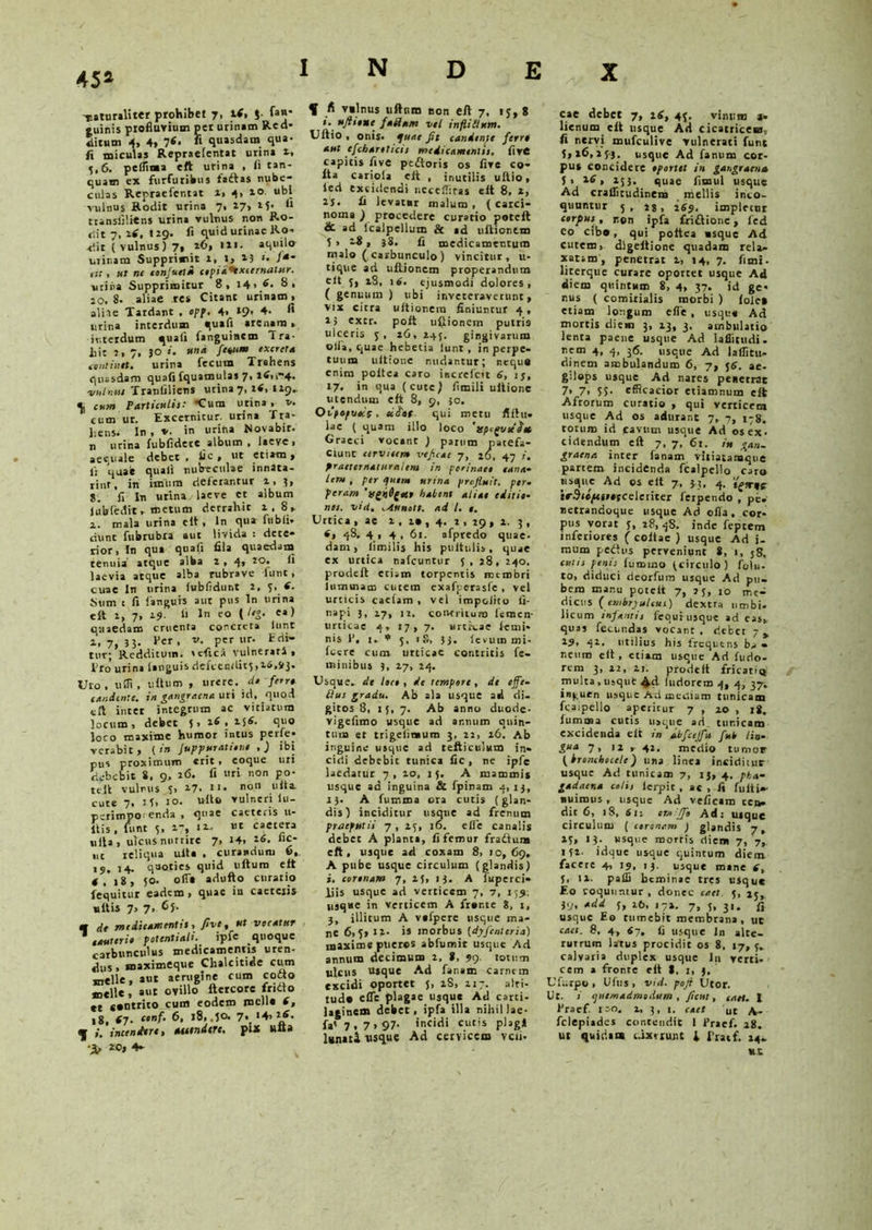 452 -naturaliter prohibet 7, l(> J fan- «uinis profluvium per urinam Red* ditum 4, 4, 7<» « quasdam qua- fi miculas Repraelentat urina 1, 5,6. peflinaa eft urina , fi tan- quam ex furfuribus fadtas nube- culas Repraefcntat 1» 4> 1° “bl vulnus Rodit urina 7. 17> (l transiiliens urina vulnus non Ro- dit 7, 16, trg. fi quid urinae Ro- dit ( vulnus) 7, 26, tu. aquilo urinam Supprimit i, t, 15 >• /-* dr, ut ne eonjutia cipiahxecrnatjer. uriiia Supprimitur 8, i4> 6- 8. 20.8. aliae res Citant urinam, ali te Tardant . opp. 4, »9, 4- fi urina interdum quali arenam , interdum quali fanguisem i ra- bit :,7, 50 i. una fenum excreta tintinet. urina fecum Trahens quasdam quali fquamulas 7, itfn4. vulneu Tranfiliens urina 7, it, 119. 4, cum Particulet: 'Cura urina, v. cum ur. Excernitur, urina f ra- ];ens. In , v. in urina Novabit, n urina fubfidcre album , laeve, aequale debet, fic , ut etiam, fi quae quali nubeculae innata- rint, iti imum deferantur 1, 5, j. fi In urina, laeve et album lubfedit, metum derrahit i,8, 2. mala urina e it , In qua fubli- dunt fubrubra aut livida : dete- rior, In qua quafi fila quaedam tenuia atque alba 1 , 4» ** laevia atque alba rubrave dunt, cuae In urina lubfidunt 2. 5. 6. Sum t fi fanguis aut pus In urina e It i, 7, 19. fi In eo ( !»&• «») quaedam cruenta concreta lunt 2,7,33. Per, v. per ur. Edi- tur; Redditum, ulici Vulnerati, Pro’ urina [anguis defcenditj, 16,93. Uro. uffi, ullum , urere, da ferra candente, in gangraena uri id, quod eft inter integrum ac vitiatura locum, debet 5, 16, 2j6. quo loco maxime humor intus perfe» verabit, (in Juppurationt , J ibi pus proximum «rit * coque uri debebit 8, 9, 26. fi uri non po- teli vulnus 5, 2-7. *«• no11 l,lta cute 7. H> io. ullo vulneri lu- perimpO' enda , quae caeteris ti- liis , funt 5, 2-, 12. ut caetera ulla , ulcus nutrire 7, 14, £* ut reliqua ulla , curandum 6, 19, 14. quoties quid ultum eft 4, 18, 50. olla adufto curatio fequitur eadem , quae in caeteiis ullis 7, 7, 6j- m dt medicamentis, frit, tit veratur cauteri» potentiali. ipfe quoque carbunculus medicamentis uren- «Jus, maximeque Chalcitide cum meile, aut aerugine cum cofto meile, aut ovillo ftercore fridto et contrito cum eodem mella f, 18, (7. ctnf• 6> 7*. '+’1/- ij incendere, atetndtre. put ulta i, *0, 4- f fi vtlnus uftr.m non eft 7, ij, 8 i. uftieuc faciam vel inflitlum. Uftio , onis. quae fit candente ferre aut efchanticis medicamentis, five capitis five pedtoris os five co- lta cariola cit , inutilis uftio, ied excidendi necelTiras elt 8, 2, 2S. fi Jevatnr malum, (carci- noma ) procedere curatio poteft &. ad Icalpelium & ad ultionem S , 28 , 38. fi medicamentum malo (carbunculo) vincitur, u- tique ad uftionem properandum elt 5, 28, 16. ejusmodi dolores, ( genuum ) ubi inveteraverunt, vix citra ultionem finiuntur 4, 2} extr. poft uftionem putris ulceris 5 , 26, 245. gingivarum olla, quae hebetia lunt, in perpe- tuum ultione nudantur; neque enim poltca caro increfctt 6, 15, 17. in qua (cute^ fimili ultione utendum eft 8, 9, 30. OtIpepvecs, eifrat. qui metu fiftu- lac ( quam illo loco 'tsp^vteiet Graeci vocant ) parum patefa- ciunt cervicem veficae 7, 26, 47 i. praeternaturalem in perinaei cana* Leru , per quem urina profluit, per. peram habent aliae editi»- nes. vici. .Attnott. ad I. 1. Urtica, ae 2 , 2* , 4. 2 , 29 , 2. 3 , 4» 48. 4,4. 61. afpredo quae, dam, limilis his pultulis, quae ex urtica nafcuntur f , 28, 240. prodeft etiam torpentis membri lumuiam cutem exafperasfe, vel urticis caelam , vel impolito fi- napi 5, 27, it. contritura femen- urticae 4, 17,7. urti-cae lenti* nis V, t. * 5, 18, 5j. levurn mi- fecre cum urticae contritis fe- minibus ?, 27, 24. Usque, de Ite», de tempore, dt effe- tius gradu. Ab ala usque ad di. gitos 8, 15, 7. Ab anno duode- vigefimo usque ad annum quin- tum er trigelinaum 3, 22, 26. Ab inguine usque ad tefticulum in- cidi debebit tunica fic , ne ipfe laedatur 7, 20, 15. A mammis usque ad inguina & fpinam 4, 13, i). A fumma ora cutis (glan- dis) inciditur usque ad frenum praeputii 7, 25, 16. clle canalis debet A planta, fi femur fradium eft, usque ad coxam S, 10,69. A pube usque circulum (glandis) i, cerinam 7, 25, 13. A fuperci- iiis usque ad verticem 7, 7, 155. usque in verticem A frar.te 8, t, 3, illitum A vafpere usque ma- ne 6,5» 12. is morbus (dyfenleria) maxime pueros abfumit usque Ad annum decimum 2. 8, 99. fotura ulcus usque Ad fanam carnem excidi oportet j, 28, 217. alti- tudo effe plagae usque Ad carti- laginem debet, ipfa illa nihil Jae- fa' 7,7>97- incidi cutis plagl lunati usque Ad cervicem veli- cae debet 7, i£, 45. vinum 3. lienum elt usque Ad cicatricem, fi nervi mufeulive vulnerati lunt 5, 26, 2 ps. usque Ad fanum cor- pus concidere iportet in gangraena J, 14, 253. quae fimul usque Ad craflitudinena mellis inco- quuntur 5, 2$, 2S9. impletur cerpus, non ipfa £ri£tione, fed eo cibo, qui poltca asque Ad cutem, digeltione quadam rela- xatam, penetrat v, 14, 7. fimi- literque curare oportet usque Ad diem quintum 8, 4, 37. id ge- nus ( comitialis morbi ) Iole» etiam longum efle , usque Ad mortis diem 3, 23, 3. ambulatio lenta paene usque Ad laflitudi. nf™ 4. 4- I*5- usque Ad laflitu- dinem ambulandum 6, 7, 56. ae- gdeps usque Ad nares peiierrac 7, 7, 55. efficacior etiamnum elt Afrorum curatio , qui verticem usque Ad os aduiant 7, 7, 178. totum id favum usque Ad os ex- cidendum eft 7, 7, 6t. in gan. graena inter lanam vitiatanaqne partem incidenda fcalpello caro usque Ad os elt 7, 3 3. 4. irStepcnnceleriter ferpendo , pb. netrandoque usque Ad olla, cor- pus vorat j, 28, 48. inde feptem inferiores ( coitae ) usque Ad i- mum pedtus perveniunt 8, 1, 58, culis penis iummo (circulo) folii- to, diduci deorfura usque Ad pu- bem mar.u potelt 7, j j, 10 me- dicus (onbryuUui) dextra umbi- licum infanti, fequi usque ad eas, quas fecundas vocant . debet 7 y 29, 42. utilius his frequens • neum eft , etiam usque Ad fudo- rem 3, 12, 21. prodeft fricati® multa , usquC Ad luriorem 4, 4, 37. inguen usque Ad mediam tunicam fcaipello aperitur 7 , 20 , jg. fumma cutis usque ad tur.icam excidenda eft in dbfcejfu fub lio- gua 7, 12 , 42. medio tumor (brenchecele) una linea inciditur usque Ad tunicam 7, 15, 4. pka- gadaena colis ierpic , ac , fi fulti»- nuimus, usque Ad veficam cea- dit 6, 18, tfti en.fii Ad: uique circulum ( coronem ) glandis 7, 23, 13. usque morris diem 7, 7,. 152. idque usque quintum diem facere 4, 19, 13. usque mane f, 5, 12. paffi bcminae tres usque Eo coquuntur , donec caet. 5, 25,. 39, add j, 26, j7». 7, 5, 3,. fi usque Eo tumebit membrana, ur cae t. fl. 4, <7» fi usque In alte- rutrum latus procidit os 8. 17, 5. calvaria duplex usque 111 verti- cem a fronte eft t, 1, 3, Ufurpo, Ufus , vid. pofi Utor. Ut. i quemadmodum , ficui, cati. I 1'raef. 100. 2, 3, 1. caet Ut A- felepiades contendit 1 Pracf. 28. ut quidam idxtrunt \ Pracf. 24- nt