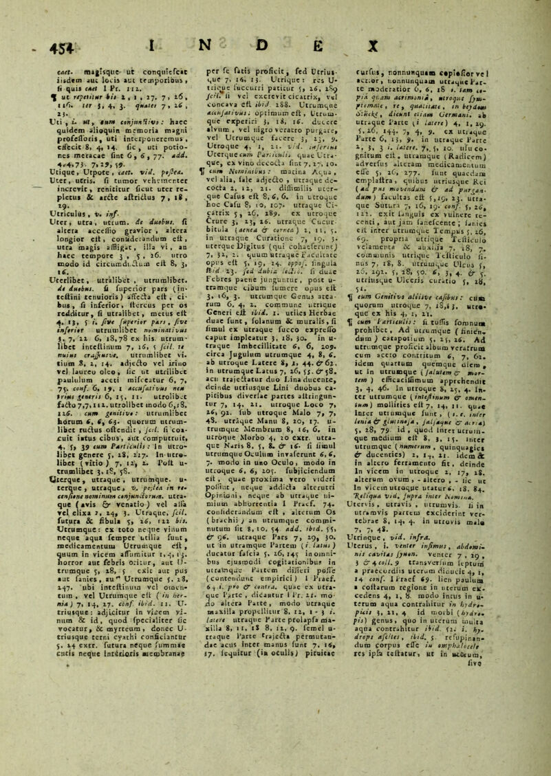caet. magisqtie- Ut conqttitfcac iiidctn aut loci» aut temporibus, ii quis caet 1 Pr. 112. ^ ut repetitur Ut l , i , 27. 7, x6, ll'i. ter 5, 4, 3. quater 7 , 2.6 , ii- Uti, t. #t, ««J» cihjttnHivo: haec quidem alioquin memoria magni profefloris, uti interponeremus, crfecic 8, 4, 14. fic , uti potio- nes meracae fint 6,6, 77. add. 4<4.73- 7>19, 39- Utique, Utpote , enet. viit. fafiea. Uter, utris, fi tumor vehementer increvit, renititur ficuc uter re- pletus & arde aftridus 7, 18, 79. Utriculus , v. inf. Uter, utra, utrum, de duobttt. fi altera accefflo gravior , altera longior eit, conliderandum eli , utra magis affligat, illa vi, au haec tempore 3 , 3,76. utro modo id circumdi.dum eit 8, 3, t 6. Uterlibet, utralibet, utrumlibet. de duabus. fi fuperior pars (in- tcltini tenuioris) affeita eit, ci- bus, fi inferior, itercus per os redditur, fi utralibet, merus eit 4, 13, 5 r. five /periar pars, five inferiar utruuilibet nomin/il ivus 3. 7, 77 6, 18,78 ex his. utrum- libet inceitinum 7, 16, 3 fcil. te nuius crajfiusvt. utrumliber vi. tium .3, 1, 14. adje&o vel iriuo ve) laureo oleo, iic ut utrilibct paululum aceti mifceatur 6, 7, 75. conf. 6, !>, I accufativus neu trius generis 6, 15, >1. utrolibet facto 7,7,111. utrolibet inodo 6,t8, 116. cum genitive: utrumLibec horum 6, 6, 6j. quorum utrum- libet ructus oftendit , Jctl. fi coa- cuit iatus cibus, adt computruit, 4. f> 39 tum Particulis: In Utro- libet genere 3, 2.S, 117. In utro- libet (vitio) 7, ii, a. Polt u- trumlibcc 3, iS, 38. Uxerque, utraque, urrumqtie. u- terque , utraquev, pefiea in re- ten fune nominum conjunctorum. utra- que (avis &• venatio) vel alia vel elixa 7, 14, 3. Utraque, fcil. futura & fibula 3, 16, 177 bis. Utrumque: ex toto neque virium neque aqua femper utilia fune, medicamentum Utrumque eit , quum in vicem afTumitur 1,4,13. horror aut febris oritur, aut U- trumque 3, 18, 5 exit aut pus aut fanies , au'* Utrumque 3. 28, 147. ubi inteftinum vel omen- tum , vel Utrumque eit ( in her- nia) 7, tq, 17. conf. ibid. II. U- triusque : adjicitur in vicem y,i- num & id, quod fpecialiter iic vocatur, & myrteum , donec U- triusque cerni cyathi conficiantur 5. 14 extr. futura neque fummae cutis neque incitioris membranae per fe fatis proficit, fed Utrim- que 7, 16, 13. Utrique: res U* trique luccurri patitur 5, 76, 7S9 JcH.it vel excrevit cicatrix, vel concava eit ibij. 1S8. Utcumque accujativus; optimum eit, Utrum- que experiri 3, 1 i, 16. ducere alvum , vel nigro veratro purgare, vel Utrumque facere 3, 73, y. Utroque 4, 1, 71. vi i. inferius UrerquCCXOT Partnssiii quae Utra- que, ex vino dccodia fini 7, 77, jo. U cum Nominibus : marina Aqua , vel alia, fale adjedto , utraque de- cocta 7, 17, 71. dilfimilis uter- que Cafus eft 8,6,6. in utroque hoc Cafu 8, 10, 107. utraque Ci- catrix 5, 76, x8y. ex utroque Crure 3, 73, 76. utraque Cucur- bitula (aenea qr carnea) 7, 11, 3. in utraque Curatione 7, 19, j. uterque Digitus (qui cohaeferunt) 7, )i, 1. quum utraqae Facultate opus eit 3, 19, 74. oppof. lingula ilid 73. fed dubia Uiitio. ii duae Febres paene junguntur, post u- tramque cibum iumere opus eit 3, 16, 3. utrumque Genus area- rum 6, 4, 7, commune utrique Generi eit ibid. 1. utiLes Herbae duae fune, folanum & muralis, fi fimul ex utraque fucco expreifo caput impleatur 3, 18, 30. in u- traque Imbecillitate 6, 6, ioy. circa Jugulum utrumque 4, 8, 6. ab utroque Latete 8, 7, 44.6-67, In utrumque Latus 7, 76, 33. 6 58. acu trajedtatur duo Lina ducente, deinde utri usque Lini duobus ca- pitibus divcrlae partes altringun- tur 7, 14, 7i. utroque Loto 7, 76, 91. fub utroque Malo 7, 7, 4S. utraque Manu 8, 70, 17. u- trumque Membrum 8, 16, 6. in utroque Morbo 4, 20 extr. utra- que Naris 8, 3, 8. & 16. fi limul utrumque Oculum invaferunt 6,6, 7. modo in uno Oculo, modo in utroque 6, 6, 103. fubjiciendum eit , quae proxima vero videri polliut , neque addicta alterutri Opinioni, neque ab utraque ni- mium abhurrentia I 1’raef. 74. conliderandum eit , alterum Os ( btachii j an utrumque commi- nutum fit 8, 10, 34 add. tbtd. 33, & cy6. utraque I’ars 7, 79, 30. ut in utramque Partem {i. latus) clueatur falcia 5, 16,143 in omni- bus ejusmodi cogitationibus in utralnque Partem di/Tcri polle (contendunt empirici) 1 Praef. 64 i. pro ty canti a. quae ex utra- ue Farte , dicantur l Fr. it. mo o altera Parte, modo utraque maxilla propellitur 8. 17, 1-3 i. latere utraque Farte prolapfa ma- xilla 8, it, iS 8, 17, 9. femel u- ttaque Farte trajeft* permutan- dae acus inter manus fune 7, IS, 17. icquicur (in oculis) pituitae cutfc.s , nonnunquam ctpiefiorvel acrior, tionnunquaus utraque Far- te moderatior 6, 6, 18 1. tam ie- yta cjt.aru acrimonia, utroque fym- ptemnte, re, qualitate, in bcjdaui Stiickc, dicunt etiam Germani, ab utraque Parte 3« latere) 4, 1,79. 3,76, 144. 7, 4, y. ex utraque Farte 6, 15, y. in utraque Farte 7, 3, 3 i. Utere. 7, 5, 10. ufuco* gnitum eit. utramque (Radicem) adverfus -lieram medicamentum elTe 5, 76, 777, funt quaedam emplaltra, quibus utriusque Rei (ad pus movendum i? ad purgan- dum) facultas eit 3,19, 73. utra- que Sutura 7, 16, 19. conf. 5, Z6, ii’, exit laiiguis ex vulnere re- centi, aut jam fanefeente ; lanies eit inter utrumque Tempus 3, 16, 6c>. propria utrique Ttfiiculo velamenta 6t auxnja 7, (8, 7. communis utrique Ttfiiculo li- ttus 7, iS, 8. utrumque Ulcus 3, 70. 797. 3, 18, 30. 6, 3, 4. fr ^ utriusque Ulceris curatio 5, 78, 5‘- J} eum Genitivo alsisve cafibsis : cum quorum utroque 7, 18,i j. utro- que ex his 4, 1, 7i. Ii cum Particulis: fi tuffls foronum prohibet , Ad utrumque ( finien- dum ) catapotium 3, 75, 76. Ad utrumque proficit album veratrum cum aceto contritum 6, 7, 62. idem quartum quemque oiero , ut In utrumque ( Jalatem er mor- tem ) efficacilfimum apprehendit 3, 4, 46- In utroque 8, 25, 4. in- ter utrumque ( intejiinum & omen- tum) mollities eit 7, 14, n. Inter utmmque furit, (1. e. inter Unia & glutintfa , Jalfaque er acria) 5, 28, 73. id , quod Inter ucrum- que medium eit 8. 3, 13. inter utrumque (numerum , quinquagies £r ducenties) 2, 14, n. iderafk in altero ferramento fit, deinde In vicem in utroque 2, 17, 18. alterum ovum , - altero , - iic uc In vicem utroque utatur 6, 18. 84. \eliqua V‘d. Jupra inter hemina. Utervis , utravis , ucrumvia. fi in utramvis partem exciderint ver- tebrae 8, 14, 4. in utrovis mala 7. 7. 4*- Utrinque , vid. infra. Uterus, i. venter infimus, abdomi- nis cavitas Jyuen. venter 7 , 19 , 3 ira, coli, y transverfum ieptum a praecordiis uterum dicuieic 4, 1, 14 conf. I Praef 6y. lien paulum a collarum regione in uterum ex- cedens 4, 1, 8. modo intus in u- terum aqua contrahitur in hydra- picis 3, 21, 4 id morbi (hydra, fis) genus, ejuo in uterum multa aqna contrahitur ibid. 32. i. hy- drops afeites, ibid. 5. refupinan- dum corpus e fle tu otnphalotelt res ipfa tcilatur, ut in itt&um, five