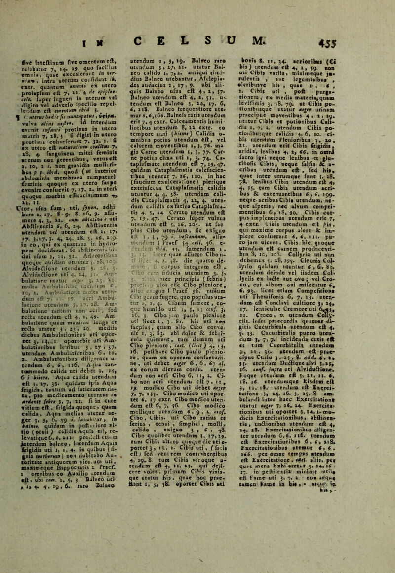 CELSUM. five Inteftinutn live omentum eft, relabatur 7, 14» >5 quJ omnia, quae cxccsferunt in her- niam , intra utcruiu confidant ••«. extr. quantum ementi cx utero prolaplum eit 7» 4 eptplee- cete. lupcr inguen in uterum vel digito vel adverfo Ipecillo repel- lendum eft intentum tbtd ^ i uterus hedie fu nuncufatus , vftftt, vulva alitu neflr»• *d interdum evenit infanti protinus in utero nutris 7, 28, j fi digiti in utero protinus cohaefcrunt 7, 3i>_i* » tx utero eit naturalium cjalitu: 7» iS, 4. fanguinem mitti femini» ■ietum non gerentibus, vetus eit a, 10, 1 i. non gravidis mulieri» kus p p. ibtd. quod (ut interior abdominis membrana rumpatur) feminis quoque ex utero. fatpe evenire confuevit 7, i7> *• in uteri quoque morbis efficacisiimum -»> *», 11. . , ... Uror, ufus fiim , uti. fjnen. arihi btre i, 17, 8-9. 8, 16, 9. aiTu- merc 4, 3, 1*. ‘utn ablmive : uti Abftinentia 6, 6, 24. Abftinentia utendum vel utendum eit 2, 17* <7- 3»»7» 5* 4, M- l8- 5; *>£>• in eo, qui ex quartana in hydro- pem deciderat, fe abitinenti» bi- dui ufurn 3, it, 31. Adurentibus queque quidam utuntur 5, 181109. Alvidufiione utendum 3. 16. 3- Alviductione uti 4, 24, 3‘* Am- bulatione utatur aeger 3, 13 12 multa Ambulatione, r.iennun» 6 . 10, 2, Ambulatione multa uten- dum efr 7. i'-, t?. acri Ambu- latione utendum 3, 27, 28. Am- bulatione tantum non acti4 ied recta utendum eft 4, 2, 49. Am bulatione quam maxime longa et refta utatur 3 , 23 > 20. mediis diebus Ambulationibus uti opor- tet 3, 14,_i. oportebit uti Am- bulationibus lenibus 5 , 27 1 37. utendum Ambulationibus 6, ii, 2. Ambulationibus diligenter u- tendutn 6, 6, 116. Aqua tan- tummodo calida uti debet 3, rf, 6 i bibere. Aqua calida utendum eit 3. 17. 33. quidam ipfa Aq.ia frigida , tantum ad fatictatem da- ta , pro medicamento utuntur m ardenti febre 3, 7, 21. fi in cute vitium eft , frigida quoque . quam calida , Aqua melius uietur ae- ger 3, 3, 6, 39 i. lavabitur, in balnee, quidam in poltciiore vi- tio ( oculi ) calidis Aquis uli, re- levatique 6, 6, 111. prodylt tti-m jwterdum balneo > interdum Aquis frigidis uti I, », 4- in quibus (li- gnis raerberurn) non dubitabo Au- . toritate antiquorum viro.um uti, aaaximeque Hippocratis 1 1’racf. 1 omnibus co Auxilio urendum «it , ubi eaet. 1, 3, j. Balneo utf 4. 4 , 19,6. raro Balato urendum 1 , }, 19. Balneo raro utendum 3 , 2/, 21. utatur Bal- neo calido 1, 7,2. antiqui timi- dius Balneo utebantur, Afclepia- des audacius 2, 17 > 9- ubi ali- quis Balneo ufus eft 4, 1, 57. Balneo utendum eft 4, a, 31. u«- tendum eit Balneo 3, 24, 17, 6, 6, 218. Balneo frequentiore ute. mur 6,6,166. Balneis raris utendum erit7,qcxtr. Calceamentis humi- lioribus utendum 8> 21 extr. co tempore anni {hieme) Calidis o- mnibus potius utendum eft, vel calorem moventibus »,3,76. ma gis Came utendum 1, 3, 77. Car- ne potius elixa uti 1, 3, 74. Ca» taplafmate utendum eft 7, 19, 47. quidam Cataplafmatis calefacien- tibus utuntur 7, 26, 110, in hac (faucium exulceratione) pleriqu» cxtrrnfcius Cataplafmatis calidis utuntur 4, 4, 38. utendum cali- dis Cataplafmatis 4, 12, 4. uten- dum calidis ex farina Cataplafma- tis 4, 5, 14 Cerato utendum eft 7, 19,47. Cerato fuper vulnus utendum eft 3, 16, 205. ut fae pius Cibo utendum, l;c exiguo eit t,3, 79 >'■ vefcendum. alfu- mendum 1 Praef 54 coli. 36. e- deudum it‘id. 53. fumendum 1 , 3, 13. inter quae affueto Cibou- ti lice 4, 1, 48. die quarto de- 2 . fi corpus integrum cfl » ■ ' • .-um fiducia utendum 3, {■, 5. t, - nter principia (febris) prori, ,.(os elle Cibo pleniore, aiies exiguo 1 Praef $6. nullum Cibi genus fugere, quo populus uta- tur 1, 1,4. Cibum tumere, eo- que humido uti 1, 3, t; cotif. 3, 1C, 5. Cibo jam paulo pleniore uti licet i ,3 - 81. his uti non faepius, quam alio Cibo conve- nit i, 3, 83. ubi dolor & febri- enti quierunt, tum demum uti Cibo pleniore, taet. {licet) 4, 13, 16. polihsec Cibo paulo plenio- re , quam ex opernm confuetudi- 11«, uti debet aeger 6,6 , 67 al. ex eorum dierum confu. uten- dum non acri Cibo 6, 1 1, 2. Ci- bo non acri utendum eft 7, 12, 19. modico Cibo uti debet aeger 7, 7, » 3S- Cibo modico uti opor- tet 6, 17 extr. Cibo modico uten- dum eft 6, 7, 56. Cibo modico mcllique utendum 6, 9 , 2. cenf. Cibo, Cibis, uti Cibo ratius et ferius , -tenui , fimplici , molli, calido , exiguo 3 , 6 , 48. Cibo quolibet utendnm 3, 27,29. tum Cibis aluro quoque die uti o> portet 3 , 13., 2. Cibis uti , f fatis eft ) fed venc rem contrahentibus 4, 19.8 tum Cibis vir.oque u- tendura eft 4, 11, 13. qui «deji- cere volet , primum Cibis vinis- que utatur his. quae hoc prae- it a nt i, 3* 38. oportet Cibis uti bonis 8, 11, 34. acrioribus (Ci bis) utendum eft 4, 2, 39. non uti Cibis variis, minimeque jn- rulentis , aut leguminibus , oleribusye his , quae 1 , 6 , 2. Cibi» uti , poft purga- tionem, ex media materia,quam levifTimis 3, 18, 79. ut Cibis po- tionibusqite utatur aeger urinam praecipue moventibus 4 , * , 19, utatur Cibis et potionibus Cali- dis i,7, 2. utendum Cihis po- tionibusque calidis 4, 6, 10. ci- bis utendum Plenioribus 3, 20, ii; utendum «rit Cibis frigidis, aridis, levibus 4, 2, 66. in omni facro igni neque lenibus et glu- tir.ofis Cibis, neque fallis & a- eribus utendum eft , fed his, quae inter utrumque funt {, 28, 78. lenibus Cibis utendum eit 4, 4, 35- tum Cibis utendum acri- bus & extenuantibus 6,6, 199. neque acribus Cibis utendum, ne- que afpetis, nec alvum compri- mentibus 6, 18, 90. Cibis cot- pus implentibus utendum erit 7, 4 extr. Cibis utendum eft )us, qui maxime corpus alere & im- plere confuerunt 6, 6, 111. pu- ro jam ulcere. Cibis hic quoque utendum eft carnem producenti- bus 8, 10, io3. Collyrio uti ny*n debemus 3, 28,193. Cleonis Co|. lyrio quidam utuntur 6,6, 8?, utendum deinde vel iisdem Coli lyriis ex ladte aut ovo ; vel Cro- eo, cui album ovi mifceatur 6% 6, 93. licet etiam Compofitiop* uti Themifonis 6, 7, 13. uten- dum eft Conclavi cultiore 3, 24, 17. lenticulae Cremore uti 6*33, xi. Croco, v. utendum Colly- riis. infra praecordia niiatuar di- gitis Cucurbitula utenaum eft 4, 3, 33. Cucurbitulis puero uten- dum 3, 7, 7. incidenda cucis eit ct tum Cucurbitulis utendum 3, 21, 33. utendum eft prae- cipue Curfu 3 , 23,8. add. 4,2, }{. utendum Dinftione atvi 3,23, 16. f#o/. fupra uti Alvidu&ienc. Eoque utendum eft ;, 21, 11. 6, 18, 16 utendumque Eisdem eft 3, 12, it. utendum eft Exerci- tatione 3, 24, 16. 3, 23, S am- bulandi inter haec Exercitationf utatur aeger 7, 2<, 24. Exercita- tionibus uti oportet 3,14, 1. mor- dicis Exercitationibus, abftintn- tia, unflionibus utendum eft 4, 24, 28. Exercitationibus diligen- ter utendum 6,6, 1 if. utendum eft Exercitationibus 6,6, 218, Exercitationibus utemur 6,6, y66. pet omne tempus «tcndnm eft Exercitatione , taet. aliis, pet quae mens Exhilaretur 3, 24, \6 ■ r;. in pelliler.fi» minime wtil» eit Fame uti 3, 7, 2 noa aequ^ tamen Eam* in hi* » • atque ic ki»,-
