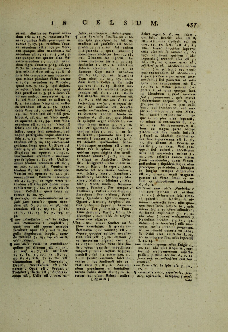 45/ *c «ti. diutius eo Vapore uten- -dum erit t, l), 7. venatoria Ve- oeni, quibus Galli praecipue u- tunlur 5, 17, 34. rarilfima Veuc- «e atendum elt 3. 27, 30. Yera- tro quoque albo utendum., vel utendum elt t , 1 3 , 5. j , xf, 3. ter quoque aut quater albo Ve- ratro utendum j , 13 , 18. uten dum nigro Veratro 3,-23, 16.quo Vitiu Iit utendum iit , qui caet. jam mihi ditium elt 4, 14, 8 (i quit (ibi temperare non potuerit, quo minus pleniore Vitiu utatur 4, 2, 6{. utendum co Vinculo, quod caet. 7, 22, 3. qui dejice- re volet. Vinis utatur bis, quae hoc praeltanc 1, 3, 5S i. bibat.Vi- no non multo , meraco uti 4, 19, 5. uti Vino tenui et auitero 1, 8, x. interdum Vino tenui auite- ro utendum eit 4, 4, 33. opor- tebit Vino uti, quando libebit 3, IT, 16. Vino leni uti nihil pro. hibet 4, 18, 91. uti Vino modi, ce oportet S, 11, 34. tura Vino utendum elt 4, u, 23. Vino, n febri* non elt, dulci, aut, 11 id inflat, certe leni uttndum, fed neque perfrigido, neque nimis ca- lido 4, {, 17. in vulnere Vino u- tendum eit 3, i(, lig exterius, ad epithema. inter quae Unitione uti licet 4,2, 48. mediia diebus Un- itionibus uti oportet 3, 14,1. Unitionibus utendum , maxime per fe iplum 3 , £7, tX. Unitio- nibus lenibus utendum elt fle , «t eaet. 4, 24, 28. Vomitu u- tendum 8 , 10, 128. crebriore Vomitu uti opotret 4, 24, 31. nonnunquam Vomitu utendum ctt 4, 4, 33- »» ueerbe u- trndum elt vlfu, per quem mens exhilaretur 3 , 24, 17 at. claufo loco. Vulfell* , quali fabri u» tuntur t, 10, 97. fini tafu. dt meditament is ad u- fum jam paratis : quum uten- dum elt 6, 7, 31. n 36. ubi utendum elt 3, up, 17. 3, 20, ti. j, 13, 13. 6. 7» 44 '» H cum ^Aeeufative , vel in pajjiv» cum Nominative t emplaftra , ?uae non nili quum utraque acultate opus elt , aut in /in- rulii Angulorum inopia , uten- da veniunt j , 19 , 24. al. «mitt. 1rid. ^Annott. f eum aliis Verbis et Nemtnibut: quibus uti alienum eit 3, 23, %. cenf. 4,7, 18. uti licet 1, 3. tt- J , 10. «»• 6,7. »3. (, 6, »16. 7, 4, ii. uti Commodum elt t Convenit , Debet , Necefariuna eft , O- portet , Opus eft , Prodeft • rrobibet , Satis eit , Superva- cuum eft , Utile (it , eaet. *. fupra in rccenfiont Ablati verum. 3 cum Particulis fi.nililunxt ; fe- bre ipia praecipue ie Ad re- medium uci prufellus eit Afcie piades ,3.4. 10. Ad eadem ( digerenda , quae cocunc ) Tanthetmus utebatur hoc 3, ig, Jt. Timaeus Ad ignem . f*. crum nubatur his 5 , 12 , 23. Audacius 1 , 17,7. cibo Cum fiducia urendum 3, 3,3. co humore Cum meile utendum elt 6, 18,' 27. uci fricatione Cum oleo 3, 21, 37. uten- dum iisdem t.ollyriis Ex latie aut ovo 6 , 6,9j .iisdem me- dicamentis Ex muliebri latie u- tendum elt 6, t, 111 mulio Ex decotio meile utendum elt 1,6,5 n‘fi bot lece t) ex ad faciendum pertinet , et expeni de- bet , id mulfum ex decotio meile conficiendum , parandum tfi. co humore eodem Modo u* tendum 6, 18, 27. quo Modo fe quisque aeger refecerit , eo- dem fanus utatur 4 , 5 , 10. ubi et Quomodo fritiione u- tendutn cilet 2, 14, 3. ut fa- ni fciant , Quomodo his ( ali- mentis ) utantur x , it , 3. «. uti debeant. untiionibus frica- tronibusque urendum eit , ma- xime Per fe ipfiim 3 . 17 , 28. quidam aqua frigida Pro medi- camento utuntur 3.7, i*i. u» ti aliqua re Audatier , Dein- de , Diligenter , Diu , Extrin- fecus , Hic , In aegre , parte, materia vel re , morbe, tempera , caet. Infra , Inter , Interdum , Inutiliter, Leniter, Magis, Ma- xime , Melius , Minime , Mo- dice , Modo modo , Nonnun- quam , Parcius , Per tempus , Poithaec , Totius , Totifliinum , Praecipue , Pro viribus , Proti- nus , Quando , Qaiandocunqt e , Quater , Rarius , Saepius , fe- rius \ Sic , Super , Tantum- modo , Ter , Timide . Tum, Tum demum , Varie , Ubi , U- bicunque , eaet. vid. in ccnfiru ffieut cum ablative Ufus ■ «s, utendi facultas aut /• pfum exercitium. fi gravis in- flammatio ( in vulnere ) eft , • -Aqu.e quoque calidae necefla- rius ufu* elt ( fidi, externus ) ut materiam digerat caet. 5 , 2S , 171. neque vero his fo- lia , quos capitis imbecillitas torquet , ufus Aquae frigidae prodeft , fed iis etiam caet. 1 , 5 , 1 pariter externus, folet c- venire , ut Audiendi ufu ca reat auris 7,8,2. Aurium ulum proximum a luminibus natura nobis dedit 6, 7, t. i- tcrum ad ufum Italnci tedirc [ M m m \ \. debet aeger 6. 6, 70. idem . qui fuit , Urachi: ufus eit *, IO , 4$. ufus Collyrii rcl et o%o . vel ex latie elt ( . t , •®4 Lanae fuccidae fupetva- eUus ufus c it m vulnere 5 , 26 * • V7- et hujus qni.lcia ( Ma- lagmatis ) recentis ufus eft s • 1° , 18 , IO ». dum recens eji . adfstbert poufi. ' Medicamentorum ulum ( v. p feq. ) nec proti- nus exercendum id Membrum , { c/uid frallum atque iterum cura' tum fuit, j fed paulatim ad anti- quo* ufus reducendum elt 8 , 10 , 74 t. motus, jameue ( o- porcet > ad ufus quoque luo» id Membrum ( quod luxatum fuit j promovere , quia motu* faluberrimus corpori eit 8, it, 33- pro ledibtis , et pro Cali- bus , qui inciderunt , aut ma- jor aut minor ufus ejus Mem- bri (luxati ) relinquitur: quo- que in eo plus ulut luperclt, eo minui id extenuatur 8, Ii, 2? - 14. Medicamentorum u- fum ex magna parte Afcle- piades non litte caufa fu it u Ite f Praef 4. Modioli quidem n- fus fere fupcrvacuus elt t, 5 , ii. diu alienus ei Veneris n- lus fit j , 21 extr. Vini quo- que , fed a niteri , neceflarius ufus elt movendae urinae 3 , 21 , 19. celerius tamen etiam panis mandendus, quam Vinum gultandum ; liquidem hujus ufu* praecipue pcriciilofus , ideoque m longius tempus differendu* elt 4 , 3 extr. oculi magnam partem ad Vitae fimul et il- lum et dulcedinem conferunt 6 , 6 , 2. Genitivus cum aliis Nominibus t in aure quidam et naribut ( curtis ) deformitas fola time- ri petelt , in labris , fi ni- mium contratia funt, ufus quo- que r.erefiario jadlura fit, quia mirus facile et cibus aflumitur, He fermo explicatur 7, 9, t. ubi ufus ( parari medicamenti ) Nerefliras incidit j , 27 , gt. didutia ( in luxatione) olla nun- quam rttrftis inter fe junguntur, & , ut aliquid decoris eo loco, fic Nihil utus amittitur 8, u 10. in membro Tlus ufus luperefc 8, u, 24. * cum Verbis : quum tifus Exigit 5, 20, ia. ubi jilus Requirit j-nir- Ius id medicamentum adjetio pallo , pittillo teritur 6, 7, 15 plura vid. in confiruUiono eum Neu minilus.' tum Particulis: In ipfo ufu 5, 20» 17. * 11 exercitatio artis , experientia, pra. xts, ebjtrvatie. Serapion ( empo. riemt