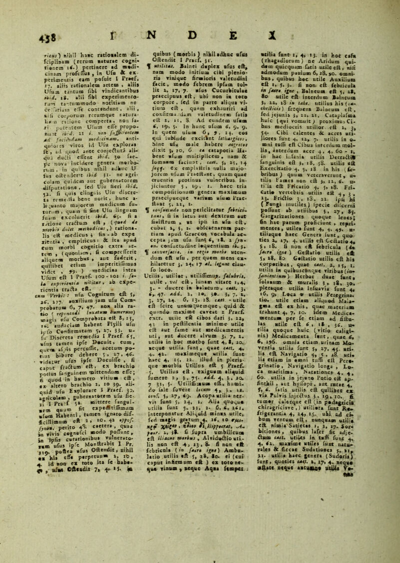 45« ricus) nihil hanc ratiotalem di- fciplinam (rerum usturae cogni- tionem ii-) pertinere ad modi- cinam proferfus , in Ufu 8c ex- perimentis eam pofuit 1 Froef. 17. aliis rationalem artem > aliis Ufum tantum fibi vindicantibus ibid. 18. alii ftbi experimento- rum tantummodo notitiam ne ce 'ariain efie contandunt , alii f «iili corporum rerumque natura- liH;n ratione comperta» non fa- ri potentem Ulum cfle propo- nunt ibid. 11 1 non fujffici entem ad faciPndam medicinam. anti- quiores viros id Ufu explora» ft , ad quod ante conjeftura ali- qua duiti eflent ibtd. 30 fac- pe nova incidere genera morbo- nim » in quibus niliil adhuc U lus o(tendere ibid }i- ne agri- colam quidem aut gubernacorem «Ulputationc . fed Ulu fieri ibid. 5». fi quis elinguis Ufu discre- ta remedia bene norit » hunc a - li juanto majorem medicum fu- turum» quam fi line Ulu linguam fuam excoluerit ibid. 63. fi 1 ratione traftum eft > (quod de morius docet methodicus ,) rationa- lis ett medicus i lin - ab expe xier.tia , empiricus: 8t ita apud eum morbi cognitio excra ar- tem , (quoniam, fi comprcfleric aliquem morbus f aut fuderit , quilibet etiam imperitiftiraus videt , 99■ ) medicina intra Ulum e it 1 Praef- 100 - 101 «'-/»• Ia experientia nititur» ab eXpe- rientia trafta ett. _ gftnt Vctbt' • wfu Cognitum clt 261 177. »uxilium jam ufu Com- probatum 6, 7. 47- alia ra> tio ( reponendi luxatum humerum) magis it fu Comprobata elt 8» 1 3, is; audaciam habent Ptylli ufu ipfo Confirmatam 5, 17» JJ- u- fu Discreta remedia I Praef 65. ufus tamen ipfe Docuit* eum, quem affts percudit, acetum po- tu. s bibere debere 5, 17. 4*- • vidattar ufus ipfe DocuifTe , fi caput fraftum elt, ex brachio potius fonguinem mittendum efie, <i quod in humero vitium elt, «x altero brachio r. 10 59. ali- quid ufu Explorare J Praef. 33. aoncolam , gubernatorem ufu fie- ,f I Prarf i»- f*ngui- ,em quum fic expedltiffimum »fom Habenti, tamen ignaro mf- Ecifiimum eft 1» 4* •PPof fynou. perito 4^- c.etera quae in vivis cogncfci ®odo pomint, in ipfi* cursionibus vulnerato- tum ufus ipfe 1 „Pf- 1,9. poftea ufus Oftendit, Bimi •a hi» eff« psrpetuu* », id, 4 id noo ex toto «a le babs- , uf»s ©fteudi» 7» 4* 1 *• ¥> quibus (morbis ) nihilsdhuc ufus Oftendit I Praef, 31. S utilitas. Balnei duplex ufus eft, nam modo initium cibi plenio- ris vinique firmioris valetudini facie, medo febrem ipfam tol- lit 2, 17, 7. ufus Cucurbitulas praecipuus eft, ubi non iu toto corpore . fed in parce aliqua vi- tium elt , quam exhauriri ad confirma :cUm valetudine» fatis elt 2, si, 3. Ad eundem ufuna 4, 19, S- ln hunc ufum 6, 9, 9. In quem ulu» 6, 9, 13. eos qui lubiude cxcitint lethargicos, bine ufu male habere aegrotos dixit 3, :o, 0 ea catapotia Ha- bent ufum multiplicem . nam & lom.mra faciunt, cael, 3, 23, 14 /cyf. ex empUtlris nulla majo- jorem ufum Placitant, quam quae CTuentis protinus vulneribus in- jiciuntur 5 , 19, 1. haec tria compofitioiuim genera maximum praecipueque varium ufum Prae- itaac 3, 21, l. K eaufuetudo non periclitatur febrici- tans, fi in latus aut dextrum aut fiuiltrum , ut ipfi in ufu eft, cubat a, 3, 1. obicaenarnru par- tium apud Graeco» vocabula ac- cepta jjtn ufu funt (, it. a fjn- 01%. confuctudinc loquentium /i. j. convtrjatio. in regio morbo uten- dum eft ufu , per quem mens ex- hilaretur 3, 13, 17 al. legunt clau- fo loco. Utilis , utilior , utiliflimus. falubris. utile , vel eft , luna» vitare 1,4, 3. - ducere in balneum , caet. 3, tr 47. add. 1, 10, 30. 3, 7, a. 3, 17, a+. 6, 13. 18. caet -utile eft fcire unumquemque, quid St quando maxime caveat z Praef. excr. utile eft cibos dari 3, 12, 43 in peftileni.il minime utile eft aut fame aut medicamentis uri, aut ducere alvum 3, 7, a. utilia in boc motbo funt 4, t, 10. aeque utilia funt, quae caet. 4, 4, 41. inaximeque utilia funt haec 4, 15, 11. illud in pleris- que morbis Utilius eft 3 Praef. 3, Utilius eft > exiguam aliquid futnere 1, 3. 75. add. a, 3, iq, 7 31, 5. Utiiiflitau» eft, humi, do fale fovere locum 4, 3, u, eonf, 5, 17, 89. Acopa atilia ner. vis funt 5, 24, 1, Alia quoque utilia funt 5, 21, 2. 6, 6, 1(1, interponatur Aliquid minas utile, fed magis gratum 4, 14, 10 r/ai- *f{* •i.Hippcefat. po,r. 1, )9. fi fupra umbilicuna eft iliacus morbus , Alviduflio uti,- lis non ett 4, 13, 8* fi non «ft febricula (1» faero iguo) Ambu- latio utilis «ft j, 28, Jo. ei (cui caput infirmum eft ) ex tot»ne- que vinum , aeque Aqua fempci . •tilia funt i, 4, 13. in hoc csfu (rhagadiorum) ne Aridum qui- dem quicquam fatis utile eft , nili admodum paulun 6, 18, jio. omni- bus , quibus hoc utile Auxilium ett 1, 3, 3. fi non eft febricula in fatro igne , Balneum eft 3, at, 80 utile eft interdum Balneum J» ii, tS in tabe, utilius his (i*- chcchcts) frequens Balneuui eft, fed jejur.is 3» 12. 11, Cataplafma huic (qui vomuit j proximus Ci- bus mediocris utilior, eft 1, 3, 34. Cibi calentes & acres uti- liores funt 4, 12, 7. utilis in o- mni rufii eft Cibu3 interdum mol- lis, interdum acer 4, 4, 60 - t. in hac ii.fa.nia utilis DccrafUft fanguinis eft ), 18, 58. utilis «ft Exercitatio 4, 3, 18 in his (fe- bribus J quum veteraverunt, u- tilis Fames non ett j, 12, 6. u- ti!is eft Fricatio 4, 3, »8. Fri- cati» verttbtis utilis «it 4, 3, 13. Fridtio 3, i3. 12. ipfi hi ( Fungi inutiles ) fpecie dilcerni pofiiint ab utilibus 5, 27, 8j. Gargarizationes quoque lenes; fin hae parum proficiunt , repri- mentes, utile» funt 4, 4, 49. H. tiliaque haec Genera funt, quo ties 1, 17, 4. utili» ell Geftatio4, i, 18. fi non eft febricula (d» fatro igne ) Gcftatio utilis eft 3, t8, 80 Geftatio utilis eft his corparibus, quae c«er. 2, 15, r. titilis in quibusctinque viribus [ito* fanicnttum) Herbae duae funt, folaxum & muralis 3, |g, ^o. pleraque utilia lnfuavia funt 4, 16, 9, Loca v utilis Peregrina, tio. utile etiam aliquod Mala- gma eft cx his, quae materiam trahunt 4, 7, 10. idem Medica- mentum per fe etiam ad filtu- las utile eft 6 , 11 , jg. u- tilia quoque huic (vitio caligi- nis) Medicamenta funt, quae 6, 6, 196. omnia etiam urinam Mo- venda utilia funt 3, 27, 4j. uti. lis eft Navigatio 4, 3 , s8. uti* li* etiam in amni tufii elt Pere- grinatio , Navigatio longa , Lo- ca maritima , Natationes 4, 4, 60. utilis in jejuno Potio elt ap- finthii , aut hyifopi, aut rutae 4, fatis utilis elt quilibet cx via Fulvis injectus 3, 19,10. fi tumor calorque clt (in podagricis chiragricisve ,) utiliora funt Rt- frigerantia 4, 24, 13. ubi ad ci- bum ventum eft , nunquam utilis eft nimia^Satictas 1, 2, 17. Sor- bitiones, quibus lafer fit adje- ftum caet. utiles in tufii funt 4, 4, tz. maxime utiles fuot natu- rales & ficcac Sudatione» 3, »i, 11. utilia haec genera (Sudoris) lunt, quoties catf. x, 17, 4^ neque aftatt neque autujwjo utilis Vo- «M