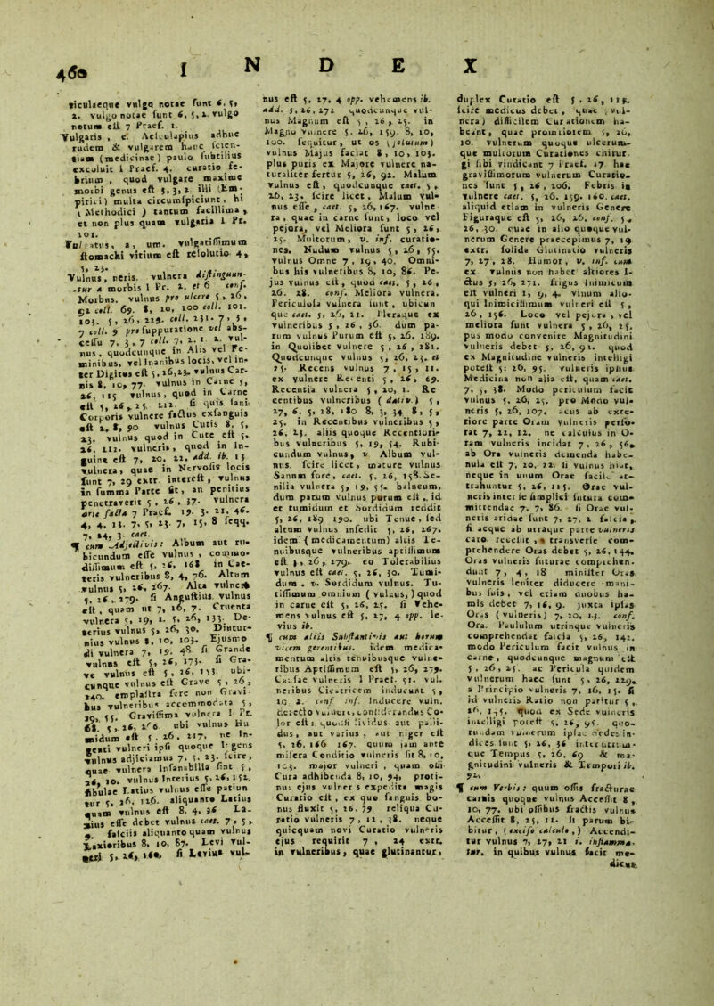 46» ticitlaeque vulgo notae funt 4, 5« ». vulgo notae funt 4, 5,1. vulgo notum eft. 7 Praef* i- ■Vulgaris , e' Aeiculapius adhuc rudem & vulgarem h<irc Icien- tiam (medicinae) paulo lubtilius excoluit 1 Praef. 4. curatio fe- briiun , quod vulgate maxime morbi genus eft $« 3» *W* (Em- pirici) multa circurafpiciunt, hi t Methodici ) tantum facillima , et non plus quam vulgari* 1 Pt. 101. .— Wul atus, a» um. twlgatiflinitltD ftomachi vitium eft refolutio 4, VulnuV’ neris, vulnera diflin^uun- .tur a morbis l Pr. *. ef 6 C,,IJ• Morbus, vulnus pro ulcere 3 » 16, nt coti 69. S, 10. io° c'11- ‘0I- 103. 5, 16» 1*J. Ctll. I}!- 7> 5 » 1 coti. 9 pr» fuppuiatione vel abs- ccffu 7. 3. 7 “U‘ 7* \\l V*‘ nus . quodcunque m Alis ve! re- minibus. vel Inanibus locis, vel in, ter Digitos eft S, 26,23» vulnus Car- nis S. 10» 77- vulnus in Came s, »4, 115 vulnus, quod in Carne eft 3, t^r(, li* fi '»«»• Corporis vulnere fa&us exlanguis «it 1, t, 90 vulnus Cutis 8, 5, »3. vulnus quod in Cute cit 5* 2 i, m, vulneris, quoti in In- guine eft 7, to> **• '5 vulnera, quae in Ncrvolis locis funt 7, 29 extr inteteft , vulnus in fumma Parte fit, an penitius penetrarent 3 • 26 , 57. vulnera ane fa£,la 7 Pracf. 19- 3- 1I- 4>6- 4, 4. 1*. 7« f» »3 7. >5- 8 ‘N- 7, »4, 3- caet. af cum -AdjtRivis: Album aut rti» bicundum eiTe vulnus, commo- diJlimum eft 5, '-(< *6t in Cae- leris vulneribus 8, 4, 7^- Altum vulnus 3. 167. Alta Vl.lner* 3, i( , »79- fi Anguftius vulnus «it , quam ut 7, 16, 7- Cruenta vulnera J, 19» *- j’ De‘ verius vulnus 5, 26, 3°- D'ntur- nius vulnus t, i°> *°f- Ejusmo di vulnera 7. '5- 4* ®r«““ vulnus eft 3, >7)- « G«- ve vulnus eft 5 , v 3 J ubi- cunque vulnus eft Grave 3 , io , »4Q. emplailra fere non Gravi kus vulneribus accommodata _5 , jo 3j. Graviffima vulnera 1 Ir. , 2«, tr6 ubi vulnus Hu ■nidum «tt 5 . z6, tr7. •»- •enti vulneri ipfi quoque It gens vulnus adjiciamus 7. 3. *3- ‘cire, quae vulnera lnfanabilia fmt 3 > 24, 10. vulnus Interius 3,14,131. Hbulae I.atius vulnus eiTe pat'un tur 3. *A. ii_6. aliquanto Latius ■uam vulnus eft 8, 4, }( Ea- asius ede debet vulnus r<i«. 7 » 3* «. fafeiis aliquanto quam yulnu* TLaxioribus 8, io, 87. Levi vul- «t» J. 6 *'*Yiu* vu.^ hus eft 3, 17, 4 opp. vehemens ib. adi. 3,16,172 quodcunque vul- nus Magnum eft 3 , 16 , 13. in Magno Vmnere 5. l(>, 139. 8, 10, 100. fcquitur, ut os [jotuium) vulnus Majus faciat 8, 10, 103. plus putis ex Majore vulnere na- turaliter fertur 3, i6, 91. Malum vulnus eft , quodcunque caet. 3 , 16,13. fc>re licet. Malum vul» nus eiTe , cact. 5, 16,147. vulne ra , quae in carne funt, loco vel pejora, vel Meliora fune 5, itf, 15. Multorum, v. inf. curatio- nes. Nudum vulnus 5 , 16 , 33. vulnus Omne 7 , 19 , 40. Omni- bus his vulneribus 8, 10, 86. Pc- jus vulnus cit, quod cat j. 3 , 16 , 16. 18. conf. Meliora vulnera. PericuJofa vulnera iunt , ubicun quo cati. 5, 1.6, 11. Pleraque ex vulneribus 5 , 26 , 36. dum pa- rum vulnus Purum eft 3, 16, 189. in Quolibet vulnere 3 , 16 , 2S1. Quodcunqiie vulnus 3, 26, 23. « 15- Recens vulnus 7, 15, 11. ex vulnere Re> enti 3 , 16, 19. Recentia vulr.era 5 , io, I-. Re centibus vulneribus (dativi 3, 17. 6. 5, 28. 1I0 8, 3, 34 8, {, 23. in Recentibus vulneribus 3 , 16, 23. aliis quoque Kccentiuri- bus vulneribus 5, 19, 34. Rubi- cundum vulnus, v Album vul- nus. fcire licet , mature vulnus Sanum fore, cact. 3, 16, 138.Se- nilia vulnera 3, 19, 33. balneum, dum parum vulnus purum cit ,. id et tumidum et Sordidum recidit 3, 26, 189 190. ubi Tenue, led altum vulnus infedic 3, 16, 167. ideml { medicamentum) alcis Te- nuibusque vulneribus aptiifimum eft |> 16 ,, 179. eo Tolerabilius vulnus elt cati. 3, 16, 30. Tumi- dum . v. Sordidum vulnus. Tu- tiflimum omnium ( vulnus,) quod in carne elt 5, 16, 1.3. fi Vehe- mens vulnus eft 5, 17, 4 opp. le- vius ib. cura aliis Subflaali-dt aut horum nccm ptrtntibus. idem medica- mentum alcis tenoibusque vulne- ribus Aptiliimum eft 5, 26, 279. CV.fae vulntiis 1 Praei. 31. vul. neiibus Cicatricem inducunt 3, xcj 2. conf inf. Inducere vuln. detedo vulnere, toniidcrandus Co- lor elt: quuc.fi lividus- aut palli- dus, aut varius, «ut niger cit 3, 26, 166 167. quum jam ante mitera Conditio vulneris fit 8, 1 o, 103. major vulneri , quam olli Cura adbibenda 8, io, 94, proti- nus ejus viilncr s expedit* magis Curatio cit , ex quo ianguis bo- nus fluxit 3, 16, 79 reliqua Cu- ratio vulneris 7, xl, 38. neaue quicquaui novi Curatio vulneris ejus requirit 7 , 24 extr. in vulneribus, quae glutinantur , duplex Curatio eft 5 , 16, 119. lcire medicus debet , quae , vul- nera j difficilem Curationem ha- beant, quae prouuiotem 3, 26, 10. vulnerum quoque ulccrutu- que multorum Curationes chirur. gi fibi vindicant 7 Praef, ‘7 hac graviflimotum vulnerum Curatio, nes funt 3, 16 , 106. Febris ia Vulnere cact. 3, 26, 139. 160. cati, aliquid etiam in vulneris Genere Eiguraquc eft 5, 16, 26. conf. 5., 26, 30. quae in alio quaque vul- nerum Genere praecepimus 7, 19 extr. folida Glutinatio vulneri» 7, 17, 28. Humor, v. inf. c»«t cx vulnus non habec atriores 1- ctus 5, 26, 271. fiigus Inimicum elt vulneri 1, 9, 4. vinum alio- qui liiimicitfimus vulneri ell 3 , 26, 154. Loco vel pejora , vel meliora funt vulnera 5, 16, 23. pus modo convenire Magnitudini vulneris debet 5, 26, 91. quod ex Magnitudine vulneris intcliigi puteft 3: 26, 95. vulneris ipliue Medicina non alia cit, quam iact. 7. 3, 38. Modo periculum lacie vulnus 3. 26, 23. pro Mano vul» neris 5, 26, 107. acus ab exte- riore parce Or.m Vulneris peifo- rac 7, 12, 12. ne talcuius in li- ram vulneris incidat 7, 26 , 36« ab Ora vulneris demenda habe- nula elt 7, 20, vi-. Ii vulnus hiat, neque in unum Orae faciU at- trahuntur 3, 16, 113. Orae vul- neris inter le limpliei futura com- mittendae 7. 7, 86. Ii Orae vul- neris aridae funt 7, 27, 2 falcia ,. fi aeque ab utraque parte vulneris cavo, reteliit , » transvcrlc com- prehendere Oras debet 3, 26, 144, Oras vulneris futurae comprehen- dunt 7 , 4 , 18 miniltcr Ora* vulneris leniter diducere mani- bus luis, vel etiam duobus ha- mis debet 7, 14, 9. juxta iplas Oras (vulneris) 7, 20, 13. conf. Ora. Paululum utrinque vulnetis comprehendat faicia 3, 26, 142. modo Periculum facit vulnus in carne, quodcunqiie magnum cit 5 • 26 , 23. ac Vcricula quidem vulnerum haec funt 5, 26, 229. a Principio vulneris 7, 16, 15. fi ict vulneris Ratio non patitur 3 s6. 1^5. quocr ex Sede vuincris intcliigi poceft 3, 26, 93. quo- rtu.dam vulnerum iplac dedes in- dices iunt 3* 36 ir.tc r utrum - que Tempus 3, 26, <9 & ma- gnitudini vulneris &. Tempori ib. 9U H eunt Verbis : quum offis fradfnrae carkis quoque vulnus Accefht 8 , IO, 77. ubi ofiibus fractis vulnu* Accedit 8, 23, II- It parum bi- bitur, { excifo calculo ,) Accendi- tur vulnus 7, 27, 21 ». inflamma. Utr. in quibus vulnus facit me- dkufc.