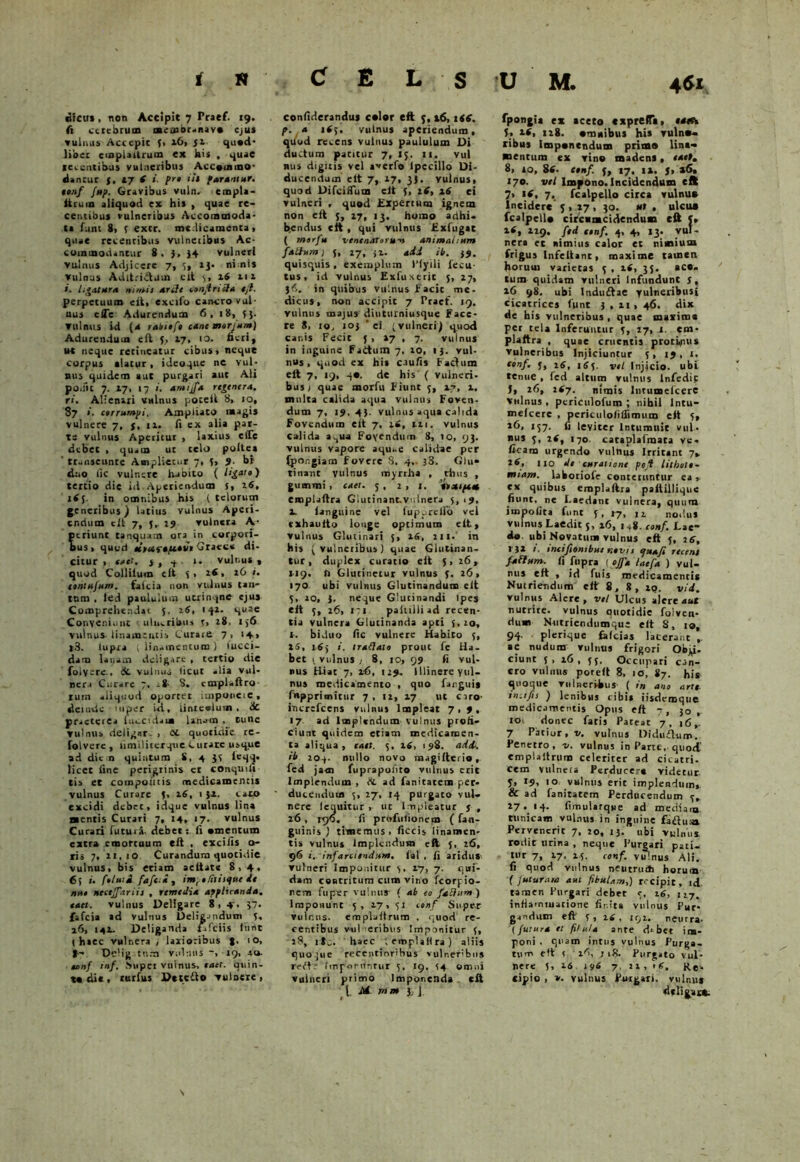 lifcirs, non Accipit 7 Praef. 19. fi cerebrum meaior-nav* ejus vulnus Accepit f> 16, ji qu«d- libet emplaltrum ex his . quae legentibus vulneribus Accommo- dantur y, 17 6 i. pn iit parantur, eonf fup. Gravibus vuln. empli- ltruin aliquod ex his , quae re- centibus vulneribus Accommoda- ta funt 8> 5 excr. mc.licamenta , quae recentibus vulneiibus Ac- commodantur 8. 3, 34 vulneri vulnus Adjicere 7, 5, 13- nimis vulnus Adltriclum clt 3, 16 m i. ligatura nimis arde conjtricla ejt. perpetuum eft, excifo cancro vul- nus efle Adurendum 6, 18, 53. vulnus id (4 rabtofo cane morjunt) Adurendum eft 5, 17» 10. fieri, ut neque retineatur cibus» neque corpus alatur, ideoque ne vul- nus quidem aut purgari aut Ali pobit 7. 17, 17 ». arnijfa rege ner A. ri. Alienari vulnus poceft 8» 10, 87 ». corrumpi, Ampliato magis vulnere 7, y, ta. fi ex alia par- te vulnus Aperitur , laxius c(Te debet , quam ut telo poltea ' ttuiiseunte Amplietur 7, 3, 9. bi duo lic vulnere habito ( ligate) tertio die id.Aperiendum 5» 26, i<5- in omnibus his ( telorum g.encribus) latius vulnus Aperi- endum clt 7, },. 19 vulnera A- eriunt tanquam ora in corpori- us, quod eisur*fi*vt Grate* di- citur , enet. j, 7 r- vulnus, quod Collitum clt 3» 2fi, 16 i. eontujum. falcia non vulnus tan- tnm . led paululum utrinqne ejus Comprehendat 5, 26, 142. quae Conveniunt ulnaribus y, 28. 1 36 vulnus-linamentis Curare 7, 14» |3. lupra i linamentum i tucci- dam latum deligare , tertio die folvere.. & vulnus ticut alia vul- neri Curare 7, a8- 8. cmplaftro- ruin aliqt.-od oportet imponeic, deinxlc mper id, linteolum, Hc praeterea luccsdaui lanam , tunc vulnus deligar- , et quotidie rc- folverc , fimilitcrqtie Curare usque ad dic n quintum 8, 4 31 leqq. licet fine perigrinis et conquili tis et compoiitis medicamentis vulnus Curare 3, 16, 1 34. cato excidi debet, idque vulnus lina «entis Curari 7, 14, 17. vulnus Curari futura- debetj fi «mentum extra emortuum eft , cxcifis ta- ris 7, 21,10 Curandum quotidie vulnus, bis etiam aeltate 8,4, fj j i. ftluti faftti , imptlitinfue de nue neceffariis , remedia applicanda, eaet. vulnus Deligare 8,4, 37- fafcia ad vulnus Deligandum 3, 16, 141. Deliganda /afeiis fimt (haec vulnera / latioribus 10, f - Ddig tum vulmts 29, 40. unf tnf. JVupet vninus, eaet. quin- to di*, rurfus Dttcito vulnere » confiderandus c«lor eft 3,16, 1 ts. p. 4 165. vulnus aperiendum, quod recens vulnus paululum Di ductum patitur 7, 13. 11. vul nus digitis vel aperta lpecillo Di- ducendum elt 7, 17, 33. vulnus, quod Difciflum elt 3, 16, 46 ci vulneri , quod Expertum ignem non eft 3, 17, 13, homo adhi- bendus eft , qui vulnus Exfugat ( merfie venenarunt-» animalium faliura j 5, 17, 34. adi ib. 39. quisquis , exemplum 1’lyili fecu- tus, id vulnus Exfuxtrit 5, 27, 3<v. in quibus vulnus facit me- dicus, non accipit 7 Praef. 19. vulnus majus diuturniusque Face- re 8, to, 203 ‘ei (vulneri) quod canis Fecit 3, »7 , 7. vuinus in inguine FaCtum 7, 20, 13. vul- nus, quod ex his caufis Factum elt 7, 19, 40. de his ( vulneri, busy quae morfu Fiunt 3, 4.7, 4. multa calida aqua vulnus Foven- dum 7, 19. 43. vulnus aqua calida Fovendum elt 7, it, 221. vulnus Calida a^ua Fovendum 8, 10, 93. vulnus vapore aqu.-e Calidae per (por.giam Fovere 8, 4,. j3. Glu» tinanc vulnus myrrha , thus , gumini, eaet. 3, 2,1. 'rtaipttt emplaftra Glutinant.vulnera 3, 19, 4. ianguine vel fupprclfo vel exhauito longe optimum elt, vulnus Glutinari 3, 16, 211. in his (vulneribus) quae Glutinan- tur, duplex curatio elt 3,26, 119, fi Glutinetur vulnus 3. 26» 170 ubi vulnus Glutinandum elt 3, 20, 3. neque Glutinandi Ipes elt 3, 26, 171 paiulli ad recen- tia vulnera Glutinanda apti {, 20, I. biduo fic vulnere Habito 3, 25, 163 i. tradaio prout fe Ha- bet 1. vul nus / 8, 10, 99 fi vul- nus Hiat 7, 1-6, 129- Illinere yul- nus medicamento , quo fanguis fupprimitur 7, 12, 17 ut ciro- increfcens vulnus Impleat 7,9, 17 ad Implendum vulnus profi- ciunt quidem etiam medicamen- ta aliqua, eaet. 3, 16, 198. adi. ib 20-j- nullo novo ma gifte rio r fed jam fuprapoliro vulnus erit Implendum , & ad fanitatem per- ducendum 3, 27, 14 purgato vul- nere lequitur , ut Impleatur y , 16 , rgo. fi prufulionem ( fan- guinis / timemus, ficcis linamen- tis vulnus Implendum eft 5, 26, 96 1. infarciendum, lal , fi aridus vulneri Imponitur 3, 17, 7. qui- dam contritum cum vino fcorpio- rem fu per vulnus- f ab eo faElunt) Imponunt 5, 17, 31 t tnf Super vuicus. emplaltrum . quod re- centibus vul eribus Imponitur 3, 18, ile. haec lemplaHra) aliis quojue recentiorihus vulneribus refFe fmpordnrur 5, 19, 54 omni vulneri primo Imponenda clt l. M rrtm }, j U M. 461 fpongi* ex aceto «xpreffa, ma 3» 11, 118. «mitibus his vuln«« xibus imponendum primo lina- mentum ex vino madens, eaet. 8, so, 8W- etnf 3, 17, 14. j, 46, 170. vel Impono. Incidendum eft 7» t(, 7, fcalpello circa vulnus Incidere 3 , 17 , 30. ut , ulcus fcalpcll* circumcidendum eft 3» 4*, 229. fed nnf. 4, 4, 13. vul- nera et nimius calor et nimium frigus Infellanc, maxime tamen horuui varietas 3 , 46, 33. ace- tum quidam vulneri Infundunt y, 46 98. ubi 1ndu£tae yulneribusi cicatrices funt 3,41,46. dix de bis vulneribus , quae maxima per tela Inferuntur 3, 17, 1. em- plaltra , quae cruentis protvpus vulneribus Injiciuntur 3, 19, 1. eonf. 3, 16, 165. vel Injicio, ubi tenue , fed altum vulnus lnfedic J, 26, 1(7. nimis Inrumcfcere vulnus, pcriculofum ; nibil lntu- melcere , periculolitfimum elt 5, 16, 157. fi leviter Intumuit vul- nus 3, 2tf, 170. cataplafmata ve. ficam urgendo vulttus Irritant 7. lio de curatione ptfi lithott- tntam. laboriofe conteruntur ea» ex quibus emplaftra paltillique fiunt, ne Laedant vulnera, quum impolita funt 3 . 27, n nodus vulnus Laedit 5, 46, ia8. eonf. Lae- do. ubi Novatuns vulnus eft 3, j6, l }2 i. intifiontbue nevit tjuafi recent fafium. fi fupra [ offa laefa ) vul- nus elt , id fuis medicamentis Nutriendum eft 8, 8, iq. vid. vulnus Alere, vel Ulcus alere aut nutrite, vulnus quotidie folven- dum Ntitricndumque elt 8, 10, 94. plerique fafeias lacerant , ac nudum vulnus frigori Objp- ciunt 5, 46, 53. Occupari can- cro vulnus porelt 8, 10, 87. his quoque vulneribus ( in ano arte, tn.tfis ) lenibus cibis iisdcmqtie medicamentis Opus eft 7, 30,- 10 donec fatis Pateat 7, 16,. 7 Patior, v. vulnus Diduflum. Penetro, n. vulnus in Parte,-quod’ emplaltrum celeriter ad cicatri- cem vulnera Perducere videtur- 3» 10 vulnus erit implendum,. & ad fanitatem Perducendum 3, 27. 14. fimularque ad mediam tunicam vulnus in inguine fafluaa Pervenerit 7, 20, 13. ubi vulnus, rodit urina , neque Purgari pati, tur 7, 27, 45. eonf. vulnus Ali. fi quod vulnus neutru* horum ( Juturam aut fibulam,) recipit, idl tamen Purgari debet 3, 16, n7, infiamtuatione finita vulnus Pur- gandum eft 3 » t.6 , 192, neurra. (jutura et filula ante d* bet im- poni , quam intus vulnus Purga- tu m eft t 46, j 18. Purgato vul- nere 5, 26 196 7, ii, 1C. Re- cipio , v. vulnus Purgari, vulnus «Ulifcsi cfc N